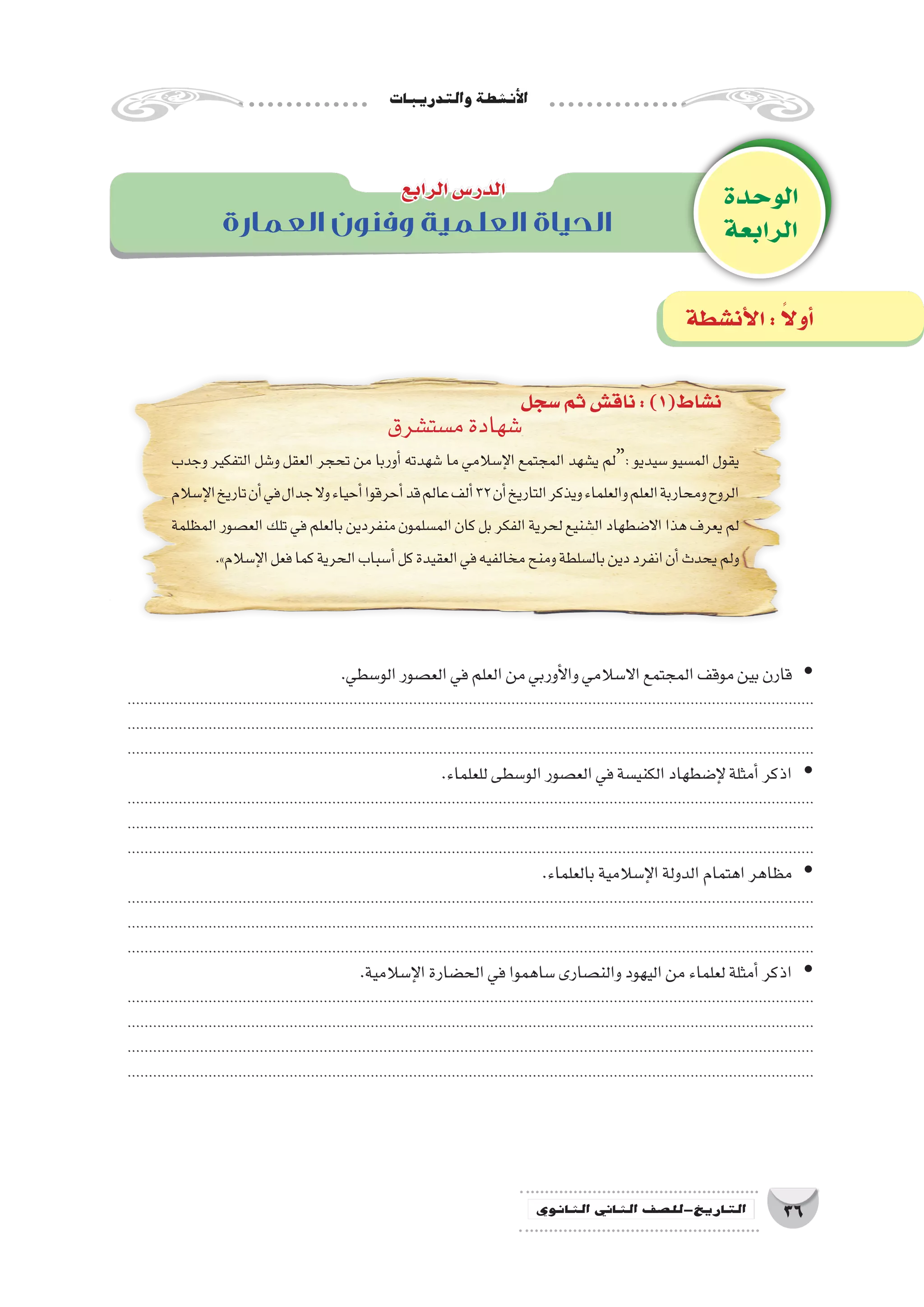 ‫والتدريبات‬‫أن�شطة‬‫ل‬‫ا‬
36‫الثانوي‬ ‫الثاين‬ ‫التاريخ-لل�صف‬
‫الوحدة‬
‫الرابعة‬‫العمارة‬ ‫وفنون‬ ‫العلمية‬ ‫الحياة‬
‫الرابع‬‫الدر�س‬
‫�سجل‬‫ثم‬‫ناق�ش‬:)1(‫ن�شاط‬
‫أن�شطة‬‫ل‬‫ا‬: ً‫ال‬‫أو‬�
‫م�ست�شرق‬‫�شهادة‬
‫وجدب‬ ‫التفكير‬ ‫و�شل‬ ‫العقل‬ ‫تحجر‬ ‫من‬ ‫أوربا‬� ‫�شهدته‬ ‫ما‬ ‫إ�سالمي‬‫ل‬‫ا‬ ‫المجتمع‬ ‫ي�شهد‬ ‫:“لم‬ ‫�سيديو‬ ‫الم�سيو‬ ‫يقول‬
‫إ�سالم‬‫ل‬‫ا‬‫تاريخ‬‫أن‬�‫في‬‫جدال‬‫وال‬‫أحياء‬�‫أحرقوا‬�‫قد‬‫عالم‬‫ألف‬�32‫أن‬�‫التاريخ‬‫ويذكر‬‫والعلماء‬‫العلم‬‫ومحاربة‬‫الروح‬
‫المظلمة‬‫الع�صور‬‫تلك‬‫في‬‫بالعلم‬‫منفردين‬‫الم�سلمون‬‫كان‬‫بل‬‫الفكر‬‫لحرية‬‫ال�شنيع‬‫اال�ضطهاد‬‫هذا‬‫يعرف‬‫لم‬
.»‫إ�سالم‬‫ل‬‫ا‬‫فعل‬‫كما‬‫الحرية‬‫أ�سباب‬�‫كل‬‫العقيدة‬‫في‬‫مخالفيه‬‫ومنح‬‫بال�سلطة‬‫دين‬‫انفرد‬‫أن‬�‫يحدث‬‫ولم‬
.‫الو�سطي‬‫الع�صور‬‫في‬‫العلم‬‫من‬‫أوربي‬‫ل‬‫وا‬‫اال�سالمي‬‫المجتمع‬‫موقف‬‫بين‬‫قارن‬ yy
.................................................................................................................................................................
.................................................................................................................................................................
.................................................................................................................................................................
.‫للعلماء‬‫الو�سطى‬‫الع�صور‬‫في‬‫الكني�سة‬‫إ�ضطهاد‬‫ل‬‫أمثلة‬�‫اذكر‬ yy
.................................................................................................................................................................
.................................................................................................................................................................
.................................................................................................................................................................
.‫بالعلماء‬‫إ�سالمية‬‫ل‬‫ا‬‫الدولة‬‫اهتمام‬‫مظاهر‬ yy
.................................................................................................................................................................
.................................................................................................................................................................
.................................................................................................................................................................
.‫إ�سالمية‬‫ل‬‫ا‬‫الح�ضارة‬‫في‬‫�ساهموا‬‫والن�صارى‬‫اليهود‬‫من‬‫لعلماء‬‫أمثلة‬�‫اذكر‬ yy
.................................................................................................................................................................
.................................................................................................................................................................
.................................................................................................................................................................
.................................................................................................................................................................
 