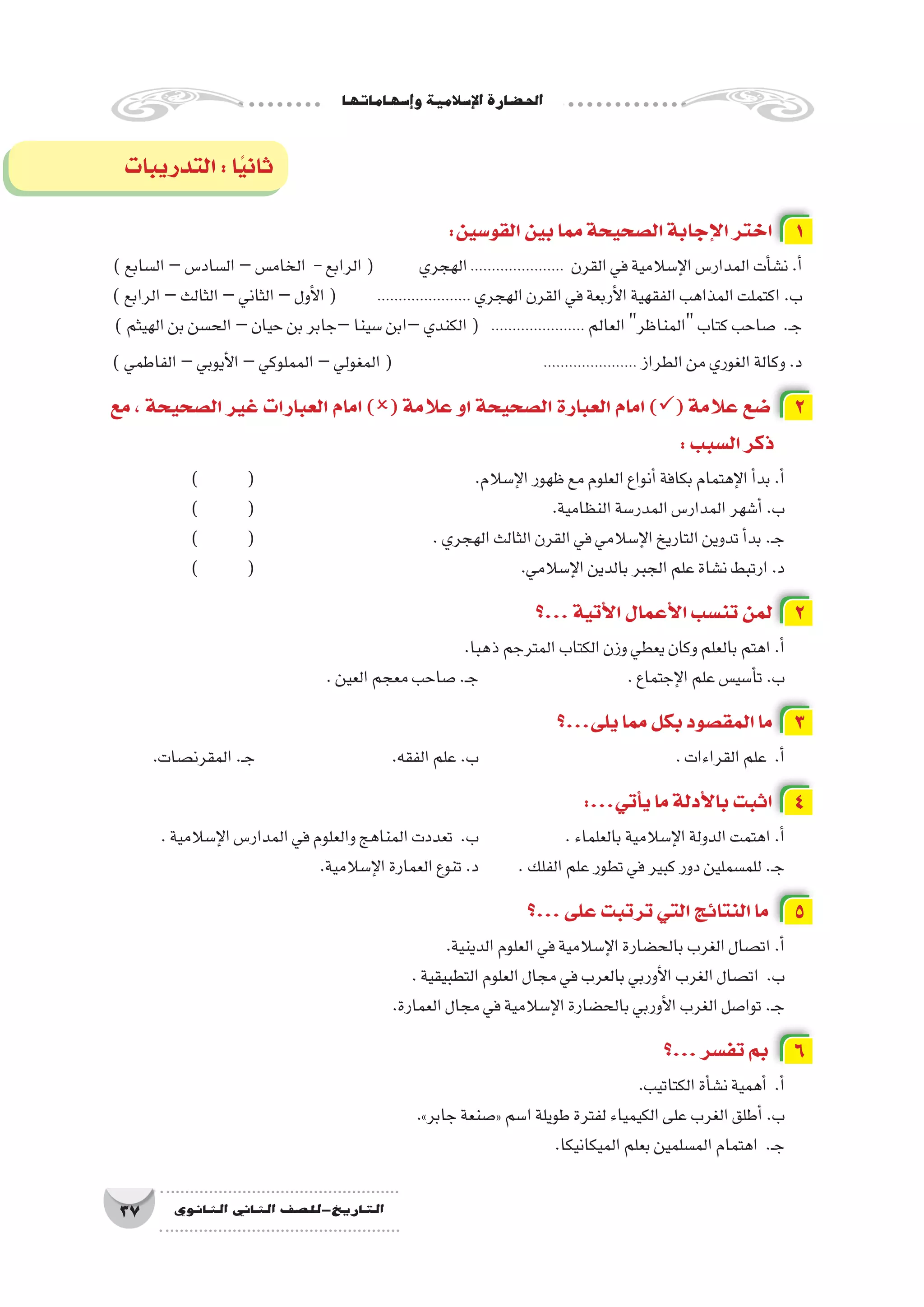 ‫إ�سهاماتها‬�‫و‬‫إ�سالمية‬‫ل‬‫ا‬‫احل�ضارة‬
37 ‫الثانوي‬ ‫الثاين‬ ‫التاريخ-لل�صف‬
‫التدريبات‬:‫ا‬ً‫ي‬‫ثان‬
:‫القو�سين‬‫بين‬‫مما‬‫ال�صحيحة‬‫إجابة‬‫ل‬‫ا‬‫اختر‬ 1
)‫ال�سابع‬–‫ال�ساد�س‬–‫الخام�س‬ -‫الرابع‬( ‫الهجري‬...................... ‫القرن‬‫في‬‫إ�سالمية‬‫ل‬‫ا‬‫المدار�س‬‫أت‬�‫ن�ش‬.‫أ‬�
)‫الرابع‬–‫الثالث‬–‫الثاني‬–‫أول‬‫ل‬‫ا‬( 	...................... ‫الهجري‬‫القرن‬‫في‬‫أربعة‬‫ل‬‫ا‬‫الفقهية‬‫المذاهب‬‫اكتملت‬.‫ب‬
)‫الهيثم‬‫بن‬‫الح�سن‬–‫حيان‬‫بن‬‫–جابر‬‫�سينا‬‫–ابن‬‫الكندي‬( ...................... ‫العالم‬‫المناظر‬‫كتاب‬‫�صاحب‬ .‫ـ‬‫ج‬
)‫الفاطمي‬–‫أيوبي‬‫ل‬‫ا‬–‫المملوكي‬–‫المغولي‬( 		...................... ‫الطراز‬‫من‬‫الغوري‬‫وكالة‬.‫د‬
‫مع‬ ، ‫ال�صحيحة‬ ‫غير‬ ‫العبارات‬ ‫امام‬ )( ‫عالمة‬ ‫او‬ ‫ال�صحيحة‬ ‫العبارة‬ ‫امام‬ )( ‫عالمة‬ ‫�ضع‬ 2
:‫ال�سبب‬‫ذكر‬
) 	( 				.‫إ�سالم‬‫ل‬‫ا‬‫ظهور‬‫مع‬‫العلوم‬‫أنواع‬�‫بكافة‬‫إهتمام‬‫ل‬‫ا‬‫أ‬�‫بد‬.‫أ‬�
) 	( 						.‫النظامية‬‫المدر�سة‬‫المدار�س‬‫أ�شهر‬�.‫ب‬
) 	( 				.‫الهجري‬‫الثالث‬‫القرن‬‫في‬‫إ�سالمي‬‫ل‬‫ا‬‫التاريخ‬‫تدوين‬‫أ‬�‫بد‬.‫ـ‬‫ج‬
) 	( 					.‫إ�سالمي‬‫ل‬‫ا‬‫بالدين‬‫الجبر‬‫علم‬‫ن�شاة‬‫ارتبط‬.‫د‬
‫...؟‬‫أتية‬‫ل‬‫ا‬‫أعمال‬‫ل‬‫ا‬‫تن�سب‬‫لمن‬ 2
.‫ذهبا‬‫المترجم‬‫الكتاب‬‫وزن‬‫يعطي‬‫وكان‬‫بالعلم‬‫اهتم‬.‫أ‬�
.‫العين‬‫معجم‬‫�صاحب‬.‫ـ‬‫ج‬ 			.‫إجتماع‬‫ل‬‫ا‬‫علم‬‫أ�سي�س‬�‫ت‬.‫ب‬
‫يلى...؟‬‫مما‬‫بكل‬‫المق�صود‬‫ما‬ 3
.‫المقرن�صات‬.‫ـ‬‫ج‬ 			.‫الفقه‬‫علم‬.‫ب‬ 				.‫القراءات‬‫علم‬ .‫أ‬�
:...‫أتي‬�‫ي‬‫ما‬‫أدلة‬‫ل‬‫با‬‫اثبت‬ 4
.‫إ�سالمية‬‫ل‬‫ا‬‫المدار�س‬‫في‬‫والعلوم‬‫المناهج‬‫تعددت‬ .‫ب‬ 		.‫بالعلماء‬‫إ�سالمية‬‫ل‬‫ا‬‫الدولة‬‫اهتمت‬.‫أ‬�
.‫إ�سالمية‬‫ل‬‫ا‬‫العمارة‬‫تنوع‬.‫د‬ 	.‫الفلك‬‫علم‬‫تطور‬‫في‬‫كبير‬‫دور‬‫للم�سملين‬.‫ـ‬‫ج‬
‫...؟‬‫على‬‫ترتبت‬‫التي‬‫النتائج‬‫ما‬ 5
.‫الدينية‬‫العلوم‬‫في‬‫إ�سالمية‬‫ل‬‫ا‬‫بالح�ضارة‬‫الغرب‬‫ات�صال‬.‫أ‬�
.‫التطبيقية‬‫العلوم‬‫مجال‬‫في‬‫بالعرب‬‫أوربي‬‫ل‬‫ا‬‫الغرب‬‫ات�صال‬ .‫ب‬
.‫العمارة‬‫مجال‬‫في‬‫إ�سالمية‬‫ل‬‫ا‬‫بالح�ضارة‬‫أوربي‬‫ل‬‫ا‬‫الغرب‬‫توا�صل‬.‫ـ‬‫ج‬
‫...؟‬‫تف�سر‬‫بم‬ 6
.‫الكتاتيب‬‫أة‬�‫ن�ش‬‫أهمية‬� .‫أ‬�
.»‫جابر‬‫«�صنعة‬‫ا�سم‬‫طويلة‬‫لفترة‬‫الكيمياء‬‫على‬‫الغرب‬‫أطلق‬�.‫ب‬
.‫الميكانيكا‬‫بعلم‬‫الم�سلمين‬‫اهتمام‬ .‫ـ‬‫ج‬
 