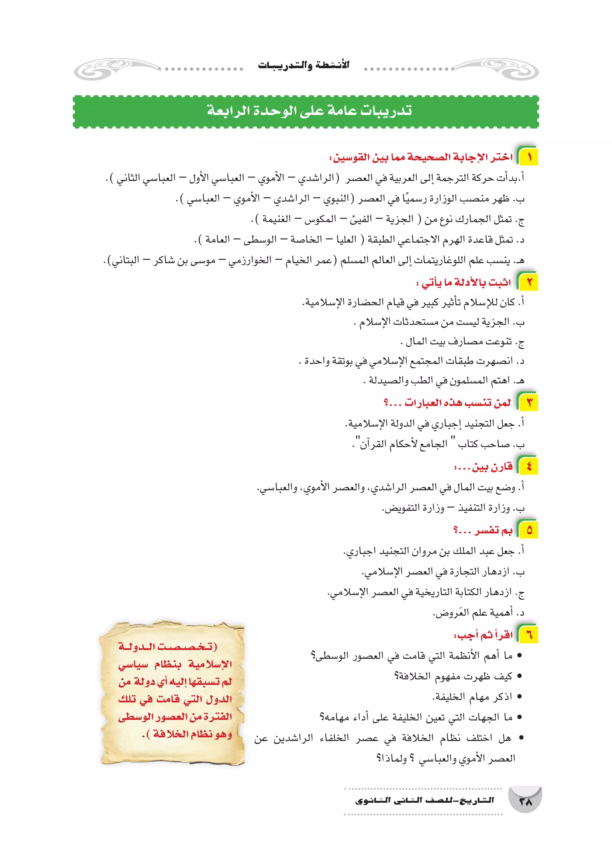 ‫والتدريبات‬‫أن�شطة‬‫ل‬‫ا‬
38‫الثانوي‬ ‫الثاين‬ ‫التاريخ-لل�صف‬
:‫القو�سين‬‫بين‬‫مما‬‫ال�صحيحة‬‫إجابة‬‫ل‬‫ا‬‫اختر‬ 1
.)‫الثاني‬‫العبا�سي‬–‫أول‬‫ل‬‫ا‬‫العبا�سي‬–‫أموي‬‫ل‬‫ا‬–‫(الرا�شدي‬ ‫الع�صر‬‫في‬‫العربية‬‫إلى‬�‫الترجمة‬‫حركة‬‫أت‬�‫أ.بد‬�
.)‫العبا�سي‬–‫أموي‬‫ل‬‫ا‬–‫الرا�شدي‬–‫(النبوي‬‫الع�صر‬‫في‬‫ا‬ً‫ي‬‫ر�سم‬‫الوزارة‬‫من�صب‬‫ظهر‬.‫ب‬
.)‫الغنيمة‬–‫المكو�س‬–‫الفيئ‬–‫الجزية‬(‫من‬‫نوع‬‫الجمارك‬‫تمثل‬.‫ج‬
.)‫العامة‬–‫الو�سطى‬–‫الخا�صة‬–‫العليا‬(‫الطبقة‬‫االجتماعي‬‫الهرم‬‫قاعدة‬‫تمثل‬.‫د‬
.)‫البتاني‬–‫�شاكر‬‫بن‬‫مو�سى‬–‫الخوارزمي‬–‫الخيام‬‫(عمر‬‫الم�سلم‬‫العالم‬‫إلى‬�‫اللوغاريتمات‬‫علم‬‫ين�سب‬.‫ـ‬‫ه‬
:‫أتي‬�‫ي‬‫ما‬‫أدلة‬‫ل‬‫با‬‫اثبت‬ 2
.‫إ�سالمية‬‫ل‬‫ا‬‫الح�ضارة‬‫قيام‬‫في‬‫كبير‬‫أثير‬�‫ت‬‫إ�سالم‬‫ل‬‫ل‬‫كان‬.‫أ‬�
.‫إ�سالم‬‫ل‬‫ا‬‫م�ستحدثات‬‫من‬‫لي�ست‬‫الجزية‬.‫ب‬
.‫المال‬‫بيت‬‫م�صارف‬‫تنوعت‬.‫ج‬
.‫واحدة‬‫بوتقة‬‫في‬‫إ�سالمي‬‫ل‬‫ا‬‫المجتمع‬‫طبقات‬‫ان�صهرت‬.‫د‬
.‫وال�صيدلة‬‫الطب‬‫في‬‫الم�سلمون‬‫اهتم‬.‫ـ‬‫ه‬
‫...؟‬‫العبارات‬‫هذه‬‫تن�سب‬‫لمن‬ 3
.‫إ�سالمية‬‫ل‬‫ا‬‫الدولة‬‫في‬‫إجباري‬�‫التجنيد‬‫جعل‬.‫أ‬�
.‫آن‬�‫القر‬‫أحكام‬‫ل‬‫الجامع‬‫كتاب‬‫�صاحب‬.‫ب‬
:...‫بين‬‫قارن‬ 4
.‫والعبا�سي‬،‫أموي‬‫ل‬‫ا‬‫والع�صر‬،‫الرا�شدي‬‫الع�صر‬‫في‬‫المال‬‫بيت‬‫و�ضع‬.‫أ‬�
.‫التفوي�ض‬‫وزارة‬–‫التنفيذ‬‫وزارة‬.‫ب‬
‫...؟‬‫تف�سر‬‫بم‬ 5
.‫اجباري‬‫التجنيد‬‫مروان‬‫بن‬‫الملك‬‫عبد‬‫جعل‬.‫أ‬�
.‫إ�سالمي‬‫ل‬‫ا‬‫الع�صر‬‫في‬‫التجارة‬‫ازدهار‬.‫ب‬
.‫إ�سالمي‬‫ل‬‫ا‬‫الع�صر‬‫في‬‫التاريخية‬‫الكتابة‬‫ازدهار‬.‫ج‬
.‫رو�ض‬َ‫ع‬‫ال‬‫علم‬‫أهمية‬� .‫د‬
:‫أجب‬�‫ثم‬‫أ‬�‫اقر‬ 6
‫الو�سطى؟‬ ‫الع�صور‬ ‫في‬ ‫قامت‬ ‫التي‬ ‫أنظمة‬‫ل‬‫ا‬ ‫أهم‬� ‫ما‬ •
‫الخالفة؟‬ ‫مفهوم‬ ‫ظهرت‬ ‫كيف‬ •
.‫الخليفة‬ ‫مهام‬ ‫اذكر‬ •
‫مهامه؟‬ ‫أداء‬� ‫على‬ ‫الخليفة‬ ‫تعين‬ ‫التي‬ ‫الجهات‬ ‫ما‬ •
‫عن‬ ‫الرا�شدين‬ ‫الخلفاء‬ ‫ع�صر‬ ‫في‬ ‫الخالفة‬ ‫نظام‬ ‫اختلف‬ ‫هل‬ •
‫ولماذا؟‬‫؟‬ ‫والعبا�سي‬‫أموي‬‫ل‬‫ا‬‫الع�صر‬
‫الرابعة‬‫الوحدة‬‫على‬‫عامة‬‫تدريبات‬
‫ال��دول��ة‬‫��ت‬‫ص‬�����‫ص‬�����‫خ‬��‫ت‬(
‫�سيا�سي‬ ‫بنظام‬ ‫إ�سالمية‬‫ل‬‫ا‬
‫من‬ ‫دولة‬‫أي‬�‫إليه‬�‫ت�سبقها‬‫لم‬
‫تلك‬ ‫في‬ ‫قامت‬ ‫التي‬ ‫الدول‬
‫الو�سطى‬‫الع�صور‬‫من‬‫الفترة‬
.)‫الخالفة‬‫نظام‬‫وهو‬
 