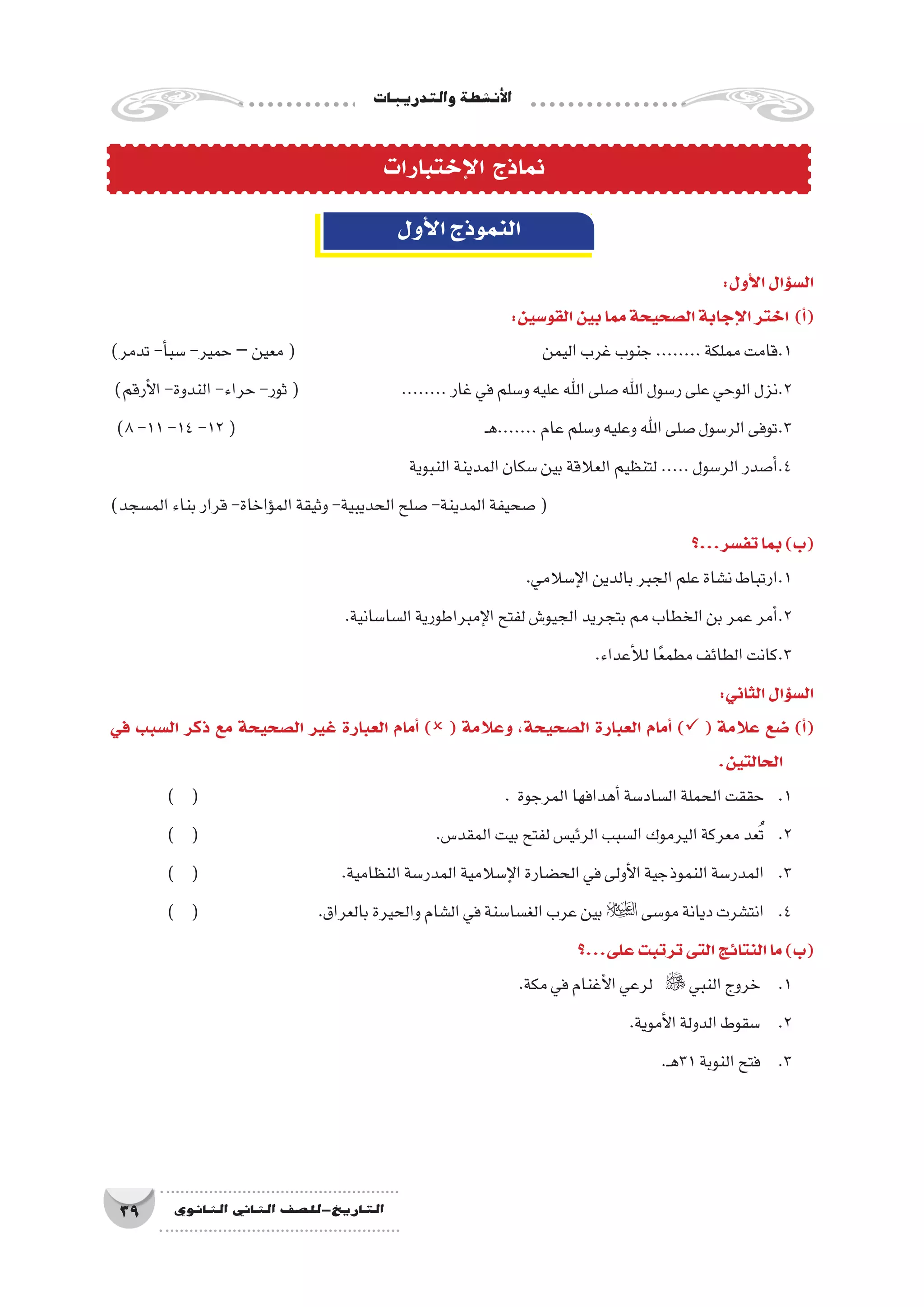 ‫والتدريبات‬‫أن�شطة‬‫ل‬‫ا‬
39 ‫الثانوي‬ ‫الثاين‬ ‫التاريخ-لل�صف‬
‫إختبارات‬‫ل‬‫ا‬ ‫نماذج‬
‫أول‬‫ل‬‫ا‬‫النموذج‬
:‫أول‬‫ل‬‫ا‬‫ؤال‬�‫س‬�‫ال‬
:‫القو�سين‬‫بين‬‫مما‬‫ال�صحيحة‬‫إجابة‬‫ل‬‫ا‬‫اختر‬ )‫أ‬�(
)‫تدمر‬-‫أ‬�‫�سب‬-‫حمير‬–‫معين‬( 					‫اليمن‬‫غرب‬‫جنوب‬........‫مملكة‬‫1.قامت‬
)‫أرقم‬‫ل‬‫ا‬-‫الندوة‬-‫حراء‬-‫ثور‬( 		........‫غار‬‫في‬‫و�سلم‬‫عليه‬‫اهلل‬‫�صلى‬‫اهلل‬‫ر�سول‬‫على‬‫الوحي‬‫2.نزل‬
)8-11-14-12( 					‫ـ‬‫ه‬.......‫عام‬‫و�سلم‬‫وعليه‬‫اهلل‬‫�صلى‬‫الر�سول‬‫3.توفى‬
‫النبوية‬‫المدينة‬‫�سكان‬‫بين‬‫العالقة‬‫لتنظيم‬.....‫الر�سول‬‫أ�صدر‬�.4
)‫الم�سجد‬‫بناء‬‫قرار‬-‫ؤاخاة‬�‫الم‬‫وثيقة‬-‫الحديبية‬‫�صلح‬-‫المدينة‬‫�صحيفة‬(
‫تف�سر...؟‬‫بما‬)‫(ب‬
.‫إ�سالمي‬‫ل‬‫ا‬‫بالدين‬‫الجبر‬‫علم‬‫ن�شاة‬‫1.ارتباط‬
.‫ال�سا�سانية‬‫إمبراطورية‬‫ل‬‫ا‬‫لفتح‬‫الجيو�ش‬‫بتجريد‬‫الخطاب‬‫بن‬‫عمر‬‫أمر‬�.2
.‫أعداء‬‫ل‬‫ل‬‫ا‬ً‫ع‬‫مطم‬‫الطائف‬‫3.كانت‬
:‫الثاني‬‫ؤال‬�‫س‬�‫ال‬
‫في‬ ‫ال�سبب‬ ‫ذكر‬ ‫مع‬ ‫ال�صحيحة‬ ‫غير‬ ‫العبارة‬ ‫أمام‬� ) ( ‫وعالمة‬ ،‫ال�صحيحة‬ ‫العبارة‬ ‫أمام‬� ) ( ‫عالمة‬ ‫�ضع‬ )‫أ‬�(
.‫الحالتين‬
) ( 						. ‫المرجوة‬‫أهدافها‬�‫ال�ساد�سة‬‫الحملة‬‫حققت‬ 	.1
) ( 					.‫المقد�س‬‫بيت‬‫لفتح‬‫الرئي�س‬‫ال�سبب‬‫اليرموك‬‫معركة‬‫عد‬ُ‫ت‬ 	.2
) ( 			.‫النظامية‬‫المدر�سة‬‫إ�سالمية‬‫ل‬‫ا‬‫الح�ضارة‬‫في‬‫أولى‬‫ل‬‫ا‬‫النموذجية‬‫المدر�سة‬ 	.3
) ( 			.‫بالعراق‬‫والحيرة‬‫ال�شام‬‫في‬‫الغ�سا�سنة‬‫عرب‬‫بين‬‫مو�سى‬‫ديانة‬‫انت�شرت‬ 	.4
‫على...؟‬‫ترتبت‬‫التى‬‫النتائج‬‫ما‬)‫(ب‬
.‫مكة‬‫في‬‫أغنام‬‫ل‬‫ا‬‫لرعي‬  ‫النبي‬‫خروج‬ 	.1
.‫أموية‬‫ل‬‫ا‬‫الدولة‬‫�سقوط‬ 	.2
.‫ـ‬‫ه‬31‫النوبة‬‫فتح‬ 	.3
 