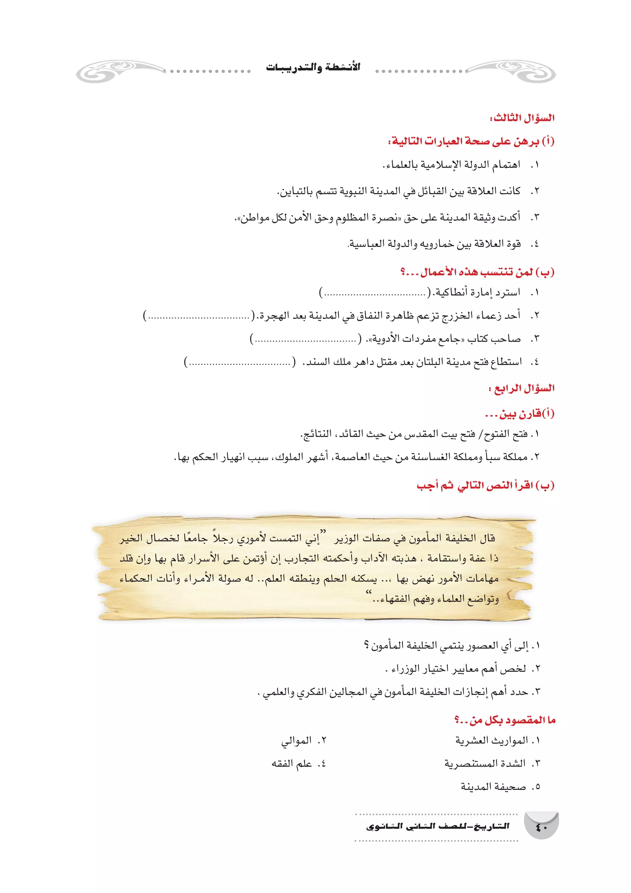 ‫والتدريبات‬‫أن�شطة‬‫ل‬‫ا‬
40‫الثانوي‬ ‫الثاين‬ ‫التاريخ-لل�صف‬
‫الخير‬ ‫لخ�صال‬ ‫ا‬ً‫ع‬‫جام‬ ً‫ال‬‫رج‬ ‫أموري‬‫ل‬ ‫التم�ست‬ ‫إني‬�“ ‫الوزير‬ ‫�صفات‬ ‫في‬ ‫أمون‬�‫الم‬ ‫الخليفة‬ ‫قال‬
‫قلد‬ ‫إن‬�‫و‬ ‫بها‬ ‫قام‬ ‫أ�سرار‬‫ل‬‫ا‬ ‫على‬ ‫ؤتمن‬�‫أ‬� ‫إن‬� ‫التجارب‬ ‫أحكمته‬�‫و‬ ‫آداب‬‫ل‬‫ا‬ ‫هذبته‬ ، ‫وا�ستقامة‬ ‫عفة‬ ‫ذا‬
‫الحكماء‬ ‫أنات‬�‫و‬ ‫��راء‬‫م‬‫أ‬‫ل‬‫ا‬ ‫�صولة‬ ‫له‬ ..‫العلم‬ ‫وينطقه‬ ‫الحلم‬ ‫ي�سكنه‬ ..، ‫بها‬ ‫نه�ض‬ ‫أمور‬‫ل‬‫ا‬ ‫مهامات‬
”..‫الفقهاء‬‫وفهم‬‫العلماء‬‫وتوا�ضع‬
:‫الثالث‬‫ؤال‬�‫س‬�‫ال‬
:‫التالية‬‫العبارات‬‫�صحة‬‫على‬‫برهن‬)‫أ‬�(
.‫بالعلماء‬‫إ�سالمية‬‫ل‬‫ا‬‫الدولة‬‫اهتمام‬ 	.1
.‫بالتباين‬‫تت�سم‬‫النبوية‬‫المدينة‬‫في‬‫القبائل‬‫بين‬‫العالقة‬‫كانت‬ 	.2
.»‫مواطن‬‫لكل‬‫أمن‬‫ل‬‫ا‬‫وحق‬‫المظلوم‬‫«ن�صرة‬‫حق‬‫على‬‫المدينة‬‫وثيقة‬‫أكدت‬�	.3
.‫العبا�سية‬‫والدولة‬‫خمارويه‬‫بين‬‫العالقة‬‫قوة‬ 	.4
‫أعمال...؟‬‫ل‬‫ا‬‫هذه‬‫تنت�سب‬‫لمن‬)‫(ب‬
)...................................(.‫أنطاكية‬�‫إمارة‬�‫ا�سترد‬ 	.1
)...................................(.‫الهجرة‬‫بعد‬‫المدينة‬‫في‬‫النفاق‬‫ظاهرة‬‫تزعم‬‫الخزرج‬‫زعماء‬‫أحد‬�	.2
)...................................(.»‫أدوية‬‫ل‬‫ا‬‫مفردات‬‫«جامع‬‫كتاب‬‫�صاحب‬ 	.3
)...................................( .‫ال�سند‬‫ملك‬‫داهر‬‫مقتل‬‫بعد‬‫البلتان‬‫مدينة‬‫فتح‬‫ا�ستطاع‬ .4
:‫الرابع‬‫ؤال‬�‫س‬�‫ال‬
...‫بين‬‫أ)قارن‬�(
.‫النتائج‬،‫القائد‬‫حيث‬‫من‬‫المقد�س‬‫بيت‬‫فتح‬/‫الفتوح‬‫فتح‬.1
.‫بها‬‫الحكم‬‫انهيار‬‫�سبب‬،‫الملوك‬‫أ�شهر‬�،‫العا�صمة‬‫حيث‬‫من‬‫الغ�سا�سنة‬‫ومملكة‬‫أ‬�‫�سب‬‫مملكة‬.2
‫أجب‬�‫ثم‬ ‫التالي‬‫الن�ص‬‫أ‬�‫اقر‬)‫(ب‬
‫؟‬‫أمون‬�‫الم‬‫الخليفة‬‫ينتمي‬‫الع�صور‬‫أي‬�‫إلى‬�.1
.‫الوزراء‬‫اختيار‬‫معايير‬‫أهم‬�‫لخ�ص‬ .2
.‫والعلمي‬‫الفكري‬‫المجالين‬‫في‬‫أمون‬�‫الم‬‫الخليفة‬‫إنجازات‬�‫أهم‬�‫حدد‬.3
‫من..؟‬‫بكل‬‫المق�صود‬‫ما‬
‫الموالي‬ .2 				‫الع�شرية‬‫المواريث‬.1
‫الفقه‬‫علم‬ .4 				‫الم�ستن�صرية‬‫ال�شدة‬ .3
‫المدينة‬‫�صحيفة‬ .5
 