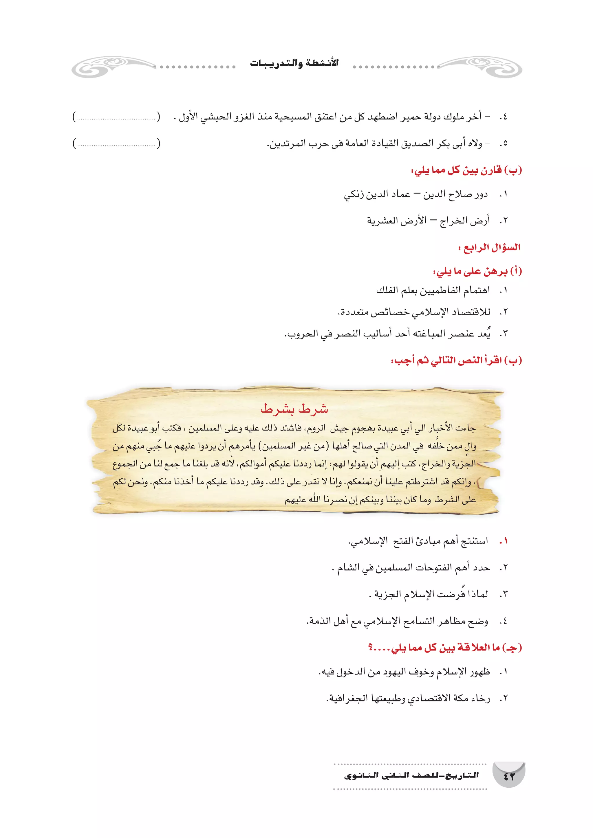‫والتدريبات‬‫أن�شطة‬‫ل‬‫ا‬
42‫الثانوي‬ ‫الثاين‬ ‫التاريخ-لل�صف‬
)...........................................( .‫أول‬‫ل‬‫ا‬‫الحب�شي‬‫الغزو‬‫منذ‬‫الم�سيحية‬‫اعتنق‬‫من‬‫كل‬‫ا�ضطهد‬‫حمير‬‫دولة‬‫ملوك‬‫أخر‬�- 	.4
)...........................................( 			.‫المرتدين‬‫حرب‬‫فى‬‫العامة‬‫القيادة‬‫ال�صديق‬‫بكر‬‫أبى‬�‫واله‬- 	.5
:‫يلي‬‫مما‬‫كل‬‫بين‬‫قارن‬)‫(ب‬
‫زنكي‬‫الدين‬‫عماد‬–‫الدين‬‫�صالح‬‫دور‬ 	.1
‫الع�شرية‬‫أر�ض‬‫ل‬‫ا‬–‫الخراج‬‫أر�ض‬�	.2
:‫الرابع‬‫ؤال‬�‫س‬�‫ال‬
:‫يلي‬‫ما‬‫على‬‫برهن‬)‫أ‬�(
‫الفلك‬‫بعلم‬‫الفاطميين‬‫اهتمام‬ 	.1
.‫متعددة‬‫خ�صائ�ص‬‫إ�سالمي‬‫ل‬‫ا‬‫لالقت�صاد‬ 	.2
.‫الحروب‬‫في‬‫الن�صر‬‫أ�ساليب‬�‫أحد‬�‫المباغته‬‫عن�صر‬‫عد‬ُ‫ي‬ 	.3
:‫أجب‬�‫ثم‬‫التالي‬‫الن�ص‬‫أ‬�‫اقر‬)‫(ب‬
‫ب�شرط‬‫�شرط‬
‫ﻟﻜﻞ‬ ‫عبيدة‬‫أﺑﻮ‬� ‫ﻓﻜﺘﺐ‬ ،‫الم�سلمين‬ ‫وﻋﻠﻰ‬‫عليه‬ ‫ذﻟﻚ‬ ‫ﻓﺎ�ﺷﺘﺪ‬ ،‫اﻟﺮوم‬ ‫جي�ش‬‫ﺑهجوم‬ ‫عبيدة‬‫أﺑﻲ‬� ‫الي‬‫أخبار‬‫ل‬‫ا‬‫جاءت‬
‫ﻣﻦ‬‫منهم‬‫ﺒﻲ‬ُ‫ﺟ‬‫ﻣﺎ‬‫ﻋليهم‬‫يردوا‬‫أن‬�‫أﻣﺮهم‬�‫ي‬)‫الم�سلمين‬‫غير‬‫(من‬‫أهلها‬�‫�ﺻﺎﻟﺢ‬‫اﻟﺘﻲ‬‫اﻟﻤﺪن‬‫ﻓﻲ‬ ‫فه‬َّ‫ل‬‫خ‬‫ﻣﻤﻦ‬ ٍ‫وال‬
‫اﻟﺠﻤﻮع‬‫ﻣﻦ‬‫ﻟﻨﺎ‬‫ﺟﻤﻊ‬‫ﻣﺎ‬‫ﺑﻠﻐﻨﺎ‬‫ﻗﺪ‬‫�ﻷنه‬،‫أﻣﻮاﻟﻜﻢ‬�‫ﻋليكم‬‫رددﻧﺎ‬‫إﻧﻤﺎ‬�:‫لهم‬‫يقولوا‬‫أن‬�‫إليهم‬�‫ﻛﺘﺐ‬،‫واﻟﺨﺮاج‬‫الجزية‬
‫ﻟﻜﻢ‬‫وﻧﺤﻦ‬،‫ﻣﻨﻜﻢ‬‫أﺧﺬﻧﺎ‬�‫ﻣﺎ‬‫عليكم‬‫رددﻧﺎ‬‫وﻗﺪ‬،‫ذﻟﻚ‬‫ﻋﻠﻰ‬‫ﻧﻘﺪر‬‫ﻻ‬‫إﻧﺎ‬�‫و‬،‫ﻧﻤﻨﻌﻜﻢ‬‫أن‬�‫ﻋلينا‬‫ا�ﺷﺘﺮﻃﺘﻢ‬‫ﻗﺪ‬‫إﻧﻜﻢ‬�‫و‬،
‫ﻋليهم‬‫اﷲ‬‫ﻧ�ﺼﺮﻧﺎ‬‫إن‬�‫وﺑينكم‬‫ﺑيننا‬‫ﻛﺎن‬‫وﻣﺎ‬ ‫اﻟ�ﺸﺮط‬‫ﻋﻠﻰ‬
.‫إ�سالمي‬‫ل‬‫ا‬ ‫الفتح‬‫مبادئ‬‫أهم‬�‫ا�ستنتج‬ 	.1
.‫ال�شام‬‫في‬‫الم�سلمين‬‫الفتوحات‬‫أهم‬�‫حدد‬ 	.2
.‫الجزية‬‫إ�سالم‬‫ل‬‫ا‬‫ر�ضت‬ُ‫ف‬‫لماذا‬ 	.3
.‫الذمة‬‫أهل‬�‫مع‬‫إ�سالمي‬‫ل‬‫ا‬‫الت�سامح‬‫مظاهر‬‫و�ضح‬ 	.4
‫يلي....؟‬‫مما‬‫كل‬‫بين‬‫العالقة‬‫ما‬)‫(جـ‬
.‫فيه‬‫الدخول‬‫من‬‫اليهود‬‫وخوف‬‫إ�سالم‬‫ل‬‫ا‬‫ظهور‬ 	.1
.‫الجغرافية‬‫وطبيعتها‬‫االقت�صادي‬‫مكة‬‫رخاء‬ 	.2
 