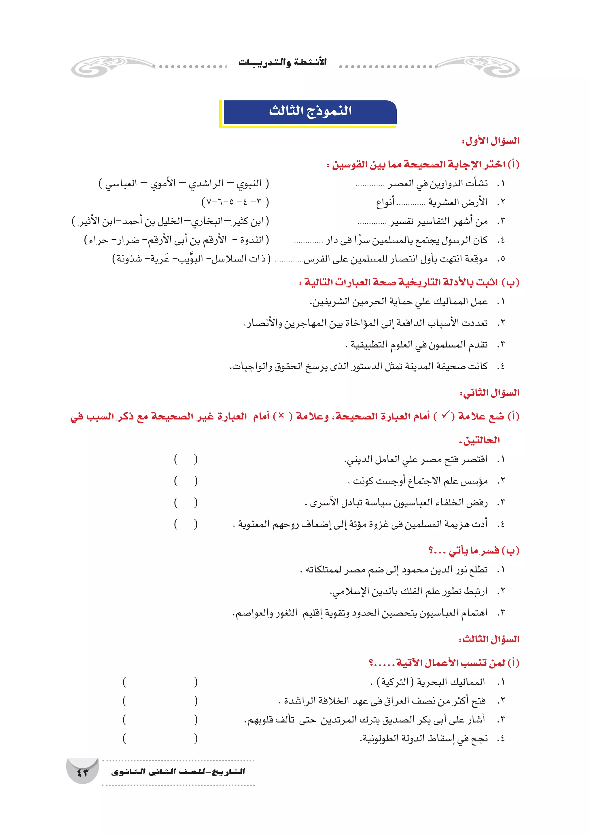 ‫والتدريبات‬‫أن�شطة‬‫ل‬‫ا‬
43 ‫الثانوي‬ ‫الثاين‬ ‫التاريخ-لل�صف‬
‫الثالث‬‫النموذج‬
:‫أول‬‫ل‬‫ا‬‫ؤال‬�‫س‬�‫ال‬
:‫القو�سين‬‫بين‬‫مما‬‫ال�صحيحة‬‫إجابة‬‫ل‬‫ا‬‫اختر‬)‫أ‬�(
)‫العبا�سي‬–‫أموي‬‫ل‬‫ا‬–‫الرا�شدي‬–‫النبوي‬( 			............. ‫الع�صر‬‫في‬‫الدواوين‬‫أت‬�‫ن�ش‬ 	.1
)7-6-5-4-3( 			‫أنواع‬�............. ‫الع�شرية‬‫أر�ض‬‫ل‬‫ا‬ 	.2
)‫أثير‬‫ل‬‫ا‬‫أحمد-ابن‬�‫بن‬‫كثير–البخاري–الخليل‬‫(ابن‬ 			............. ‫تف�سير‬‫التفا�سير‬‫أ�شهر‬�‫من‬ 	.3
)‫حراء‬-‫�ضرار‬-‫أرقم‬‫ل‬‫ا‬‫أبى‬�‫بن‬‫أرقم‬‫ل‬‫ا‬ -‫(الندوة‬ 	............. ‫دار‬‫فى‬‫ا‬ً‫ر‬‫�س‬‫بالم�سلمين‬‫يجتمع‬‫الر�سول‬‫كان‬ 	.4
)‫�شذونة‬-‫ربة‬َ‫ع‬-‫يب‬َّ‫و‬‫الب‬-‫ال�سال�سل‬‫(ذات‬ .............‫الفر�س‬‫على‬‫للم�سلمين‬‫انت�صار‬‫أول‬�‫ب‬‫انتهت‬‫موقعة‬ 	.5
:‫التالية‬‫العبارات‬‫�صحة‬‫التاريخية‬‫أدلة‬‫ل‬‫با‬‫اثبت‬ )‫(ب‬
.‫ال�شريفين‬‫الحرمين‬‫حماية‬‫علي‬‫المماليك‬‫عمل‬ 	.1
.‫أن�صار‬‫ل‬‫وا‬‫المهاجرين‬‫بين‬‫ؤاخاة‬�‫الم‬‫إلى‬�‫الدافعة‬‫أ�سباب‬‫ل‬‫ا‬‫تعددت‬ 	.2
.‫التطبيقية‬‫العلوم‬‫في‬‫الم�سلمون‬‫تقدم‬ 	.3
.‫والواجبات‬‫الحقوق‬‫ير�سخ‬‫الذى‬‫الد�ستور‬‫تمثل‬‫المدينة‬‫�صحيفة‬‫كانت‬ 	.4
:‫الثاني‬‫ؤال‬�‫س‬�‫ال‬
‫في‬ ‫ال�سبب‬ ‫ذكر‬ ‫مع‬ ‫ال�صحيحة‬ ‫غير‬ ‫العبارة‬ ‫أمام‬� ) ( ‫وعالمة‬ ،‫ال�صحيحة‬ ‫العبارة‬ ‫أمام‬� ) ( ‫عالمة‬ ‫�ضع‬ )‫أ‬�(
.‫الحالتين‬
) ( 				.‫الديني‬‫العامل‬‫علي‬‫م�صر‬‫فتح‬‫اقت�صر‬ 	.1
) ( 					.‫كونت‬‫أوج�ست‬�‫االجتماع‬‫علم‬‫ؤ�س�س‬�‫م‬ 	.2
) ( 			.‫آ�سرى‬‫ل‬‫ا‬‫تبادل‬‫�سيا�سة‬‫العبا�سيون‬‫الخلفاء‬‫رف�ض‬ 	.3
) ( 	.‫المعنوية‬‫روحهم‬‫إ�ضعاف‬�‫إلى‬�‫ؤتة‬�‫م‬‫غزوة‬‫فى‬‫الم�سلمين‬‫هزيمة‬‫أدت‬�	.4
‫...؟‬‫أتي‬�‫ي‬‫ما‬‫ف�سر‬)‫(ب‬
.‫لممتلكاته‬‫م�صر‬‫�ضم‬‫إلى‬�‫محمود‬‫الدين‬‫نور‬‫تطلع‬ 	.1
.‫إ�سالمي‬‫ل‬‫ا‬‫بالدين‬‫الفلك‬‫علم‬‫تطور‬‫ارتبط‬ 	.2
.‫والعوا�صم‬‫الثغور‬ ‫إقليم‬�‫وتقوية‬‫الحدود‬‫بتح�صين‬‫العبا�سيون‬‫اهتمام‬ 	.3
:‫الثالث‬‫ؤال‬�‫س‬�‫ال‬
‫آتية.....؟‬‫ل‬‫ا‬‫أعمال‬‫ل‬‫ا‬‫تن�سب‬‫لمن‬)‫أ‬�(
) 		( 					.)‫(التركية‬‫البحرية‬‫المماليك‬ 	.1
) 		( 			.‫الرا�شدة‬‫الخالفة‬‫عهد‬‫فى‬‫العراق‬‫ن�صف‬‫من‬‫أكثر‬�‫فتح‬ 	.2
) 		( 		.‫قلوبهم‬‫ألف‬�‫ت‬ ‫حتى‬ ‫المرتدين‬‫بترك‬‫ال�صديق‬‫بكر‬‫أبى‬�‫على‬‫أ�شار‬� 	.3
) 		( 					.‫الطولونية‬‫الدولة‬‫إ�سقاط‬�‫في‬‫نجح‬ 	.4
 