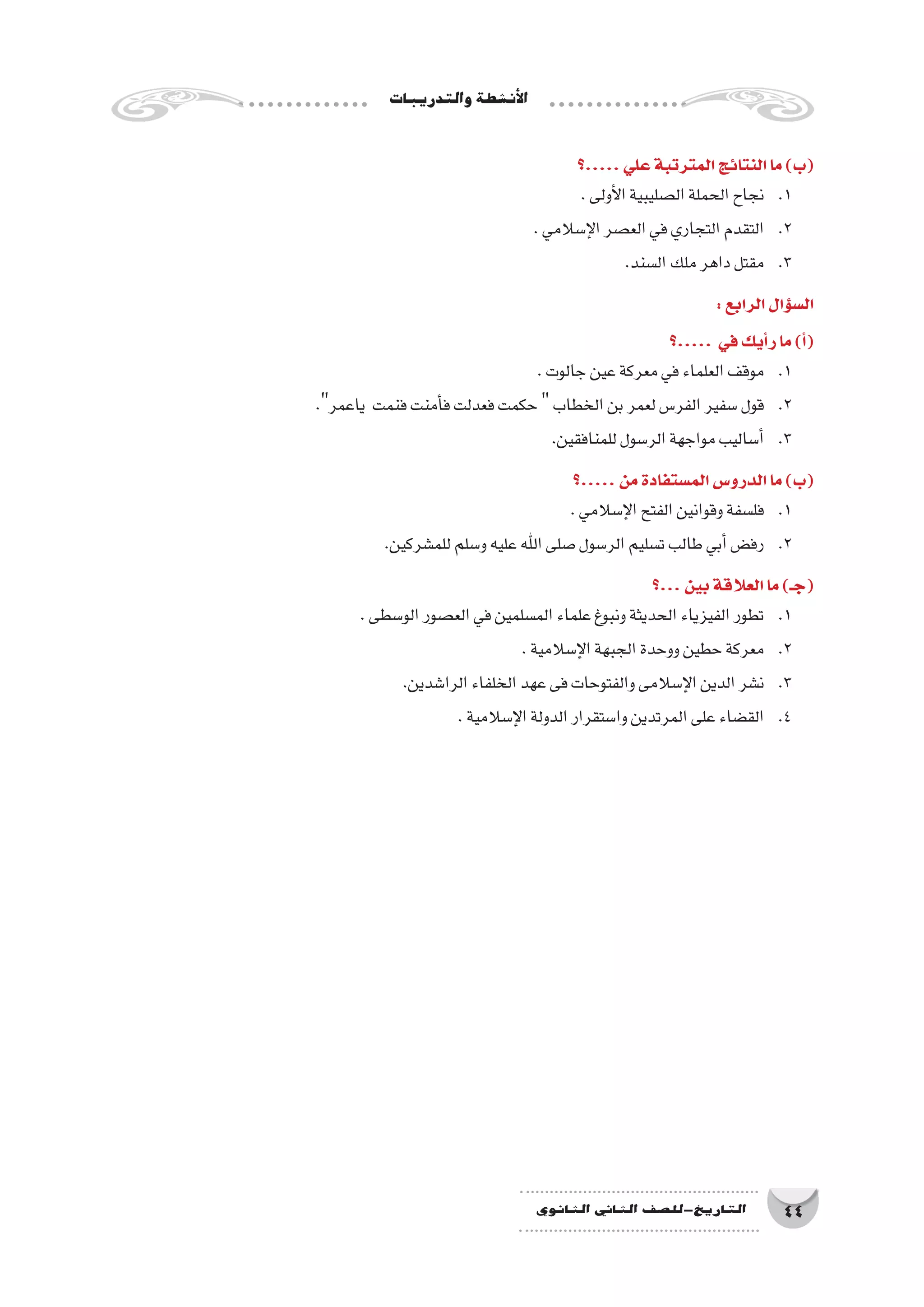 ‫والتدريبات‬‫أن�شطة‬‫ل‬‫ا‬
44‫الثانوي‬ ‫الثاين‬ ‫التاريخ-لل�صف‬
‫.....؟‬‫علي‬‫المترتبة‬‫النتائج‬‫ما‬)‫(ب‬
.‫أولى‬‫ل‬‫ا‬‫ال�صليبية‬‫الحملة‬‫نجاح‬ 	.1
.‫إ�سالمي‬‫ل‬‫ا‬‫الع�صر‬‫في‬‫التجاري‬‫التقدم‬ 	.2
.‫ال�سند‬‫ملك‬‫داهر‬‫مقتل‬ 	.3
:‫الرابع‬‫ؤال‬�‫س‬�‫ال‬
‫.....؟‬ ‫في‬‫أيك‬�‫ر‬‫ما‬)‫أ‬�(
.‫جالوت‬‫عين‬‫معركة‬‫في‬‫العلماء‬‫موقف‬ 	.1
.‫ياعمر‬ ‫فنمت‬‫أمنت‬�‫ف‬‫فعدلت‬‫حكمت‬‫الخطاب‬‫بن‬‫لعمر‬‫الفر�س‬‫�سفير‬‫قول‬ 	.2
.‫للمنافقين‬‫الر�سول‬‫مواجهة‬‫أ�ساليب‬�	.3
‫.....؟‬‫من‬‫الم�ستفادة‬‫الدرو�س‬‫ما‬)‫(ب‬
.‫إ�سالمي‬‫ل‬‫ا‬‫الفتح‬‫وقوانين‬‫فل�سفة‬ 	.1
.‫للم�شركين‬‫و�سلم‬‫عليه‬‫اهلل‬‫�صلى‬‫الر�سول‬‫ت�سليم‬‫طالب‬‫أبي‬�‫رف�ض‬ 	.2
‫...؟‬‫بين‬‫العالقة‬‫ما‬)‫(جـ‬
.‫الو�سطى‬‫الع�صور‬‫في‬‫الم�سلمين‬‫علماء‬‫ونبوغ‬‫الحديثة‬‫الفيزياء‬‫تطور‬ 	.1
.‫إ�سالمية‬‫ل‬‫ا‬‫الجبهة‬‫ووحدة‬‫حطين‬‫معركة‬ 	.2
.‫الرا�شدين‬‫الخلفاء‬‫عهد‬‫فى‬‫والفتوحات‬‫إ�سالمى‬‫ل‬‫ا‬‫الدين‬‫ن�شر‬ 	.3
.‫إ�سالمية‬‫ل‬‫ا‬‫الدولة‬‫وا�ستقرار‬‫المرتدين‬‫على‬‫الق�ضاء‬ 	.4
 