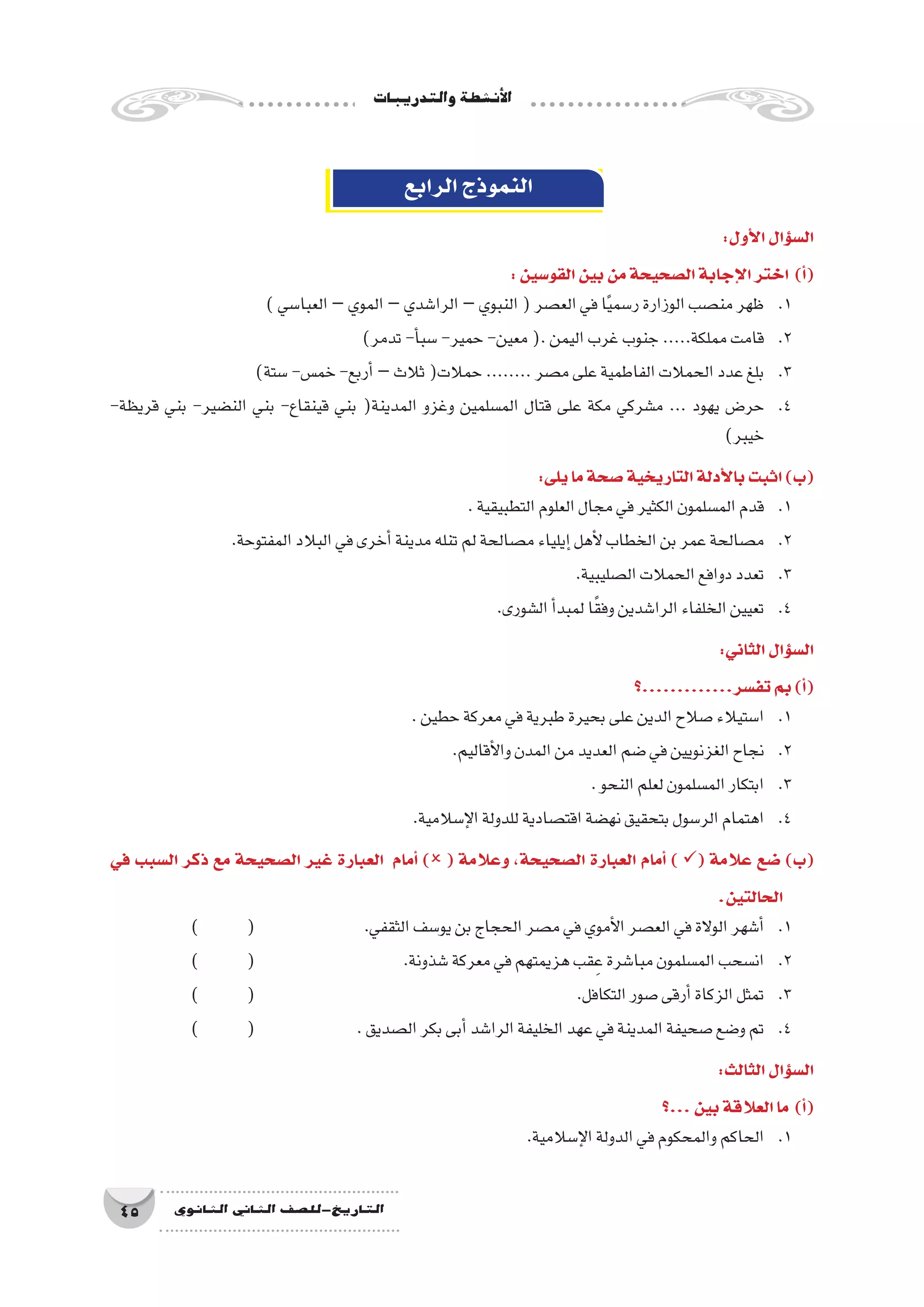 ‫والتدريبات‬‫أن�شطة‬‫ل‬‫ا‬
45 ‫الثانوي‬ ‫الثاين‬ ‫التاريخ-لل�صف‬
‫الرابع‬‫النموذج‬
:‫أول‬‫ل‬‫ا‬‫ؤال‬�‫س‬�‫ال‬
:‫القو�سين‬‫بين‬‫من‬‫ال�صحيحة‬‫إجابة‬‫ل‬‫ا‬‫اختر‬ )‫أ‬�(
)‫العبا�سي‬–‫الموي‬–‫الرا�شدي‬–‫النبوي‬(‫الع�صر‬‫في‬‫ا‬ً‫ي‬‫ر�سم‬‫الوزارة‬‫من�صب‬‫ظهر‬ 	.1
)‫تدمر‬-‫أ‬�‫�سب‬-‫حمير‬-‫معين‬(.‫اليمن‬‫غرب‬‫جنوب‬.....‫مملكة‬‫قامت‬ 	.2
)‫�ستة‬-‫خم�س‬-‫أربع‬�–‫ثالث‬(‫حمالت‬........‫م�صر‬‫على‬‫الفاطمية‬‫الحمالت‬‫عدد‬‫بلغ‬ 	.3
-‫قريظة‬ ‫بني‬ -‫الن�ضير‬ ‫بني‬ -‫قينقاع‬ ‫بني‬ (‫المدينة‬ ‫وغزو‬ ‫الم�سلمين‬ ‫قتال‬ ‫على‬ ‫مكة‬ ‫م�شركي‬ ... ‫يهود‬ ‫حر�ض‬ 	.4
)‫خيبر‬
:‫يلى‬‫ما‬‫�صحة‬‫التاريخية‬‫أدلة‬‫ل‬‫با‬‫اثبت‬)‫(ب‬
.‫التطبيقية‬‫العلوم‬‫مجال‬‫في‬‫الكثير‬‫الم�سلمون‬‫قدم‬ 	.1
.‫المفتوحة‬‫البالد‬‫في‬‫أخرى‬�‫مدينة‬‫تنله‬‫لم‬‫م�صالحة‬‫إيلياء‬�‫أهل‬‫ل‬‫الخطاب‬‫بن‬‫عمر‬‫م�صالحة‬ 	.2
.‫ال�صليبية‬‫الحمالت‬‫دوافع‬‫تعدد‬ 	.3
.‫ال�شورى‬‫أ‬�‫لمبد‬‫ا‬ً‫ق‬‫وف‬‫الرا�شدين‬‫الخلفاء‬‫تعيين‬ 	.4
:‫الثاني‬‫ؤال‬�‫س‬�‫ال‬
‫تف�سر.............؟‬‫بم‬)‫أ‬�(
.‫حطين‬‫معركة‬‫في‬‫طبرية‬‫بحيرة‬‫على‬‫الدين‬‫�صالح‬‫ا�ستيالء‬ 	.1
.‫أقاليم‬‫ل‬‫وا‬‫المدن‬‫من‬‫العديد‬‫�ضم‬‫في‬‫الغزنويين‬‫نجاح‬ 	.2
.‫النحو‬‫لعلم‬‫الم�سلمون‬‫ابتكار‬ 	.3
.‫إ�سالمية‬‫ل‬‫ا‬‫للدولة‬‫اقت�صادية‬‫نه�ضة‬‫بتحقيق‬‫الر�سول‬‫اهتمام‬ 	.4
‫في‬ ‫ال�سبب‬ ‫ذكر‬ ‫مع‬ ‫ال�صحيحة‬ ‫غير‬ ‫العبارة‬ ‫أمام‬� ) ( ‫وعالمة‬ ،‫ال�صحيحة‬ ‫العبارة‬ ‫أمام‬� ) ( ‫عالمة‬ ‫�ضع‬ )‫(ب‬
.‫الحالتين‬
) 	( 	 	.‫الثقفي‬‫يو�سف‬‫بن‬‫الحجاج‬‫م�صر‬‫في‬‫أموي‬‫ل‬‫ا‬‫الع�صر‬‫في‬‫الوالة‬‫أ�شهر‬�	.1
) 	( 	 		.‫�شذونة‬‫معركة‬‫في‬‫هزيمتهم‬‫قب‬ِ‫ع‬‫مبا�شرة‬‫الم�سلمون‬‫ان�سحب‬ 	.2
) 	 ( 						.‫التكافل‬‫�صور‬‫أرقى‬�‫الزكاة‬‫تمثل‬ 	.3
) 	( 	 	.‫ال�صديق‬‫بكر‬‫أبى‬�‫الرا�شد‬‫الخليفة‬‫عهد‬‫في‬‫المدينة‬‫�صحيفة‬‫و�ضع‬‫تم‬ 	.4
:‫الثالث‬‫ؤال‬�‫س‬�‫ال‬
‫...؟‬‫بين‬‫العالقة‬‫ما‬ )‫أ‬�(
.‫إ�سالمية‬‫ل‬‫ا‬‫الدولة‬‫في‬‫والمحكوم‬‫الحاكم‬ 	.1
 