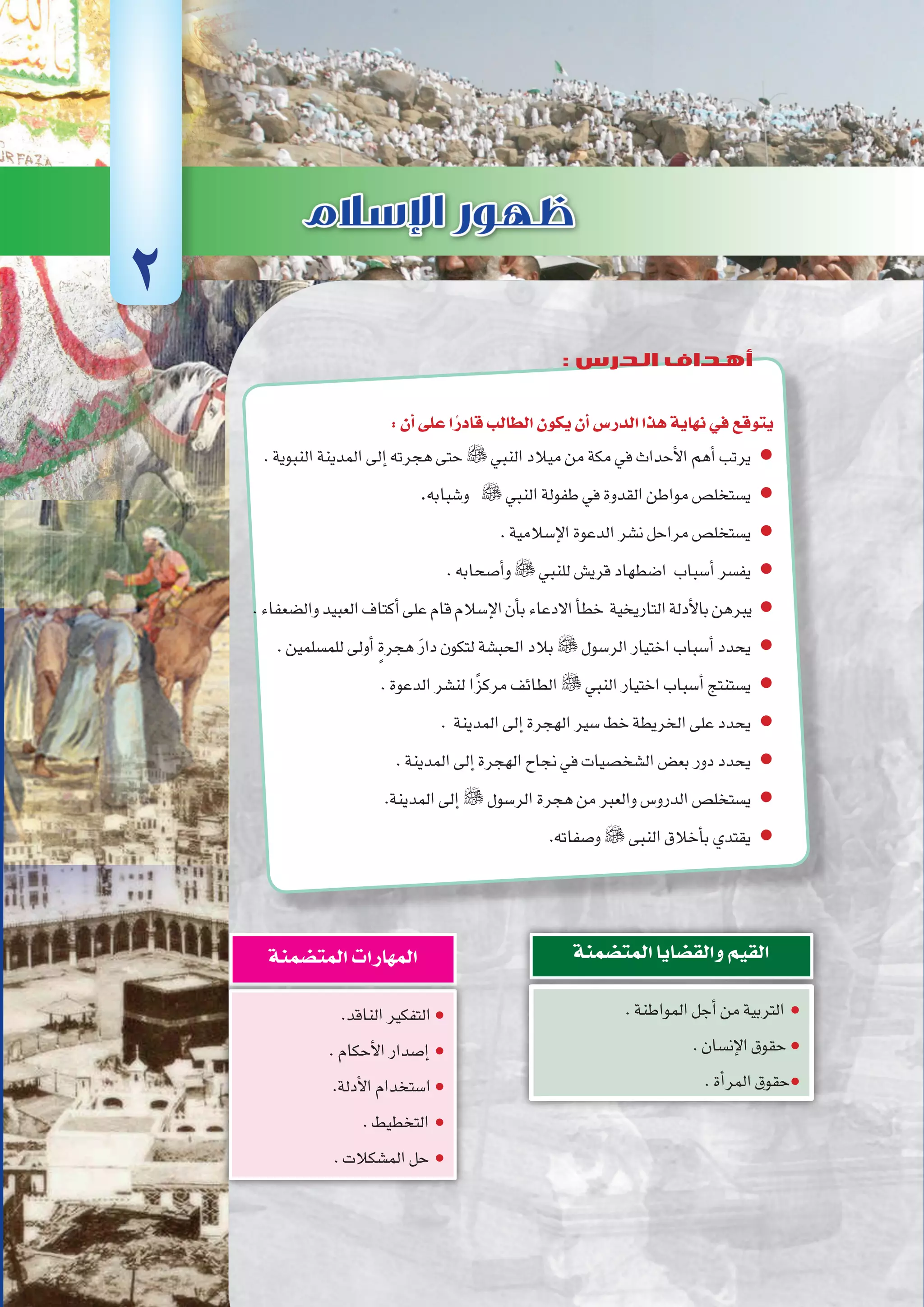 ‫أوىل‬‫ل‬‫ا‬‫الوحدة‬
21 ‫الثانوي‬ ‫الثاين‬ ‫التاريخ-لل�صف‬
:‫أن‬�‫على‬‫ا‬ً‫قادر‬‫الطالب‬‫يكون‬‫أن‬�‫الدر�س‬‫هذا‬‫نهاية‬‫في‬‫يتوقع‬
.‫النبوية‬‫المدينة‬‫إلى‬�‫هجرته‬‫حتى‬  ‫النبي‬‫ميالد‬‫من‬‫مكة‬‫في‬‫أحداث‬‫ل‬‫ا‬‫أهم‬�‫يرتب‬ ●
.‫و�شبابه‬  ‫النبي‬‫طفولة‬‫في‬‫القدوة‬‫مواطن‬‫ي�ستخل�ص‬ ●
.‫إ�سالمية‬‫ل‬‫ا‬‫الدعوة‬‫ن�شر‬‫مراحل‬‫ي�ستخل�ص‬ ●
.‫أ�صحابه‬�‫و‬ ‫للنبي‬‫قري�ش‬‫ا�ضطهاد‬ ‫أ�سباب‬�‫يف�سر‬ ●
.‫وال�ضعفاء‬‫العبيد‬‫أكتاف‬�‫على‬‫قام‬‫إ�سالم‬‫ل‬‫ا‬‫أن‬�‫ب‬‫االدعاء‬‫أ‬�‫خط‬ ‫التاريخية‬‫أدلة‬‫ل‬‫با‬‫يبرهن‬ ●
.‫للم�سلمين‬‫أولى‬� ٍ‫ة‬‫هجر‬ َ‫ر‬‫دا‬‫لتكون‬‫الحب�شة‬‫بالد‬ ‫الر�سول‬‫اختيار‬‫أ�سباب‬�‫يحدد‬ ●
.‫الدعوة‬‫لن�شر‬‫ا‬ً‫مركز‬‫الطائف‬  ‫النبي‬‫اختيار‬‫أ�سباب‬�‫ي�ستنتج‬ ●
. ‫المدينة‬‫إلى‬�‫الهجرة‬‫�سير‬‫خط‬‫الخريطة‬‫على‬‫يحدد‬ ●
.‫المدينة‬‫إلى‬�‫الهجرة‬‫نجاح‬‫في‬‫ال�شخ�صيات‬‫بع�ض‬‫دور‬‫يحدد‬ ●
.‫المدينة‬‫إلى‬�  ‫الر�سول‬‫هجرة‬‫من‬‫والعبر‬‫الدرو�س‬‫ي�ستخل�ص‬ ●
.‫و�صفاته‬ ‫النبى‬‫أخالق‬�‫ب‬‫يقتدي‬ ●
.‫المواطنة‬‫أجل‬�‫من‬‫التربية‬ ●
.‫إن�سان‬‫ل‬‫ا‬‫حقوق‬●
.‫أة‬�‫المر‬‫حقوق‬●
‫المت�ضمنة‬‫والق�ضايا‬‫القيم‬
.‫الناقد‬‫التفكير‬●
.‫أحكام‬‫ل‬‫ا‬‫إ�صدار‬� ●
.‫أدلة‬‫ل‬‫ا‬‫ا�ستخدام‬●
.‫التخطيط‬ ●
.‫الم�شكالت‬‫حل‬ ●
‫المت�ضمنة‬‫المهارات‬
2
: ‫الدرس‬ ‫أهداف‬
 