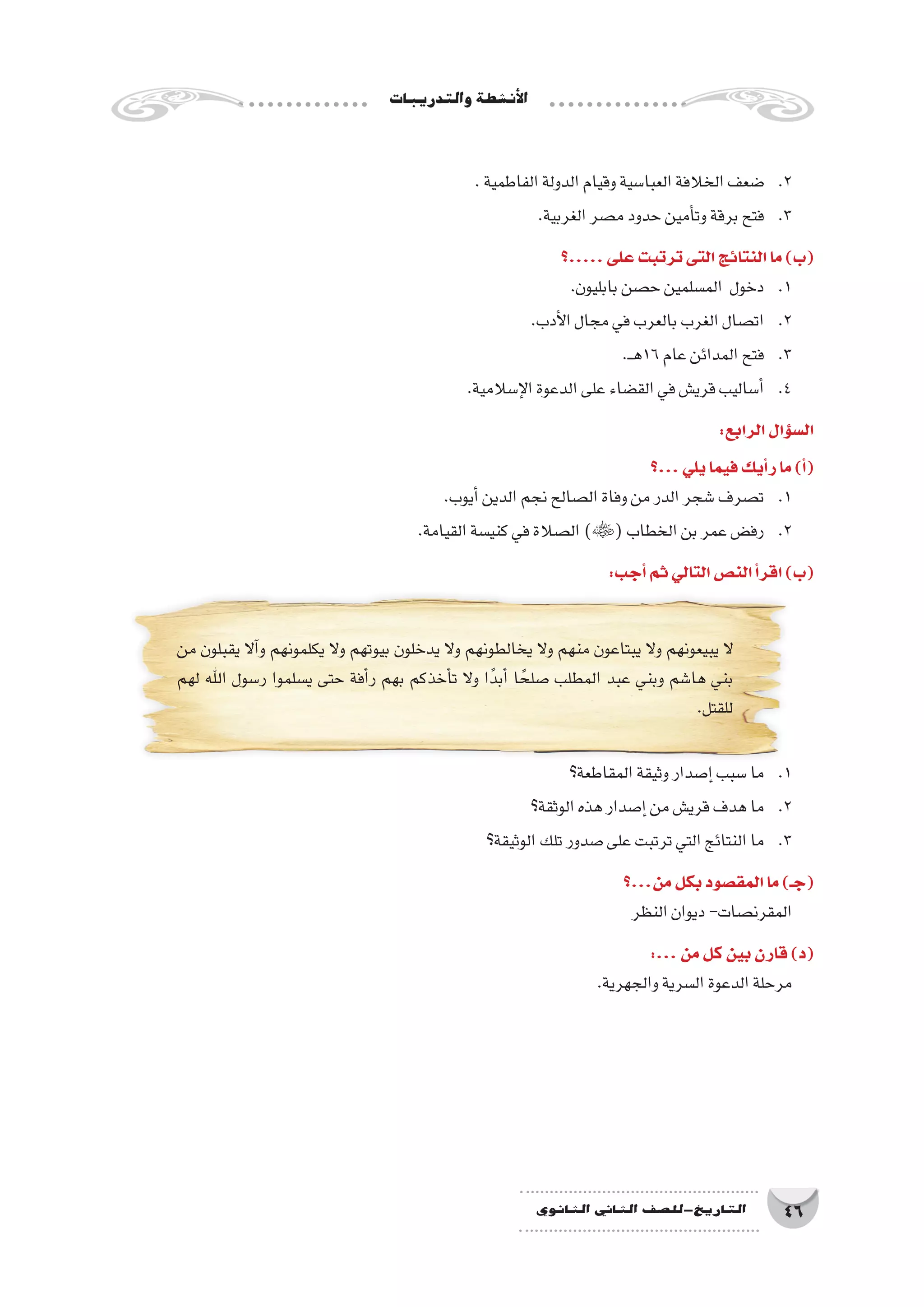 ‫والتدريبات‬‫أن�شطة‬‫ل‬‫ا‬
46‫الثانوي‬ ‫الثاين‬ ‫التاريخ-لل�صف‬
.‫الفاطمية‬‫الدولة‬‫وقيام‬‫العبا�سية‬‫الخالفة‬‫�ضعف‬ 	.2
.‫الغربية‬‫م�صر‬‫حدود‬‫أمين‬�‫وت‬‫برقة‬‫فتح‬ 	.3
‫.....؟‬‫على‬‫ترتبت‬‫التى‬‫النتائج‬‫ما‬)‫(ب‬
.‫بابليون‬‫ح�صن‬‫الم�سلمين‬ ‫دخول‬ 	.1
.‫أدب‬‫ل‬‫ا‬‫مجال‬‫في‬‫بالعرب‬‫الغرب‬‫ات�صال‬ 	.2
.‫ـ‬‫ـ‬‫ه‬16‫عام‬‫المدائن‬‫فتح‬ 	.3
.‫إ�سالمية‬‫ل‬‫ا‬‫الدعوة‬‫على‬‫الق�ضاء‬‫في‬‫قري�ش‬‫أ�ساليب‬�	.4
:‫الرابع‬‫ؤال‬�‫س‬�‫ال‬
‫...؟‬‫يلي‬‫فيما‬‫أيك‬�‫ر‬‫ما‬)‫أ‬�(
.‫أيوب‬�‫الدين‬‫نجم‬‫ال�صالح‬‫وفاة‬‫من‬‫الدر‬‫�شجر‬‫ت�صرف‬ 	.1
.‫القيامة‬‫كني�سة‬‫في‬‫ال�صالة‬)(‫الخطاب‬‫بن‬‫عمر‬‫رف�ض‬ 	.2
:‫أجب‬�‫ثم‬‫التالي‬‫الن�ص‬‫أ‬�‫اقر‬)‫(ب‬
‫من‬ ‫يقبلون‬ ‫آال‬�‫و‬ ‫يكلمونهم‬ ‫وال‬ ‫بيوتهم‬ ‫يدخلون‬ ‫وال‬ ‫يخالطونهم‬ ‫وال‬ ‫منهم‬ ‫يبتاعون‬ ‫وال‬ ‫يبيعونهم‬ ‫ال‬
‫لهم‬ ‫اهلل‬ ‫ر�سول‬ ‫ي�سلموا‬ ‫حتى‬ ‫أفة‬�‫ر‬ ‫بهم‬ ‫أخذكم‬�‫ت‬ ‫وال‬ ‫ا‬ً‫أبد‬� ‫ا‬ ً‫�صلح‬ ‫المطلب‬ ‫عبد‬ ‫وبني‬ ‫ها�شم‬ ‫بني‬
.‫للقتل‬
‫المقاطعة؟‬‫وثيقة‬‫إ�صدار‬�‫�سبب‬‫ما‬ 	.1
‫الوثقة؟‬‫هذه‬‫إ�صدار‬�‫من‬‫قري�ش‬‫هدف‬‫ما‬ 	.2
‫الوثيقة؟‬‫تلك‬‫�صدور‬‫على‬‫ترتبت‬‫التي‬‫النتائج‬‫ما‬ 	.3
‫من...؟‬‫بكل‬‫المق�صود‬‫ما‬)‫(جـ‬
‫النظر‬‫ديوان‬-‫المقرن�صات‬
:...‫من‬‫كل‬‫بين‬‫قارن‬)‫(د‬
.‫والجهرية‬‫ال�سرية‬‫الدعوة‬‫مرحلة‬
 