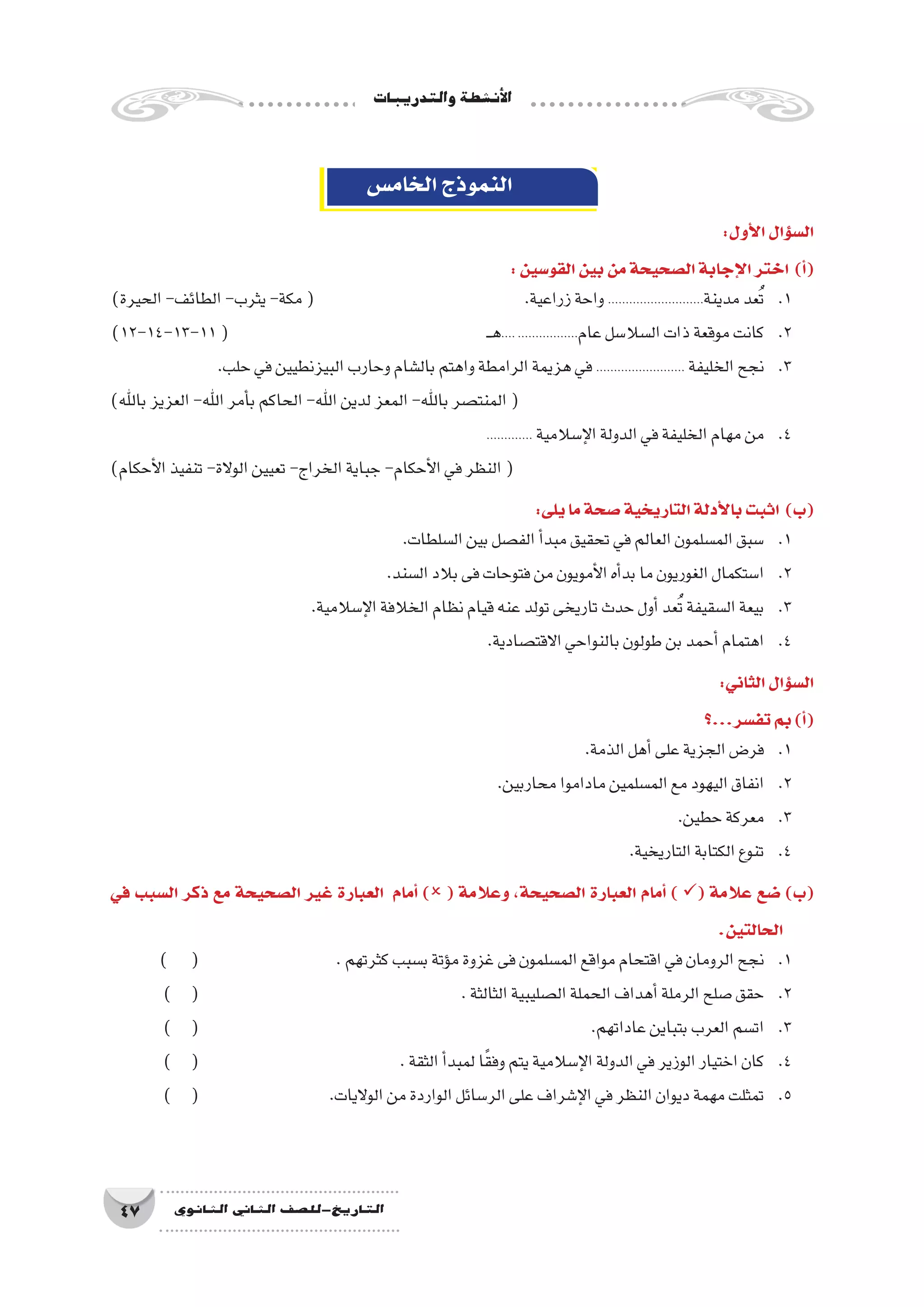 ‫والتدريبات‬‫أن�شطة‬‫ل‬‫ا‬
47 ‫الثانوي‬ ‫الثاين‬ ‫التاريخ-لل�صف‬
‫الخام�س‬‫النموذج‬
:‫أول‬‫ل‬‫ا‬‫ؤال‬�‫س‬�‫ال‬
:‫القو�سين‬‫بين‬‫من‬‫ال�صحيحة‬‫إجابة‬‫ل‬‫ا‬‫اختر‬ )‫أ‬�(
)‫الحيرة‬-‫الطائف‬-‫يثرب‬-‫مكة‬( 			.‫زراعية‬‫واحة‬...........................‫مدينة‬‫عد‬ُ‫ت‬ 	.1
)12-14-13-11( 					‫ـ‬‫ـ‬‫ه‬.....................‫عام‬‫ال�سال�سل‬‫ذات‬‫موقعة‬‫كانت‬ 	.2
.‫حلب‬‫في‬‫البيزنطيين‬‫وحارب‬‫بال�شام‬‫واهتم‬‫الرامطة‬‫هزيمة‬‫في‬......................... ‫الخليفة‬‫نجح‬ 	.3
)‫باهلل‬‫العزيز‬-‫اهلل‬‫أمر‬�‫ب‬‫الحاكم‬-‫اهلل‬‫لدين‬‫المعز‬-‫باهلل‬‫المنت�صر‬(
............. ‫إ�سالمية‬‫ل‬‫ا‬‫الدولة‬‫في‬‫الخليفة‬‫مهام‬‫من‬ 	.4
)‫أحكام‬‫ل‬‫ا‬‫تنفيذ‬-‫الوالة‬‫تعيين‬-‫الخراج‬‫جباية‬-‫أحكام‬‫ل‬‫ا‬‫في‬‫النظر‬(
:‫يلى‬‫ما‬‫�صحة‬‫التاريخية‬‫أدلة‬‫ل‬‫با‬‫اثبت‬ )‫(ب‬
.‫ال�سلطات‬‫بين‬‫الف�صل‬‫أ‬�‫مبد‬‫تحقيق‬‫في‬‫العالم‬‫الم�سلمون‬‫�سبق‬ 	.1
.‫ال�سند‬‫بالد‬‫فى‬‫فتوحات‬‫من‬‫أمويون‬‫ل‬‫ا‬‫أه‬�‫بد‬‫ما‬‫الغوريون‬‫ا�ستكمال‬ 	.2
.‫إ�سالمية‬‫ل‬‫ا‬‫الخالفة‬‫نظام‬‫قيام‬‫عنه‬‫تولد‬‫تاريخى‬‫حدث‬‫أول‬�‫عد‬ُ‫ت‬‫ال�سقيفة‬‫بيعة‬ 	.3
.‫االقت�صادية‬‫بالنواحي‬‫طولون‬‫بن‬‫أحمد‬�‫اهتمام‬ 	.4
:‫الثاني‬‫ؤال‬�‫س‬�‫ال‬
	‫؟‬...‫تف�سر‬‫بم‬)‫أ‬�(
.‫الذمة‬‫أهل‬�‫على‬‫الجزية‬‫فر�ض‬ 	.1
.‫محاربين‬‫ماداموا‬‫الم�سلمين‬‫مع‬‫اليهود‬‫انفاق‬ 	.2
.‫حطين‬‫معركة‬ 	.3
.‫التاريخية‬‫الكتابة‬‫تنوع‬ 	.4
‫في‬ ‫ال�سبب‬ ‫ذكر‬ ‫مع‬ ‫ال�صحيحة‬ ‫غير‬ ‫العبارة‬ ‫أمام‬� ) ( ‫وعالمة‬ ،‫ال�صحيحة‬ ‫العبارة‬ ‫أمام‬� ) ( ‫عالمة‬ ‫�ضع‬ )‫(ب‬
.‫الحالتين‬
) ( 			.‫كثرتهم‬‫ب�سبب‬‫ؤتة‬�‫م‬‫غزوة‬‫فى‬‫الم�سلمون‬‫مواقع‬‫اقتحام‬‫في‬‫الرومان‬‫نجح‬ 	.1
) ( 			 .‫الثالثة‬‫ال�صليبية‬‫الحملة‬‫أهداف‬�‫الرملة‬‫�صلح‬‫حقق‬ 	.2
) ( 				 .‫عاداتهم‬‫بتباين‬‫العرب‬‫ات�سم‬ 	.3
) ( 				.‫الثقة‬‫أ‬�‫لمبد‬‫ا‬ً‫ق‬‫وف‬‫يتم‬‫إ�سالمية‬‫ل‬‫ا‬‫الدولة‬‫في‬‫الوزير‬‫اختيار‬‫كان‬ 	.4
) ( 			.‫الواليات‬‫من‬‫الواردة‬‫الر�سائل‬‫على‬‫إ�شراف‬‫ل‬‫ا‬‫في‬‫النظر‬‫ديوان‬‫مهمة‬‫تمثلت‬ 	.5
 