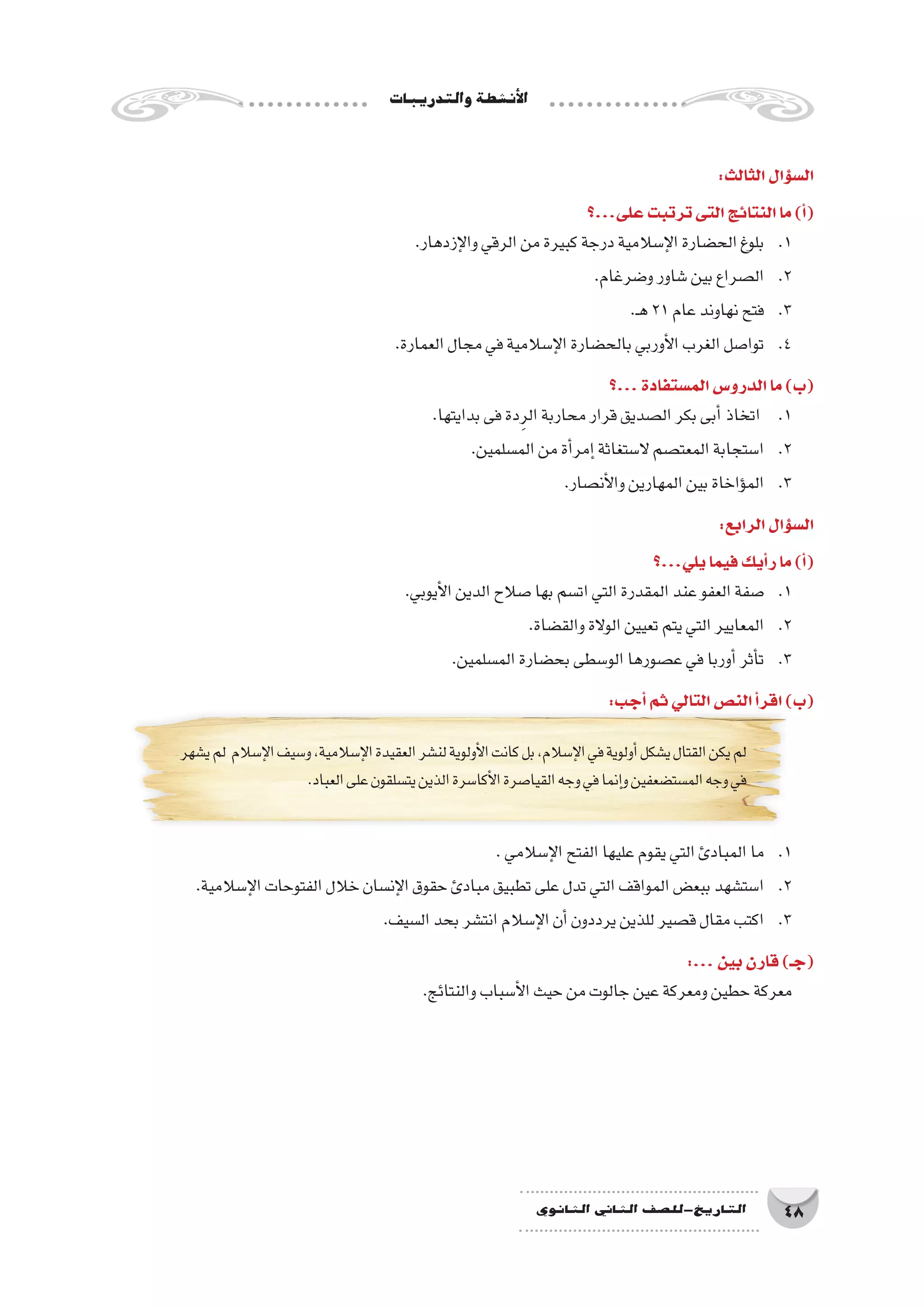 ‫والتدريبات‬‫أن�شطة‬‫ل‬‫ا‬
48‫الثانوي‬ ‫الثاين‬ ‫التاريخ-لل�صف‬
:‫الثالث‬‫ؤال‬�‫س‬�‫ال‬
‫على...؟‬‫ترتبت‬‫التى‬‫النتائج‬‫ما‬)‫أ‬�(
.‫إزدهار‬‫ل‬‫وا‬‫الرقي‬‫من‬‫كبيرة‬‫درجة‬‫إ�سالمية‬‫ل‬‫ا‬‫الح�ضارة‬‫بلوغ‬ 	.1
.‫و�ضرغام‬‫�شاور‬‫بين‬‫ال�صراع‬ 	.2
.‫ـ‬‫ه‬21‫عام‬‫نهاوند‬‫فتح‬ 	.3
.‫العمارة‬‫مجال‬‫في‬‫إ�سالمية‬‫ل‬‫ا‬‫بالح�ضارة‬‫أوربي‬‫ل‬‫ا‬‫الغرب‬‫توا�صل‬ 	.4
‫...؟‬‫الم�ستفادة‬‫الدرو�س‬‫ما‬)‫(ب‬
.‫بدايتها‬‫فى‬‫دة‬ِ‫الر‬‫محاربة‬‫قرار‬‫ال�صديق‬‫بكر‬‫أبى‬�‫اتخاذ‬ 	.1
.‫الم�سلمين‬‫من‬‫أة‬�‫إمر‬�‫ال�ستغاثة‬‫المعت�صم‬‫ا�ستجابة‬ 	.2
.‫أن�صار‬‫ل‬‫وا‬‫المهارين‬‫بين‬‫ؤاخاة‬�‫الم‬ 	.3
:‫الرابع‬‫ؤال‬�‫س‬�‫ال‬
‫يلي...؟‬‫فيما‬‫أيك‬�‫ر‬‫ما‬)‫أ‬�(
.‫أيوبي‬‫ل‬‫ا‬‫الدين‬‫�صالح‬‫بها‬‫ات�سم‬‫التي‬‫المقدرة‬‫عند‬‫العفو‬‫�صفة‬ 	.1
.‫والق�ضاة‬‫الوالة‬‫تعيين‬‫يتم‬‫التي‬‫المعايير‬ 	.2
.‫الم�سلمين‬‫بح�ضارة‬‫الو�سطى‬‫ع�صورها‬‫في‬‫أوربا‬�‫أثر‬�‫ت‬ 	.3
:‫أجب‬�‫ثم‬‫التالي‬‫الن�ص‬‫أ‬�‫اقر‬)‫(ب‬
‫ي�شهر‬‫لم‬ ‫إ�سالم‬‫ل‬‫ا‬‫و�سيف‬،‫إ�سالمية‬‫ل‬‫ا‬‫العقيدة‬‫لن�شر‬‫أولوية‬‫ل‬‫ا‬‫كانت‬‫بل‬،‫إ�سالم‬‫ل‬‫ا‬‫في‬‫أولوية‬�‫ي�شكل‬‫القتال‬‫يكن‬‫لم‬
.‫العباد‬‫على‬‫يت�سلقون‬‫الذين‬‫أكا�سرة‬‫ل‬‫ا‬‫القيا�صرة‬‫وجه‬‫في‬‫إنما‬�‫و‬‫الم�ست�ضعفين‬‫وجه‬‫في‬
.‫إ�سالمي‬‫ل‬‫ا‬‫الفتح‬‫عليها‬‫يقوم‬‫التي‬‫المبادئ‬‫ما‬ 	.1
.‫إ�سالمية‬‫ل‬‫ا‬‫الفتوحات‬‫خالل‬‫إن�سان‬‫ل‬‫ا‬‫حقوق‬‫مبادئ‬‫تطبيق‬‫على‬‫تدل‬‫التي‬‫المواقف‬‫ببع�ض‬‫ا�ست�شهد‬ 	.2
.‫ال�سيف‬‫بحد‬‫انت�شر‬‫إ�سالم‬‫ل‬‫ا‬‫أن‬�‫يرددون‬‫للذين‬‫ق�صير‬‫مقال‬‫اكتب‬ 	.3
:...‫بين‬‫قارن‬)‫(جـ‬
.‫والنتائج‬‫أ�سباب‬‫ل‬‫ا‬‫حيث‬‫من‬‫جالوت‬‫عين‬‫ومعركة‬‫حطين‬‫معركة‬
 