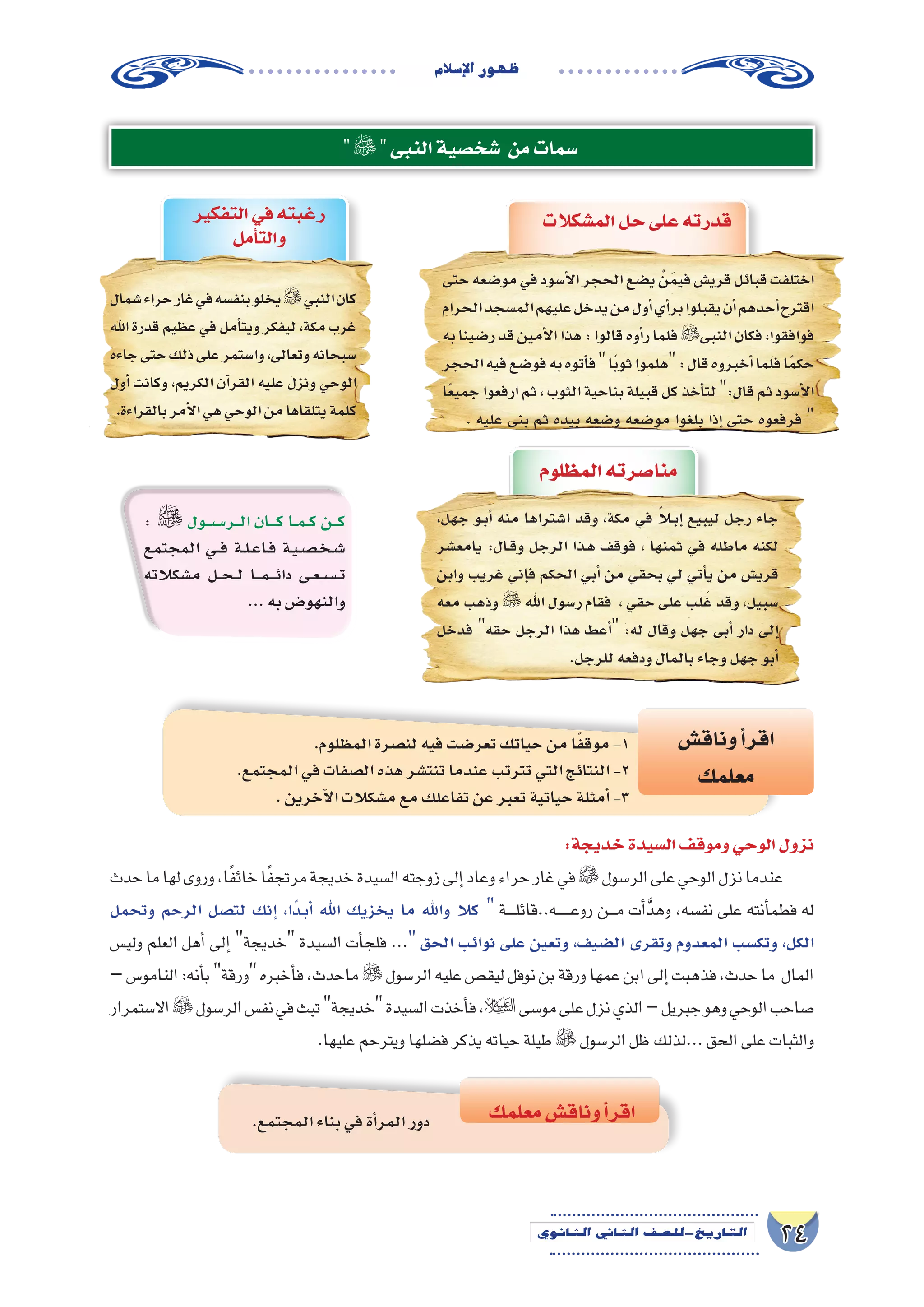 24‫الثانوي‬ ‫الثاين‬ ‫التاريخ-لل�صف‬
‫إ�سالم‬‫ل‬‫ا‬‫ظهور‬
‫النبى‬‫�شخ�صية‬ ‫من‬‫�سمات‬
: ‫�ول‬���‫س‬�����‫�ر‬���‫ل‬‫ا‬ ‫�ان‬����‫ك‬ ‫�ا‬��‫م‬���‫ك‬ ‫�ن‬���‫ك‬
‫المجتمع‬ ‫�ي‬��‫ف‬ ‫�ة‬�‫ل‬��‫ع‬‫�ا‬�‫ف‬ ‫�ة‬�‫ي‬��‫ص‬�����‫خ‬��‫ش‬���
‫م�شكالته‬ ‫�ل‬��‫ح‬���‫ل‬ ‫�ا‬���‫م‬����‫ئ‬‫دا‬ ‫�ى‬�‫ع‬��‫س‬�����‫ت‬
...‫به‬‫والنهو�ض‬
.‫المظلوم‬‫لن�صرة‬‫فيه‬‫تعر�ضت‬‫حياتك‬‫من‬‫ا‬ً‫ف‬‫موق‬-1
.‫المجتمع‬‫في‬‫ال�صفات‬‫هذه‬‫تنت�شر‬‫عندما‬‫تترتب‬‫التي‬‫النتائج‬-2
.‫آخرين‬‫ل‬‫ا‬‫م�شكالت‬‫مع‬‫تفاعلك‬‫عن‬‫تعبر‬‫حياتية‬‫أمثلة‬�-3
‫وناق�ش‬‫أ‬�‫اقر‬
‫معلمك‬
‫معلمك‬‫وناق�ش‬‫أ‬�‫اقر‬
‫التفكير‬‫في‬‫رغبته‬
‫أمل‬�‫والت‬
‫�شمال‬‫حراء‬‫غار‬‫في‬‫بنف�سه‬‫يخلو‬‫النبي‬‫كان‬
‫اهلل‬‫قدرة‬‫عظيم‬‫في‬‫أمل‬�‫ويت‬‫ليفكر‬،‫مكة‬‫غرب‬
‫جاءه‬‫حتى‬‫ذلك‬‫على‬‫وا�ستمر‬،‫وتعالى‬‫�سبحانه‬
‫أول‬� ‫وكانت‬ ،‫الكريم‬ ‫آن‬�‫القر‬ ‫عليه‬ ‫ونزل‬ ‫الوحي‬
.‫بالقراءة‬‫أمر‬‫ل‬‫ا‬‫هي‬‫الوحي‬‫من‬‫يتلقاها‬‫كلمة‬
‫المظلوم‬‫منا�صرته‬
،‫جهل‬ ‫�و‬�‫ب‬‫أ‬� ‫منه‬ ‫ا�شتراها‬ ‫وقد‬ ،‫مكة‬ ‫في‬ ً‫ا‬‫ل‬�‫ب‬‫إ‬� ‫ليبيع‬ ‫رجل‬ ‫جاء‬
‫يامع�شر‬ :‫�ال‬�‫ق‬‫و‬ ‫الرجل‬ ‫�ذا‬�‫ه‬ ‫فوقف‬ ، ‫ثمنها‬ ‫في‬ ‫ماطله‬ ‫لكنه‬
‫وابن‬ ‫غريب‬ ‫إني‬�‫ف‬ ‫الحكم‬ ‫أبي‬� ‫من‬ ‫بحقي‬ ‫لي‬ ‫أتي‬�‫ي‬ ‫من‬ ‫قري�ش‬
‫معه‬ ‫وذهب‬  ‫اهلل‬ ‫ر�سول‬ ‫فقام‬ ، ‫حقي‬ ‫على‬ ‫لب‬َ‫غ‬ ‫وقد‬ ،‫�سبيل‬
‫فدخل‬ ‫حقه‬ ‫الرجل‬ ‫هذا‬ ‫أعط‬� :‫له‬ ‫وقال‬ ‫جهل‬ ‫أبى‬� ‫دار‬ ‫إلى‬�
.‫للرجل‬‫ودفعه‬‫بالمال‬‫وجاء‬‫جهل‬‫أبو‬�
‫الم�شكالت‬‫حل‬‫على‬‫قدرته‬
‫حتى‬‫مو�ضعه‬‫في‬‫أ�سود‬‫ل‬‫ا‬‫الحجر‬‫ي�ضع‬ ْ‫ن‬َ‫م‬‫في‬‫قري�ش‬‫قبائل‬‫اختلفت‬
‫الحرام‬‫الم�سجد‬‫عليهم‬‫يدخل‬‫من‬‫أول‬�‫أي‬�‫بر‬‫يقبلوا‬‫أن‬�‫أحدهم‬�‫اقترح‬
‫به‬‫ر�ضينا‬‫قد‬‫أمين‬‫ل‬‫ا‬‫هذا‬:‫قالوا‬‫أوه‬�‫ر‬‫فلما‬‫النبى‬‫فكان‬،‫فوافقوا‬
‫الحجر‬‫فيه‬‫فو�ضع‬‫به‬‫أتوه‬�‫ف‬‫ا‬ً‫ب‬‫ثو‬‫هلموا‬:‫قال‬‫أخبروه‬�‫فلما‬‫ا‬ً‫م‬‫حك‬
‫ا‬ً‫ع‬‫جمي‬‫ارفعوا‬‫ثم‬،‫الثوب‬‫بناحية‬‫قبيلة‬‫كل‬‫أخذ‬�‫لت‬:‫قال‬‫ثم‬‫أ�سود‬‫ل‬‫ا‬
. ‫عليه‬ ‫بنى‬ ‫ثم‬ ‫بيده‬ ‫و�ضعه‬ ‫مو�ضعه‬ ‫بلغوا‬ ‫إذا‬� ‫حتى‬ ‫فرفعوه‬ 
:‫خديجة‬‫ال�سيدة‬‫وموقف‬‫الوحي‬‫نزول‬
‫حدث‬‫ما‬‫لها‬‫وروى‬،‫ا‬ً‫ف‬‫خائ‬‫ا‬ً‫ف‬‫مرتج‬‫خديجة‬‫ال�سيدة‬‫زوجته‬‫إلى‬�‫وعاد‬‫حراء‬‫غار‬‫في‬‫الر�سول‬‫على‬‫الوحي‬‫نزل‬‫عندما‬
‫وتحمل‬ ‫الرحم‬ ‫لت�صل‬ ‫إنك‬� ،‫ًا‬‫د‬��‫ب‬‫أ‬� ‫اهلل‬ ‫يخزيك‬ ‫ما‬ ‫واهلل‬ ‫كال‬  ‫ـة‬‫ـ‬‫ـ‬‫ـ‬‫ل‬‫ـه..قائ‬‫ـ‬‫ـ‬‫ـ‬‫ـ‬‫ـ‬‫ع‬‫رو‬ ‫ـن‬‫ـ‬‫ـ‬‫م‬ ‫أت‬�َّ‫د‬‫وه‬ ،‫نف�سه‬ ‫على‬ ‫أنته‬�‫فطم‬ ‫له‬
‫ولي�س‬ ‫العلم‬ ‫أهل‬� ‫إلى‬� ‫خديجة‬ ‫ال�سيدة‬ ‫أت‬�‫فلج‬ ... ‫الحق‬ ‫نوائب‬ ‫على‬ ‫وتعين‬ ،‫ال�ضيف‬ ‫وتقرى‬ ‫المعدوم‬ ‫وتك�سب‬ ،‫الكل‬
–‫النامو�س‬:‫أنه‬�‫ب‬‫ورقة‬‫أخبره‬�‫ف‬،‫ماحدث‬‫الر�سول‬‫عليه‬‫ليق�ص‬‫نوفل‬‫بن‬‫ورقة‬‫عمها‬‫ابن‬‫إلى‬�‫فذهبت‬،‫حدث‬‫ما‬ ‫المال‬
‫اال�ستمرار‬‫الر�سول‬‫نف�س‬‫في‬‫تبث‬‫خديجة‬‫ال�سيدة‬‫أخذت‬�‫ف‬،‫مو�سى‬‫على‬‫نزل‬‫الذي‬–‫جبريل‬‫وهو‬‫الوحي‬‫�صاحب‬
.‫عليها‬‫ويترحم‬‫ف�ضلها‬‫يذكر‬‫حياته‬‫طيلة‬ ‫الر�سول‬‫ظل‬‫...لذلك‬‫الحق‬‫على‬‫والثبات‬
.‫المجتمع‬‫بناء‬‫في‬‫أة‬�‫المر‬‫دور‬
 
