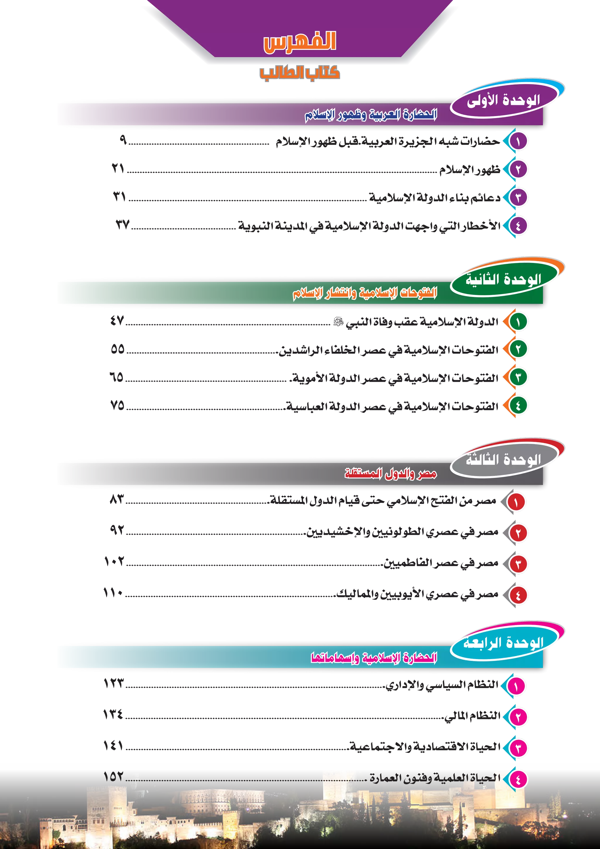 ‫اإلسالم‬ ‫وظهور‬ ‫العربية‬ ‫الحضارة‬
‫المستقلة‬ ‫والدول‬ ‫مصر‬
‫وإسهاماتها‬ ‫اإلسالمية‬ ‫الحضارة‬
‫اإلسالم‬ ‫وانتشار‬ ‫اإلسالمية‬ ‫الفتوحات‬
9....................................................... ‫اإلسالم‬ ‫ظهور‬ ‫العربية.قبل‬ ‫اجلزيرة‬ ‫شبه‬ ‫حضارات‬ 1
21......................................................................................................................... ‫اإلسالم‬ ‫ظهور‬ 2
31............................................................................................. ‫اإلسالمية‬ ‫الدولة‬ ‫بناء‬ ‫دعائم‬ 3
37......................................... ‫النبوية‬ ‫املدينة‬ ‫في‬ ‫اإلسالمية‬ ‫الدولة‬ ‫واجهت‬ ‫التي‬ ‫األخطار‬ 4
83........................................................‫املستقلة‬ ‫الدول‬ ‫قيام‬ ‫حتى‬ ‫اإلسالمي‬ ‫الفتح‬ ‫من‬ ‫مصر‬ 1
92......................................................................‫واإلخشيديني‬ ‫الطولونيني‬ ‫عصري‬ ‫في‬ ‫مصر‬ 2
102....................................................................................................‫الفاطميني‬ ‫عصر‬ ‫في‬ ‫مصر‬ 3
110..................................................................................‫واملماليك‬ ‫األيوبيني‬ ‫عصري‬ ‫في‬ ‫مصر‬ 4
123.....................................................................................................‫واإلداري‬ ‫السياسي‬ ‫النظام‬ 1
134............................................................................................................................‫املالي‬ ‫النظام‬ 2
141.......................................................................................‫واالجتماعية‬ ‫االقتصادية‬ ‫احلياة‬ 3
152.............................................................................................. ‫العمارة‬ ‫وفنون‬ ‫العلمية‬ ‫احلياة‬ 4
‫الفهرس‬
‫الطالب‬‫كتاب‬
‫األولى‬ ‫الوحدة‬
‫الثالثة‬ ‫الوحدة‬
‫الرابعة‬ ‫الوحدة‬
‫الثانية‬ ‫الوحدة‬
47................................................................................  ‫النبي‬ ‫وفاة‬ ‫عقب‬ ‫اإلسالمية‬ ‫الدولة‬ 1
55...........................................................‫الراشدين‬ ‫اخللفاء‬ ‫عصر‬ ‫في‬ ‫اإلسالمية‬ ‫الفتوحات‬ 2
65............................................................... .‫األموية‬ ‫الدولة‬ ‫عصر‬ ‫في‬ ‫اإلسالمية‬ ‫الفتوحات‬ 3
75..............................................................‫العباسية‬ ‫الدولة‬ ‫عصر‬ ‫في‬ ‫اإلسالمية‬ ‫الفتوحات‬ 4
 