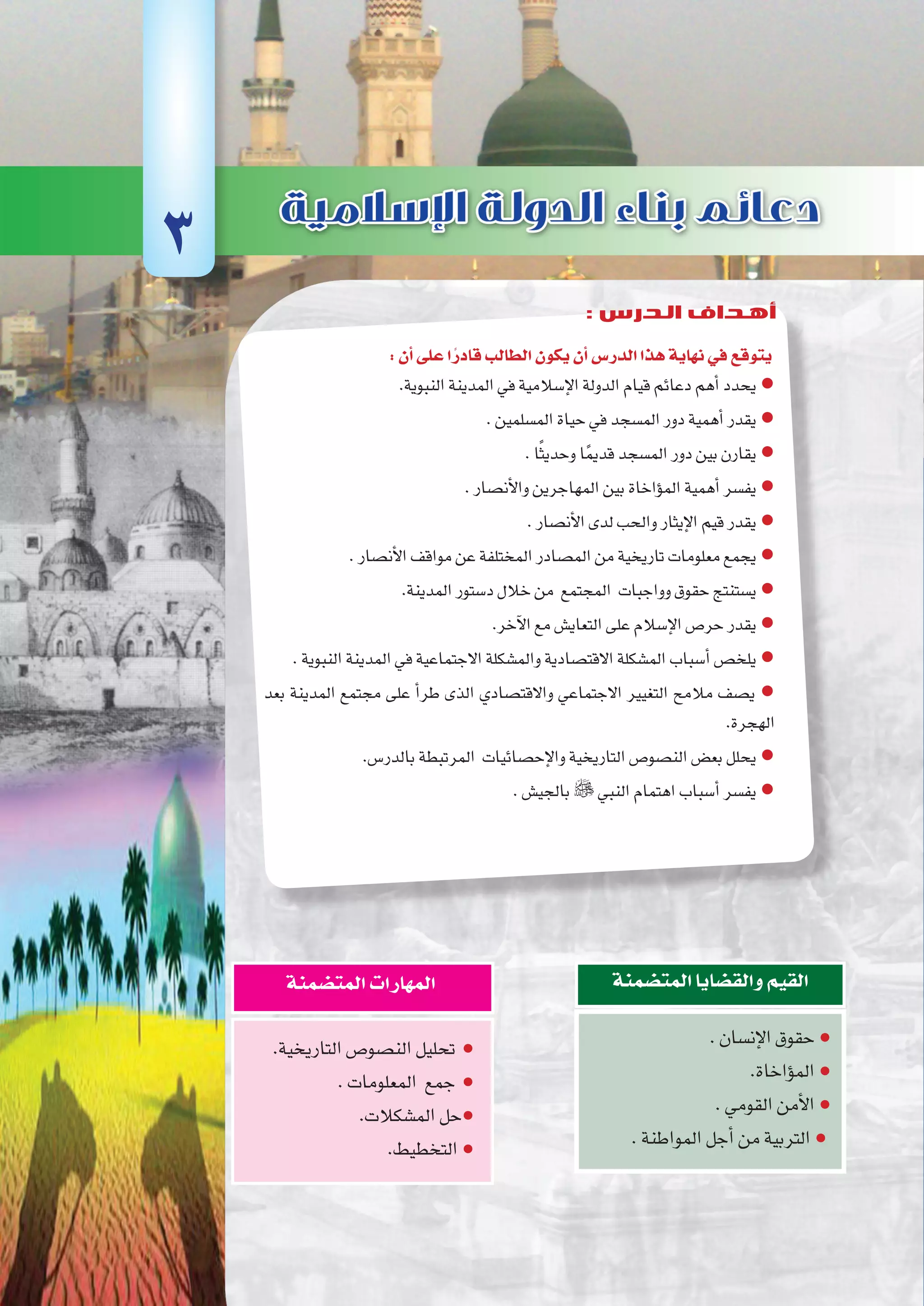 ‫أوىل‬‫ل‬‫ا‬‫الوحدة‬
31 ‫الثانوي‬ ‫الثاين‬ ‫التاريخ-لل�صف‬
:‫أن‬�‫على‬‫ا‬ً‫قادر‬‫الطالب‬‫يكون‬‫أن‬�‫الدر�س‬‫هذا‬‫نهاية‬‫في‬‫يتوقع‬
.‫النبوية‬‫المدينة‬‫في‬‫إ�سالمية‬‫ل‬‫ا‬‫الدولة‬‫قيام‬‫دعائم‬‫أهم‬�‫يحدد‬●
.‫الم�سلمين‬‫حياة‬‫في‬‫الم�سجد‬‫دور‬‫أهمية‬�‫يقدر‬●
.‫ا‬ً‫ث‬‫وحدي‬‫ا‬ً‫م‬‫قدي‬‫الم�سجد‬‫دور‬‫بين‬‫يقارن‬ ●
.‫أن�صار‬‫ل‬‫وا‬‫المهاجرين‬‫بين‬‫ؤاخاة‬�‫الم‬‫أهمية‬�‫يف�سر‬●
.‫أن�صار‬‫ل‬‫ا‬‫لدى‬‫والحب‬‫إيثار‬‫ل‬‫ا‬‫قيم‬‫يقدر‬●
.‫أن�صار‬‫ل‬‫ا‬‫مواقف‬‫عن‬‫المختلفة‬‫الم�صادر‬‫من‬‫تاريخية‬‫معلومات‬‫يجمع‬●
.‫المدينة‬‫د�ستور‬‫خالل‬‫من‬ ‫المجتمع‬ ‫وواجبات‬‫حقوق‬‫ي�ستنتج‬●
.‫آخر‬‫ل‬‫ا‬‫مع‬‫التعاي�ش‬‫على‬‫إ�سالم‬‫ل‬‫ا‬‫حر�ص‬‫يقدر‬●
.‫النبوية‬‫المدينة‬‫في‬‫االجتماعية‬‫والم�شكلة‬‫االقت�صادية‬‫الم�شكلة‬‫أ�سباب‬�‫يلخ�ص‬●
‫بعد‬ ‫المدينة‬ ‫مجتمع‬ ‫على‬ ‫أ‬�‫طر‬ ‫الذى‬ ‫واالقت�صادي‬ ‫االجتماعي‬ ‫التغيير‬ ‫مالمح‬ ‫ي�صف‬ ●
.‫الهجرة‬
.‫بالدر�س‬‫المرتبطة‬ ‫إح�صائيات‬‫ل‬‫وا‬‫التاريخية‬‫الن�صو�ص‬‫بع�ض‬‫يحلل‬●
.‫بالجي�ش‬ ‫النبي‬‫اهتمام‬‫أ�سباب‬�‫يف�سر‬●
.‫إن�سان‬‫ل‬‫ا‬‫حقوق‬●
.‫ؤاخاة‬�‫الم‬●
.‫القومي‬‫أمن‬‫ل‬‫ا‬●
.‫المواطنة‬‫أجل‬�‫من‬‫التربية‬●
‫المت�ضمنة‬‫والق�ضايا‬‫القيم‬
.‫التاريخية‬‫الن�صو�ص‬‫تحليل‬ ●
.‫المعلومات‬ ‫جمع‬ ●
.‫الم�شكالت‬‫حل‬●
.‫التخطيط‬●
‫المت�ضمنة‬‫المهارات‬
3
: ‫الدرس‬ ‫أهداف‬
 