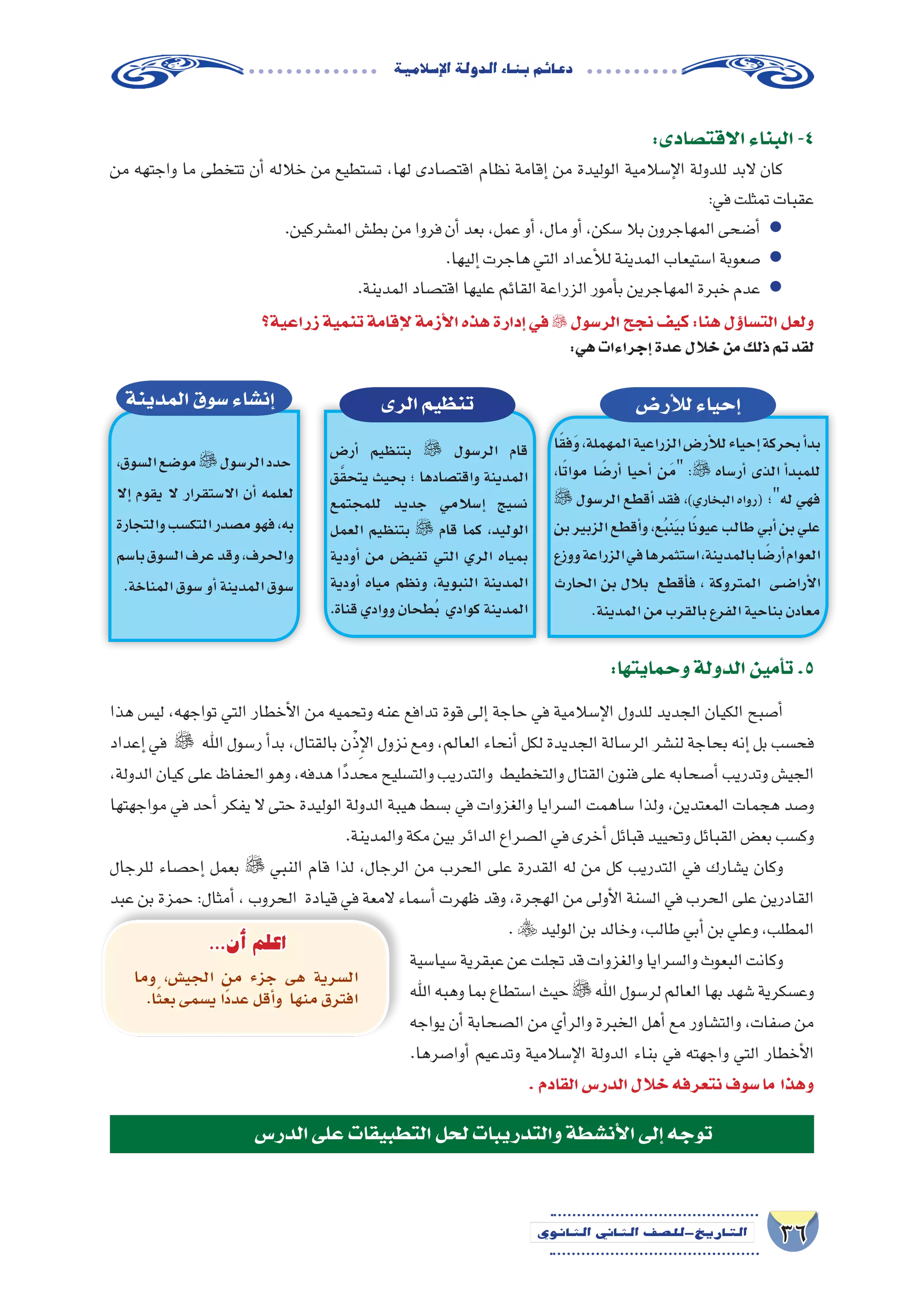 36‫الثانوي‬ ‫الثاين‬ ‫التاريخ-لل�صف‬
‫إ�سالمية‬‫ل‬‫ا‬‫الدولة‬‫بناء‬‫دعائم‬
:‫االقت�صادى‬‫البناء‬-4
‫من‬ ‫واجتهه‬ ‫ما‬ ‫تتخطى‬ ‫أن‬� ‫خالله‬ ‫من‬ ‫ت�ستطيع‬ ،‫لها‬ ‫اقت�صادى‬ ‫نظام‬ ‫إقامة‬� ‫من‬ ‫الوليدة‬ ‫إ�سالمية‬‫ل‬‫ا‬ ‫للدولة‬ ‫البد‬ ‫كان‬
:‫في‬‫تمثلت‬‫عقبات‬
.‫الم�شركين‬‫بط�ش‬‫من‬‫فروا‬‫أن‬�‫بعد‬،‫عمل‬‫أو‬�،‫مال‬‫أو‬�،‫�سكن‬‫بال‬‫المهاجرون‬‫أ�ضحى‬� ●
.‫إليها‬�‫هاجرت‬‫التي‬‫أعداد‬‫ل‬‫ل‬‫المدينة‬‫ا�ستيعاب‬‫�صعوبة‬ ●
.‫المدينة‬‫اقت�صاد‬‫عليها‬‫القائم‬‫الزراعة‬‫أمور‬�‫ب‬‫المهاجرين‬‫خبرة‬‫عدم‬ ●
‫زراعية؟‬‫تنمية‬‫إقامة‬‫ل‬‫أزمة‬‫ل‬‫ا‬‫هذه‬‫إدارة‬�‫في‬ ‫الر�سول‬‫نجح‬‫كيف‬:‫هنا‬‫ؤل‬�‫الت�سا‬‫ولعل‬
:‫هي‬‫إجراءات‬�‫عدة‬‫خالل‬‫من‬‫ذلك‬‫تم‬‫لقد‬
‫الرى‬‫تنظيم‬
‫أر�ض‬� ‫بتنظيم‬  ‫الر�سول‬ ‫قام‬
‫ق‬َّ‫ق‬‫يتح‬ ‫بحيث‬ ‫؛‬ ‫واقت�صادها‬ ‫المدينة‬
‫للمجتمع‬ ‫جديد‬ ‫إ�سالمي‬� ‫ن�سيج‬
‫العمل‬ ‫بتنظيم‬  ‫قام‬ ‫كما‬ ،‫الوليد‬
‫أودية‬� ‫من‬ ‫تفي�ض‬ ‫التي‬ ‫الري‬ ‫بمياه‬
‫أودية‬� ‫مياه‬ ‫ونظم‬ ،‫النبوية‬ ‫المدينة‬
.‫قناة‬‫ووادي‬‫ُطحان‬‫ب‬ ‫كوادي‬‫المدينة‬
‫أر�ض‬‫ل‬‫ل‬‫إحياء‬�‫المدينة‬‫�سوق‬‫إن�شاء‬�
‫ا‬ً‫ق‬‫ف‬َ‫و‬،‫المهملة‬‫الزراعية‬‫أر�ض‬‫ل‬‫ل‬‫إحياء‬�‫بحركة‬‫أ‬�‫بد‬
،‫ا‬ً‫ت‬‫موا‬ ‫ا‬ ً‫أر�ض‬� ‫أحيا‬� ‫َن‬‫م‬ : ‫أر�ساه‬� ‫الذى‬ ‫أ‬�‫للمبد‬
 ‫الر�سول‬ ‫أقطع‬� ‫فقد‬ ،)‫البخاري‬ ‫(رواه‬ ‫له؛‬ ‫فهي‬
‫بن‬‫الزبير‬‫أقطع‬�‫و‬،‫ع‬ُ‫ب‬‫ن‬َ‫ي‬‫ب‬‫ا‬ً‫ن‬‫عيو‬‫طالب‬‫أبي‬�‫بن‬‫علي‬
‫ووزع‬‫الزراعة‬‫في‬‫ا�ستثمرها‬،‫بالمدينة‬‫ا‬ ً‫أر�ض‬�‫العوام‬
‫الحارث‬ ‫بن‬ ‫بالل‬ ‫أقطع‬�‫ف‬ ، ‫المتروكة‬ ‫�ى‬�‫ض‬���‫أرا‬‫ل‬‫ا‬
.‫المدينة‬‫من‬‫بالقرب‬‫الفرع‬‫بناحية‬‫معادن‬
،‫ال�سوق‬‫مو�ضع‬‫الر�سول‬‫حدد‬
‫إال‬� ‫يقوم‬ ‫ال‬ ‫اال�ستقرار‬ ‫أن‬� ‫لعلمه‬
‫والتجارة‬‫التك�سب‬‫م�صدر‬‫فهو‬،‫به‬
‫با�سم‬‫ال�سوق‬‫عرف‬‫وقد‬،‫والحرف‬
.‫المناخة‬‫�سوق‬‫أو‬�‫المدينة‬‫�سوق‬
‫هذا‬ ‫لي�س‬ ،‫تواجهه‬ ‫التي‬ ‫أخطار‬‫ل‬‫ا‬ ‫من‬ ‫وتحميه‬ ‫عنه‬ ‫تدافع‬ ‫قوة‬ ‫إلى‬� ‫حاجة‬ ‫في‬ ‫إ�سالمية‬‫ل‬‫ا‬ ‫للدول‬ ‫الجديد‬ ‫الكيان‬ ‫أ�صبح‬�
‫إعداد‬� ‫في‬  ‫اهلل‬ ‫ر�سول‬ ‫أ‬�‫بد‬ ،‫بالقتال‬ ‫ن‬ْ‫ذ‬ِ‫إ‬‫ل‬‫ا‬ ‫نزول‬ ‫ومع‬ ،‫العالم‬ ‫أنحاء‬� ‫لكل‬ ‫الجديدة‬ ‫الر�سالة‬ ‫لن�شر‬ ‫بحاجة‬ ‫إنه‬� ‫بل‬ ‫فح�سب‬
،‫الدولة‬ ‫كيان‬ ‫على‬ ‫الحفاظ‬ ‫وهو‬ ،‫هدفه‬ ‫ًا‬‫د‬‫محد‬ ‫والت�سليح‬ ‫والتدريب‬ ‫والتخطيط‬ ‫القتال‬ ‫فنون‬ ‫على‬ ‫أ�صحابه‬� ‫وتدريب‬ ‫الجي�ش‬
‫مواجهتها‬ ‫في‬ ‫أحد‬� ‫يفكر‬ ‫ال‬ ‫حتى‬ ‫الوليدة‬ ‫الدولة‬ ‫هيبة‬ ‫ب�سط‬ ‫في‬ ‫والغزوات‬ ‫ال�سرايا‬ ‫�ساهمت‬ ‫ولذا‬ ،‫المعتدين‬ ‫هجمات‬ ‫و�صد‬
.‫والمدينة‬‫مكة‬‫بين‬‫الدائر‬‫ال�صراع‬‫في‬‫أخرى‬�‫قبائل‬‫وتحييد‬‫القبائل‬‫بع�ض‬‫وك�سب‬
‫للرجال‬ ‫إح�صاء‬� ‫بعمل‬  ‫النبي‬ ‫قام‬ ‫لذا‬ ،‫الرجال‬ ‫من‬ ‫الحرب‬ ‫على‬ ‫القدرة‬ ‫له‬ ‫من‬ ‫كل‬ ‫التدريب‬ ‫في‬ ‫ي�شارك‬ ‫وكان‬
‫عبد‬ ‫بن‬ ‫حمزة‬ :‫أمثال‬� ، ‫الحروب‬ ‫قيادة‬ ‫في‬ ‫المعة‬ ‫أ�سماء‬� ‫ظهرت‬ ‫وقد‬ ،‫الهجرة‬ ‫من‬ ‫أولى‬‫ل‬‫ا‬ ‫ال�سنة‬ ‫في‬ ‫الحرب‬ ‫على‬ ‫القادرين‬
. ‫الوليد‬‫بن‬‫وخالد‬،‫طالب‬‫أبي‬�‫بن‬‫وعلي‬،‫المطلب‬
‫�سيا�سية‬‫عبقرية‬‫عن‬‫تجلت‬‫قد‬‫والغزوات‬‫وال�سرايا‬‫البعوث‬‫وكانت‬
‫اهلل‬‫وهبه‬‫بما‬‫ا�ستطاع‬‫حيث‬‫اهلل‬‫لر�سول‬‫العالم‬‫بها‬‫�شهد‬‫وع�سكرية‬
‫يواجه‬ ‫أن‬� ‫ال�صحابة‬ ‫من‬ ‫أي‬�‫والر‬ ‫الخبرة‬ ‫أهل‬� ‫مع‬ ‫والت�شاور‬ ،‫�صفات‬ ‫من‬
.‫أوا�صرها‬� ‫وتدعيم‬ ‫إ�سالمية‬‫ل‬‫ا‬ ‫الدولة‬ ‫بناء‬ ‫في‬ ‫واجهته‬ ‫التي‬ ‫أخطار‬‫ل‬‫ا‬
.‫القادم‬‫الدر�س‬‫خالل‬‫نتعرفه‬‫�سوف‬‫ما‬ ‫وهذا‬
‫الدر�س‬‫على‬‫التطبيقات‬‫لحل‬‫والتدريبات‬‫أن�شطة‬‫ل‬‫ا‬‫إلى‬�‫توجه‬
:‫وحمايتها‬‫الدولة‬‫أمين‬�‫ت‬.5
‫وما‬ ،‫الجي�ش‬ ‫من‬ ‫جزء‬ ‫هى‬ ‫ال�سرية‬
.‫ا‬ً‫ث‬‫بع‬‫ي�سمى‬‫ًا‬‫د‬‫عد‬‫أقل‬�‫و‬ ‫منها‬‫افترق‬
...‫أن‬� ‫اعلم‬
 