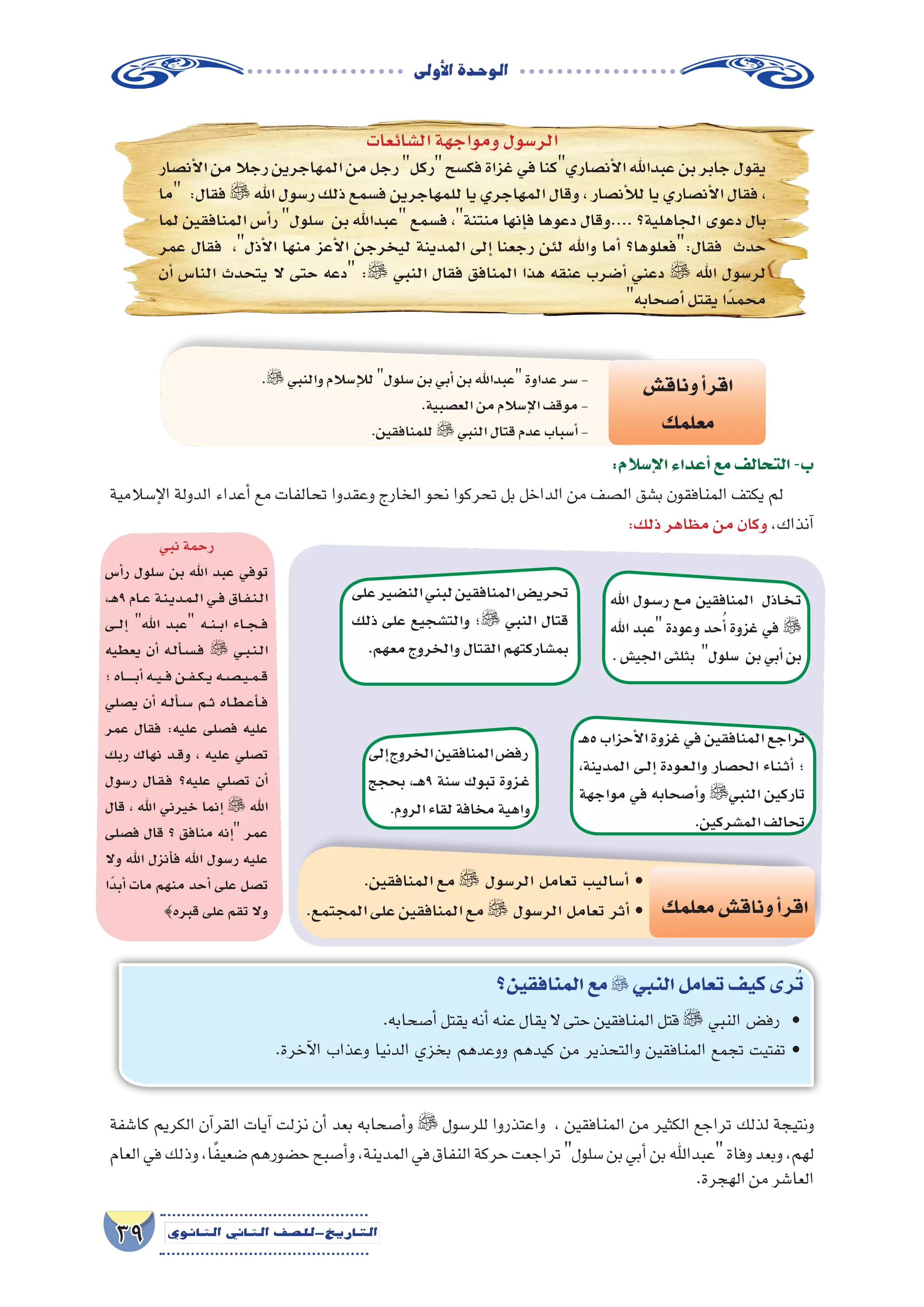 ‫أوىل‬‫ل‬‫ا‬‫الوحدة‬
39 ‫الثانوي‬ ‫الثاين‬ ‫التاريخ-لل�صف‬
‫ال�شائعات‬‫ومواجهة‬‫الر�سول‬
‫أن�صار‬‫ل‬‫ا‬‫من‬‫رجال‬‫المهاجرين‬‫من‬‫رجل‬‫ركل‬‫فك�سح‬‫غزاة‬‫في‬‫أن�صاريكنا‬‫ل‬‫ا‬‫عبداهلل‬‫بن‬‫جابر‬‫يقول‬
‫ما‬ :‫فقال‬  ‫اهلل‬‫ر�سول‬‫ذلك‬‫ف�سمع‬‫للمهاجرين‬‫يا‬‫المهاجري‬‫وقال‬،‫أن�صار‬‫ل‬‫ل‬‫يا‬‫أن�صاري‬‫ل‬‫ا‬‫فقال‬،
‫لما‬ ‫المنافقين‬ ‫أ�س‬�‫ر‬ ‫�سلول‬ ‫بن‬ ‫عبداهلل‬ ‫ف�سمع‬ ،‫منتنة‬ ‫إنها‬�‫ف‬ ‫دعوها‬ ‫....وقال‬ ‫الجاهلية؟‬ ‫دعوى‬ ‫بال‬
‫عمر‬ ‫فقال‬ ،‫أذل‬‫ل‬‫ا‬ ‫منها‬ ‫أعز‬‫ل‬‫ا‬ ‫ليخرجن‬ ‫المدينة‬ ‫إلى‬� ‫رجعنا‬ ‫لئن‬ ‫واهلل‬ ‫أما‬� ‫فقال:فعلوها؟‬ ‫حدث‬
‫أن‬� ‫النا�س‬ ‫يتحدث‬ ‫ال‬ ‫حتى‬ ‫دعه‬ : ‫النبي‬ ‫فقال‬ ‫المنافق‬ ‫هذا‬ ‫عنقه‬ ‫أ�ضرب‬� ‫دعني‬  ‫اهلل‬ ‫لر�سول‬
‫أ�صحابه‬�‫يقتل‬‫ًا‬‫د‬‫محم‬
:‫إ�سالم‬‫ل‬‫ا‬‫أعداء‬�‫مع‬‫التحالف‬-‫ب‬
‫إ�سالمية‬‫ل‬‫ا‬ ‫الدولة‬ ‫أعداء‬� ‫مع‬ ‫تحالفات‬ ‫وعقدوا‬ ‫الخارج‬ ‫نحو‬ ‫تحركوا‬ ‫بل‬ ‫الداخل‬ ‫من‬ ‫ال�صف‬ ‫ب�شق‬ ‫المنافقون‬ ‫يكتف‬ ‫لم‬
:‫ذلك‬‫مظاهر‬‫من‬‫وكان‬،‫آنذاك‬�
. ‫والنبي‬‫إ�سالم‬‫ل‬‫ل‬‫�سلول‬‫بن‬‫أبي‬�‫بن‬‫عبداهلل‬‫عداوة‬‫�سر‬-
.‫الع�صبية‬‫من‬‫إ�سالم‬‫ل‬‫ا‬‫موقف‬-
.‫للمنافقين‬  ‫النبي‬‫قتال‬‫عدم‬‫أ�سباب‬�-
‫وناق�ش‬‫أ‬�‫اقر‬
‫معلمك‬
‫على‬‫الن�ضير‬‫لبني‬‫المنافقين‬‫تحري�ض‬
‫ذلك‬ ‫على‬ ‫والت�شجيع‬ ‫؛‬ ‫النبي‬ ‫قتال‬
.‫معهم‬‫والخروج‬‫القتال‬‫بم�شاركتهم‬
‫إلى‬�‫الخروج‬‫المنافقين‬‫رف�ض‬
‫بحجج‬ ،‫ـ‬��‫ه‬9 ‫�سنة‬ ‫تبوك‬ ‫�زوة‬�‫غ‬
.‫الروم‬‫لقاء‬‫مخافة‬‫واهية‬
‫ـ‬‫ه‬5‫أحزاب‬‫ل‬‫ا‬‫غزوة‬‫في‬‫المنافقين‬‫تراجع‬
،‫المدينة‬ ‫�ى‬�‫ل‬‫إ‬� ‫�ودة‬�‫ع‬��‫ل‬‫وا‬ ‫الح�صار‬ ‫�اء‬�‫ن‬��‫ث‬‫أ‬� ‫؛‬
‫مواجهة‬ ‫في‬ ‫أ�صحابه‬�‫و‬ ‫النبي‬ ‫تاركين‬
.‫الم�شركين‬‫تحالف‬
‫اهلل‬ ‫�ول‬�‫س‬���‫ر‬ ‫�ع‬�‫م‬ ‫المنافقين‬ ‫�اذل‬�‫خ‬��‫ت‬
‫اهلل‬ ‫عبد‬ ‫وعودة‬ ‫حد‬ُ‫أ‬� ‫غزوة‬ ‫في‬ 
.‫الجي�ش‬‫بثلثى‬ ‫�سلول‬ ‫بن‬‫أبي‬�‫بن‬
‫نبي‬‫رحمة‬
‫أ�س‬�‫ر‬ ‫�سلول‬ ‫بن‬ ‫اهلل‬ ‫عبد‬ ‫توفي‬
،‫ـ‬‫ه‬9 ‫�ام‬��‫ع‬ ‫�ة‬�‫ن‬��‫ي‬‫�د‬�‫م‬��‫ل‬‫ا‬ ‫�ي‬�‫ف‬ ‫�اق‬�‫ف‬��‫ن‬��‫ل‬‫ا‬
‫�ى‬��‫ل‬‫إ‬� ‫اهلل‬ ‫عبد‬ ‫�ه‬��‫ن‬���‫ب‬‫ا‬ ‫�اء‬��‫ج‬���‫ف‬
‫يعطيه‬ ‫أن‬� ‫�ه‬�‫ل‬‫أ‬���‫س‬�����‫ف‬  ‫�ي‬�‫ب‬��‫ن‬��‫ل‬‫ا‬
‫؛‬‫�اه‬�������‫ب‬‫أ‬�‫�ه‬��‫ي‬���‫ف‬‫�ن‬��‫ف‬���‫ك‬���‫ي‬‫�ه‬�‫ص‬�����‫ي‬��‫م‬��‫ق‬
‫ي�صلي‬ ‫أن‬� ‫�ه‬�‫ل‬‫أ‬���‫س‬��� ‫�م‬��‫ث‬ ‫�اه‬�‫ط‬��‫ع‬‫أ‬���‫ف‬
‫عمر‬ ‫فقال‬ :‫عليه‬ ‫ف�صلى‬ ‫عليه‬
‫ربك‬ ‫نهاك‬ ‫�د‬�‫ق‬‫و‬ ، ‫عليه‬ ‫ت�صلي‬
‫ر�سول‬ ‫�ال‬�‫ق‬��‫ف‬ ‫عليه؟‬ ‫ت�صلي‬ ‫أن‬�
‫قال‬ ، ‫اهلل‬ ‫خيرني‬ ‫إنما‬�  ‫اهلل‬
‫ف�صلى‬ ‫قال‬ ‫؟‬ ‫منافق‬ ‫إنه‬� ‫عمر‬
‫وال‬ ‫اهلل‬ ‫أنزل‬�‫ف‬ ‫اهلل‬ ‫ر�سول‬ ‫عليه‬
‫ًا‬‫د‬‫أب‬� ‫مات‬ ‫منهم‬ ‫أحد‬� ‫على‬ ‫ت�صل‬
{‫قبره‬‫على‬‫تقم‬‫وال‬
.‫المنافقين‬‫مع‬ ‫الر�سول‬ ‫تعامل‬ ‫أ�ساليب‬� •
.‫المجتمع‬‫على‬‫المنافقين‬‫مع‬ ‫الر�سول‬ ‫تعامل‬ ‫أثر‬� • ‫معلمك‬‫وناق�ش‬‫أ‬�‫اقر‬
‫المنافقين؟‬‫مع‬ ‫النبي‬‫تعامل‬‫كيف‬‫رى‬ُ‫ت‬
.‫أ�صحابه‬�‫يقتل‬‫أنه‬�‫عنه‬‫يقال‬‫ال‬‫حتى‬‫المنافقين‬‫قتل‬ ‫النبي‬ ‫رف�ض‬ •
.‫آخرة‬‫ل‬‫ا‬ ‫وعذاب‬ ‫الدنيا‬ ‫بخزي‬ ‫ووعدهم‬ ‫كيدهم‬ ‫من‬ ‫والتحذير‬ ‫المنافقين‬ ‫تجمع‬ ‫تفتيت‬ •
‫كا�شفة‬ ‫الكريم‬ ‫آن‬�‫القر‬ ‫آيات‬� ‫نزلت‬ ‫أن‬� ‫بعد‬ ‫أ�صحابه‬�‫و‬  ‫للر�سول‬ ‫واعتذروا‬ ، ‫المنافقين‬ ‫من‬ ‫الكثير‬ ‫تراجع‬ ‫لذلك‬ ‫ونتيجة‬
‫العام‬‫في‬‫وذلك‬،‫ا‬ً‫ف‬‫�ضعي‬‫ح�ضورهم‬‫أ�صبح‬�‫و‬،‫المدينة‬‫في‬‫النفاق‬‫حركة‬‫تراجعت‬‫�سلول‬‫بن‬‫أبي‬�‫بن‬‫عبداهلل‬‫وفاة‬‫وبعد‬،‫لهم‬
.‫الهجرة‬‫من‬‫العا�شر‬
 