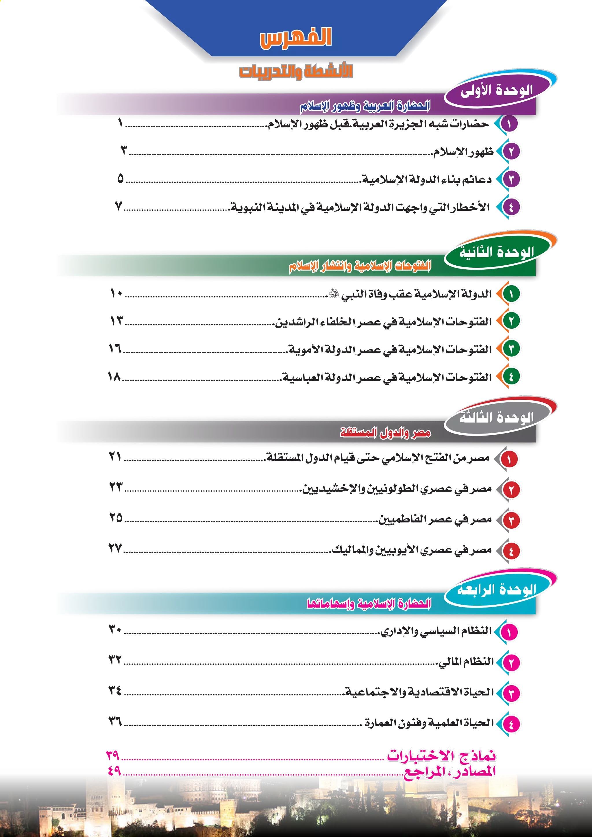 30.....................................................................................................‫واإلداري‬ ‫السياسي‬ ‫النظام‬ 1
32............................................................................................................................‫املالي‬ ‫النظام‬ 2
34.......................................................................................‫واالجتماعية‬ ‫االقتصادية‬ ‫احلياة‬ 3
36.............................................................................................. ‫العمارة‬ ‫وفنون‬ ‫العلمية‬ ‫احلياة‬ 4
21........................................................‫املستقلة‬ ‫الدول‬ ‫قيام‬ ‫حتى‬ ‫اإلسالمي‬ ‫الفتح‬ ‫من‬ ‫مصر‬ 1
23......................................................................‫واإلخشيديني‬ ‫الطولونيني‬ ‫عصري‬ ‫في‬ ‫مصر‬ 2
25....................................................................................................‫الفاطميني‬ ‫عصر‬ ‫في‬ ‫مصر‬ 3
27..................................................................................‫واملماليك‬ ‫األيوبيني‬ ‫عصري‬ ‫في‬ ‫مصر‬ 4
10................................................................................ ‫النبي‬ ‫وفاة‬ ‫عقب‬ ‫اإلسالمية‬ ‫الدولة‬ 1
13...........................................................‫الراشدين‬ ‫اخللفاء‬ ‫عصر‬ ‫في‬ ‫اإلسالمية‬ ‫الفتوحات‬ 2
16.................................................................‫األموية‬ ‫الدولة‬ ‫عصر‬ ‫في‬ ‫اإلسالمية‬ ‫الفتوحات‬ 3
18...............................................................‫العباسية‬ ‫الدولة‬ ‫عصر‬ ‫في‬ ‫اإلسالمية‬ ‫الفتوحات‬ 4
1........................................................‫اإلسالم‬ ‫ظهور‬ ‫العربية.قبل‬ ‫اجلزيرة‬ ‫شبه‬ ‫حضارات‬ 1
3........................................................................................................................‫اإلسالم‬ ‫ظهور‬ 2
5.............................................................................................‫اإلسالمية‬ ‫الدولة‬ ‫بناء‬ ‫دعائم‬ 3
7..........................................‫النبوية‬ ‫املدينة‬ ‫في‬ ‫اإلسالمية‬ ‫الدولة‬ ‫واجهت‬ ‫التي‬ ‫األخطار‬ 4
‫اإلسالم‬ ‫وظهور‬ ‫العربية‬ ‫الحضارة‬
‫المستقلة‬ ‫والدول‬ ‫مصر‬
‫وإسهاماتها‬ ‫اإلسالمية‬ ‫الحضارة‬
‫اإلسالم‬ ‫وانتشار‬ ‫اإلسالمية‬ ‫الفتوحات‬
‫الفهرس‬
‫والتدريبات‬‫األنشطة‬
‫األولى‬ ‫الوحدة‬
‫الثالثة‬ ‫الوحدة‬
‫الرابعة‬ ‫الوحدة‬
‫الثانية‬ ‫الوحدة‬
39........................................................................................................ ‫االختبارات‬ ‫مناذج‬
49...............................................................................................................‫املراجع‬ ، ‫املصادر‬
 