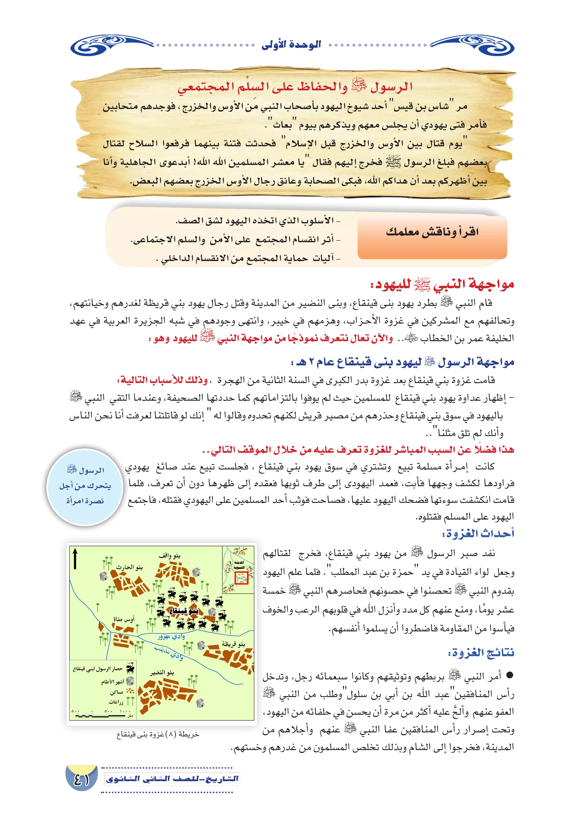 ‫أوىل‬‫ل‬‫ا‬‫الوحدة‬
41 ‫الثانوي‬ ‫الثاين‬ ‫التاريخ-لل�صف‬
‫المجتمعي‬‫م‬ْ‫ل‬ ِ‫ال�س‬‫على‬‫والحفاظ‬  ‫الر�سول‬
‫متحابين‬‫فوجدهم‬،‫والخزرج‬‫أو�س‬‫ل‬‫ا‬‫من‬‫النبي‬‫أ�صحاب‬�‫ب‬‫اليهود‬‫�شيوخ‬‫أحد‬�‫قي�س‬‫بن‬‫�شا�س‬‫مر‬
.‫بعاث‬‫بيوم‬‫ويذكرهم‬‫معهم‬‫يجل�س‬‫أن‬�‫يهودي‬‫فتى‬‫أمر‬�‫ف‬
‫لقتال‬ ‫ال�سالح‬ ‫فرفعوا‬ ‫بينهما‬ ‫فتنة‬ ‫فحدثت‬ ‫إ�سالم‬‫ل‬‫ا‬ ‫قبل‬ ‫والخزرج‬ ‫أو�س‬‫ل‬‫ا‬ ‫بين‬ ‫قتال‬ ‫يوم‬
‫أنا‬�‫و‬ ‫الجاهلية‬ ‫أبدعوى‬� !‫اهلل‬ ‫اهلل‬ ‫الم�سلمين‬ ‫مع�شر‬ ‫يا‬ ‫فقال‬ ‫إليهم‬� ‫فخرج‬ ‫ﷺ‬ ‫الر�سول‬ ‫فبلغ‬ ‫بع�ضهم‬
.‫البع�ض‬‫بع�ضهم‬‫الخزرج‬‫أو�س‬‫ل‬‫ا‬‫رجال‬‫وعانق‬‫ال�صحابة‬‫فبكى‬،‫اهلل‬‫هداكم‬‫أن‬�‫بعد‬‫أظهركم‬�‫بين‬
:‫لليهود‬‫ﷺ‬‫النبي‬‫مواجهة‬
،‫وخيانتهم‬ ‫لغدرهم‬ ‫قريظة‬ ‫بني‬ ‫يهود‬ ‫رجال‬ ‫وقتل‬ ‫المدينة‬ ‫من‬ ‫الن�ضير‬ ‫وبنى‬ ،‫قينقاع‬ ‫بنى‬ ‫يهود‬ ‫بطرد‬  ‫النبي‬ ‫قام‬
‫عهد‬ ‫في‬ ‫العربية‬ ‫الجزيرة‬ ‫�شبه‬ ‫في‬ ‫وجودهم‬ ‫وانتهى‬ ،‫خيبر‬ ‫في‬ ‫وهزمهم‬ ،‫��زاب‬‫ح‬‫أ‬‫ل‬‫ا‬ ‫غزوة‬ ‫في‬ ‫الم�شركين‬ ‫مع‬ ‫وتحالفهم‬
:‫وهو‬ ‫لليهود‬‫النبي‬‫مواجهة‬‫من‬‫ا‬ ً‫نموذج‬‫نتعرف‬‫تعال‬‫آن‬‫ل‬‫وا‬ ..‫الخطاب‬‫بن‬‫عمر‬‫الخليفة‬
:‫هـ‬2‫عام‬‫قينقاع‬‫بنى‬‫ليهود‬ ‫الر�سول‬‫مواجهة‬
:‫التالية‬‫أ�سباب‬‫ل‬‫ل‬‫وذلك‬، ‫الهجرة‬‫من‬‫الثانية‬‫ال�سنة‬‫في‬‫الكبرى‬‫بدر‬‫غزوة‬‫بعد‬‫قينقاع‬‫بني‬‫غزوة‬‫قامت‬
 ‫النبي‬ ‫التقي‬ ‫وعندما‬ ،‫ال�صحيفة‬ ‫حددتها‬ ‫كما‬ ‫بالتزاماتهم‬ ‫يوفوا‬ ‫لم‬ ‫حيث‬ ‫للم�سلمين‬ ‫قينقاع‬ ‫بني‬ ‫يهود‬ ‫عداوة‬ ‫إظهار‬� -
‫النا�س‬‫نحن‬‫أنا‬�‫لعرفت‬‫قاتلتنا‬‫لو‬‫إنك‬�‫له‬‫وقالوا‬‫تحدوه‬‫لكنهم‬‫قري�ش‬‫م�صير‬‫من‬‫وحذرهم‬‫قينقاع‬‫بني‬‫�سوق‬‫في‬‫باليهود‬
..‫مثلنا‬‫تلق‬‫لم‬‫أنك‬�‫و‬
.‫ال�صف‬‫ل�شق‬‫اليهود‬‫اتخذه‬‫الذي‬‫أ�سلوب‬‫ل‬‫ا‬-
.‫االجتماعى‬‫وال�سلم‬ ‫أمن‬‫ل‬‫ا‬‫على‬ ‫المجتمع‬‫انق�سام‬‫أثر‬�-
.‫الداخلي‬‫االنق�سام‬‫من‬‫المجتمع‬‫حماية‬ ‫آليات‬�-
‫معلمك‬‫وناق�ش‬‫أ‬�‫اقر‬
..‫التالي‬‫الموقف‬‫خالل‬‫من‬‫عليه‬‫تعرف‬‫للغزوة‬‫المبا�شر‬‫ال�سبب‬‫عن‬ً‫ف�ضلا‬‫هذا‬
‫يهودي‬ ‫�صائغ‬ ‫عند‬ ‫تبيع‬ ‫فجل�ست‬ ، ‫قينقاع‬ ‫بني‬ ‫يهود‬ ‫�سوق‬ ‫في‬ ‫وت�شتري‬ ‫تبيع‬ ‫م�سلمة‬ ‫أة‬�‫��ر‬‫م‬‫إ‬� ‫كانت‬
‫فلما‬ ,‫تعرف‬ ‫أن‬� ‫دون‬ ‫ظهرها‬ ‫إلى‬� ‫فعقده‬ ‫ثوبها‬ ‫طرف‬ ‫إلى‬� ‫اليهودى‬ ‫فعمد‬ ,‫أبت‬�‫ف‬ ‫وجهها‬ ‫لك�شف‬ ‫فراودها‬
‫فاجتمع‬،‫فقتله‬‫اليهودي‬‫على‬‫الم�سلمين‬‫أحد‬�‫فوثب‬‫ف�صاحت‬،‫عليها‬‫اليهود‬‫ف�ضحك‬‫�سوءتها‬‫انك�شفت‬‫قامت‬
.‫فقتلوه‬‫الم�سلم‬‫على‬‫اليهود‬
 ‫الر�سول‬
‫أجل‬�‫من‬‫يتحرك‬
‫أة‬�‫امر‬‫ن�صرة‬
:‫الغزوة‬‫أحداث‬�
‫لقتالهم‬ ‫فخرج‬ ،‫قينقاع‬ ‫بني‬ ‫يهود‬ ‫من‬  ‫الر�سول‬ ‫�صبر‬ ‫نفد‬
‫اليهود‬ ‫علم‬ ‫فلما‬ .‫المطلب‬ ‫عبد‬ ‫بن‬ ‫حمزة‬ ‫يد‬ ‫في‬ ‫القيادة‬ ‫لواء‬ ‫وجعل‬
‫خم�سة‬  ‫النبي‬ ‫فحا�صرهم‬ ‫ح�صونهم‬ ‫في‬ ‫تح�صنوا‬  ‫النبي‬ ‫بقدوم‬
‫والخوف‬‫الرعب‬‫قلوبهم‬‫في‬‫اهلل‬‫أنزل‬�‫و‬‫مدد‬‫كل‬‫عنهم‬‫ومنع‬،‫ا‬ً‫م‬‫يو‬‫ع�شر‬
.‫أنف�سهم‬�‫ي�سلموا‬‫أن‬�‫فا�ضطروا‬‫المقاومة‬‫من‬‫أ�سوا‬�‫في‬
:‫الغزوة‬‫نتائج‬
‫وتدخل‬ ،‫رجل‬ ‫�سبعمائه‬ ‫وكانوا‬ ‫وتوثيقهم‬ ‫بربطهم‬  ‫النبي‬ ‫أمر‬� ●
 ‫النبي‬ ‫من‬ ‫�سلولوطلب‬ ‫بن‬ ‫أبي‬� ‫بن‬ ‫اهلل‬ ‫المنافقينعبد‬ ‫أ�س‬�‫ر‬
،‫اليهود‬‫من‬‫حلفائه‬‫في‬‫يح�سن‬‫أن‬�‫مرة‬‫من‬‫أكثر‬�‫عليه‬ َّ‫ألح‬�‫و‬ ‫عنهم‬‫العفو‬
‫من‬ ‫أجالهم‬�‫و‬ ‫عنهم‬  ‫النبي‬ ‫عفا‬ ‫المنافقين‬ ‫أ�س‬�‫ر‬ ‫إ�صرار‬� ‫وتحت‬
.‫وخ�ستهم‬‫غدرهم‬‫من‬‫الم�سلمون‬‫تخل�ص‬‫وبذلك‬‫ال�شام‬‫إلى‬�‫فخرجوا‬،‫المدينة‬
‫قينقاع‬‫بنى‬‫(8)غزوة‬‫خريطة‬
 