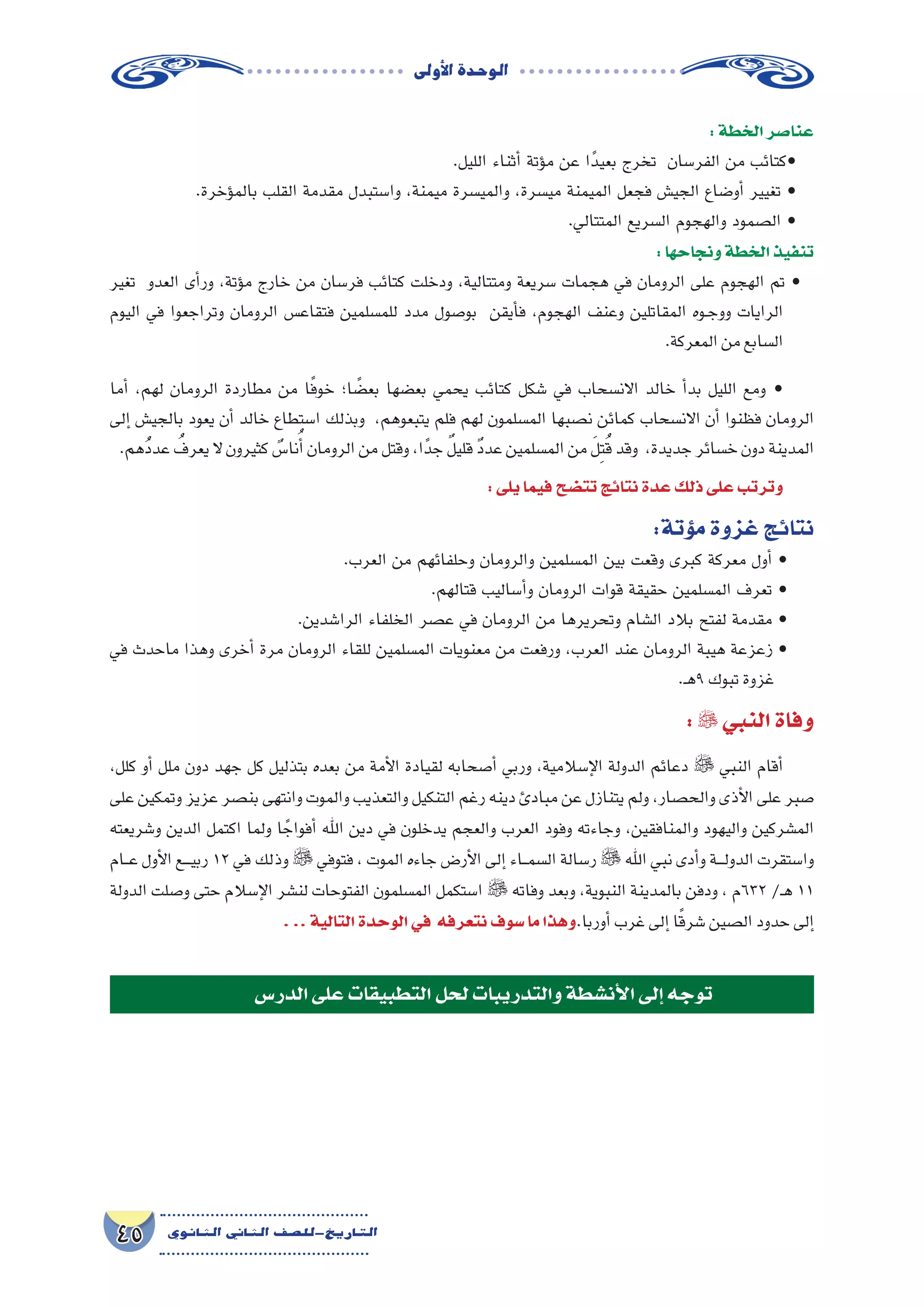 ‫أوىل‬‫ل‬‫ا‬‫الوحدة‬
45 ‫الثانوي‬ ‫الثاين‬ ‫التاريخ-لل�صف‬
:‫الخطة‬‫عنا�صر‬
.‫الليل‬ ‫أثناء‬� ‫ؤتة‬�‫م‬ ‫عن‬ ‫ا‬ً‫بعيد‬ ‫تخرج‬ ‫الفر�سان‬ ‫من‬ ‫•كتائب‬
.‫ؤخرة‬�‫بالم‬ ‫القلب‬ ‫مقدمة‬ ‫وا�ستبدل‬ ،‫ميمنة‬ ‫والمي�سرة‬ ،‫مي�سرة‬ ‫الميمنة‬ ‫فجعل‬ ‫الجي�ش‬ ‫أو�ضاع‬� ‫تغيير‬ •
.‫المتتالي‬ ‫ال�سريع‬ ‫والهجوم‬ ‫ال�صمود‬ •
:‫ونجاحها‬‫الخطة‬‫تنفيذ‬
‫تغير‬ ‫العدو‬ ‫أى‬�‫ور‬ ،‫ؤتة‬�‫م‬ ‫خارج‬ ‫من‬ ‫فر�سان‬ ‫كتائب‬ ‫ودخلت‬ ،‫ومتتالية‬ ‫�سريعة‬ ‫هجمات‬ ‫في‬ ‫الرومان‬ ‫على‬ ‫الهجوم‬ ‫تم‬ •
‫اليوم‬ ‫في‬ ‫وتراجعوا‬ ‫الرومان‬ ‫فتقاع�س‬ ‫للم�سلمين‬ ‫مدد‬ ‫بو�صول‬ ‫أيقن‬�‫ف‬ ،‫الهجوم‬ ‫وعنف‬ ‫المقاتلين‬ ‫��وه‬‫ج‬‫وو‬ ‫الرايات‬
.‫المعركة‬‫من‬‫ال�سابع‬
‫أما‬� ،‫لهم‬ ‫الرومان‬ ‫مطاردة‬ ‫من‬ ‫ا‬ً‫ف‬‫خو‬ ‫ا؛‬ ً‫بع�ض‬ ‫بع�ضها‬ ‫يحمي‬ ‫كتائب‬ ‫�شكل‬ ‫في‬ ‫االن�سحاب‬ ‫خالد‬ ‫أ‬�‫بد‬ ‫الليل‬ ‫ومع‬ •
‫إلى‬� ‫بالجي�ش‬ ‫يعود‬ ‫أن‬� ‫خالد‬ ‫ا�ستطاع‬ ‫وبذلك‬ ،‫يتبعوهم‬ ‫فلم‬ ‫لهم‬ ‫الم�سلمون‬ ‫ن�صبها‬ ‫كمائن‬ ‫االن�سحاب‬ ‫أن‬� ‫فظنوا‬ ‫الرومان‬
.‫ُهم‬‫د‬‫عد‬ ُ‫يعرف‬‫ال‬ ‫كثيرون‬ ٌ‫نا�س‬ُ‫أ‬�‫الرومان‬‫من‬‫وقتل‬،‫ا‬ً‫جد‬ ٌ‫ل‬‫قلي‬ ٌ‫د‬‫عد‬‫الم�سلمين‬‫من‬ َ‫ل‬ِ‫ت‬ُ‫ق‬‫وقد‬ ،‫جديدة‬‫خ�سائر‬‫دون‬‫المدينة‬
:‫يلى‬‫فيما‬‫تت�ضح‬‫نتائج‬‫عدة‬‫ذلك‬‫على‬‫وترتب‬
:‫ؤتة‬�‫م‬‫غزوة‬‫نتائج‬
.‫العرب‬ ‫من‬ ‫وحلفائهم‬ ‫والرومان‬ ‫الم�سلمين‬ ‫بين‬ ‫وقعت‬ ‫كبرى‬ ‫معركة‬ ‫أول‬� •
.‫قتالهم‬ ‫أ�ساليب‬�‫و‬ ‫الرومان‬ ‫قوات‬ ‫حقيقة‬ ‫الم�سلمين‬ ‫تعرف‬ •
.‫الرا�شدين‬ ‫الخلفاء‬ ‫ع�صر‬ ‫في‬ ‫الرومان‬ ‫من‬ ‫وتحريرها‬ ‫ال�شام‬ ‫بالد‬ ‫لفتح‬ ‫مقدمة‬ •
‫في‬ ‫ماحدث‬ ‫وهذا‬ ‫أخرى‬� ‫مرة‬ ‫الرومان‬ ‫للقاء‬ ‫الم�سلمين‬ ‫معنويات‬ ‫من‬ ‫ورفعت‬ ،‫العرب‬ ‫عند‬ ‫الرومان‬ ‫هيبة‬ ‫زعزعة‬ •
.‫ـ‬‫ه‬9‫تبوك‬‫غزوة‬
: ‫النبي‬‫وفاة‬
،‫كلل‬ ‫أو‬� ‫ملل‬ ‫دون‬ ‫جهد‬ ‫كل‬ ‫بتذليل‬ ‫بعده‬ ‫من‬ ‫أمة‬‫ل‬‫ا‬ ‫لقيادة‬ ‫أ�صحابه‬� ‫وربي‬ ،‫إ�سالمية‬‫ل‬‫ا‬ ‫الدولة‬ ‫دعائم‬  ‫النبي‬ ‫أقام‬�
‫على‬ ‫وتمكين‬ ‫عزيز‬ ‫بن�صر‬ ‫وانتهى‬ ‫والموت‬ ‫والتعذيب‬ ‫التنكيل‬ ‫رغم‬ ‫دينه‬ ‫مبادئ‬ ‫عن‬ ‫يتنازل‬ ‫ولم‬ ،‫والح�صار‬ ‫أذى‬‫ل‬‫ا‬ ‫على‬ ‫�صبر‬
‫و�شريعته‬ ‫الدين‬ ‫اكتمل‬ ‫ولما‬ ‫ا‬ ً‫أفواج‬� ‫اهلل‬ ‫دين‬ ‫في‬ ‫يدخلون‬ ‫والعجم‬ ‫العرب‬ ‫وفود‬ ‫وجاءته‬ ،‫والمنافقين‬ ‫واليهود‬ ‫الم�شركين‬
‫ـام‬‫ـ‬‫ع‬ ‫أول‬‫ل‬‫ا‬ ‫ـع‬‫ـ‬‫ـ‬‫ي‬‫رب‬ 12 ‫في‬ ‫وذلك‬  ‫فتوفي‬ ، ‫الموت‬ ‫جاءه‬ ‫أر�ض‬‫ل‬‫ا‬ ‫إلى‬� ‫ـاء‬‫ـ‬‫م‬‫ال�س‬ ‫ر�سالة‬  ‫اهلل‬ ‫نبي‬ ‫أدى‬�‫و‬ ‫ـة‬‫ـ‬‫ـ‬‫ل‬‫الدو‬ ‫وا�ستقرت‬
‫الدولة‬ ‫و�صلت‬ ‫حتى‬ ‫إ�سالم‬‫ل‬‫ا‬ ‫لن�شر‬ ‫الفتوحات‬ ‫الم�سلمون‬ ‫ا�ستكمل‬  ‫وفاته‬ ‫وبعد‬ ،‫النبوية‬ ‫بالمدينة‬ ‫ودفن‬ ، ‫236م‬ /‫ـ‬‫ه‬ 11
...‫التالية‬‫الوحدة‬‫في‬ ‫نتعرفه‬‫�سوف‬‫ما‬‫وهذا‬.‫أوربا‬�‫غرب‬‫إلى‬�‫ا‬ً‫ق‬‫�شر‬‫ال�صين‬‫حدود‬‫إلى‬�
‫الدر�س‬‫على‬‫التطبيقات‬‫لحل‬‫والتدريبات‬‫أن�شطة‬‫ل‬‫ا‬‫إلى‬�‫توجه‬
 