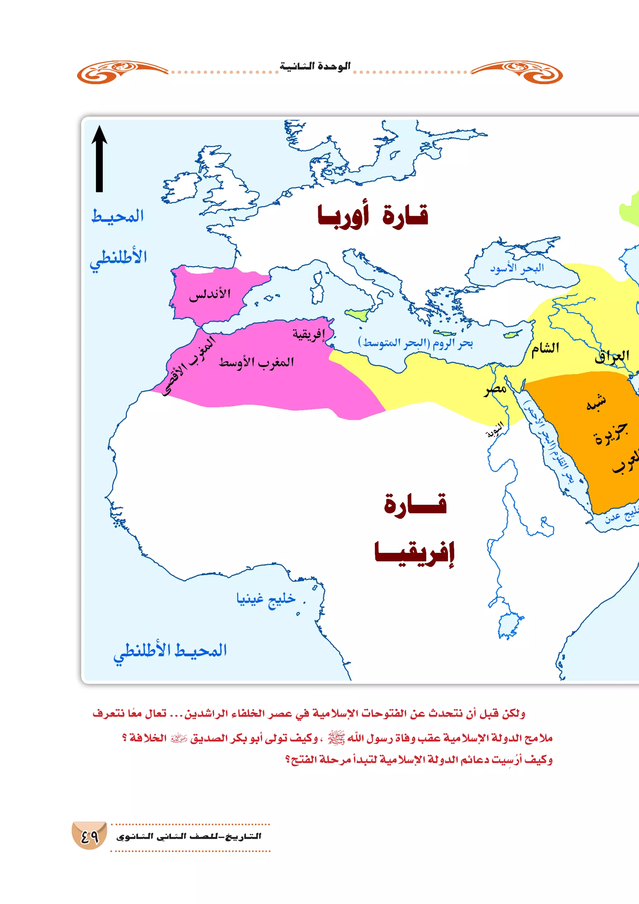 ‫الثانية‬‫الوحدة‬
49 ‫الثانوي‬ ‫الثاين‬ ‫التاريخ-لل�صف‬
‫نتعرف‬ ‫ا‬ً‫مع‬ ‫تعال‬ ...‫الرا�شدين‬ ‫الخلفاء‬ ‫ع�صر‬ ‫في‬ ‫إ�سالمية‬‫ل‬‫ا‬ ‫الفتوحات‬ ‫عن‬ ‫نتحدث‬ ‫أن‬� ‫قبل‬ ‫ولكن‬
‫؟‬‫الخالفة‬ ‫ال�صديق‬‫بكر‬‫أبو‬�‫تولى‬‫وكيف‬، ‫ﷺ‬‫اهلل‬‫ر�سول‬‫وفاة‬‫عقب‬‫إ�سالمية‬‫ل‬‫ا‬‫الدولة‬‫مالمح‬
‫الفتح؟‬‫مرحلة‬‫أ‬�‫لتبد‬‫إ�سالمية‬‫ل‬‫ا‬‫الدولة‬‫دعائم‬‫يت‬ ِ‫�س‬ُ‫أر‬�‫وكيف‬
 