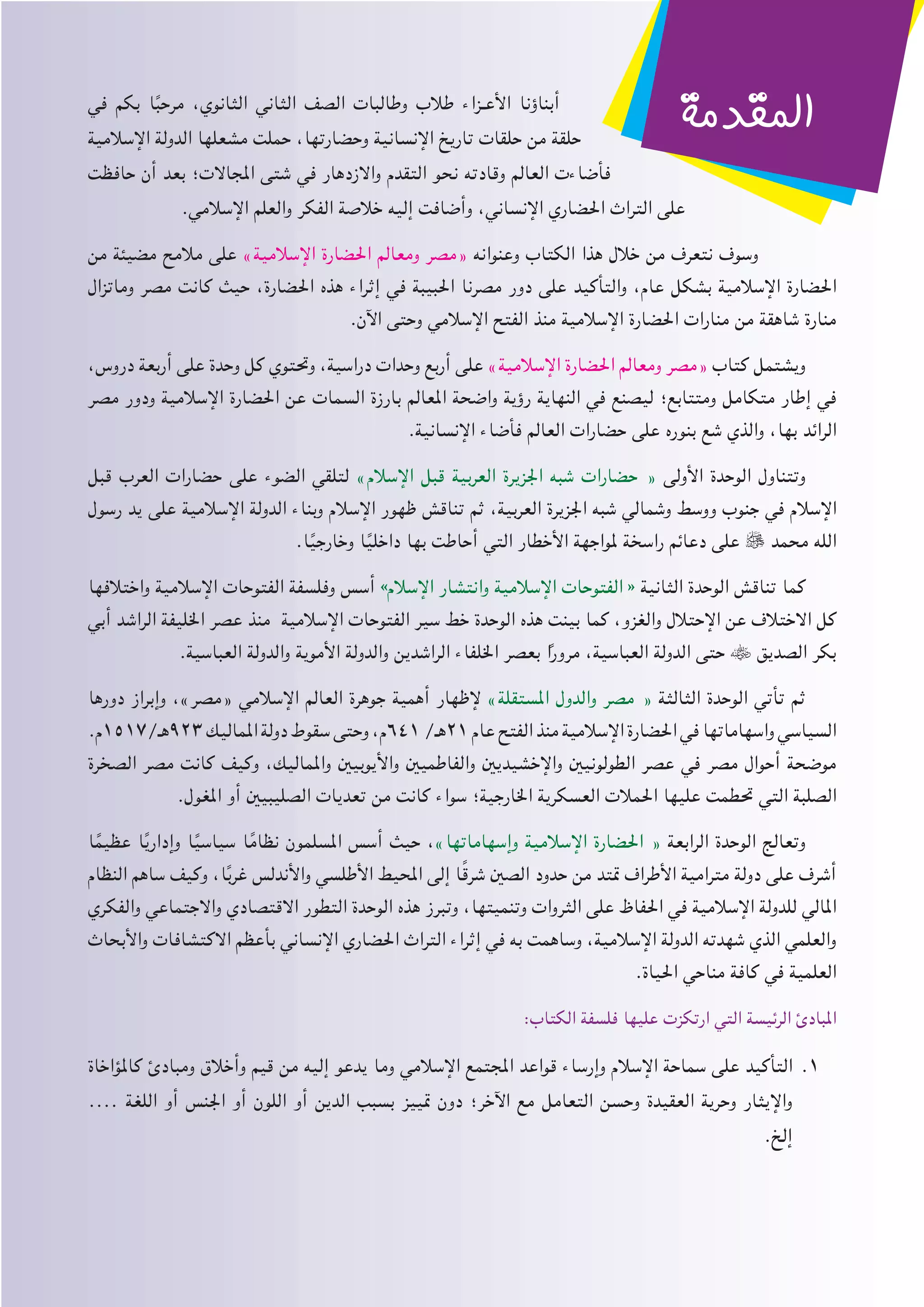 ‫في‬ ‫بكم‬ ‫ا‬ً‫ب‬‫مرح‬ ،‫الثانوي‬ ‫الثاني‬ ‫الصف‬ ‫وطالبات‬ ‫طالب‬ ‫�زاء‬�‫األع‬ ‫أبناؤنا‬
‫اإلسالمية‬ ‫الدولة‬ ‫مشعلها‬ ‫حملت‬ ،‫وحضارتها‬ ‫اإلنسانية‬ ‫تاريخ‬ ‫حلقات‬ ‫من‬ ‫حلقة‬
‫حافظت‬ ‫أن‬ ‫بعد‬ ‫املجاالت؛‬ ‫شتى‬ ‫في‬ ‫واالزدهار‬ ‫التقدم‬ ‫نحو‬ ‫وقادته‬ ‫العالم‬ ‫فأضاءت‬
.‫اإلسالمي‬ ‫والعلم‬ ‫الفكر‬ ‫خالصة‬ ‫إليه‬ ‫وأضافت‬ ،‫اإلنساني‬ ‫احلضاري‬ ‫التراث‬ ‫على‬
‫من‬ ‫مضيئة‬ ‫مالمح‬ ‫على‬ »‫اإلسالمية‬ ‫احلضارة‬ ‫ومعالم‬ ‫«مصر‬ ‫وعنوانه‬ ‫الكتاب‬ ‫هذا‬ ‫خالل‬ ‫من‬ ‫نتعرف‬ ‫وسوف‬
‫وماتزال‬ ‫مصر‬ ‫كانت‬ ‫حيث‬ ،‫احلضارة‬ ‫هذه‬ ‫إثراء‬ ‫في‬ ‫احلبيبة‬ ‫مصرنا‬ ‫دور‬ ‫على‬ ‫والتأكيد‬ ،‫عام‬ ‫بشكل‬ ‫اإلسالمية‬ ‫احلضارة‬
.‫اآلن‬ ‫وحتى‬ ‫اإلسالمي‬ ‫الفتح‬ ‫منذ‬ ‫اإلسالمية‬ ‫احلضارة‬ ‫منارات‬ ‫من‬ ‫شاهقة‬ ‫منارة‬
،‫دروس‬ ‫أربعة‬ ‫على‬ ‫وحدة‬ ‫كل‬ ‫وحتتوي‬ ،‫دراسية‬ ‫وحدات‬ ‫أربع‬ ‫على‬ »‫اإلسالمية‬ ‫احلضارة‬ ‫ومعالم‬ ‫«مصر‬ ‫كتاب‬ ‫ويشتمل‬
‫مصر‬ ‫ودور‬ ‫اإلسالمية‬ ‫احلضارة‬ ‫عن‬ ‫السمات‬ ‫بارزة‬ ‫املعالم‬ ‫واضحة‬ ‫رؤية‬ ‫النهاية‬ ‫في‬ ‫ليصنع‬ ‫ومتتابع؛‬ ‫متكامل‬ ‫إطار‬ ‫في‬
.‫اإلنسانية‬ ‫فأضاء‬ ‫العالم‬ ‫حضارات‬ ‫على‬ ‫بنوره‬ ‫شع‬ ‫والذي‬ ،‫بها‬ ‫الرائد‬
‫قبل‬ ‫العرب‬ ‫حضارات‬ ‫على‬ ‫الضوء‬ ‫لتلقي‬ »‫اإلسالم‬ ‫قبل‬ ‫العربية‬ ‫اجلزيرة‬ ‫شبه‬ ‫حضارات‬ « ‫األولى‬ ‫الوحدة‬ ‫وتتناول‬
‫رسول‬ ‫يد‬ ‫على‬ ‫اإلسالمية‬ ‫الدولة‬ ‫وبناء‬ ‫اإلسالم‬ ‫ظهور‬ ‫تناقش‬ ‫ثم‬ ،‫العربية‬ ‫اجلزيرة‬ ‫شبه‬ ‫وشمالي‬ ‫ووسط‬ ‫جنوب‬ ‫في‬ ‫اإلسالم‬
.‫ا‬ً‫ي‬‫وخارج‬ ‫ا‬ً‫ي‬‫داخل‬ ‫بها‬ ‫أحاطت‬ ‫التي‬ ‫األخطار‬ ‫ملواجهة‬ ‫راسخة‬ ‫دعائم‬ ‫على‬  ‫محمد‬ ‫الله‬
‫واختالفها‬ ‫اإلسالمية‬ ‫الفتوحات‬ ‫وفلسفة‬ ‫أسس‬ »‫اإلسالم‬ ‫وانتشار‬ ‫اإلسالمية‬ ‫الفتوحات‬ « ‫الثانية‬ ‫الوحدة‬ ‫تناقش‬ ‫كما‬
‫أبي‬ ‫الراشد‬ ‫اخلليفة‬ ‫عصر‬ ‫منذ‬ ‫اإلسالمية‬ ‫الفتوحات‬ ‫سير‬ ‫خط‬ ‫الوحدة‬ ‫هذه‬ ‫بينت‬ ‫كما‬ ،‫والغزو‬ ‫اإلحتالل‬ ‫عن‬ ‫االختالف‬ ‫كل‬
.‫العباسية‬ ‫والدولة‬ ‫األموية‬ ‫والدولة‬ ‫الراشدين‬ ‫اخللفاء‬ ‫بعصر‬ ‫ا‬ً‫ر‬‫مرو‬ ،‫العباسية‬ ‫الدولة‬ ‫حتى‬  ‫الصديق‬ ‫بكر‬
‫دورها‬ ‫وإبراز‬ ،»‫«مصر‬ ‫اإلسالمي‬ ‫العالم‬ ‫جوهرة‬ ‫أهمية‬ ‫إلظهار‬ »‫املستقلة‬ ‫والدول‬ ‫مصر‬ « ‫الثالثة‬ ‫الوحدة‬ ‫تأتي‬ ‫ثم‬
.‫329هـ/7151م‬ ‫املماليك‬ ‫دولة‬ ‫سقوط‬ ‫وحتى‬ ،‫146م‬ /‫12هـ‬ ‫عام‬ ‫الفتح‬ ‫منذ‬ ‫اإلسالمية‬ ‫احلضارة‬ ‫في‬ ‫واسهاماتها‬ ‫السياسي‬
‫الصخرة‬ ‫مصر‬ ‫كانت‬ ‫وكيف‬ ،‫واملماليك‬ ‫واأليوبيني‬ ‫والفاطميني‬ ‫واإلخشيديني‬ ‫الطولونيني‬ ‫عصر‬ ‫في‬ ‫مصر‬ ‫أحوال‬ ‫موضحة‬
.‫املغول‬ ‫أو‬ ‫الصليبيني‬ ‫تعديات‬ ‫من‬ ‫كانت‬ ‫سواء‬ ‫اخلارجية؛‬ ‫العسكرية‬ ‫احلمالت‬ ‫عليها‬ ‫حتطمت‬ ‫التي‬ ‫الصلبة‬
‫ا‬ً‫عظيم‬ ‫ا‬ً‫ي‬‫وإدار‬ ‫ا‬ً‫ي‬‫سياس‬ ‫ا‬ً‫نظام‬ ‫املسلمون‬ ‫أسس‬ ‫حيث‬ ،»‫وإسهاماتها‬ ‫اإلسالمية‬ ‫احلضارة‬ « ‫الرابعة‬ ‫الوحدة‬ ‫وتعالج‬
‫النظام‬ ‫ساهم‬ ‫وكيف‬ ،‫ا‬ً‫ب‬‫غر‬ ‫واألندلس‬ ‫األطلسي‬ ‫احمليط‬ ‫إلى‬ ‫ا‬ً‫ق‬‫شر‬ ‫الصني‬ ‫حدود‬ ‫من‬ ‫متتد‬ ‫األطراف‬ ‫مترامية‬ ‫دولة‬ ‫على‬ ‫أشرف‬
‫والفكري‬ ‫واالجتماعي‬ ‫االقتصادي‬ ‫التطور‬ ‫الوحدة‬ ‫هذه‬ ‫وتبرز‬ ،‫وتنميتها‬ ‫الثروات‬ ‫على‬ ‫احلفاظ‬ ‫في‬ ‫اإلسالمية‬ ‫للدولة‬ ‫املالي‬
‫واألبحاث‬ ‫االكتشافات‬ ‫بأعظم‬ ‫اإلنساني‬ ‫احلضاري‬ ‫التراث‬ ‫إثراء‬ ‫في‬ ‫به‬ ‫وساهمت‬ ،‫اإلسالمية‬ ‫الدولة‬ ‫شهدته‬ ‫الذي‬ ‫والعلمي‬
.‫احلياة‬ ‫مناحي‬ ‫كافة‬ ‫في‬ ‫العلمية‬
:‫الكتاب‬ ‫فلسفة‬ ‫عليها‬ ‫ارتكزت‬ ‫التي‬ ‫الرئيسة‬ ‫املبادئ‬
‫كاملؤاخاة‬ ‫ومبادئ‬ ‫وأخالق‬ ‫قيم‬ ‫من‬ ‫إليه‬ ‫يدعو‬ ‫وما‬ ‫اإلسالمي‬ ‫املجتمع‬ ‫قواعد‬ ‫وإرساء‬ ‫اإلسالم‬ ‫سماحة‬ ‫على‬ ‫التأكيد‬ 11.
.... ‫اللغة‬ ‫أو‬ ‫اجلنس‬ ‫أو‬ ‫اللون‬ ‫أو‬ ‫الدين‬ ‫بسبب‬ ‫متييز‬ ‫دون‬ ‫اآلخر؛‬ ‫مع‬ ‫التعامل‬ ‫وحسن‬ ‫العقيدة‬ ‫وحرية‬ ‫واإليثار‬
.‫إلخ‬
‫املقدمة‬
 