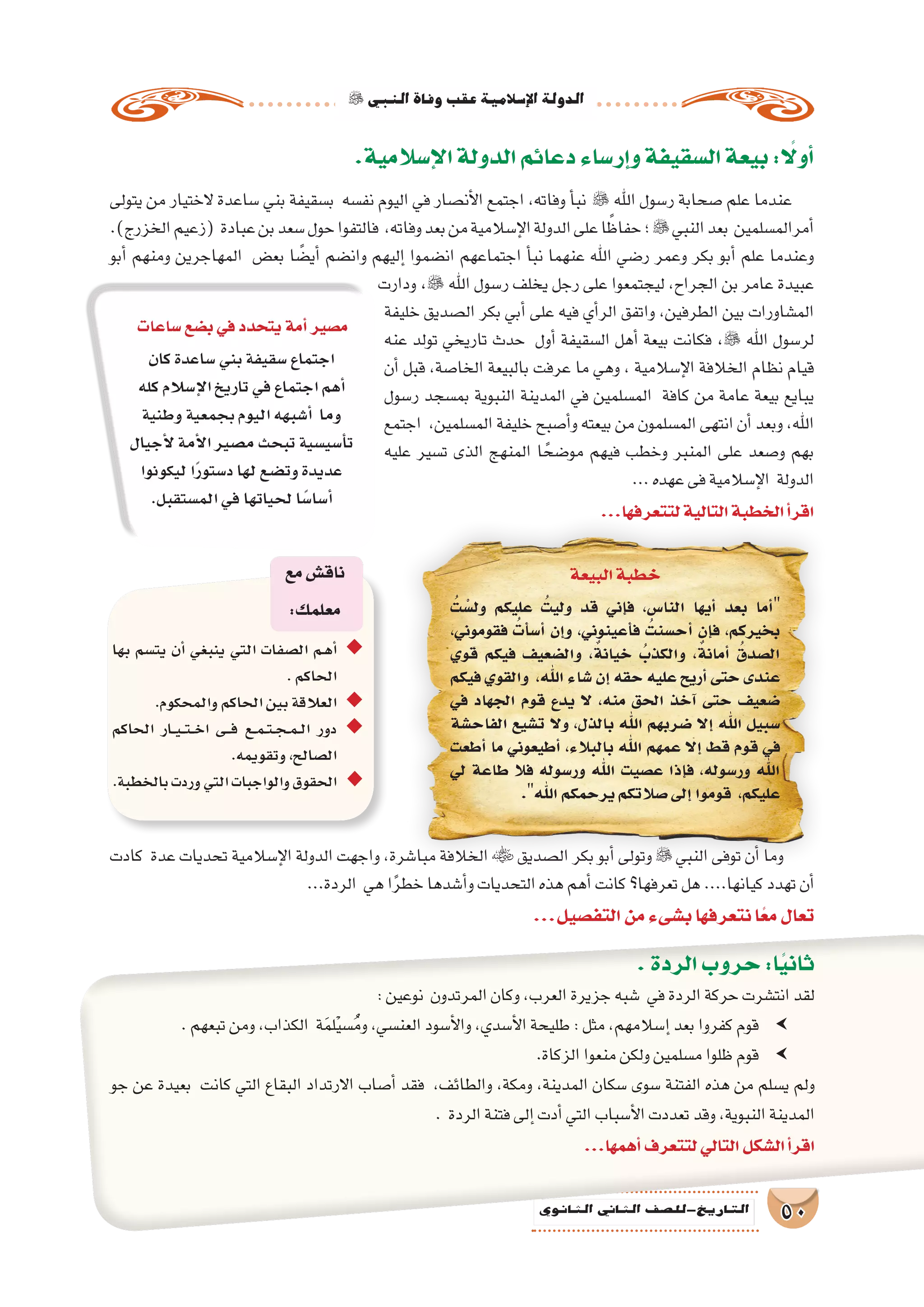 ‫النبي‬‫وفاة‬‫عقب‬‫إ�سالمية‬‫ل‬‫ا‬‫الدولة‬
50‫الثانوي‬ ‫الثاين‬ ‫التاريخ-لل�صف‬
.‫إ�سالمية‬‫ل‬‫ا‬‫الدولة‬‫دعائم‬‫إر�ساء‬�‫و‬‫ال�سقيفة‬‫بيعة‬: ً‫ا‬‫أول‬�
‫يتولى‬ ‫من‬ ‫الختيار‬ ‫�ساعدة‬ ‫بني‬ ‫ب�سقيفة‬ ‫نف�سه‬ ‫اليوم‬ ‫في‬ ‫أن�صار‬‫ل‬‫ا‬ ‫اجتمع‬ ،‫وفاته‬ ‫أ‬�‫نب‬  ‫اهلل‬ ‫ر�سول‬ ‫�صحابة‬ ‫علم‬ ‫عندما‬
.)‫الخزرج‬‫(زعيم‬ ‫عبادة‬‫بن‬‫�سعد‬‫حول‬‫فالتفوا‬ ،‫وفاته‬‫بعد‬‫من‬‫إ�سالمية‬‫ل‬‫ا‬‫الدولة‬‫على‬‫ا‬ ً‫حفاظ‬‫؛‬‫النبي‬‫بعد‬ ‫أمرالم�سلمين‬�
‫أبو‬� ‫ومنهم‬ ‫المهاجرين‬ ‫بع�ض‬ ‫ا‬ ً‫أي�ض‬� ‫وان�ضم‬ ‫إليهم‬� ‫ان�ضموا‬ ‫اجتماعهم‬ ‫أ‬�‫نب‬ ‫عنهما‬ ‫اهلل‬ ‫ر�ضي‬ ‫وعمر‬ ‫بكر‬ ‫أبو‬� ‫علم‬ ‫وعندما‬
‫ودارت‬ ، ‫اهلل‬ ‫ر�سول‬ ‫يخلف‬ ‫رجل‬ ‫على‬ ‫ليجتمعوا‬ ،‫الجراح‬ ‫بن‬ ‫عامر‬ ‫عبيدة‬
‫خليفة‬ ‫ال�صديق‬ ‫بكر‬ ‫أبي‬� ‫على‬ ‫فيه‬ ‫أي‬�‫الر‬ ‫واتفق‬ ،‫الطرفين‬ ‫بين‬ ‫الم�شاورات‬
‫عنه‬ ‫تولد‬ ‫تاريخي‬ ‫حدث‬ ‫أول‬� ‫ال�سقيفة‬ ‫أهل‬� ‫بيعة‬ ‫فكانت‬ ، ‫اهلل‬ ‫لر�سول‬
‫أن‬� ‫قبل‬ ،‫الخا�صة‬ ‫بالبيعة‬ ‫عرفت‬ ‫ما‬ ‫وهي‬ ، ‫إ�سالمية‬‫ل‬‫ا‬ ‫الخالفة‬ ‫نظام‬ ‫قيام‬
‫ر�سول‬ ‫بم�سجد‬ ‫النبوية‬ ‫المدينة‬ ‫في‬ ‫الم�سلمين‬ ‫كافة‬ ‫من‬ ‫عامة‬ ‫بيعة‬ ‫يبايع‬
‫اجتمع‬ ،‫الم�سلمين‬ ‫خليفة‬ ‫أ�صبح‬�‫و‬ ‫بيعته‬ ‫من‬ ‫الم�سلمون‬ ‫انتهى‬ ‫أن‬� ‫وبعد‬ ،‫اهلل‬
‫عليه‬ ‫ت�سير‬ ‫الذى‬ ‫المنهج‬ ‫ا‬ ً‫مو�ضح‬ ‫فيهم‬ ‫وخطب‬ ‫المنبر‬ ‫على‬ ‫و�صعد‬ ‫بهم‬
...‫عهده‬‫فى‬‫إ�سالمية‬‫ل‬‫ا‬ ‫الدولة‬
...‫لتتعرفها‬‫التالية‬‫الخطبة‬‫أ‬�‫اقر‬
‫البيعة‬‫خطبة‬
ُ‫ت‬ ْ‫ول�س‬ ‫عليكم‬ ُ‫وليت‬ ‫قد‬ ‫إني‬�‫ف‬ ،‫النا�س‬ ‫أيها‬� ‫بعد‬ ‫أما‬�
،‫فقوموني‬ ُ‫أت‬�‫أ�س‬� ‫إن‬�‫و‬ ،‫أعينوني‬�‫ف‬ ُ‫أح�سنت‬� ‫إن‬�‫ف‬ ،‫بخيركم‬
‫قوي‬ ‫فيكم‬ ‫وال�ضعيف‬ ، ٌ‫خيانة‬ ُ‫والكذب‬ ، ٌ‫أمانة‬� ُ‫ال�صدق‬
‫فيكم‬ ‫والقوي‬ ،‫اهلل‬ ‫�شاء‬ ‫إن‬� ‫حقه‬ ‫عليه‬ ‫أريح‬� ‫حتى‬ ‫عندى‬
‫في‬ ‫الجهاد‬ ‫قوم‬ ‫يدع‬ ‫ال‬ ،‫منه‬ ‫الحق‬ ‫آخذ‬� ‫حتى‬ ‫�ضعيف‬
‫الفاح�شة‬ ‫ت�شيع‬ ‫وال‬ ،‫بالذل‬ ‫اهلل‬ ‫�ضربهم‬ ‫إال‬� ‫اهلل‬ ‫�سبيل‬
‫أطعت‬� ‫ما‬ ‫أطيعوني‬� ،‫بالبالء‬ ‫اهلل‬ ‫عمهم‬ ‫إال‬� ‫قط‬ ‫قوم‬ ‫في‬
‫لي‬ ‫طاعة‬ ‫فال‬ ‫ور�سوله‬ ‫اهلل‬ ‫ع�صيت‬ ‫إذا‬�‫ف‬ ،‫ور�سوله‬ ‫اهلل‬
.‫اهلل‬‫يرحمكم‬‫�صالتكم‬‫إلى‬�‫قوموا‬ ،‫عليكم‬
‫بها‬ ‫يت�سم‬ ‫أن‬� ‫ينبغي‬ ‫التي‬ ‫ال�صفات‬ ‫�م‬�‫ه‬‫أ‬� ◆◆
.‫الحاكم‬
.‫والمحكوم‬‫الحاكم‬‫بين‬‫العالقة‬ ◆◆
‫الحاكم‬ ‫�ار‬��‫ي‬���‫ت‬���‫خ‬‫ا‬ ‫�ى‬���‫ف‬ ‫�ع‬�‫م‬��‫ت‬��‫ج‬��‫م‬��‫ل‬‫ا‬ ‫دور‬ ◆◆
.‫وتقويمه‬،‫ال�صالح‬
.‫بالخطبة‬‫وردت‬‫التي‬‫والواجبات‬‫الحقوق‬ ◆◆
‫مع‬‫ناق�ش‬
:‫معلمك‬
.‫الردة‬‫حروب‬:‫ا‬ً‫ي‬‫ثان‬
:‫نوعين‬ ‫المرتدون‬‫وكان‬،‫العرب‬‫جزيرة‬‫�شبه‬ ‫في‬‫الردة‬‫حركة‬‫انت�شرت‬‫لقد‬
.‫تبعهم‬‫ومن‬،‫الكذاب‬ ‫ة‬َ‫م‬‫ل‬ْ‫ي‬‫�س‬ُ‫م‬‫و‬،‫العن�سي‬‫أ�سود‬‫ل‬‫وا‬،‫أ�سدي‬‫ل‬‫ا‬‫طليحة‬:‫مثل‬،‫إ�سالمهم‬�‫بعد‬‫كفروا‬‫قوم‬ gg
.‫الزكاة‬‫منعوا‬‫ولكن‬‫م�سلمين‬‫ظلوا‬‫قوم‬ gg
‫جو‬ ‫عن‬ ‫بعيدة‬ ‫كانت‬ ‫التي‬ ‫البقاع‬ ‫االرتداد‬ ‫أ�صاب‬� ‫فقد‬ ،‫والطائف‬ ،‫ومكة‬ ،‫المدينة‬ ‫�سكان‬ ‫�سوى‬ ‫الفتنة‬ ‫هذه‬ ‫من‬ ‫ي�سلم‬ ‫ولم‬
. ‫الردة‬‫فتنة‬‫إلى‬�‫أدت‬�‫التي‬‫أ�سباب‬‫ل‬‫ا‬‫تعددت‬‫وقد‬،‫النبوية‬‫المدينة‬
...‫أهمها‬�‫لتتعرف‬‫التالي‬‫ال�شكل‬‫أ‬�‫اقر‬
‫كان‬‫�ساعدة‬‫بني‬‫�سقيفة‬‫اجتماع‬
‫كله‬‫إ�سالم‬‫ل‬‫ا‬‫تاريخ‬‫في‬‫اجتماع‬‫أهم‬�
‫وطنية‬‫بجمعية‬‫اليوم‬‫أ�شبهه‬� ‫وما‬
‫أجيال‬‫ل‬‫أمة‬‫ل‬‫ا‬‫م�صير‬‫تبحث‬‫أ�سي�سية‬�‫ت‬
‫ليكونوا‬‫ا‬ً‫ر‬‫د�ستو‬‫لها‬‫وت�ضع‬‫عديدة‬
.‫الم�ستقبل‬‫في‬‫لحياتها‬‫ا‬ً‫أ�سا�س‬�
‫�ساعات‬‫ب�ضع‬‫في‬‫يتحدد‬‫أمة‬�‫م�صير‬
‫كادت‬ ‫عدة‬ ‫تحديات‬ ‫إ�سالمية‬‫ل‬‫ا‬ ‫الدولة‬ ‫واجهت‬ ،‫مبا�شرة‬ ‫الخالفة‬  ‫ال�صديق‬ ‫بكر‬ ‫أبو‬� ‫وتولى‬ ‫النبي‬ ‫توفى‬ ‫أن‬� ‫وما‬
...‫الردة‬ ‫هي‬‫ا‬ً‫ر‬‫خط‬‫أ�شدها‬�‫و‬‫التحديات‬‫هذه‬‫أهم‬�‫كانت‬‫تعرفها؟‬‫هل‬....‫كيانها‬‫تهدد‬‫أن‬�
...‫التف�صيل‬‫من‬‫ب�شىء‬‫نتعرفها‬‫ا‬ً‫مع‬‫تعال‬
 