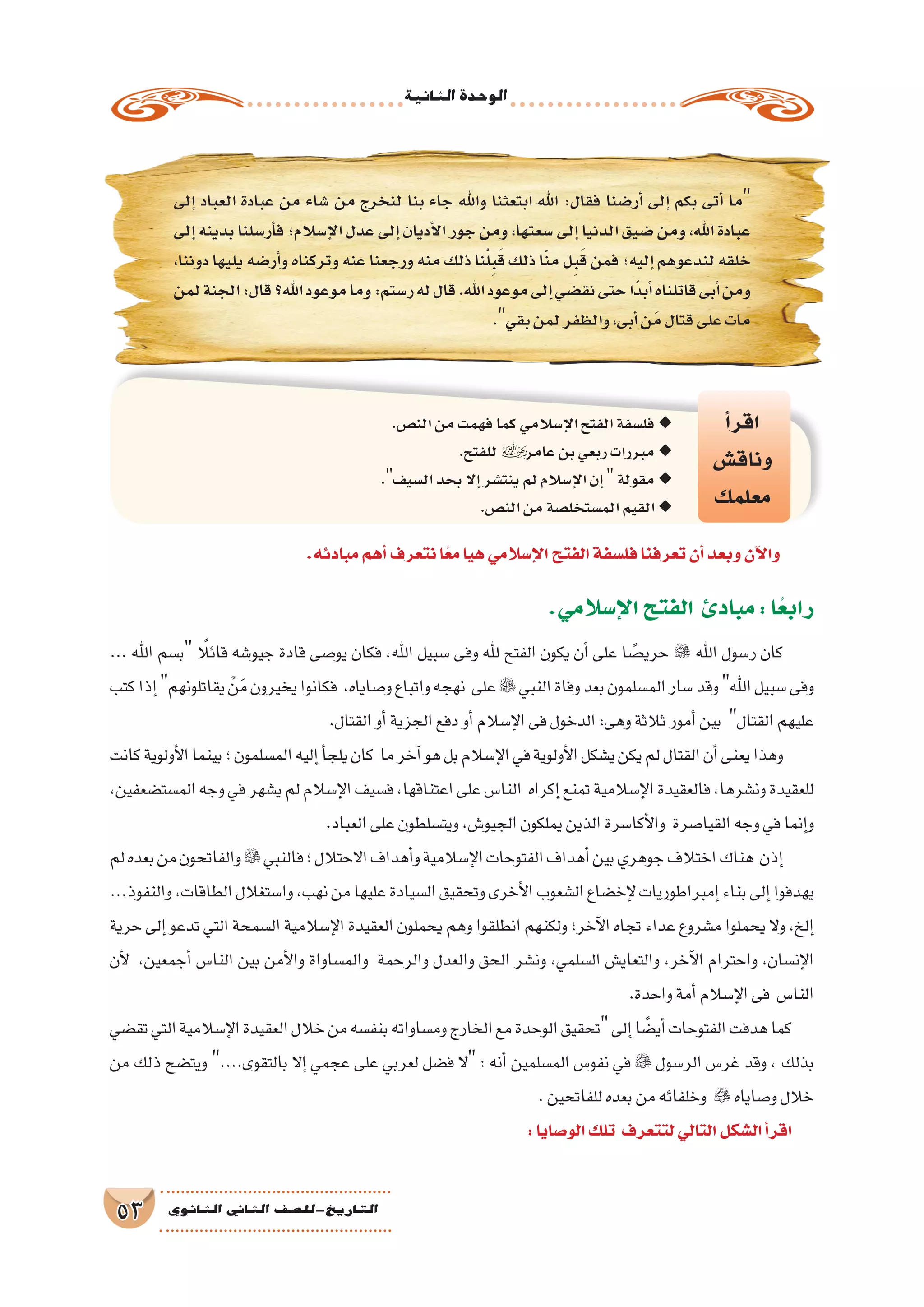 ‫الثانية‬‫الوحدة‬
53 ‫الثانوي‬ ‫الثاين‬ ‫التاريخ-لل�صف‬
‫إلى‬� ‫العباد‬ ‫عبادة‬ ‫من‬ ‫�شاء‬ ‫من‬ ‫لنخرج‬ ‫بنا‬ ‫جاء‬ ‫واهلل‬ ‫ابتعثنا‬ ‫اهلل‬ :‫فقال‬ ‫أر�ضنا‬� ‫إلى‬� ‫بكم‬ ‫أتى‬� ‫ما‬
‫إلى‬�‫بدينه‬‫أر�سلنا‬�‫ف‬‫إ�سالم؛‬‫ل‬‫ا‬‫عدل‬‫إلى‬�‫أديان‬‫ل‬‫ا‬‫جور‬‫ومن‬،‫�سعتها‬‫إلى‬�‫الدنيا‬‫�ضيق‬‫ومن‬،‫اهلل‬‫عبادة‬
،‫دوننا‬‫يليها‬‫أر�ضه‬�‫و‬‫وتركناه‬‫عنه‬‫ورجعنا‬‫منه‬‫ذلك‬‫نا‬ْ‫ل‬ِ‫ب‬َ‫ق‬‫ذلك‬‫ا‬ّ‫ن‬‫م‬‫ل‬ِ‫ب‬َ‫ق‬‫فمن‬‫إليه؛‬�‫لندعوهم‬‫خلقه‬
‫لمن‬‫الجنة‬:‫قال‬‫اهلل؟‬‫موعود‬‫وما‬:‫ر�ستم‬‫له‬‫قال‬.‫اهلل‬‫موعود‬‫إلى‬�‫نق�ضي‬‫حتى‬‫ًا‬‫د‬‫أب‬�‫قاتلناه‬‫أبى‬�‫ومن‬
.‫بقي‬‫لمن‬‫والظفر‬،‫أبى‬�‫ن‬َ‫م‬‫قتال‬‫على‬‫مات‬
‫أ‬�‫اقر‬
‫وناق�ش‬
‫معلمك‬
.‫الن�ص‬‫من‬‫فهمت‬‫كما‬‫إ�سالمي‬‫ل‬‫ا‬‫الفتح‬‫فل�سفة‬ ◆◆
.‫للفتح‬ ◆◆‫عامر‬‫بن‬‫ربعي‬‫مبررات‬
. ◆◆‫ال�سيف‬‫بحد‬‫إال‬�‫ينت�شر‬‫لم‬‫إ�سالم‬‫ل‬‫ا‬‫إن‬�‫مقولة‬
.‫الن�ص‬‫من‬‫الم�ستخل�صة‬‫القيم‬ ◆◆
.‫مبادئه‬‫أهم‬�‫نتعرف‬‫ا‬ً‫ع‬‫م‬‫هيا‬‫إ�سالمي‬‫ل‬‫ا‬‫الفتح‬‫فل�سفة‬‫تعرفنا‬‫أن‬�‫وبعد‬‫آن‬‫ل‬‫وا‬
.‫إ�سالمي‬‫ل‬‫ا‬‫الفتح‬ ‫مبادئ‬:‫ا‬ً‫رابع‬
... ‫اهلل‬ ‫ب�سم‬ ً‫قائلا‬ ‫جيو�شه‬ ‫قادة‬ ‫يو�صى‬ ‫فكان‬ ،‫اهلل‬ ‫�سبيل‬ ‫وفى‬ ‫هلل‬ ‫الفتح‬ ‫يكون‬ ‫أن‬� ‫على‬ ‫ا‬ ً‫حري�ص‬  ‫اهلل‬ ‫ر�سول‬ ‫كان‬
‫كتب‬‫إذا‬�‫يقاتلونهم‬ ْ‫ن‬َ‫م‬‫يخيرون‬‫فكانوا‬ ،‫و�صاياه‬‫واتباع‬‫نهجه‬ ‫على‬ ‫النبي‬‫وفاة‬‫بعد‬‫الم�سلمون‬‫�سار‬‫وقد‬‫اهلل‬‫�سبيل‬‫وفى‬
.‫القتال‬‫أو‬�‫الجزية‬‫دفع‬‫أو‬�‫إ�سالم‬‫ل‬‫ا‬‫فى‬‫الدخول‬:‫وهى‬‫ثالثة‬‫أمور‬�‫بين‬ ‫القتال‬‫عليهم‬
‫كانت‬‫أولوية‬‫ل‬‫ا‬‫بينما‬‫؛‬‫الم�سلمون‬‫إليه‬�‫أ‬�‫يلج‬‫كان‬ ‫ما‬‫آخر‬�‫هو‬‫بل‬‫إ�سالم‬‫ل‬‫ا‬‫في‬‫أولوية‬‫ل‬‫ا‬‫ي�شكل‬‫يكن‬‫لم‬‫القتال‬‫أن‬�‫يعنى‬‫وهذا‬
،‫الم�ست�ضعفين‬‫وجه‬‫في‬‫ي�شهر‬‫لم‬‫إ�سالم‬‫ل‬‫ا‬‫ف�سيف‬،‫اعتناقها‬‫على‬‫النا�س‬ ‫إكراه‬�‫تمنع‬‫إ�سالمية‬‫ل‬‫ا‬‫فالعقيدة‬،‫ون�شرها‬‫للعقيدة‬
.‫العباد‬‫على‬‫ويت�سلطون‬،‫الجيو�ش‬‫يملكون‬‫الذين‬‫أكا�سرة‬‫ل‬‫وا‬ ‫القيا�صرة‬‫وجه‬‫في‬‫إنما‬�‫و‬
‫لم‬‫بعده‬‫من‬‫والفاتحون‬ ‫فالنبي‬‫؛‬‫االحتالل‬‫أهداف‬�‫و‬‫إ�سالمية‬‫ل‬‫ا‬‫الفتوحات‬‫أهداف‬�‫بين‬‫جوهري‬‫اختالف‬‫هناك‬ ‫إذن‬�
...‫والنفوذ‬،‫الطاقات‬‫وا�ستغالل‬،‫نهب‬‫من‬‫عليها‬‫ال�سيادة‬‫وتحقيق‬‫أخرى‬‫ل‬‫ا‬‫ال�شعوب‬‫إخ�ضاع‬‫ل‬‫إمبراطوريات‬�‫بناء‬‫إلى‬�‫يهدفوا‬
‫حرية‬ ‫إلى‬� ‫تدعو‬ ‫التي‬ ‫ال�سمحة‬ ‫إ�سالمية‬‫ل‬‫ا‬ ‫العقيدة‬ ‫يحملون‬ ‫وهم‬ ‫انطلقوا‬ ‫ولكنهم‬ ‫آخر؛‬‫ل‬‫ا‬ ‫تجاه‬ ‫عداء‬ ‫م�شروع‬ ‫يحملوا‬ ‫وال‬ ،‫إلخ‬�
‫أن‬‫ل‬ ،‫أجمعين‬� ‫النا�س‬ ‫بين‬ ‫أمن‬‫ل‬‫وا‬ ‫والم�ساواة‬ ‫والرحمة‬ ‫والعدل‬ ‫الحق‬ ‫ون�شر‬ ،‫ال�سلمي‬ ‫والتعاي�ش‬ ،‫آخر‬‫ل‬‫ا‬ ‫واحترام‬ ،‫إن�سان‬‫ل‬‫ا‬
.‫واحدة‬‫أمة‬�‫إ�سالم‬‫ل‬‫ا‬‫فى‬ ‫النا�س‬
‫تق�ضي‬‫التي‬‫إ�سالمية‬‫ل‬‫ا‬‫العقيدة‬‫خالل‬‫من‬‫بنف�سه‬‫وم�ساواته‬‫الخارج‬‫مع‬‫الوحدة‬‫تحقيق‬‫إلى‬�‫ا‬ ً‫أي�ض‬�‫الفتوحات‬‫هدفت‬‫كما‬
‫من‬ ‫ذلك‬ ‫ويت�ضح‬ ....‫بالتقوى‬ ‫إال‬� ‫عجمي‬ ‫على‬ ‫لعربي‬ ‫ف�ضل‬ ‫ال‬ : ‫أنه‬� ‫الم�سلمين‬ ‫نفو�س‬ ‫في‬  ‫الر�سول‬ ‫غر�س‬ ‫وقد‬ ، ‫بذلك‬
.‫للفاتحين‬‫بعده‬‫من‬‫وخلفائه‬  ‫و�صاياه‬‫خالل‬
:‫الو�صايا‬‫تلك‬ ‫لتتعرف‬‫التالي‬‫ال�شكل‬‫أ‬�‫اقر‬
 