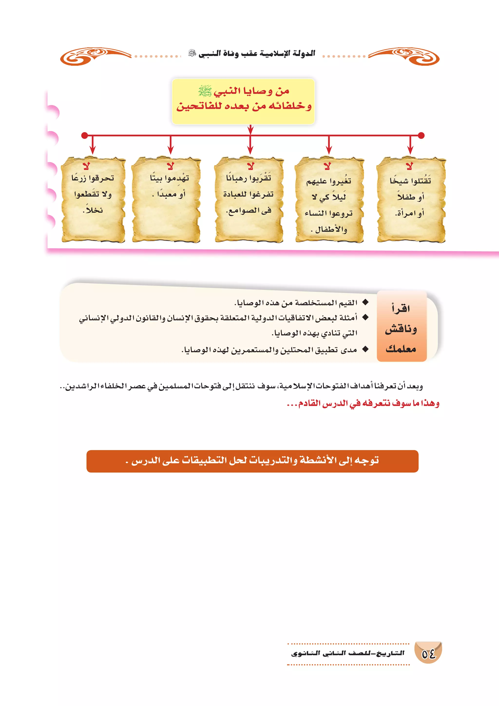‫النبي‬‫وفاة‬‫عقب‬‫إ�سالمية‬‫ل‬‫ا‬‫الدولة‬
54‫الثانوي‬ ‫الثاين‬ ‫التاريخ-لل�صف‬
..‫الرا�شدين‬‫الخلفاء‬‫ع�صر‬‫في‬‫الم�سلمين‬‫فتوحات‬‫إلى‬�‫ننتقل‬ ‫�سوف‬،‫إ�سالمية‬‫ل‬‫ا‬‫الفتوحات‬‫أهداف‬�‫تعرفنا‬‫أن‬�‫وبعد‬
...‫القادم‬‫الدر�س‬‫في‬‫نتعرفه‬‫�سوف‬‫ما‬‫وهذا‬
‫أ‬�‫اقر‬
‫وناق�ش‬
‫معلمك‬
.‫الو�صايا‬‫هذه‬‫من‬‫الم�ستخل�صة‬‫القيم‬ ◆◆
‫إن�ساني‬‫ل‬‫ا‬‫الدولي‬‫والقانون‬‫إن�سان‬‫ل‬‫ا‬‫بحقوق‬‫المتعلقة‬‫الدولية‬‫االتفاقيات‬‫لبع�ض‬‫أمثلة‬� ◆◆
.‫الو�صايا‬‫بهذه‬‫تنادي‬‫التي‬
. ◆◆‫الو�صايا‬‫لهذه‬‫والم�ستعمرين‬‫المحتلين‬‫تطبيق‬‫مدى‬
‫ا‬ً‫�شيخ‬ ‫تلوا‬ُ‫ق‬َ‫ت‬
ً‫ال‬‫طف‬ ‫أو‬�
.‫أة‬�‫امر‬ ‫أو‬�
‫عليهم‬ ‫يروا‬ُ‫غ‬‫ت‬
‫ال‬ ‫كي‬ ً‫ال‬‫ي‬َ‫ل‬
‫الن�ساء‬ ‫تروعوا‬
. ‫أطفال‬‫ل‬‫وا‬
‫ا‬ً‫ن‬‫رهبا‬ ‫بوا‬َ‫ر‬ْ‫ق‬َ‫ت‬
‫للعبادة‬ ‫تفرغوا‬
.‫ال�صوامع‬ ‫فى‬
‫ا‬ً‫ت‬‫بي‬ ‫موا‬ِ‫د‬ْ‫ه‬‫ت‬
. ‫ًا‬‫د‬‫معب‬ ‫أو‬�
‫ا‬ً‫ع‬‫زر‬ ‫تحرقوا‬
‫طعوا‬َ‫ق‬‫ت‬ ‫وال‬
.ً‫ال‬‫نخ‬
‫ﷺ‬‫النبي‬ ‫و�صايا‬ ‫من‬
‫للفاتحين‬ ‫بعده‬ ‫من‬ ‫وخلفائه‬
‫ال‬‫ال‬‫ال‬‫ال‬‫ال‬
.‫الدر�س‬‫على‬‫التطبيقات‬‫لحل‬‫والتدريبات‬‫أن�شطة‬‫ل‬‫ا‬‫إلى‬�‫توجه‬
 