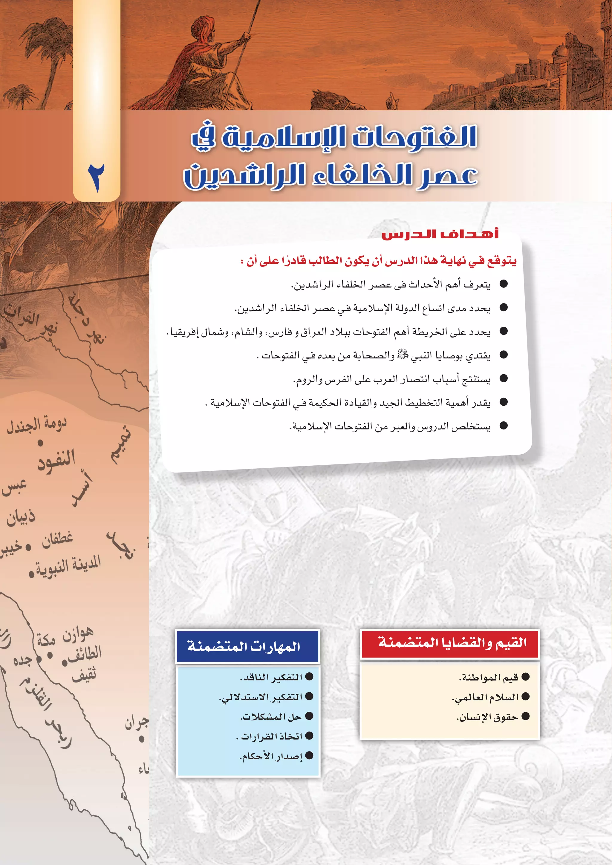 ‫الثانية‬‫الوحدة‬
55 ‫الثانوي‬ ‫الثاين‬ ‫التاريخ-لل�صف‬
:‫أن‬�‫على‬‫ا‬ً‫قادر‬‫الطالب‬‫يكون‬‫أن‬�‫الدر�س‬‫هذا‬‫نهاية‬‫فـي‬‫يتوقع‬
.‫الرا�شدين‬‫اخللفاء‬‫ع�صر‬‫فى‬‫أحداث‬‫ل‬‫ا‬‫أهم‬�‫يتعرف‬ ●●
.‫الرا�شدين‬‫اخللفاء‬‫ع�صر‬‫ـي‬‫ف‬‫إ�سالمية‬‫ل‬‫ا‬‫الدولة‬‫ات�ساع‬‫مدى‬‫يحدد‬ ●●
.‫إفريقيا‬�‫و�شمال‬،‫وال�شام‬،‫فار�س‬‫و‬‫العراق‬‫ببالد‬‫الفتوحات‬‫أهم‬�‫اخلريطة‬‫على‬‫يحدد‬ ●●
.‫الفتوحات‬‫ـي‬‫ف‬‫بعده‬‫من‬‫وال�صحابة‬ ●● ‫النبي‬‫بو�صايا‬‫يقتدي‬
.‫والروم‬‫الفر�س‬‫على‬‫العرب‬‫انت�صار‬‫أ�سباب‬�‫ي�ستنتج‬ ●●
.‫إ�سالمية‬‫ل‬‫ا‬‫الفتوحات‬‫ـي‬‫ف‬‫احلكيمة‬‫والقيادة‬‫اجليد‬‫التخطيط‬‫أهمية‬�‫يقدر‬ ●●
.‫إ�سالمية‬‫ل‬‫ا‬‫الفتوحات‬‫من‬‫والعرب‬‫الدرو�س‬‫ي�ستخل�ص‬ ●●
.‫المواطنة‬‫قيم‬ ●●
.‫العالمي‬‫ال�سالم‬ ●●
.‫إن�سان‬‫ل‬‫ا‬‫حقوق‬ ●●
‫المت�ضمنة‬‫والق�ضايا‬‫القيم‬
.‫الناقد‬‫التفكير‬ ●●
.‫اال�ستداللي‬‫التفكير‬ ●●
.‫الم�شكالت‬‫حل‬ ●●
.‫القرارات‬‫اتخاذ‬ ●●
.‫أحكام‬‫ل‬‫ا‬‫إ�صدار‬� ●●
‫المت�ضمنة‬‫المهارات‬
2
‫الدرس‬ ‫أهداف‬
 