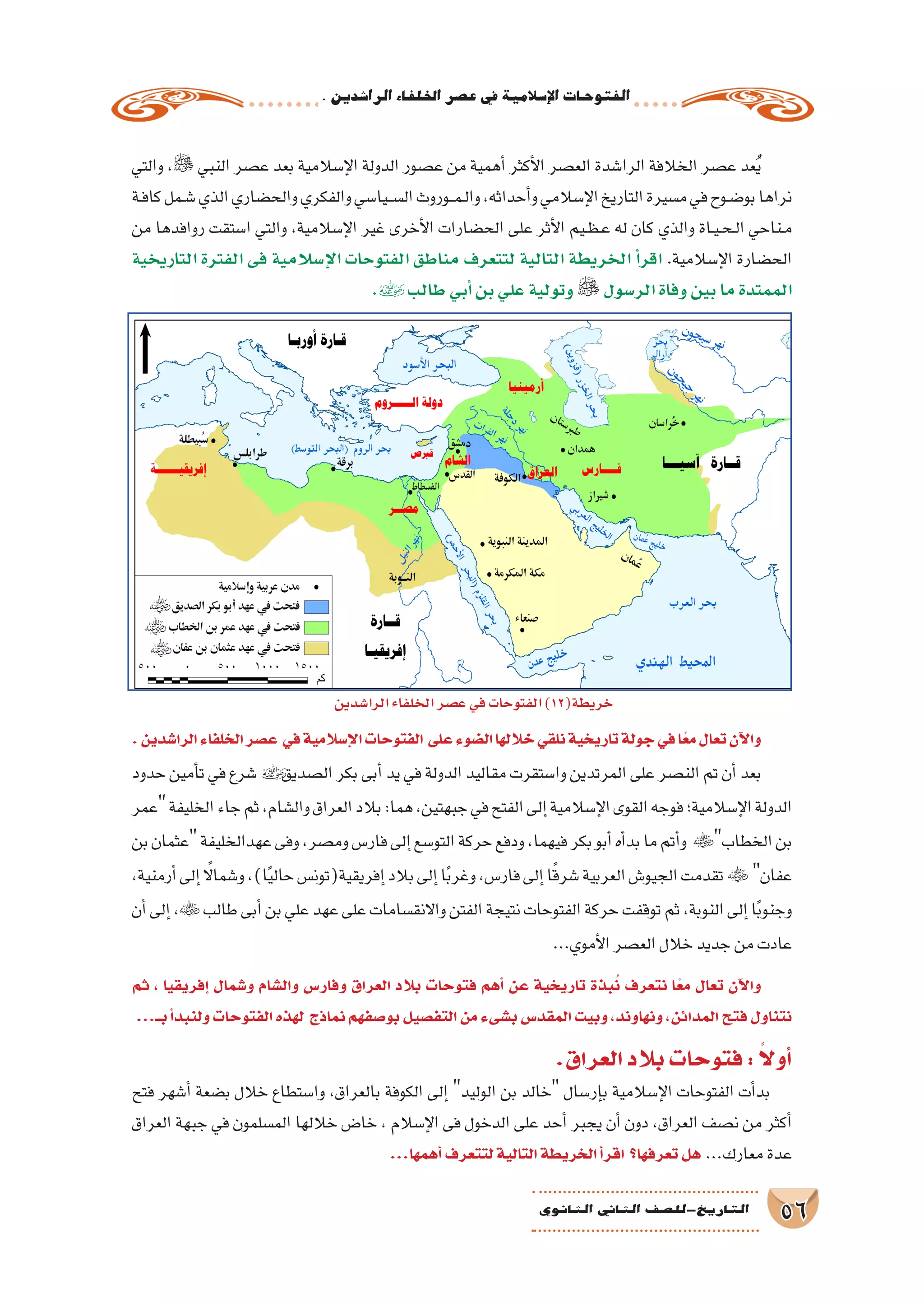 .‫الرا�شدين‬‫اخللفاء‬‫ع�صر‬‫يف‬‫إ�سالمية‬‫ل‬‫ا‬‫الفتوحات‬
56‫الثانوي‬ ‫الثاين‬ ‫التاريخ-لل�صف‬
‫والتي‬ ، ‫النبي‬ ‫ع�صر‬ ‫بعد‬ ‫إ�سالمية‬‫ل‬‫ا‬ ‫الدولة‬ ‫ع�صور‬ ‫من‬ ‫أهمية‬� ‫أكثر‬‫ل‬‫ا‬ ‫الع�صر‬ ‫الرا�شدة‬ ‫الخالفة‬ ‫ع�صر‬ ‫عد‬ُ‫ي‬
‫ـة‬‫ف‬‫كا‬‫ـمل‬‫ش‬�‫الذي‬‫والح�ضاري‬‫والفكري‬‫ـيا�سي‬‫ـ‬‫س‬�‫ال‬‫ـوروث‬‫ـ‬‫م‬‫ـ‬‫ل‬‫وا‬،‫أحداثه‬�‫و‬‫إ�سالمي‬‫ل‬‫ا‬‫التاريخ‬‫م�سيرة‬‫في‬‫ـوح‬‫ض‬�‫بو‬‫نراها‬
‫من‬ ‫روافدها‬ ‫ا�ستقت‬ ‫والتي‬ ،‫إ�سالمية‬‫ل‬‫ا‬ ‫غير‬ ‫أخرى‬‫ل‬‫ا‬ ‫الح�ضارات‬ ‫على‬ ‫أثر‬‫ل‬‫ا‬ ‫ـيم‬‫ظ‬‫ـ‬‫ع‬ ‫له‬ ‫كان‬ ‫والذي‬ ‫ـاة‬‫ي‬‫ـ‬‫ح‬‫ـ‬‫ل‬‫ا‬ ‫ـناحي‬‫م‬
‫التاريخية‬ ‫الفترة‬ ‫فى‬ ‫إ�سالمية‬‫ل‬‫ا‬ ‫الفتوحات‬ ‫مناطق‬ ‫لتتعرف‬ ‫التالية‬ ‫الخريطة‬ ‫أ‬�‫اقر‬ .‫إ�سالمية‬‫ل‬‫ا‬ ‫الح�ضارة‬
.‫طالب‬‫أبي‬�‫بن‬‫علي‬‫وتولية‬  ‫الر�سول‬‫وفاة‬‫بين‬‫ما‬‫الممتدة‬
.‫الرا�شدين‬‫الخلفاء‬‫ع�صر‬ ‫في‬‫إ�سالمية‬‫ل‬‫ا‬‫الفتوحات‬ ‫على‬‫ال�ضوء‬‫خاللها‬‫نلقي‬‫تاريخية‬‫جولة‬‫في‬‫ًا‬‫ع‬‫م‬‫تعال‬‫آن‬‫ل‬‫وا‬
‫حدود‬‫أمين‬�‫ت‬‫في‬‫�شرع‬‫ال�صديق‬‫بكر‬‫أبى‬�‫يد‬‫في‬‫الدولة‬‫مقاليد‬‫وا�ستقرت‬‫المرتدين‬‫على‬‫الن�صر‬‫تم‬‫أن‬�‫بعد‬
‫عمر‬‫الخليفة‬‫جاء‬‫ثم‬،‫وال�شام‬‫العراق‬‫بالد‬:‫هما‬،‫جبهتين‬‫في‬‫الفتح‬‫إلى‬�‫إ�سالمية‬‫ل‬‫ا‬‫القوى‬‫فوجه‬‫إ�سالمية؛‬‫ل‬‫ا‬‫الدولة‬
‫بن‬‫عثمان‬‫عهدالخليفة‬‫وفى‬،‫وم�صر‬‫فار�س‬‫إلى‬�‫التو�سع‬‫حركة‬‫ودفع‬،‫فيهما‬‫بكر‬‫أبو‬�‫أه‬�‫بد‬‫ما‬‫أتم‬�‫و‬ ‫الخطاب‬‫بن‬
،‫أرمنية‬�‫إلى‬� ً‫ا‬‫و�شمال‬،)‫ا‬ً‫ي‬‫حال‬‫إفريقية(تون�س‬�‫بالد‬‫إلى‬�‫ا‬ً‫ب‬‫وغر‬،‫فار�س‬‫إلى‬�‫ا‬ً‫ق‬‫�شر‬‫العربية‬‫الجيو�ش‬‫تقدمت‬  ‫عفان‬
‫أن‬�‫إلى‬�، ‫طالب‬‫أبى‬�‫بن‬‫علي‬‫عهد‬‫على‬‫واالنق�سامات‬‫الفتن‬‫نتيجة‬‫الفتوحات‬‫حركة‬‫توقفت‬‫ثم‬،‫النوبة‬‫إلى‬�‫ا‬ً‫ب‬‫وجنو‬
...‫أموي‬‫ل‬‫ا‬‫الع�صر‬‫خالل‬‫جديد‬‫من‬‫عادت‬
‫ثم‬ ، ‫إفريقيا‬� ‫و�شمال‬ ‫وال�شام‬ ‫وفار�س‬ ‫العراق‬ ‫بالد‬ ‫فتوحات‬ ‫أهم‬� ‫عن‬ ‫تاريخية‬ ‫بذة‬ُ‫ن‬ ‫نتعرف‬ ‫ا‬ً‫مع‬ ‫تعال‬ ‫آن‬‫ل‬‫وا‬
...‫بــ‬‫أ‬�‫ولنبد‬‫الفتوحات‬‫لهذه‬ ‫نماذج‬‫بو�صفهم‬‫التف�صيل‬‫من‬‫ب�شىء‬‫المقد�س‬‫وبيت‬،‫ونهاوند‬،‫المدائن‬‫فتح‬‫نتناول‬
.‫العراق‬‫بالد‬‫فتوحات‬: ً‫ال‬‫أو‬�
‫فتح‬ ‫أ�شهر‬� ‫ب�ضعة‬ ‫خالل‬ ‫وا�ستطاع‬ ،‫بالعراق‬ ‫الكوفة‬ ‫إلى‬� ‫الوليد‬ ‫بن‬ ‫خالد‬ ‫إر�سال‬�‫ب‬ ‫إ�سالمية‬‫ل‬‫ا‬ ‫الفتوحات‬ ‫أت‬�‫بد‬
‫العراق‬ ‫جبهة‬ ‫في‬ ‫الم�سلمون‬ ‫خاللها‬ ‫خا�ض‬ ، ‫إ�سالم‬‫ل‬‫ا‬ ‫فى‬ ‫الدخول‬ ‫على‬ ‫أحد‬� ‫يجبر‬ ‫أن‬� ‫دون‬ ،‫العراق‬ ‫ن�صف‬ ‫من‬ ‫أكثر‬�
...‫أهمها‬�‫لتتعرف‬‫التالية‬‫الخريطة‬‫أ‬�‫اقر‬ ‫تعرفها؟‬‫هل‬ ...‫معارك‬‫عدة‬
‫الرا�شدين‬‫الخلفاء‬‫ع�صر‬‫في‬‫الفتوحات‬)12(‫خريطة‬
 