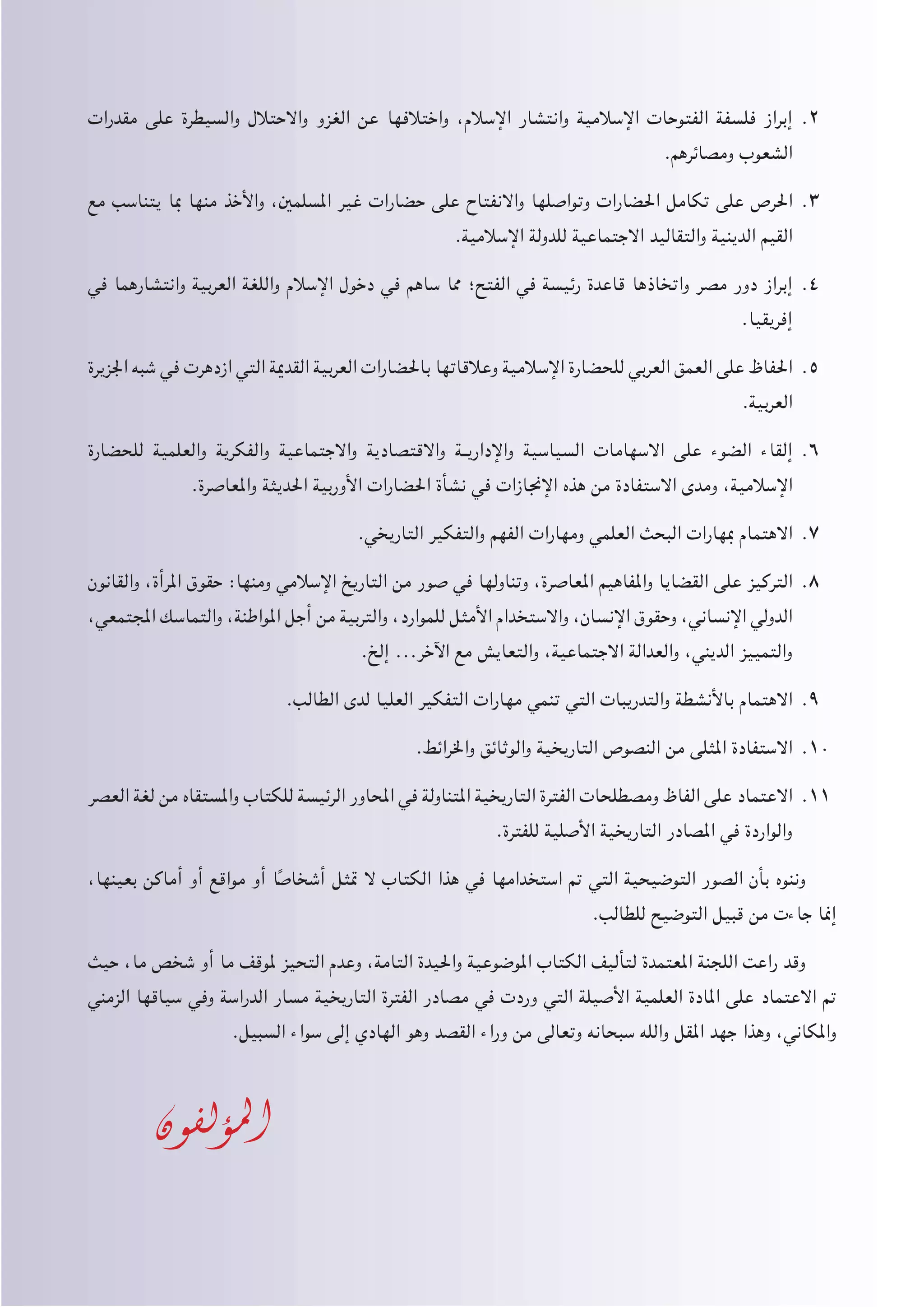 ‫مقدرات‬ ‫على‬ ‫والسيطرة‬ ‫واالحتالل‬ ‫الغزو‬ ‫عن‬ ‫واختالفها‬ ،‫اإلسالم‬ ‫وانتشار‬ ‫اإلسالمية‬ ‫الفتوحات‬ ‫فلسفة‬ ‫إبراز‬ 22.
.‫ومصائرهم‬ ‫الشعوب‬
‫مع‬ ‫يتناسب‬ ‫مبا‬ ‫منها‬ ‫واألخذ‬ ،‫املسلمني‬ ‫غير‬ ‫حضارات‬ ‫على‬ ‫واالنفتاح‬ ‫وتواصلها‬ ‫احلضارات‬ ‫تكامل‬ ‫على‬ ‫احلرص‬ 33.
.‫اإلسالمية‬ ‫للدولة‬ ‫االجتماعية‬ ‫والتقاليد‬ ‫الدينية‬ ‫القيم‬
‫في‬ ‫وانتشارهما‬ ‫العربية‬ ‫واللغة‬ ‫اإلسالم‬ ‫دخول‬ ‫في‬ ‫ساهم‬ ‫مما‬ ‫الفتح؛‬ ‫في‬ ‫رئيسة‬ ‫قاعدة‬ ‫واتخاذها‬ ‫مصر‬ ‫دور‬ ‫إبراز‬ 44.
.‫إفريقيا‬
‫اجلزيرة‬ ‫شبه‬ ‫في‬ ‫ازدهرت‬ ‫التي‬ ‫القدمية‬ ‫العربية‬ ‫باحلضارات‬ ‫وعالقاتها‬ ‫اإلسالمية‬ ‫للحضارة‬ ‫العربي‬ ‫العمق‬ ‫على‬ ‫احلفاظ‬ 55.
.‫العربية‬
‫للحضارة‬ ‫والعلمية‬ ‫والفكرية‬ ‫واالجتماعية‬ ‫واالقتصادية‬ ‫�ة‬�‫واإلداري‬ ‫السياسية‬ ‫االسهامات‬ ‫على‬ ‫الضوء‬ ‫إلقاء‬ 66.
.‫واملعاصرة‬ ‫احلديثة‬ ‫األوربية‬ ‫احلضارات‬ ‫نشأة‬ ‫في‬ ‫اإلجنازات‬ ‫هذه‬ ‫من‬ ‫االستفادة‬ ‫ومدى‬ ،‫اإلسالمية‬
.‫التاريخي‬ ‫والتفكير‬ ‫الفهم‬ ‫ومهارات‬ ‫العلمي‬ ‫البحث‬ ‫مبهارات‬ ‫االهتمام‬ 77.
‫والقانون‬ ،‫املرأة‬ ‫حقوق‬ :‫ومنها‬ ‫اإلسالمي‬ ‫التاريخ‬ ‫من‬ ‫صور‬ ‫في‬ ‫وتناولها‬ ،‫املعاصرة‬ ‫واملفاهيم‬ ‫القضايا‬ ‫على‬ ‫التركيز‬ 88.
،‫املجتمعي‬ ‫والتماسك‬ ،‫املواطنة‬ ‫أجل‬ ‫من‬ ‫والتربية‬ ،‫للموارد‬ ‫األمثل‬ ‫واالستخدام‬ ،‫اإلنسان‬ ‫وحقوق‬ ،‫اإلنساني‬ ‫الدولي‬
.‫إلخ‬ ...‫اآلخر‬ ‫مع‬ ‫والتعايش‬ ،‫االجتماعية‬ ‫والعدالة‬ ،‫الديني‬ ‫والتمييز‬
.‫الطالب‬ ‫لدى‬ ‫العليا‬ ‫التفكير‬ ‫مهارات‬ ‫تنمي‬ ‫التي‬ ‫والتدريبات‬ ‫باألنشطة‬ ‫االهتمام‬ 99.
.‫واخلرائط‬ ‫والوثائق‬ ‫التاريخية‬ ‫النصوص‬ ‫من‬ ‫املثلى‬ ‫االستفادة‬ 1010
‫العصر‬ ‫لغة‬ ‫من‬ ‫واملستقاه‬ ‫للكتاب‬ ‫الرئيسة‬ ‫احملاور‬ ‫في‬ ‫املتناولة‬ ‫التاريخية‬ ‫الفترة‬ ‫ومصطلحات‬ ‫الفاظ‬ ‫على‬ ‫االعتماد‬ 1111
.‫للفترة‬ ‫األصلية‬ ‫التاريخية‬ ‫املصادر‬ ‫في‬ ‫والواردة‬
،‫بعينها‬ ‫أماكن‬ ‫أو‬ ‫مواقع‬ ‫أو‬ ‫ا‬ً‫أشخاص‬ ‫متثل‬ ‫ال‬ ‫الكتاب‬ ‫هذا‬ ‫في‬ ‫استخدامها‬ ‫مت‬ ‫التي‬ ‫التوضيحية‬ ‫الصور‬ ‫بأن‬ ‫وننوه‬
.‫للطالب‬ ‫التوضيح‬ ‫قبيل‬ ‫من‬ ‫جاءت‬ ‫إمنا‬
‫حيث‬ ،‫ما‬ ‫شخص‬ ‫أو‬ ‫ما‬ ‫ملوقف‬ ‫التحيز‬ ‫وعدم‬ ،‫التامة‬ ‫واحليدة‬ ‫املوضوعية‬ ‫الكتاب‬ ‫لتأليف‬ ‫املعتمدة‬ ‫اللجنة‬ ‫راعت‬ ‫وقد‬
‫الزمني‬ ‫سياقها‬ ‫وفي‬ ‫الدراسة‬ ‫مسار‬ ‫التاريخية‬ ‫الفترة‬ ‫مصادر‬ ‫في‬ ‫وردت‬ ‫التي‬ ‫األصيلة‬ ‫العلمية‬ ‫املادة‬ ‫على‬ ‫االعتماد‬ ‫مت‬
.‫السبيل‬ ‫سواء‬ ‫إلى‬ ‫الهادي‬ ‫وهو‬ ‫القصد‬ ‫وراء‬ ‫من‬ ‫وتعالى‬ ‫سبحانه‬ ‫والله‬ ‫املقل‬ ‫جهد‬ ‫وهذا‬ ،‫واملكاني‬
‫املؤلفون‬
 