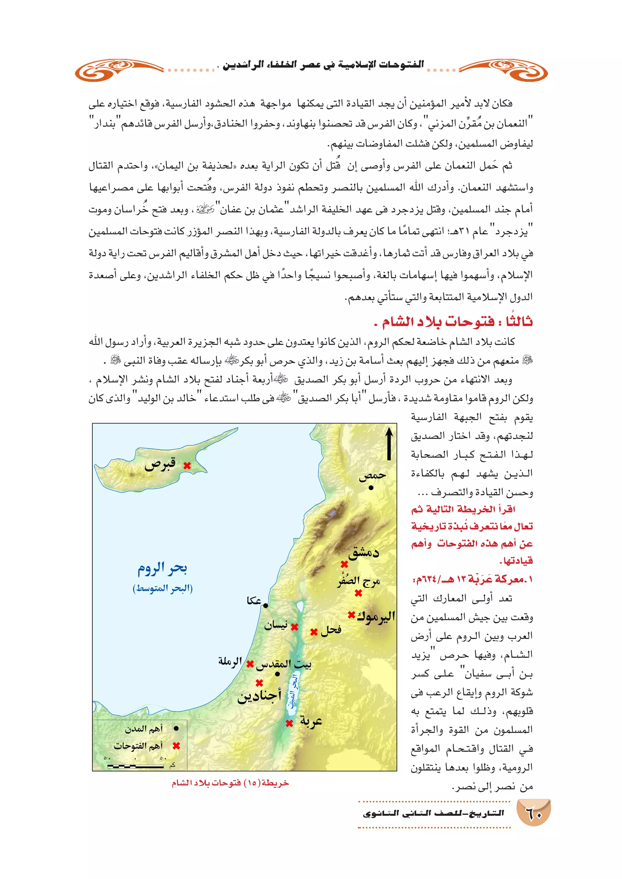 .‫الرا�شدين‬‫اخللفاء‬‫ع�صر‬‫يف‬‫إ�سالمية‬‫ل‬‫ا‬‫الفتوحات‬
60‫الثانوي‬ ‫الثاين‬ ‫التاريخ-لل�صف‬
‫على‬ ‫اختياره‬ ‫فوقع‬ ،‫الفار�سية‬ ‫الح�شود‬ ‫هذه‬ ‫مواجهة‬ ‫يمكنها‬ ‫التى‬ ‫القيادة‬ ‫يجد‬ ‫أن‬� ‫ؤمنين‬�‫الم‬ ‫أمير‬‫ل‬ ‫البد‬ ‫فكان‬
‫قائدهمبندار‬‫الفر�س‬‫أر�سل‬�‫الخنادق،و‬‫وحفروا‬،‫بنهاوند‬‫تح�صنوا‬‫قد‬‫الفر�س‬‫وكان‬،‫المزني‬‫ن‬ِّ‫ر‬‫ق‬ُ‫م‬‫بن‬‫النعمان‬
.‫بينهم‬‫المفاو�ضات‬‫ف�شلت‬‫ولكن‬،‫الم�سلمين‬‫ليفاو�ض‬
‫القتال‬ ‫واحتدم‬ ،»‫اليمان‬ ‫بن‬ ‫«لحذيفة‬ ‫بعده‬ ‫الراية‬ ‫تكون‬ ‫أن‬� ‫تل‬ُ‫ق‬ ‫إن‬� ‫أو�صى‬�‫و‬ ‫الفر�س‬ ‫على‬ ‫النعمان‬ ‫مل‬ َ‫ح‬ ‫ثم‬
‫م�صراعيها‬ ‫على‬ ‫أبوابها‬� ‫تحت‬ُ‫ف‬‫و‬ ،‫الفر�س‬ ‫دولة‬ ‫نفوذ‬ ‫وتحطم‬ ‫بالن�صر‬ ‫الم�سلمين‬ ‫اهلل‬ ‫أدرك‬�‫و‬ .‫النعمان‬ ‫وا�ست�شهد‬
‫وموت‬ ‫را�سان‬ ُ‫خ‬ ‫فتح‬ ‫وبعد‬ ،‫عفان‬ ‫بن‬ ‫الرا�شدعثمان‬ ‫الخليفة‬ ‫عهد‬ ‫فى‬ ‫يزدجرد‬ ‫وقتل‬ ،‫الم�سلمين‬ ‫جند‬ ‫أمام‬�
‫الم�سلمين‬‫فتوحات‬‫كانت‬‫ؤزر‬�‫الم‬‫الن�صر‬‫وبهذا‬،‫الفار�سية‬‫بالدولة‬‫يعرف‬‫كان‬‫ما‬‫ا‬ً‫تمام‬‫انتهى‬‫ـ؛‬‫ه‬31‫عام‬‫يزدجرد‬
‫دولة‬‫راية‬‫تحت‬‫الفر�س‬‫أقاليم‬�‫و‬‫الم�شرق‬‫أهل‬�‫دخل‬‫حيث‬،‫خيراتها‬‫أغدقت‬�‫و‬،‫ثمارها‬‫أتت‬�‫قد‬‫وفار�س‬‫العراق‬‫بالد‬‫في‬
‫أ�صعدة‬� ‫وعلى‬ ،‫الرا�شدين‬ ‫الخلفاء‬ ‫حكم‬ ‫ظل‬ ‫في‬ ‫ا‬ً‫واحد‬ ‫ا‬ ً‫ن�سيج‬ ‫أ�صبحوا‬�‫و‬ ،‫بالغة‬ ‫إ�سهامات‬� ‫فيها‬ ‫أ�سهموا‬�‫و‬ ،‫إ�سالم‬‫ل‬‫ا‬
.‫بعدهم‬‫أتي‬�‫�ست‬‫والتي‬‫المتتابعة‬‫إ�سالمية‬‫ل‬‫ا‬‫الدول‬
.‫ال�شام‬‫بالد‬‫فتوحات‬:‫ا‬ً‫ثالث‬
‫اهلل‬‫ر�سول‬‫أراد‬�‫و‬،‫العربية‬‫الجزيرة‬‫�شبه‬‫حدود‬‫على‬‫يعتدون‬‫كانوا‬‫الذين‬،‫الروم‬‫لحكم‬‫خا�ضعة‬‫ال�شام‬‫بالد‬‫كانت‬
.  ‫النبى‬‫وفاة‬‫عقب‬‫إر�ساله‬�‫ب‬‫بكر‬‫أبو‬�‫حر�ص‬‫والذي‬،‫زيد‬‫بن‬‫أ�سامة‬�‫بعث‬‫إليهم‬�‫فجهز‬‫ذلك‬‫من‬‫منعهم‬ 
، ‫إ�سالم‬‫ل‬‫ا‬ ‫ون�شر‬ ‫ال�شام‬ ‫بالد‬ ‫لفتح‬ ‫أجناد‬� ‫أربعة‬� ‫ال�صديق‬ ‫بكر‬ ‫أبو‬� ‫أر�سل‬� ‫الردة‬ ‫حروب‬ ‫من‬ ‫االنتهاء‬ ‫وبعد‬
‫كان‬‫والذى‬‫الوليد‬‫بن‬‫خالد‬‫ا�ستدعاء‬‫طلب‬‫فى‬‫ال�صديق‬‫بكر‬‫أبا‬�‫أر�سل‬�‫ف‬،‫�شديدة‬‫مقاومة‬‫قاموا‬‫الروم‬‫ولكن‬
‫الفار�سية‬ ‫الجبهة‬ ‫بفتح‬ ‫يقوم‬
‫ال�صديق‬ ‫اختار‬ ‫وقد‬ ،‫لنجدتهم‬
‫ال�صحابة‬ ‫��ار‬‫ب‬��‫ك‬ ‫��ح‬‫ت‬��‫ف‬��‫ل‬‫ا‬ ‫��ذا‬‫ه‬��‫ل‬
‫بالكفاءة‬ ‫��م‬‫ه‬��‫ل‬ ‫ي�شهد‬ ‫��ن‬‫ي‬‫��ذ‬‫ل‬‫ا‬
...‫والت�صرف‬‫القيادة‬‫وح�سن‬
‫ثم‬ ‫التالية‬ ‫الخريطة‬ ‫أ‬�‫اقر‬
‫تاريخية‬‫بذة‬ُ‫ن‬‫نتعرف‬‫ا‬ً‫ع‬‫م‬‫تعال‬
‫أهم‬�‫و‬ ‫الفتوحات‬ ‫هذه‬ ‫أهم‬� ‫عن‬
.‫قيادتها‬
:‫هـــ/436م‬13‫ْة‬‫ب‬َ‫ر‬ َ‫ع‬‫1.معركة‬
‫التي‬ ‫المعارك‬ ‫���ى‬‫ل‬‫أو‬� ‫تعد‬
‫من‬ ‫الم�سلمين‬ ‫جي�ش‬ ‫بين‬ ‫وقعت‬
‫أر�ض‬� ‫على‬ ‫��روم‬‫ل‬‫ا‬ ‫وبين‬ ‫العرب‬
‫يزيد‬ ‫��ر���ص‬‫ح‬ ‫وفيها‬ ،‫��ام‬‫ش‬�����‫ل‬‫ا‬
‫ك�سر‬ ‫��ى‬‫ل‬��‫ع‬ ‫�سفيان‬ ‫���ى‬‫ب‬‫أ‬� ‫��ن‬‫ب‬
‫فى‬ ‫الرعب‬ ‫إيقاع‬�‫و‬ ‫الروم‬ ‫�شوكة‬
‫به‬ ‫يتمتع‬ ‫لما‬ ‫���ك‬‫ل‬‫وذ‬ ،‫قلوبهم‬
‫أة‬�‫والجر‬ ‫القوة‬ ‫من‬ ‫الم�سلمون‬
‫المواقع‬ ‫��ام‬‫ح‬��‫ت‬��‫ق‬‫وا‬ ‫القتال‬ ‫��ي‬‫ف‬
‫ينتقلون‬ ‫بعدها‬ ‫وظلوا‬ ،‫الرومية‬
.‫ن�صر‬‫إلى‬�‫ن�صر‬ ‫من‬‫ال�شام‬‫بالد‬‫فتوحات‬)15(‫خريطة‬
 