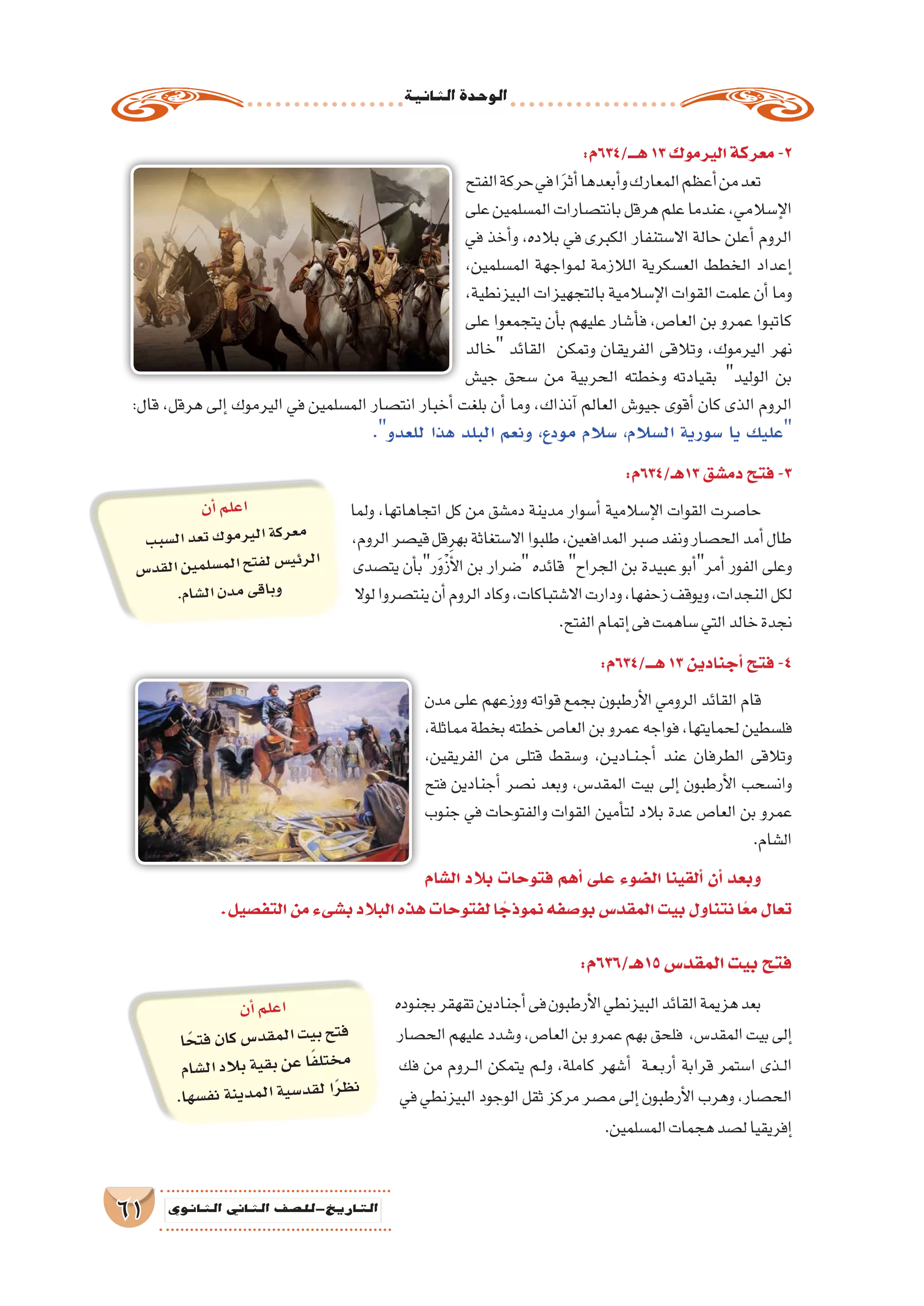 ‫الثانية‬‫الوحدة‬
61 ‫الثانوي‬ ‫الثاين‬ ‫التاريخ-لل�صف‬
:‫هـــ/436م‬13‫اليرموك‬‫معركة‬-2
‫الفتح‬‫حركة‬‫في‬‫ا‬َ‫ر‬‫أث‬�‫أبعدها‬�‫و‬‫المعارك‬‫أعظم‬�‫من‬‫تعد‬
‫على‬‫الم�سلمين‬‫بانت�صارات‬‫هرقل‬‫علم‬‫عندما‬،‫إ�سالمي‬‫ل‬‫ا‬
‫في‬ ‫أخذ‬�‫و‬ ،‫بالده‬ ‫في‬ ‫الكبرى‬ ‫اال�ستنفار‬ ‫حالة‬ ‫أعلن‬� ‫الروم‬
،‫الم�سلمين‬ ‫لمواجهة‬ ‫الالزمة‬ ‫الع�سكرية‬ ‫الخطط‬ ‫إعداد‬�
،‫البيزنطية‬‫بالتجهيزات‬‫إ�سالمية‬‫ل‬‫ا‬‫القوات‬‫علمت‬‫أن‬�‫وما‬
‫على‬ ‫يتجمعوا‬ ‫أن‬�‫ب‬ ‫عليهم‬ ‫أ�شار‬�‫ف‬ ،‫العا�ص‬ ‫بن‬ ‫عمرو‬ ‫كاتبوا‬
‫خالد‬ ‫القائد‬ ‫وتمكن‬ ‫الفريقان‬ ‫وتالقى‬ ،‫اليرموك‬ ‫نهر‬
‫جي�ش‬ ‫�سحق‬ ‫من‬ ‫الحربية‬ ‫وخطته‬ ‫بقيادته‬ ‫الوليد‬ ‫بن‬
:‫قال‬ ،‫هرقل‬ ‫إلى‬� ‫اليرموك‬ ‫في‬ ‫الم�سلمين‬ ‫انت�صار‬ ‫أخبار‬� ‫بلغت‬ ‫أن‬� ‫وما‬ ،‫آنذاك‬� ‫العالم‬ ‫جيو�ش‬ ‫أقوى‬� ‫كان‬ ‫الذى‬ ‫الروم‬
.‫للعدو‬ ‫هذا‬ ‫البلد‬ ‫ونعم‬ ،‫مودع‬ ‫�سالم‬ ،‫ال�سالم‬ ‫�سورية‬ ‫يا‬ ‫عليك‬
:‫31هـ/436م‬‫دم�شق‬‫فتح‬-3
‫ولما‬ ،‫اتجاهاتها‬ ‫كل‬ ‫من‬ ‫دم�شق‬ ‫مدينة‬ ‫أ�سوار‬� ‫إ�سالمية‬‫ل‬‫ا‬ ‫القوات‬ ‫حا�صرت‬
،‫الروم‬‫قي�صر‬‫بهرقل‬‫اال�ستغاثة‬‫طلبوا‬،‫المدافعين‬‫�صبر‬‫ونفد‬‫الح�صار‬‫أمد‬�‫طال‬
‫يت�صدى‬ ‫أن‬�‫رب‬َ‫و‬ْ‫ز‬َ‫أ‬‫ل‬‫ا‬ ‫بن‬ ‫�ضرار‬ ‫قائده‬ ‫الجراح‬ ‫بن‬ ‫عبيدة‬ ‫أبو‬�‫أمر‬� ‫الفور‬ ‫وعلى‬
‫لوال‬‫ينت�صروا‬‫أن‬�‫الروم‬‫وكاد‬،‫اال�شتباكات‬‫ودارت‬،‫زحفها‬‫ويوقف‬،‫النجدات‬‫لكل‬
.‫الفتح‬‫إتمام‬�‫فى‬‫�ساهمت‬‫التي‬‫خالد‬‫نجدة‬
:‫هـــ/436م‬13‫أجنادين‬�‫فتح‬-4
‫مدن‬ ‫على‬ ‫ووزعهم‬ ‫قواته‬ ‫بجمع‬ ‫أرطبون‬‫ل‬‫ا‬ ‫الرومي‬ ‫القائد‬ ‫قام‬
،‫مماثلة‬‫بخطة‬‫خطته‬‫العا�ص‬‫بن‬‫عمرو‬‫فواجه‬،‫لحمايتها‬‫فل�سطين‬
،‫الفريقين‬ ‫من‬ ‫قتلى‬ ‫و�سقط‬ ،‫��ن‬‫ي‬‫��اد‬‫ن‬��‫ج‬‫أ‬� ‫عند‬ ‫الطرفان‬ ‫وتالقى‬
‫فتح‬ ‫أجنادين‬� ‫ن�صر‬ ‫وبعد‬ ،‫المقد�س‬ ‫بيت‬ ‫إلى‬� ‫أرطبون‬‫ل‬‫ا‬ ‫وان�سحب‬
‫جنوب‬ ‫في‬ ‫والفتوحات‬ ‫القوات‬ ‫أمين‬�‫لت‬ ‫بالد‬ ‫عدة‬ ‫العا�ص‬ ‫بن‬ ‫عمرو‬
.‫ال�شام‬
:‫51هـ/636م‬‫المقد�س‬‫بيت‬‫فتح‬
‫بجنوده‬‫تقهقر‬‫أجنادين‬�‫فى‬‫أرطبون‬‫ل‬‫ا‬‫البيزنطي‬‫القائد‬‫هزيمة‬‫بعد‬
‫الح�صار‬‫عليهم‬‫و�شدد‬،‫العا�ص‬‫بن‬‫عمرو‬‫بهم‬‫فلحق‬ ،‫المقد�س‬‫بيت‬‫إلى‬�
‫فك‬ ‫من‬ ‫��روم‬‫ل‬‫ا‬ ‫يتمكن‬ ‫��م‬‫ل‬‫و‬ ،‫كاملة‬ ‫أ�شهر‬� ‫��ة‬‫ع‬��‫ب‬‫أر‬� ‫قرابة‬ ‫ا�ستمر‬ ‫��ذى‬‫ل‬‫ا‬
‫في‬‫البيزنطي‬‫الوجود‬‫ثقل‬‫مركز‬‫م�صر‬‫إلى‬�‫أرطبون‬‫ل‬‫ا‬‫وهرب‬،‫الح�صار‬
.‫الم�سلمين‬‫هجمات‬‫ل�صد‬‫إفريقيا‬�
‫ال�شام‬ ‫بالد‬ ‫فتوحات‬ ‫أهم‬� ‫على‬ ‫ال�ضوء‬ ‫ألقينا‬� ‫أن‬� ‫وبعد‬
.‫التف�صيل‬‫من‬‫ب�شىء‬‫البالد‬‫هذه‬‫لفتوحات‬‫ا‬ ً‫نموذج‬‫بو�صفه‬‫المقد�س‬‫بيت‬‫نتناول‬‫ا‬ً‫مع‬‫تعال‬
‫أن‬�‫لم‬‫اع‬
‫بب‬‫ل�س‬‫ا‬‫عد‬‫ت‬‫وك‬‫رم‬‫الي‬‫كة‬‫عر‬‫م‬
‫�س‬‫قد‬‫ال‬‫ين‬‫لم‬‫م�س‬‫ال‬‫تح‬‫لف‬‫�س‬‫رئي‬‫ال‬
.‫ام‬‫ل�ش‬‫ا‬‫دن‬‫م‬‫قى‬‫وبا‬
‫أن‬�‫لم‬‫اع‬
‫ا‬ً‫تح‬‫ف‬‫ان‬‫ك‬‫�س‬‫قد‬‫لم‬‫ا‬‫يت‬‫ب‬‫تح‬‫ف‬
‫شام‬�‫ل‬‫ا‬‫الد‬‫ب‬‫ية‬‫بق‬‫عن‬‫ا‬ً‫ف‬‫ختل‬‫م‬
.‫ها‬‫ف�س‬‫ن‬‫نة‬‫دي‬‫لم‬‫ا‬‫ية‬‫د�س‬‫لق‬‫ا‬ً‫ر‬‫نظ‬
 