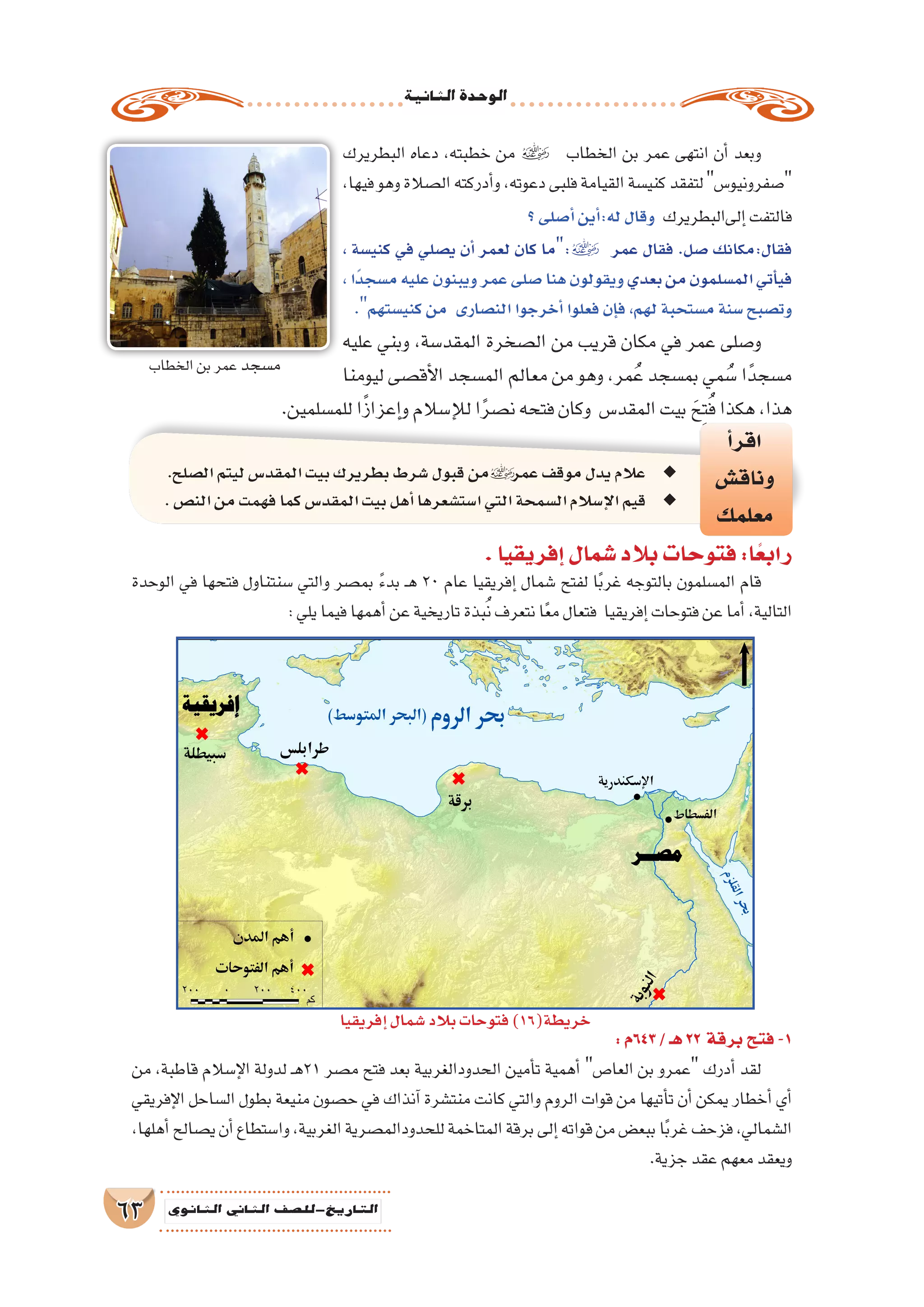 ‫الثانية‬‫الوحدة‬
63 ‫الثانوي‬ ‫الثاين‬ ‫التاريخ-لل�صف‬
‫البطريرك‬ ‫دعاه‬ ،‫خطبته‬ ‫من‬  ‫الخطاب‬ ‫بن‬ ‫عمر‬ ‫انتهى‬ ‫أن‬� ‫وبعد‬
،‫فيها‬‫وهو‬‫ال�صالة‬‫أدركته‬�‫و‬،‫دعوته‬‫فلبى‬‫القيامة‬‫كني�سة‬‫لتفقد‬‫�صفرونيو�س‬
‫؟‬‫أ�صلى‬�‫أين‬�:‫له‬‫وقال‬ ‫إلىالبطريرك‬�‫فالتفت‬
، ‫كني�سة‬ ‫في‬ ‫ي�صلي‬ ‫أن‬� ‫لعمر‬ ‫كان‬ ‫:ما‬ ‫عمر‬ ‫فقال‬ .‫�صل‬ ‫فقال:مكانك‬
،‫ًا‬‫د‬‫م�سج‬‫عليه‬‫ويبنون‬‫عمر‬‫�صلى‬‫هنا‬‫ويقولون‬‫بعدي‬‫من‬‫الم�سلمون‬‫أتي‬�‫في‬
.‫كني�ستهم‬‫من‬ ‫الن�صارى‬‫أخرجوا‬�‫فعلوا‬‫إن‬�‫ف‬،‫لهم‬‫م�ستحبة‬‫�سنة‬‫وت�صبح‬
‫عليه‬ ‫وبني‬ ،‫المقد�سة‬ ‫ال�صخرة‬ ‫من‬ ‫قريب‬ ‫مكان‬ ‫في‬ ‫عمر‬ ‫و�صلى‬
‫ليومنا‬ ‫أق�صى‬‫ل‬‫ا‬ ‫الم�سجد‬ ‫معالم‬ ‫من‬ ‫وهو‬ ،‫مر‬ُ‫ع‬ ‫بم�سجد‬ ‫مي‬ ُ‫�س‬ ‫ا‬ً‫م�سجد‬
.‫للم�سلمين‬‫ا‬ً‫ز‬‫إعزا‬�‫و‬‫إ�سالم‬‫ل‬‫ل‬‫ا‬ً‫ر‬‫ن�ص‬‫فتحه‬‫وكان‬ ‫المقد�س‬‫بيت‬ َ‫ح‬ِ‫ت‬ُ‫ف‬‫هكذا‬،‫هذا‬
‫أ‬�‫اقر‬
‫وناق�ش‬
‫معلمك‬
.‫ال�صلح‬‫ليتم‬‫المقد�س‬‫بيت‬‫بطريرك‬‫�شرط‬‫قبول‬‫من‬ ◆◆‫عمر‬‫موقف‬‫يدل‬‫عالم‬
.‫الن�ص‬‫من‬‫فهمت‬‫كما‬‫المقد�س‬‫بيت‬‫أهل‬�‫ا�ست�شعرها‬‫التي‬‫ال�سمحة‬‫إ�سالم‬‫ل‬‫ا‬‫قيم‬ ◆◆
:‫346م‬/‫هـ‬22 ‫برقة‬‫فتح‬-1
‫من‬ ،‫قاطبة‬ ‫إ�سالم‬‫ل‬‫ا‬ ‫لدولة‬ ‫ـ‬‫ه‬21 ‫م�صر‬ ‫فتح‬ ‫بعد‬ ‫الحدودالغربية‬ ‫أمين‬�‫ت‬ ‫أهمية‬� ‫العا�ص‬ ‫بن‬ ‫عمرو‬ ‫أدرك‬� ‫لقد‬
‫إفريقي‬‫ل‬‫ا‬ ‫ال�ساحل‬ ‫بطول‬ ‫منيعة‬ ‫ح�صون‬ ‫في‬ ‫آنذاك‬� ‫منت�شرة‬ ‫كانت‬ ‫والتي‬ ‫الروم‬ ‫قوات‬ ‫من‬ ‫أتيها‬�‫ت‬ ‫أن‬� ‫يمكن‬ ‫أخطار‬� ‫أي‬�
،‫أهلها‬�‫ي�صالح‬‫أن‬�‫وا�ستطاع‬،‫الغربية‬‫للحدودالم�صرية‬‫المتاخمة‬‫برقة‬‫إلى‬�‫قواته‬‫من‬‫ببع�ض‬‫ا‬ً‫ب‬‫غر‬‫فزحف‬،‫ال�شمالي‬
.‫جزية‬‫عقد‬‫معهم‬‫ويعقد‬
.‫إفريقيا‬�‫�شمال‬‫بالد‬‫فتوحات‬:‫ا‬ً‫رابع‬
‫إفريقيا‬�‫�شمال‬‫بالد‬‫فتوحات‬)16(‫خريطة‬
‫الوحدة‬ ‫في‬ ‫فتحها‬ ‫�سنتناول‬ ‫والتي‬ ‫بم�صر‬ ً‫ء‬‫بد‬ ‫ـ‬‫ه‬ 20 ‫عام‬ ‫إفريقيا‬� ‫�شمال‬ ‫لفتح‬ ‫ا‬ً‫ب‬‫غر‬ ‫بالتوجه‬ ‫الم�سلمون‬ ‫قام‬
:‫يلي‬‫فيما‬‫أهمها‬�‫عن‬‫تاريخية‬‫بذة‬ُ‫ن‬‫نتعرف‬‫ا‬ً‫ع‬‫م‬‫فتعال‬ ‫إفريقيا‬�‫فتوحات‬‫عن‬‫أما‬�،‫التالية‬
‫الخطاب‬‫بن‬‫عمر‬ ‫م�سجد‬
 