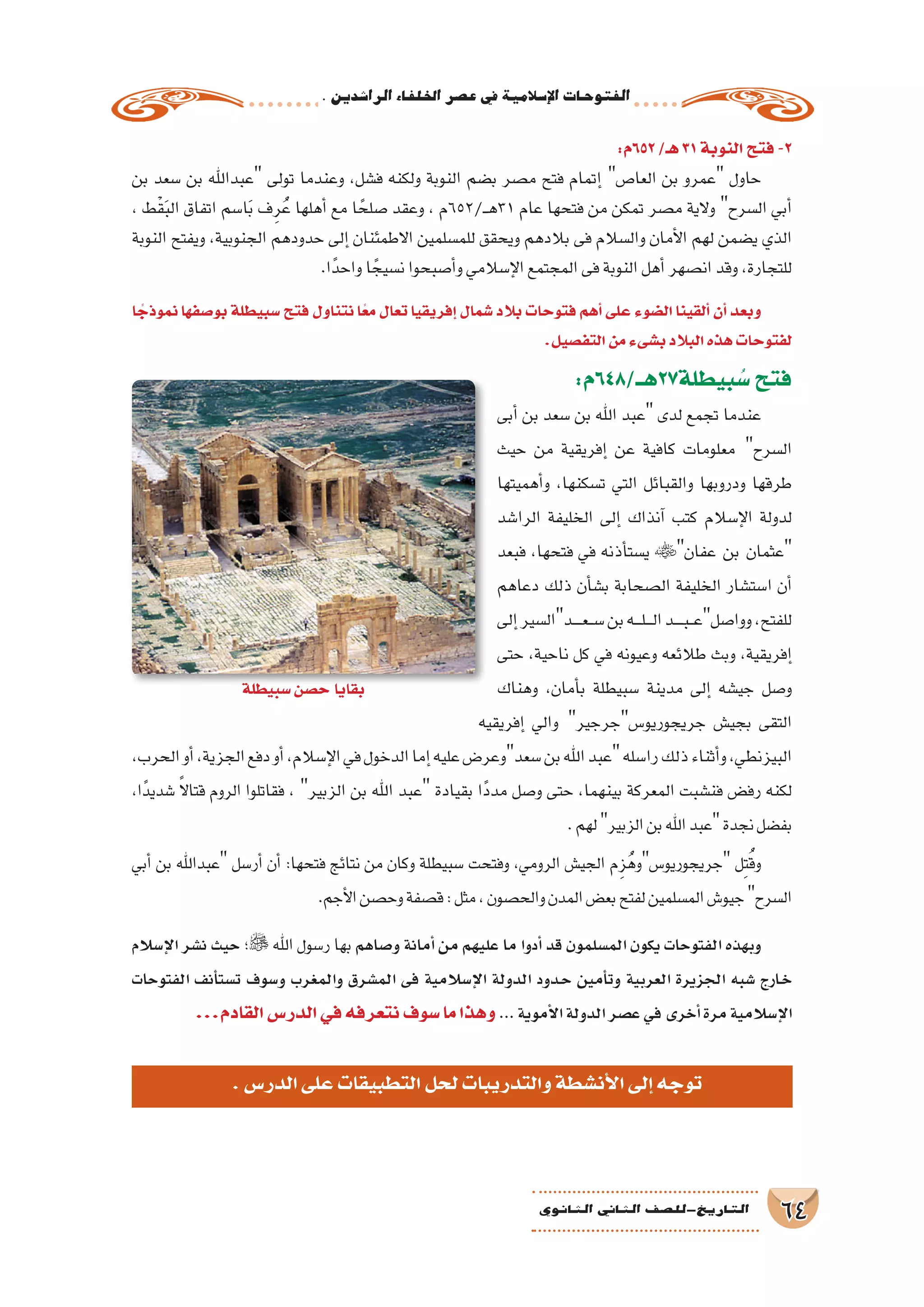 .‫الرا�شدين‬‫اخللفاء‬‫ع�صر‬‫يف‬‫إ�سالمية‬‫ل‬‫ا‬‫الفتوحات‬
64‫الثانوي‬ ‫الثاين‬ ‫التاريخ-لل�صف‬
‫ا‬ ً‫نموذج‬ ‫بو�صفها‬ ‫�سبيطلة‬ ‫فتح‬ ‫نتناول‬ ‫ا‬ً‫ع‬‫م‬ ‫تعال‬ ‫إفريقيا‬� ‫�شمال‬ ‫بالد‬ ‫فتوحات‬ ‫أهم‬� ‫على‬ ‫ال�ضوء‬ ‫ألقينا‬� ‫أن‬� ‫وبعد‬
.‫التف�صيل‬‫من‬‫ب�شىء‬‫البالد‬‫هذه‬‫لفتوحات‬
:‫بيطلة72هــ/846م‬ ُ‫�س‬‫فتح‬
‫أبى‬� ‫بن‬ ‫�سعد‬ ‫بن‬ ‫اهلل‬ ‫عبد‬ ‫لدى‬ ‫تجمع‬ ‫عندما‬
‫حيث‬ ‫من‬ ‫إفريقية‬� ‫عن‬ ‫كافية‬ ‫معلومات‬ ‫ال�سرح‬
‫أهميتها‬�‫و‬ ،‫ت�سكنها‬ ‫التي‬ ‫والقبائل‬ ‫ودروبها‬ ‫طرقها‬
‫الرا�شد‬ ‫الخليفة‬ ‫إلى‬� ‫آنذاك‬� ‫كتب‬ ‫إ�سالم‬‫ل‬‫ا‬ ‫لدولة‬
‫فبعد‬ ،‫فتحها‬ ‫في‬ ‫أذنه‬�‫ي�ست‬ ‫عفان‬ ‫بن‬ ‫عثمان‬
‫دعاهم‬ ‫ذلك‬ ‫أن‬�‫ب�ش‬ ‫ال�صحابة‬ ‫الخليفة‬ ‫ا�ست�شار‬ ‫أن‬�
‫إلى‬�‫ـدال�سير‬‫ـ‬‫ـ‬‫ـ‬‫ع‬‫ـ‬‫ـ‬‫س‬�‫بن‬‫ـه‬‫ـ‬‫ـ‬‫ل‬‫ـ‬‫ـ‬‫ـ‬‫ل‬‫ا‬‫ـد‬‫ـ‬‫ـ‬‫ـ‬‫ب‬‫ـ‬‫ـ‬‫ع‬‫ووا�صل‬،‫للفتح‬
‫حتى‬ ،‫ناحية‬ ‫كل‬ ‫في‬ ‫وعيونه‬ ‫طالئعه‬ ‫وبث‬ ،‫إفريقية‬�
‫وهناك‬ ،‫أمان‬�‫ب‬ ‫�سبيطلة‬ ‫مدينة‬ ‫إلى‬� ‫جي�شه‬ ‫و�صل‬
‫إفريقيه‬� ‫والي‬ ‫جريجوريو�سجرجير‬ ‫بجي�ش‬ ‫التقى‬
،‫الحرب‬‫أو‬�،‫الجزية‬‫دفع‬‫أو‬�،‫إ�سالم‬‫ل‬‫ا‬‫في‬‫الدخول‬‫إما‬�‫عليه‬‫�سعدوعر�ض‬‫بن‬‫اهلل‬‫عبد‬‫را�سله‬‫ذلك‬‫أثناء‬�‫و‬،‫البيزنطي‬
،‫ًا‬‫د‬‫�شدي‬ ً‫ال‬‫قتا‬ ‫الروم‬ ‫فقاتلوا‬ ، ‫الزبير‬ ‫بن‬ ‫اهلل‬ ‫عبد‬ ‫بقيادة‬ ‫ًا‬‫د‬‫مد‬ ‫و�صل‬ ‫حتى‬ ،‫بينهما‬ ‫المعركة‬ ‫فن�شبت‬ ‫رف�ض‬ ‫لكنه‬
.‫لهم‬‫الزبير‬‫بن‬‫اهلل‬‫عبد‬‫نجدة‬‫بف�ضل‬
‫أبي‬� ‫بن‬ ‫عبداهلل‬ ‫أر�سل‬� ‫أن‬� :‫فتحها‬ ‫نتائج‬ ‫من‬ ‫وكان‬ ‫�سبيطلة‬ ‫وفتحت‬ ،‫الرومي‬ ‫الجي�ش‬ ‫م‬ِ‫ز‬ُ‫جريجوريو�سوه‬ ‫ل‬ِ‫ت‬ُ‫ق‬‫و‬
.‫أجم‬‫ل‬‫ا‬‫وح�صن‬‫ق�صفة‬:‫مثل‬،‫والح�صون‬‫المدن‬‫بع�ض‬‫لفتح‬‫الم�سلمين‬‫جيو�ش‬‫ال�سرح‬
‫إ�سالم‬‫ل‬‫ا‬ ‫ن�شر‬ ‫حيث‬ ‫؛‬ ‫اهلل‬ ‫ر�سول‬ ‫بها‬ ‫و�صاهم‬ ‫أمانة‬� ‫من‬ ‫عليهم‬ ‫ما‬ ‫أدوا‬� ‫قد‬ ‫الم�سلمون‬ ‫يكون‬ ‫الفتوحات‬ ‫وبهذه‬
‫الفتوحات‬ ‫أنف‬�‫ت�ست‬ ‫و�سوف‬ ‫والمغرب‬ ‫الم�شرق‬ ‫فى‬ ‫إ�سالمية‬‫ل‬‫ا‬ ‫الدولة‬ ‫�دود‬�‫ح‬ ‫أمين‬�‫وت‬ ‫العربية‬ ‫الجزيرة‬ ‫�شبه‬ ‫�ارج‬�‫خ‬
...‫القادم‬‫الدر�س‬‫في‬‫نتعرفه‬‫�سوف‬‫ما‬‫وهذا‬ ...‫أموية‬‫ل‬‫ا‬‫الدولة‬‫ع�صر‬‫في‬‫أخرى‬�‫مرة‬‫إ�سالمية‬‫ل‬‫ا‬
:‫256م‬/‫هـ‬31‫النوبة‬‫فتح‬-2
‫بن‬ ‫�سعد‬ ‫بن‬ ‫عبداهلل‬ ‫تولى‬ ‫وعندما‬ ،‫ف�شل‬ ‫ولكنه‬ ‫النوبة‬ ‫ب�ضم‬ ‫م�صر‬ ‫فتح‬ ‫إتمام‬� ‫العا�ص‬ ‫بن‬ ‫عمرو‬ ‫حاول‬
، ‫ْط‬‫ق‬َ‫ب‬‫ال‬ ‫اتفاق‬ ‫ا�سم‬َ‫ب‬ ‫ف‬ِ‫ر‬ُ‫ع‬ ‫أهلها‬� ‫مع‬ ‫ا‬ ً‫�صلح‬ ‫وعقد‬ ، ‫ـ/256م‬‫ـ‬‫ه‬31 ‫عام‬ ‫فتحها‬ ‫من‬ ‫تمكن‬ ‫م�صر‬ ‫والية‬ ‫ال�سرح‬ ‫أبي‬�
‫النوبة‬ ‫ويفتح‬ ،‫الجنوبية‬ ‫حدودهم‬ ‫إلى‬� ‫االطمئنان‬ ‫للم�سلمين‬ ‫ويحقق‬ ‫بالدهم‬ ‫فى‬ ‫وال�سالم‬ ‫أمان‬‫ل‬‫ا‬ ‫لهم‬ ‫ي�ضمن‬ ‫الذي‬
.‫ا‬ً‫واحد‬‫ا‬ ً‫ن�سيج‬‫أ�صبحوا‬�‫و‬‫إ�سالمي‬‫ل‬‫ا‬‫المجتمع‬‫فى‬‫النوبة‬‫أهل‬�‫ان�صهر‬‫وقد‬،‫للتجارة‬
‫�سبيطلة‬‫ح�صن‬‫بقايا‬
.‫الدر�س‬‫على‬‫التطبيقات‬‫لحل‬‫والتدريبات‬‫أن�شطة‬‫ل‬‫ا‬‫إلى‬�‫توجه‬
 