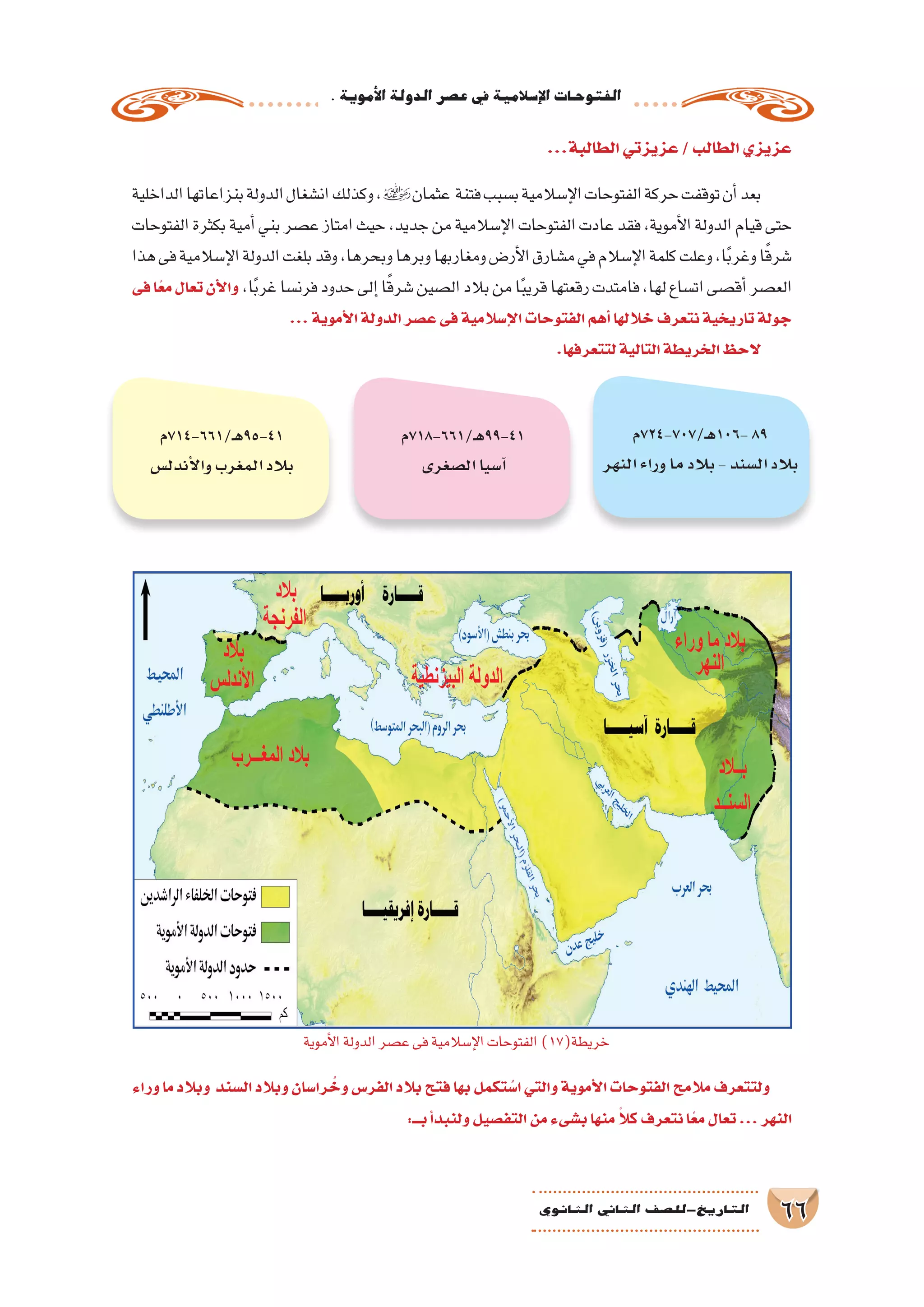 .‫أموية‬‫ل‬‫ا‬‫الدولة‬‫ع�صر‬‫يف‬‫إ�سالمية‬‫ل‬‫ا‬‫الفتوحات‬
66‫الثانوي‬ ‫الثاين‬ ‫التاريخ-لل�صف‬
...‫الطالبة‬‫عزيزتي‬/‫الطالب‬‫عزيزي‬
‫الداخلية‬‫بنزاعاتها‬‫الدولة‬‫ان�شغال‬‫وكذلك‬،‫عثمان‬ ‫فتنة‬‫ب�سبب‬‫إ�سالمية‬‫ل‬‫ا‬‫الفتوحات‬‫حركة‬‫توقفت‬‫أن‬�‫بعد‬
‫الفتوحات‬‫بكثرة‬‫أمية‬�‫بني‬‫ع�صر‬‫امتاز‬‫حيث‬،‫جديد‬‫من‬‫إ�سالمية‬‫ل‬‫ا‬‫الفتوحات‬‫عادت‬‫فقد‬،‫أموية‬‫ل‬‫ا‬‫الدولة‬‫قيام‬‫حتى‬
‫هذا‬‫فى‬‫إ�سالمية‬‫ل‬‫ا‬‫الدولة‬‫بلغت‬‫وقد‬،‫وبحرها‬‫وبرها‬‫ومغاربها‬‫أر�ض‬‫ل‬‫ا‬‫م�شارق‬‫في‬‫إ�سالم‬‫ل‬‫ا‬‫كلمة‬‫وعلت‬،‫ا‬ً‫ب‬‫وغر‬‫ا‬ً‫ق‬‫�شر‬
‫فى‬‫ا‬ً‫ع‬‫م‬‫تعال‬‫أن‬‫ل‬‫وا‬ ،‫ا‬ً‫ب‬‫غر‬‫فرن�سا‬‫حدود‬‫إلى‬�‫ا‬ً‫ق‬‫�شر‬‫ال�صين‬‫بالد‬‫من‬‫ا‬ً‫ب‬‫قري‬‫رقعتها‬‫فامتدت‬،‫لها‬‫ات�ساع‬‫أق�صى‬�‫الع�صر‬
...‫أموية‬‫ل‬‫ا‬‫الدولة‬‫ع�صر‬‫فى‬‫إ�سالمية‬‫ل‬‫ا‬‫الفتوحات‬‫أهم‬�‫خاللها‬‫نتعرف‬‫تاريخية‬‫جولة‬
.‫لتتعرفها‬‫التالية‬‫الخريطة‬‫الحظ‬
‫وراء‬ ‫ما‬ ‫وبالد‬ ‫ال�سند‬ ‫وبالد‬ ‫را�سان‬ ُ‫وخ‬ ‫الفر�س‬ ‫بالد‬ ‫فتح‬ ‫بها‬ ‫تكمل‬ ُ‫ا�س‬ ‫والتي‬ ‫أموية‬‫ل‬‫ا‬ ‫الفتوحات‬ ‫مالمح‬ ‫ولتتعرف‬
:‫بـــ‬‫أ‬�‫ولنبد‬‫التف�صيل‬‫من‬‫ب�شىء‬‫منها‬ ً‫كال‬‫نتعرف‬‫ا‬ً‫مع‬‫تعال‬...‫النهر‬
‫ـ/707-427م‬‫ه‬106-89
‫النهر‬‫وراء‬‫ما‬‫بالد‬-‫ال�سند‬‫بالد‬
‫ـ/166-817م‬‫ه‬99-41
‫ال�صغرى‬‫آ�سيا‬�
‫ـ/166-417م‬‫ه‬95-41
‫أندل�س‬‫ل‬‫وا‬‫المغرب‬‫بالد‬
‫أموية‬‫ل‬‫ا‬‫الدولة‬‫ع�صر‬‫فى‬‫إ�سالمية‬‫ل‬‫ا‬‫الفتوحات‬)17(‫خريطة‬
 