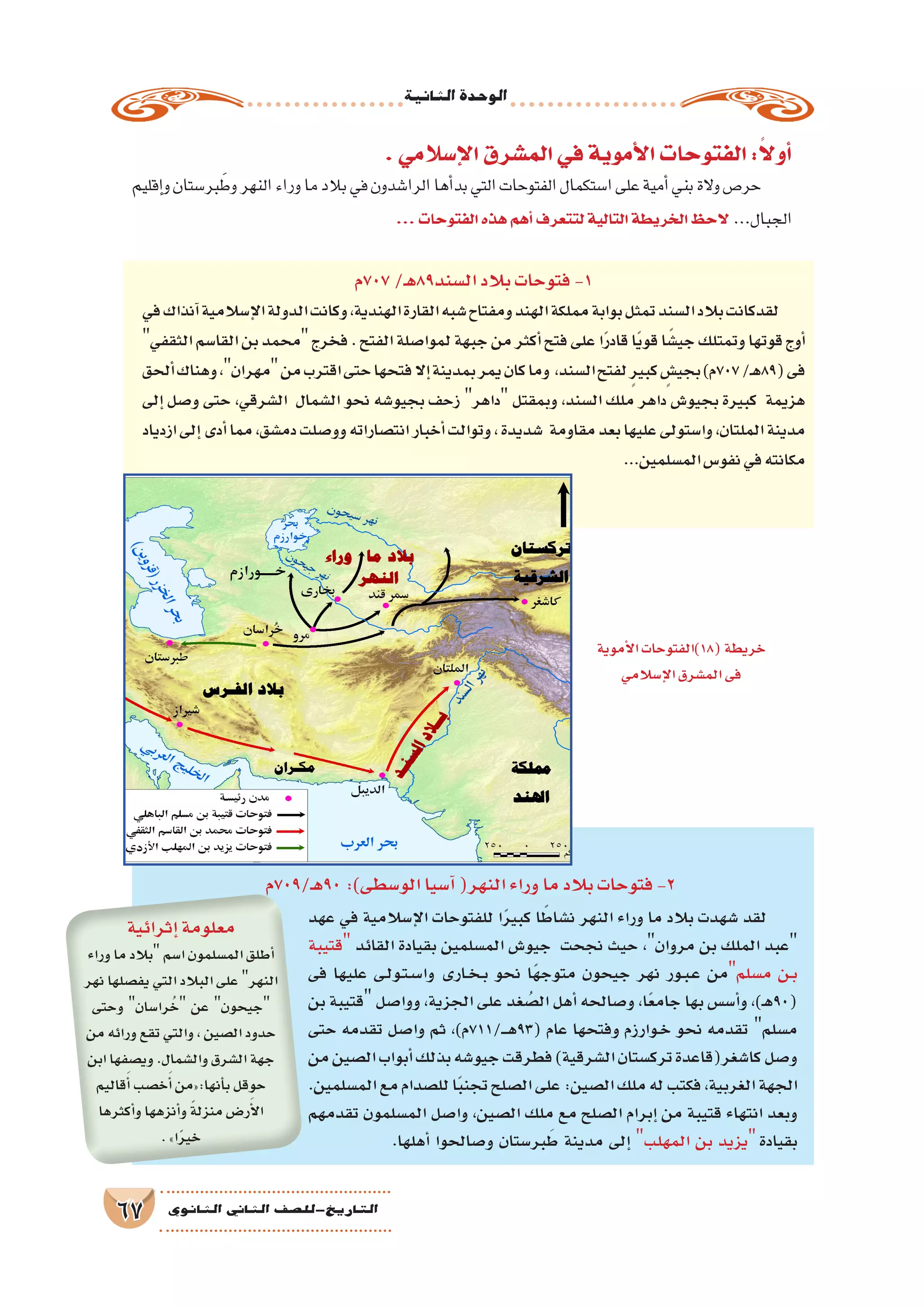 ‫الثانية‬‫الوحدة‬
67 ‫الثانوي‬ ‫الثاين‬ ‫التاريخ-لل�صف‬
.‫إ�سالمي‬‫ل‬‫ا‬‫الم�شرق‬‫في‬‫أموية‬‫ل‬‫ا‬‫الفتوحات‬:ً‫ال‬‫أو‬�
‫إقليم‬�‫و‬‫بر�ستان‬ َ‫وط‬‫النهر‬‫وراء‬‫ما‬‫بالد‬‫في‬‫الرا�شدون‬‫أها‬�‫بد‬‫التي‬‫الفتوحات‬‫ا�ستكمال‬‫على‬‫أمية‬�‫بني‬‫والة‬‫حر�ص‬
...‫الفتوحات‬‫هذه‬‫أهم‬�‫لتتعرف‬‫التالية‬‫الخريطة‬‫الحظ‬ ...‫الجبال‬
‫707م‬/‫ـ‬‫ه‬89‫ال�سند‬‫بالد‬‫فتوحات‬-1
‫في‬‫آنذاك‬�‫إ�سالمية‬‫ل‬‫ا‬‫الدولة‬‫وكانت‬,‫الهندية‬‫القارة‬‫�شبه‬‫ومفتاح‬‫الهند‬‫مملكة‬‫بوابة‬‫تمثل‬‫ال�سند‬‫بالد‬‫لقدكانت‬
‫الثقفي‬‫القا�سم‬‫بن‬‫محمد‬‫فخرج‬.‫الفتح‬‫لموا�صلة‬‫جبهة‬‫من‬‫أكثر‬�‫فتح‬‫على‬‫ا‬ً‫ر‬‫قاد‬‫ا‬ً‫ي‬‫قو‬‫ا‬ً‫جي�ش‬‫وتمتلك‬‫قوتها‬‫أوج‬�
‫ألحق‬�‫وهناك‬،‫مهران‬‫من‬‫اقترب‬‫حتى‬‫فتحها‬‫إال‬�‫بمدينة‬‫يمر‬‫كان‬‫وما‬ ،‫ال�سند‬‫لفتح‬ ٍ‫ر‬‫كبي‬ ٍ‫بجي�ش‬)‫707م‬/‫ـ‬‫ه‬89(‫فى‬
‫إلى‬� ‫و�صل‬ ‫حتى‬ ،‫ال�شرقي‬ ‫ال�شمال‬ ‫نحو‬ ‫بجيو�شه‬ ‫زحف‬ ‫داهر‬ ‫وبمقتل‬ ،‫ال�سند‬ ‫ملك‬ ‫داهر‬ ‫بجيو�ش‬ ‫كبيرة‬ ‫هزيمة‬
‫ازدياد‬‫إلى‬�‫أدى‬�‫مما‬،‫دم�شق‬‫وو�صلت‬‫انت�صاراته‬‫أخبار‬�‫وتوالت‬،‫�شديدة‬ ‫مقاومة‬‫بعد‬‫عليها‬‫وا�ستولى‬،‫الملتان‬‫مدينة‬
...‫الم�سلمين‬‫نفو�س‬‫في‬‫مكانته‬
‫ـ/907م‬‫ه‬90:)‫الو�سطى‬‫آ�سيا‬�(‫النهر‬‫وراء‬‫ما‬‫بالد‬‫فتوحات‬-2
‫عهد‬ ‫في‬ ‫إ�سالمية‬‫ل‬‫ا‬ ‫للفتوحات‬ ‫ا‬ً‫ر‬‫كبي‬ ‫ا‬ً‫ن�شاط‬ ‫النهر‬ ‫وراء‬ ‫ما‬ ‫بالد‬ ‫�شهدت‬ ‫لقد‬
‫قتيبة‬ ‫القائد‬ ‫بقيادة‬ ‫الم�سلمين‬ ‫جيو�ش‬ ‫نجحت‬ ‫حيث‬ ،‫مروان‬ ‫بن‬ ‫الملك‬ ‫عبد‬
‫فى‬ ‫عليها‬ ‫�ى‬�‫ل‬‫�و‬�‫ت‬��‫س‬���‫وا‬ ‫�ارى‬�‫خ‬��‫ب‬ ‫نحو‬ ‫ًا‬‫ه‬‫متوج‬ ‫جيحون‬ ‫نهر‬ ‫�ور‬�‫ب‬��‫ع‬ ‫م�سلممن‬ ‫�ن‬�‫ب‬
‫بن‬ ‫قتيبة‬ ‫ووا�صل‬ ،‫الجزية‬ ‫على‬ ‫غد‬ ُ‫ال�ص‬ ‫أهل‬� ‫و�صالحه‬ ،‫ا‬ً‫ع‬‫جام‬ ‫بها‬ ‫أ�س�س‬�‫و‬ ،)‫ـ‬‫ه‬90(
‫حتى‬ ‫تقدمه‬ ‫وا�صل‬ ‫ثم‬ ،)‫ـ/117م‬���‫ه‬93( ‫عام‬ ‫وفتحها‬ ‫�وارزم‬�‫خ‬ ‫نحو‬ ‫تقدمه‬ ‫م�سلم‬
‫من‬‫ال�صين‬‫أبواب‬�‫بذلك‬‫جيو�شه‬‫فطرقت‬)‫ال�شرقية‬‫ترك�ستان‬‫كا�شغر(قاعدة‬‫و�صل‬
.‫الم�سلمين‬‫مع‬‫لل�صدام‬‫ا‬ً‫ب‬‫تجن‬‫ال�صلح‬‫على‬:‫ال�صين‬‫ملك‬‫له‬‫فكتب‬،‫الغربية‬‫الجهة‬
‫تقدمهم‬ ‫الم�سلمون‬ ‫وا�صل‬ ،‫ال�صين‬ ‫ملك‬ ‫مع‬ ‫ال�صلح‬ ‫إبرام‬� ‫من‬ ‫قتيبة‬ ‫انتهاء‬ ‫وبعد‬
.‫أهلها‬� ‫و�صالحوا‬ ‫بر�ستان‬َ‫ط‬ ‫مدينة‬ ‫إلى‬� ‫المهلب‬ ‫بن‬ ‫يزيد‬‫بقيادة‬
‫إثرائية‬�‫معلومة‬
‫وراء‬‫ما‬‫بالد‬‫ا�سم‬‫الم�سلمون‬‫أطلق‬�
‫نهر‬‫يف�صلها‬‫التي‬‫البالد‬‫على‬‫النهر‬
‫وحتى‬ ‫را�سان‬ُ‫خ‬ ‫عن‬ ‫جيحون‬
‫من‬‫ورائه‬‫تقع‬‫والتي‬،‫ال�صين‬‫حدود‬
‫ابن‬‫وي�صفها‬.‫وال�شمال‬‫ال�شرق‬‫جهة‬
‫قاليم‬َ‫أ‬�‫خ�صب‬َ‫أ‬�‫أنها:«من‬�‫ب‬‫حوقل‬
‫أكثرها‬�‫و‬‫أنزهها‬�‫و‬ ً‫ة‬‫منزل‬‫ر�ض‬َ‫أ‬‫ل‬‫ا‬
.»‫ا‬ً‫ر‬‫خي‬
‫أموية‬‫ل‬‫ا‬‫(81)الفتوحات‬‫خريطة‬
‫إ�سالمي‬‫ل‬‫ا‬‫الم�شرق‬‫فى‬
 