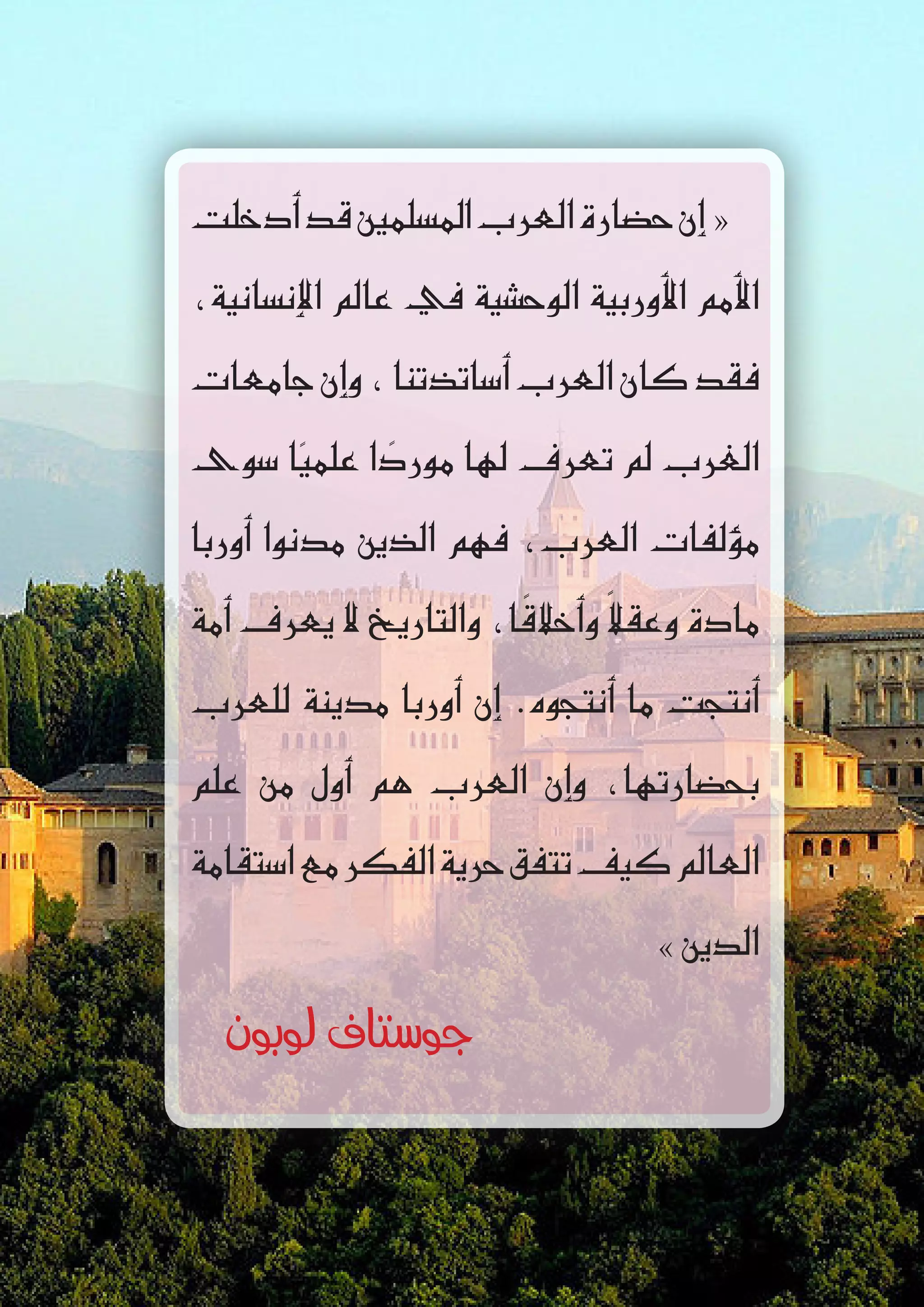 ‫أدخلت‬�‫قد‬‫امل�سلمني‬‫العرب‬‫ح�ضارة‬‫إن‬� «
،‫إن�سانية‬‫ل‬‫ا‬ ‫عامل‬ ‫يف‬ ‫الوح�شية‬ ‫أوربية‬‫ل‬‫ا‬ ‫أمم‬‫ل‬‫ا‬
‫جامعات‬‫إن‬�‫و‬،‫أ�ساتذتنا‬�‫العرب‬‫كان‬‫فقد‬
‫�سوى‬ ‫ا‬ً‫علمي‬ ‫ا‬ ً‫مورد‬ ‫لها‬ ‫تعرف‬ ‫مل‬ ‫الغرب‬
‫أوربا‬� ‫مدنوا‬ ‫الذين‬ ‫فهم‬ ،‫العرب‬ ‫ؤلفات‬�‫م‬
‫أمة‬� ‫يعرف‬ ‫ال‬ ‫والتاريخ‬ ،‫ا‬ ً‫أخالق‬�‫و‬ ً‫ال‬‫وعق‬ ‫مادة‬
‫للعرب‬ ‫مدينة‬ ‫أوربا‬� ‫إن‬� .‫أنتجوه‬� ‫ما‬ ‫أنتجت‬�
‫علم‬ ‫من‬ ‫أول‬� ‫هم‬ ‫العرب‬ ‫إن‬�‫و‬ ،‫بح�ضارتها‬
‫ا�ستقامة‬‫مع‬‫الفكر‬‫حرية‬‫تتفق‬‫كيف‬‫العامل‬
» ‫الدين‬
‫لوبون‬ ‫جوستاف‬
 