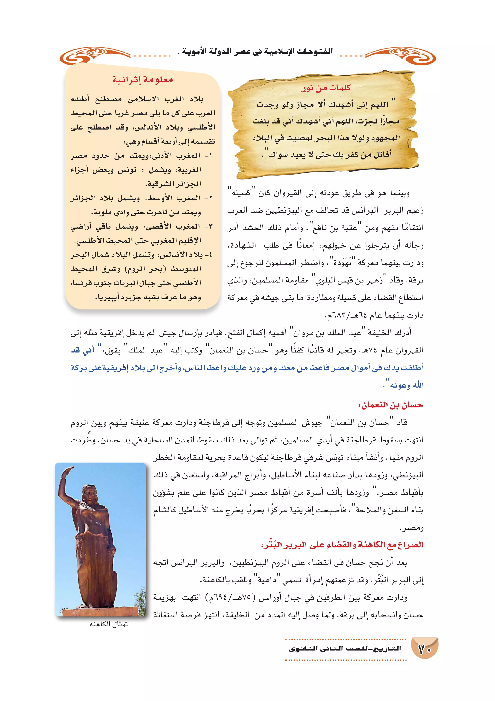 .‫أموية‬‫ل‬‫ا‬‫الدولة‬‫ع�صر‬‫يف‬‫إ�سالمية‬‫ل‬‫ا‬‫الفتوحات‬
70‫الثانوي‬ ‫الثاين‬ ‫التاريخ-لل�صف‬
‫ك�سيلة‬ ‫كان‬ ‫القيروان‬ ‫إلى‬� ‫عودته‬ ‫طريق‬ ‫فى‬ ‫هو‬ ‫وبينما‬
‫العرب‬ ‫�ضد‬ ‫البيزنطيين‬ ‫مع‬ ‫تحالف‬ ‫قد‬ ‫البران�س‬ ‫البربر‬ ‫زعيم‬
‫أمر‬� ‫الح�شد‬ ‫ذلك‬ ‫أمام‬�‫و‬ ،‫نافع‬ ‫بن‬ ‫عقبة‬ ‫ومن‬ ‫منهم‬ ‫ا‬ً‫انتقام‬
،‫ال�شهادة‬ ‫طلب‬ ‫فى‬ ‫ا‬ً‫ن‬‫إمعا‬� ،‫خيولهم‬ ‫عن‬ ‫يترجلوا‬ ‫أن‬� ‫رجاله‬
‫إلى‬� ‫للرجوع‬ ‫الم�سلمون‬ ‫وا�ضطر‬ ،‫دة‬َ‫و‬ْ‫ه‬َ‫ت‬ ‫معركة‬ ‫بينهما‬ ‫ودارت‬
‫والذي‬ ،‫الم�سلمين‬ ‫مقاومة‬ ‫البلوي‬ ‫قي�س‬ ‫بن‬ ‫زهير‬ ‫وقاد‬ ،‫برقة‬
‫معركة‬‫في‬‫جي�شه‬‫بقى‬‫ما‬ ‫ومطاردة‬‫ك�سيلة‬‫على‬‫الق�ضاء‬‫ا�ستطاع‬
.‫ـ/386م‬‫ـ‬‫ه‬64‫عام‬‫بينهما‬‫دارت‬
‫إلى‬� ‫مثله‬ ‫إفريقية‬� ‫يدخل‬ ‫لم‬ ‫جي�ش‬ ‫إر�سال‬�‫ب‬ ‫فبادر‬ ،‫الفتح‬ ‫إكمال‬� ‫أهمية‬� ‫مروان‬ ‫بن‬ ‫الملك‬ ‫عبد‬ ‫الخليفة‬ ‫أدرك‬�
‫قد‬ ‫أني‬� :‫يقول‬ ‫الملك‬ ‫عبد‬ ‫إليه‬� ‫وكتب‬ ‫النعمان‬ ‫بن‬ ‫ح�سان‬ ‫وهو‬ ‫ا‬ً‫ئ‬‫كف‬ ‫ا‬ً‫قائد‬ ‫له‬ ‫وتخير‬ ،‫ـ‬‫ه‬74 ‫عام‬ ‫القيروان‬
‫بركة‬‫فريقيةعلى‬‫إ‬�‫بالد‬‫إلى‬�‫أخرج‬�‫و‬,‫النا�س‬‫واعط‬‫عليك‬‫ورد‬‫ومن‬‫معك‬‫من‬‫فاعط‬‫م�صر‬‫أموال‬�‫في‬‫يدك‬‫أطلقت‬�
.‫وعونه‬‫اهلل‬
:‫النعمان‬‫بن‬‫ح�سان‬
‫الروم‬ ‫وبين‬ ‫بينهم‬ ‫عنيفة‬ ‫معركة‬ ‫ودارت‬ ‫قرطاجنة‬ ‫إلى‬� ‫وتوجه‬ ‫الم�سلمين‬ ‫جيو�ش‬ ‫النعمان‬ ‫بن‬ ‫ح�سان‬ ‫قاد‬
‫ردت‬ ُ‫وط‬ ،‫ح�سان‬ ‫يد‬ ‫في‬ ‫ال�ساحلية‬ ‫المدن‬ ‫�سقوط‬ ‫ذلك‬ ‫بعد‬ ‫توالى‬ ‫ثم‬ ،‫الم�سلمين‬ ‫أيدي‬� ‫في‬ ‫قرطاجنة‬ ‫ب�سقوط‬ ‫انتهت‬
‫الخطر‬ ‫لمقاومة‬ ‫بحرية‬ ‫قاعدة‬ ‫ليكون‬ ‫قرطاجنة‬ ‫�شرقي‬ ‫تون�س‬ ‫ميناء‬ ‫أ‬�‫أن�ش‬�‫و‬ ،‫منها‬ ‫الروم‬
‫ذلك‬ ‫في‬ ‫وا�ستعان‬ ،‫المراقبة‬ ‫أبراج‬�‫و‬ ،‫أ�ساطيل‬‫ل‬‫ا‬ ‫لبناء‬ ‫�صناعه‬ ‫بدار‬ ‫وزودها‬ ،‫البيزنطي‬
‫ؤون‬�‫ب�ش‬ ‫علم‬ ‫على‬ ‫كانوا‬ ‫الذين‬ ‫م�صر‬ ‫أقباط‬� ‫من‬ ‫أ�سرة‬� ‫ألف‬�‫ب‬ ‫وزودها‬ ،‫م�صر‬ ‫أقباط‬�‫ب‬
‫كال�شام‬ ‫أ�ساطيل‬‫ل‬‫ا‬ ‫منه‬ ‫يخرج‬ ‫ا‬ً‫ي‬‫بحر‬ ‫ا‬ً‫مركز‬ ‫إفريقية‬� ‫أ�صبحت‬�‫ف‬ ،‫والمالحة‬ ‫ال�سفن‬ ‫بناء‬
.‫وم�صر‬
:‫ر‬ْ‫ت‬ُ‫ب‬‫ال‬‫البربر‬ ‫على‬‫والق�ضاء‬‫الكاهنة‬‫مع‬‫ال�صراع‬
‫اتجه‬ ‫البران�س‬ ‫والبربر‬ ،‫البيزنطيين‬ ‫الروم‬ ‫على‬ ‫الق�ضاء‬ ‫فى‬ ‫ح�سان‬ ‫نجح‬ ‫أن‬� ‫بعد‬
.‫بالكاهنة‬‫وتلقب‬‫داهية‬‫ت�سمي‬ ‫أة‬�‫إمر‬�‫تزعمتهم‬‫وقد‬،‫ْر‬‫ت‬ُ‫ب‬‫ال‬‫البربر‬‫إلى‬�
‫بهزيمة‬ ‫انتهت‬ )‫ـ/496م‬���‫ه‬75( ‫أورا���س‬� ‫جبال‬ ‫في‬ ‫الطرفين‬ ‫بين‬ ‫معركة‬ ‫ودارت‬
‫ا�ستغاثة‬ ‫فر�صة‬ ‫انتهز‬ ،‫الخليفة‬ ‫من‬ ‫المدد‬ ‫إليه‬� ‫و�صل‬ ‫ولما‬ ،‫برقة‬ ‫إلى‬� ‫وان�سحابه‬ ‫ح�سان‬
‫إثرائية‬�‫معلومة‬
‫أطلقه‬� ‫م�صطلح‬ ‫إ�سالمي‬‫ل‬‫ا‬ ‫الغرب‬ ‫بالد‬
‫المحيط‬‫حتى‬‫غربا‬‫م�صر‬‫يلي‬‫ما‬‫كل‬‫على‬‫العرب‬
‫على‬ ‫ا�صطلح‬ ‫وقد‬ ،‫أندل�س‬‫ل‬‫ا‬ ‫وبالد‬ ‫أطل�سي‬‫ل‬‫ا‬
:‫وهي‬‫أق�سام‬�‫أربعة‬�‫إلى‬�‫تق�سيمه‬
‫م�صر‬ ‫حدود‬ ‫من‬ ‫أدنى:ويمتد‬‫ل‬‫ا‬ ‫المغرب‬ -1
‫أجزاء‬� ‫وبع�ض‬ ‫تون�س‬ : ‫وي�شمل‬ ،‫الغربية‬
.‫ال�شرقية‬‫الجزائر‬
‫الجزائر‬ ‫بالد‬ ‫وي�شمل‬ :‫أو�سط‬‫ل‬‫ا‬ ‫المغرب‬ -2
.‫ملوية‬‫وادي‬‫حتى‬‫تاهرت‬‫من‬‫ويمتد‬
‫أرا�ضي‬� ‫باقي‬ ‫وي�شمل‬ :‫أق�صى‬‫ل‬‫ا‬ ‫المغرب‬ -3
.‫أطل�سي‬‫ل‬‫ا‬‫المحيط‬‫حتى‬‫المغربي‬‫إقليم‬‫ل‬‫ا‬
‫البحر‬ ‫�شمال‬ ‫البالد‬ ‫وت�شمل‬ :‫أندل�س‬‫ل‬‫ا‬ ‫بالد‬ -4
‫المحيط‬ ‫و�شرق‬ )‫الروم‬ ‫(بحر‬ ‫المتو�سط‬
،‫فرن�سا‬‫جنوب‬‫البرتات‬‫جبال‬‫حتى‬‫أطل�سي‬‫ل‬‫ا‬
.‫أيبيريا‬�‫جزيرة‬‫ب�شبه‬‫عرف‬‫ما‬‫وهو‬
‫نور‬‫من‬‫كلمات‬
‫وجدت‬ ‫ولو‬ ‫مجاز‬ ‫أال‬� ‫أ�شهدك‬� ‫إني‬� ‫اللهم‬ 
‫بلغت‬‫قد‬‫أني‬�‫أ�شهدك‬�‫أني‬�‫اللهم‬،‫لجزت‬‫ا‬ً‫ز‬‫مجا‬
‫البالد‬‫في‬‫لم�ضيت‬‫البحر‬‫هذا‬‫ولوال‬‫المجهود‬
.‫�سواك‬‫يعبد‬‫ال‬‫حتى‬‫بك‬‫كفر‬‫من‬‫أقاتل‬�
‫الكاهنة‬‫تمثال‬
 