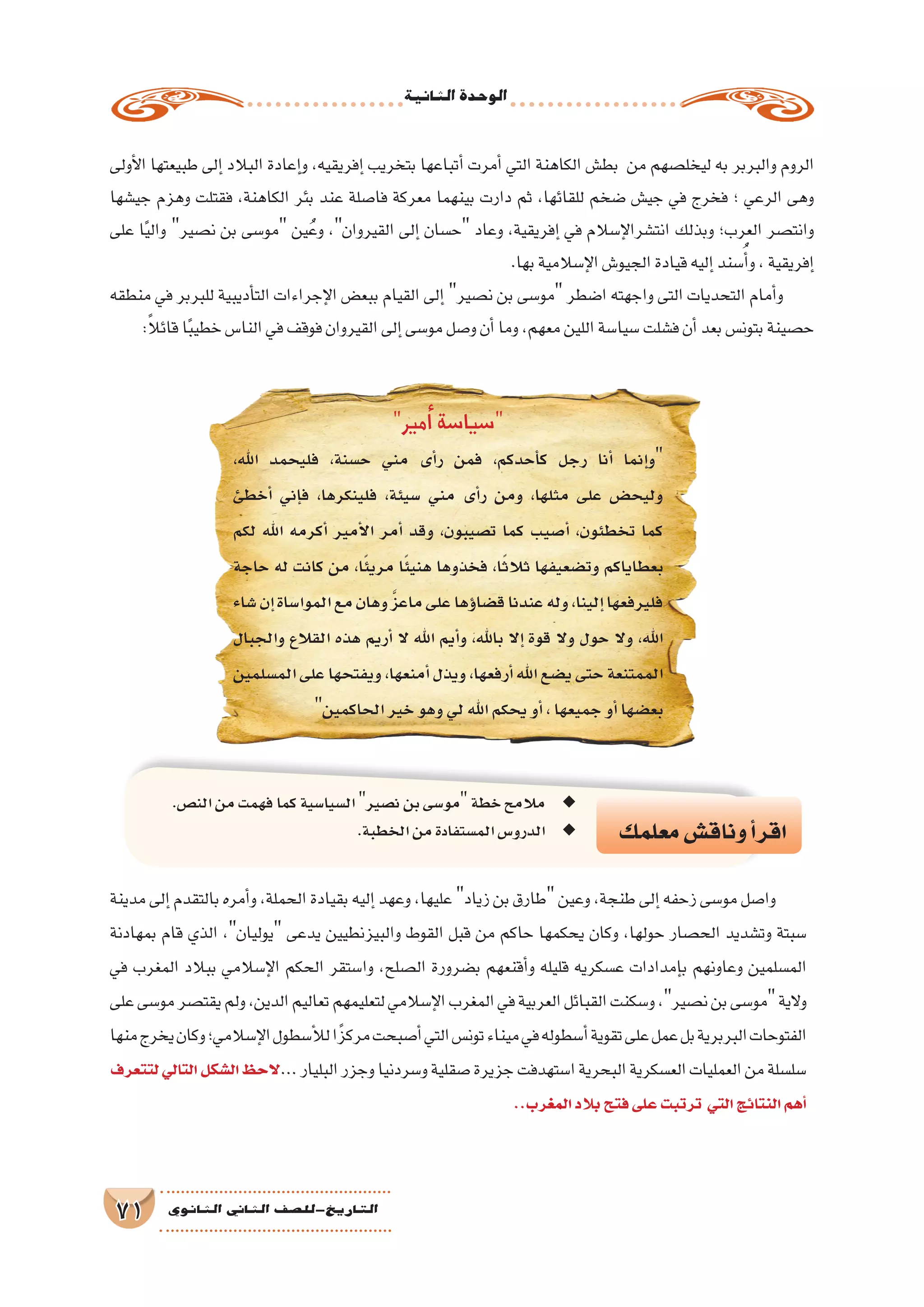 ‫الثانية‬‫الوحدة‬
71 ‫الثانوي‬ ‫الثاين‬ ‫التاريخ-لل�صف‬
‫أولى‬‫ل‬‫ا‬ ‫طبيعتها‬ ‫إلى‬� ‫البالد‬ ‫إعادة‬�‫و‬ ،‫إفريقيه‬� ‫بتخريب‬ ‫أتباعها‬� ‫أمرت‬� ‫التي‬ ‫الكاهنة‬ ‫بط�ش‬ ‫من‬ ‫ليخل�صهم‬ ‫به‬ ‫والبربر‬ ‫الروم‬
‫جي�شها‬ ‫وهزم‬ ‫فقتلت‬ ،‫الكاهنة‬ ‫بئر‬ ‫عند‬ ‫فا�صلة‬ ‫معركة‬ ‫بينهما‬ ‫دارت‬ ‫ثم‬ ،‫للقائها‬ ‫�ضخم‬ ‫جي�ش‬ ‫في‬ ‫فخرج‬ ‫؛‬ ‫الرعي‬ ‫وهى‬
‫على‬ ‫ا‬ً‫ي‬‫وال‬ ‫ن�صير‬ ‫بن‬ ‫مو�سى‬ ‫ين‬ُ‫وع‬ ،‫القيروان‬ ‫إلى‬� ‫ح�سان‬ ‫وعاد‬ ،‫إفريقية‬� ‫في‬ ‫إ�سالم‬‫ل‬‫انت�شرا‬ ‫وبذلك‬ ‫العرب؛‬ ‫وانت�صر‬
.‫بها‬‫إ�سالمية‬‫ل‬‫ا‬‫الجيو�ش‬‫قيادة‬‫إليه‬�‫�سند‬ُ‫أ‬�‫و‬،‫إفريقية‬�
‫منطقه‬ ‫في‬ ‫للبربر‬ ‫أديبية‬�‫الت‬ ‫إجراءات‬‫ل‬‫ا‬ ‫ببع�ض‬ ‫القيام‬ ‫إلى‬� ‫ن�صير‬ ‫بن‬ ‫مو�سى‬ ‫ا�ضطر‬ ‫واجهته‬ ‫التى‬ ‫التحديات‬ ‫أمام‬�‫و‬
:ً‫ال‬‫قائ‬‫ا‬ً‫ب‬‫خطي‬‫النا�س‬‫في‬‫فوقف‬‫القيروان‬‫إلى‬�‫مو�سى‬‫و�صل‬‫أن‬�‫وما‬،‫معهم‬‫اللين‬‫�سيا�سة‬‫ف�شلت‬‫أن‬�‫بعد‬‫بتون�س‬‫ح�صينة‬
‫معلمك‬‫وناق�ش‬‫أ‬�‫اقر‬
.‫الن�ص‬‫من‬‫فهمت‬‫كما‬‫ال�سيا�سية‬ ◆◆‫ن�صير‬‫بن‬‫مو�سى‬‫خطة‬‫مالمح‬
.‫الخطبة‬‫من‬‫الم�ستفادة‬‫الدرو�س‬ ◆◆
‫مدينة‬‫إلى‬�‫بالتقدم‬‫أمره‬�‫و‬،‫الحملة‬‫بقيادة‬‫إليه‬�‫وعهد‬،‫عليها‬ ‫زياد‬‫بن‬‫طارق‬ ‫وعين‬،‫طنجة‬‫إلى‬�‫زحفه‬‫مو�سى‬‫وا�صل‬
‫بمهادنة‬ ‫قام‬ ‫الذي‬ ،‫يوليان‬ ‫يدعى‬ ‫والبيزنطيين‬ ‫القوط‬ ‫قبل‬ ‫من‬ ‫حاكم‬ ‫يحكمها‬ ‫وكان‬ ،‫حولها‬ ‫الح�صار‬ ‫وت�شديد‬ ‫�سبتة‬
‫في‬ ‫المغرب‬ ‫ببالد‬ ‫إ�سالمي‬‫ل‬‫ا‬ ‫الحكم‬ ‫وا�ستقر‬ ،‫ال�صلح‬ ‫ب�ضرورة‬ ‫أقنعهم‬�‫و‬ ‫قليله‬ ‫ع�سكريه‬ ‫إمدادات‬�‫ب‬ ‫وعاونهم‬ ‫الم�سلمين‬
‫على‬‫مو�سى‬‫يقت�صر‬‫ولم‬،‫الدين‬‫تعاليم‬‫لتعليمهم‬‫إ�سالمي‬‫ل‬‫ا‬‫المغرب‬‫في‬‫العربية‬‫القبائل‬‫و�سكنت‬،‫ن�صير‬‫بن‬‫مو�سى‬‫والية‬
‫منها‬‫يخرج‬‫وكان‬‫إ�سالمي؛‬‫ل‬‫ا‬‫أ�سطول‬‫ل‬‫ل‬‫مركزًا‬‫أ�صبحت‬�‫التي‬‫تون�س‬‫ميناء‬‫في‬‫أ�سطوله‬�‫تقوية‬‫على‬‫عمل‬‫بل‬‫البربرية‬‫الفتوحات‬
‫لتتعرف‬‫التالي‬‫ال�شكل‬‫الحظ‬...‫البليار‬‫وجزر‬‫و�سردنيا‬‫�صقلية‬‫جزيرة‬‫ا�ستهدفت‬‫البحرية‬‫الع�سكرية‬‫العمليات‬‫من‬‫�سل�سلة‬
..‫المغرب‬‫بالد‬‫فتح‬‫على‬‫ترتبت‬ ‫التي‬‫النتائج‬‫أهم‬�
‫أمير‬� ‫�سيا�سة‬
،‫اهلل‬ ‫فليحمد‬ ،‫ح�سنة‬ ‫مني‬ ‫أى‬�‫ر‬ ‫فمن‬ ،‫أحدكم‬�‫ك‬ ‫رجل‬ ‫أنا‬� ‫إنما‬�‫و‬
‫أخطئ‬� ‫إني‬�‫ف‬ ،‫فلينكرها‬ ،‫�سيئة‬ ‫مني‬ ‫أى‬�‫ر‬ ‫ومن‬ ،‫مثلها‬ ‫على‬ ‫وليح�ض‬
‫لكم‬ ‫اهلل‬ ‫أكرمه‬� ‫أمير‬‫ل‬‫ا‬ ‫أمر‬� ‫وقد‬ ،‫ت�صيبون‬ ‫كما‬ ‫أ�صيب‬� ،‫تخطئون‬ ‫كما‬
‫حاجة‬ ‫له‬ ‫كانت‬ ‫من‬ ،‫ا‬ً‫ئ‬‫مري‬ ‫ا‬ً‫ئ‬‫هني‬ ‫فخذوها‬ ،‫ا‬ً‫ث‬‫ثال‬ ‫وت�ضعيفها‬ ‫بعطاياكم‬
‫�شاء‬‫إن‬�‫الموا�ساة‬‫مع‬‫وهان‬ َّ‫ز‬‫ماع‬‫على‬‫ؤها‬�‫ق�ضا‬‫عندنا‬‫وله‬،‫إلينا‬�‫فليرفعها‬
‫والجبال‬ ‫القالع‬ ‫هذه‬ ‫أريم‬� ‫ال‬ ‫اهلل‬ ‫أيم‬�‫و‬ ،‫باهلل‬ ‫إال‬� ‫قوة‬ ‫وال‬ ‫حول‬ ‫وال‬ ،‫اهلل‬
‫الم�سلمين‬‫على‬‫ويفتحها‬،‫أمنعها‬�‫ويذل‬،‫أرفعها‬�‫اهلل‬‫ي�ضع‬‫حتى‬‫الممتنعة‬
‫الحاكمين‬‫خير‬‫وهو‬‫لي‬‫اهلل‬‫يحكم‬‫أو‬�،‫جميعها‬‫أو‬�‫بع�ضها‬
 