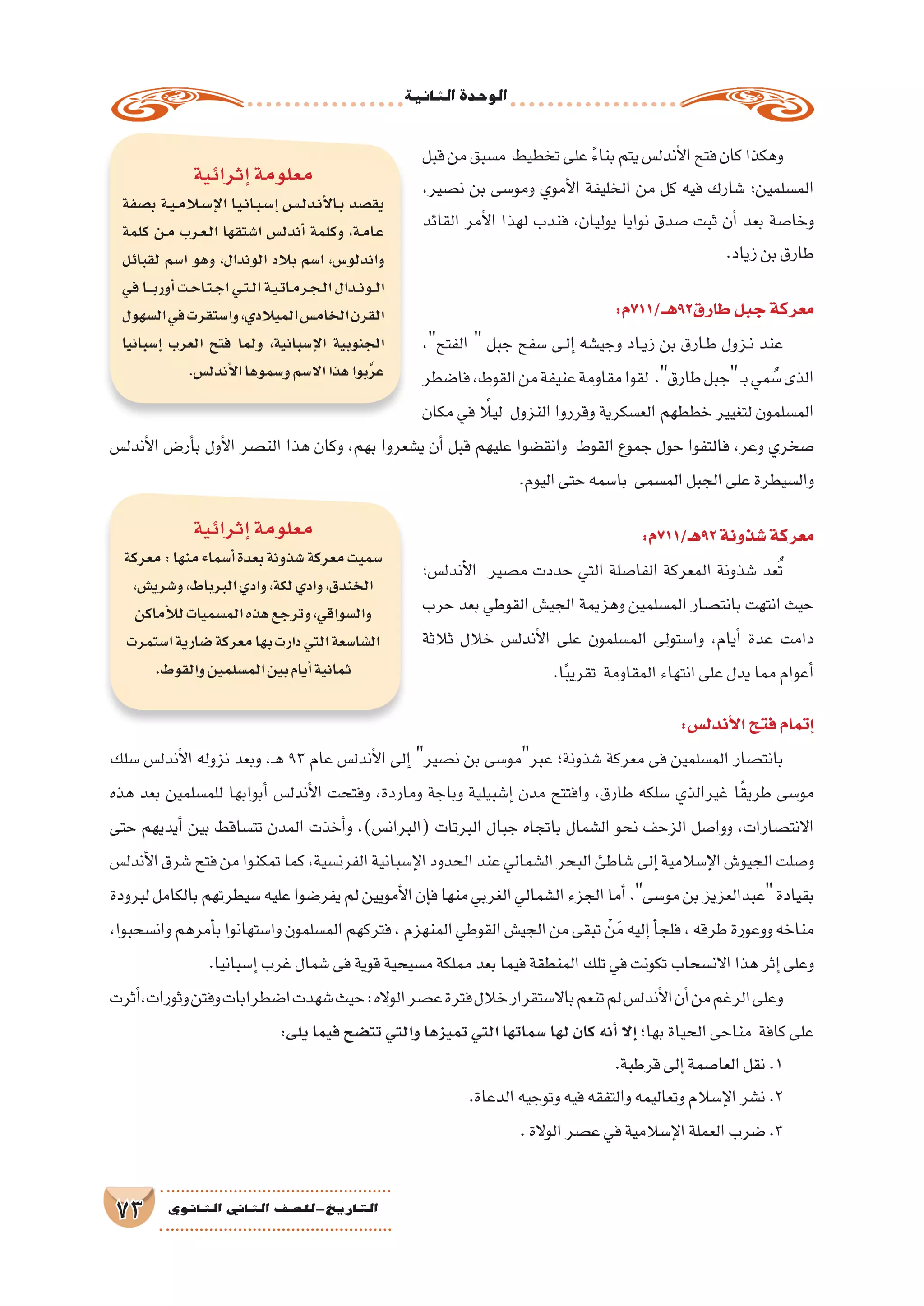 ‫الثانية‬‫الوحدة‬
73 ‫الثانوي‬ ‫الثاين‬ ‫التاريخ-لل�صف‬
‫قبل‬‫من‬‫م�سبق‬ ‫تخطيط‬‫على‬ ً‫ء‬‫بنا‬‫يتم‬‫أندل�س‬‫ل‬‫ا‬‫فتح‬‫كان‬‫وهكذا‬
،‫ن�صير‬ ‫بن‬ ‫ومو�سى‬ ‫أموي‬‫ل‬‫ا‬ ‫الخليفة‬ ‫من‬ ‫كل‬ ‫فيه‬ ‫�شارك‬ ‫الم�سلمين؛‬
‫القائد‬ ‫أمر‬‫ل‬‫ا‬ ‫لهذا‬ ‫فندب‬ ،‫يوليان‬ ‫نوايا‬ ‫�صدق‬ ‫ثبت‬ ‫أن‬� ‫بعد‬ ‫وخا�صة‬
.‫زياد‬‫بن‬‫طارق‬
:‫طارق29هــ/117م‬‫جبل‬‫معركة‬
،‫الفتح‬  ‫جبل‬ ‫�سفح‬ ‫��ى‬‫ل‬‫إ‬� ‫وجي�شه‬ ‫��اد‬‫ي‬‫ز‬ ‫بن‬ ‫��ارق‬‫ط‬ ‫��زول‬‫ن‬ ‫عند‬
‫فا�ضطر‬،‫القوط‬‫من‬‫عنيفة‬‫مقاومة‬‫لقوا‬ .‫طارق‬‫جبل‬‫ـ‬‫ب‬‫مي‬ ُ‫�س‬‫الذى‬
‫مكان‬ ‫في‬ ً‫ليلا‬ ‫النزول‬ ‫وقرروا‬ ‫الع�سكرية‬ ‫خططهم‬ ‫لتغيير‬ ‫الم�سلمون‬
‫أندل�س‬‫ل‬‫ا‬ ‫أر�ض‬�‫ب‬ ‫أول‬‫ل‬‫ا‬ ‫الن�صر‬ ‫هذا‬ ‫وكان‬ ،‫بهم‬ ‫ي�شعروا‬ ‫أن‬� ‫قبل‬ ‫عليهم‬ ‫وانق�ضوا‬ ‫القوط‬ ‫جموع‬ ‫حول‬ ‫فالتفوا‬ ،‫وعر‬ ‫�صخري‬
.‫اليوم‬‫حتى‬‫با�سمه‬ ‫الم�سمى‬‫الجبل‬‫على‬‫وال�سيطرة‬
:‫29هـ/117م‬‫�شذونة‬‫معركة‬
‫أندل�س؛‬‫ل‬‫ا‬ ‫م�صير‬ ‫حددت‬ ‫التي‬ ‫الفا�صلة‬ ‫المعركة‬ ‫�شذونة‬ ‫عد‬ُ‫ت‬
‫حرب‬ ‫بعد‬ ‫القوطي‬ ‫الجي�ش‬ ‫وهزيمة‬ ‫الم�سلمين‬ ‫بانت�صار‬ ‫انتهت‬ ‫حيث‬
‫ثالثة‬ ‫خالل‬ ‫أندل�س‬‫ل‬‫ا‬ ‫على‬ ‫الم�سلمون‬ ‫وا�ستولى‬ ،‫أيام‬� ‫عدة‬ ‫دامت‬
.‫ا‬ً‫ب‬‫تقري‬ ‫المقاومة‬‫انتهاء‬‫على‬‫يدل‬‫مما‬‫أعوام‬�
:‫أندل�س‬‫ل‬‫ا‬‫فتح‬‫إتمام‬�
‫�سلك‬ ‫أندل�س‬‫ل‬‫ا‬ ‫نزوله‬ ‫وبعد‬ ،‫ـ‬‫ه‬ 93 ‫عام‬ ‫أندل�س‬‫ل‬‫ا‬ ‫إلى‬� ‫ن�صير‬ ‫بن‬ ‫عبرمو�سى‬ ‫�شذونة؛‬ ‫معركة‬ ‫فى‬ ‫الم�سلمين‬ ‫بانت�صار‬
‫هذه‬ ‫بعد‬ ‫للم�سلمين‬ ‫أبوابها‬� ‫أندل�س‬‫ل‬‫ا‬ ‫وفتحت‬ ،‫وماردة‬ ‫وباجة‬ ‫إ�شبيلية‬� ‫مدن‬ ‫وافتتح‬ ،‫طارق‬ ‫�سلكه‬ ‫غيرالذي‬ ‫ا‬ً‫ق‬‫طري‬ ‫مو�سى‬
‫حتى‬ ‫أيديهم‬� ‫بين‬ ‫تت�ساقط‬ ‫المدن‬ ‫أخذت‬�‫و‬ ،)‫(البران�س‬ ‫البرتات‬ ‫جبال‬ ‫باتجاه‬ ‫ال�شمال‬ ‫نحو‬ ‫الزحف‬ ‫ووا�صل‬ ،‫االنت�صارات‬
‫أندل�س‬‫ل‬‫ا‬‫�شرق‬‫فتح‬‫من‬‫تمكنوا‬‫كما‬،‫الفرن�سية‬‫إ�سبانية‬‫ل‬‫ا‬‫الحدود‬‫عند‬‫ال�شمالي‬‫البحر‬‫�شاطئ‬‫إلى‬�‫إ�سالمية‬‫ل‬‫ا‬‫الجيو�ش‬‫و�صلت‬
‫لبرودة‬‫بالكامل‬‫�سيطرتهم‬‫عليه‬‫يفر�ضوا‬‫لم‬‫أمويين‬‫ل‬‫ا‬‫إن‬�‫ف‬‫منها‬‫الغربي‬‫ال�شمالي‬‫الجزء‬‫أما‬�.‫مو�سى‬‫بن‬‫عبدالعزيز‬‫بقيادة‬
،‫وان�سحبوا‬‫أمرهم‬�‫ب‬‫وا�ستهانوا‬‫الم�سلمون‬‫فتركهم‬،‫المنهزم‬‫القوطي‬‫الجي�ش‬‫من‬‫تبقى‬ ْ‫ن‬َ‫م‬‫إليه‬�‫أ‬�‫فلج‬،‫طرقه‬‫ووعورة‬‫مناخه‬
.‫إ�سبانيا‬�‫غرب‬‫�شمال‬‫فى‬‫قوية‬‫م�سيحية‬‫مملكة‬‫بعد‬‫فيما‬‫المنطقة‬‫تلك‬‫في‬‫تكونت‬‫االن�سحاب‬‫هذا‬‫إثر‬�‫وعلى‬
‫أثرت‬�،‫وثورات‬‫وفتن‬‫ا�ضطرابات‬‫�شهدت‬‫حيث‬:‫الواله‬‫ع�صر‬‫فترة‬‫خالل‬‫باال�ستقرار‬‫تنعم‬‫لم‬‫أندل�س‬‫ل‬‫ا‬‫أن‬�‫من‬‫الرغم‬‫وعلى‬
:‫يلى‬‫فيما‬‫تت�ضح‬‫والتي‬‫تميزها‬‫التي‬‫�سماتها‬‫لها‬‫كان‬‫أنه‬�‫إال‬� ‫بها؛‬‫الحياة‬‫مناحى‬ ‫كافة‬‫على‬
.‫قرطبة‬‫إلى‬�‫العا�صمة‬‫نقل‬.1
.‫الدعاة‬‫وتوجيه‬‫فيه‬‫والتفقه‬‫وتعاليمه‬‫إ�سالم‬‫ل‬‫ا‬‫ن�شر‬.2
.‫الوالة‬‫ع�صر‬‫في‬‫إ�سالمية‬‫ل‬‫ا‬‫العملة‬‫�ضرب‬.3
‫إثرائية‬�‫معلومة‬
‫ب�صفة‬ ‫�ة‬�‫ي‬��‫م‬‫لا‬�‫س‬���‫إ‬‫ل‬‫ا‬ ‫�ا‬�‫ي‬��‫ن‬‫�ا‬�‫ب‬��‫س‬���‫إ‬� ‫�س‬����‫ل‬‫�د‬�‫ن‬‫أ‬‫ل‬‫�ا‬�‫ب‬ ‫يق�صد‬
‫كلمة‬ ‫�ن‬�‫م‬ ‫�رب‬�‫ع‬��‫ل‬‫ا‬ ‫ا�شتقها‬ ‫أندل�س‬� ‫وكلمة‬ ،‫�ة‬�‫م‬‫�ا‬�‫ع‬
‫لقبائل‬ ‫ا�سم‬ ‫وهو‬ ،‫الوندال‬ ‫بالد‬ ‫ا�سم‬ ،‫واندلو�س‬
‫في‬‫�ا‬����‫ب‬‫أور‬�‫�ت‬�‫ح‬‫�ا‬�‫ت‬��‫ج‬‫ا‬‫�ي‬�‫ت‬��‫ل‬‫ا‬‫�ة‬�‫ي‬��‫ت‬‫�ا‬�‫م‬‫�ر‬�‫ج‬��‫ل‬‫ا‬‫�دال‬��‫ن‬‫�و‬��‫ل‬‫ا‬
‫ال�سهول‬‫في‬‫وا�ستقرت‬،‫الميالدي‬‫الخام�س‬‫القرن‬
‫إ�سبانيا‬� ‫العرب‬ ‫فتح‬ ‫ولما‬ ،‫إ�سبانية‬‫ل‬‫ا‬ ‫الجنوبية‬
.‫أندل�س‬‫ل‬‫ا‬‫و�سموها‬‫اال�سم‬‫هذا‬‫بوا‬َّ‫ر‬‫ع‬
‫إثرائية‬�‫معلومة‬
‫معركة‬:‫منها‬‫أ�سماء‬�‫بعدة‬‫�شذونة‬‫معركة‬‫�سميت‬
،‫و�شري�ش‬،‫البرباط‬‫وادي‬،‫لكة‬‫وادي‬،‫الخندق‬
‫أماكن‬‫ل‬‫ل‬‫الم�سميات‬‫هذه‬‫وترجع‬،‫وال�سواقي‬
‫ا�ستمرت‬‫�ضارية‬‫معركة‬‫بها‬‫دارت‬‫التي‬‫ال�شا�سعة‬
.‫والقوط‬‫الم�سلمين‬‫بين‬‫أيام‬�‫ثمانية‬
 