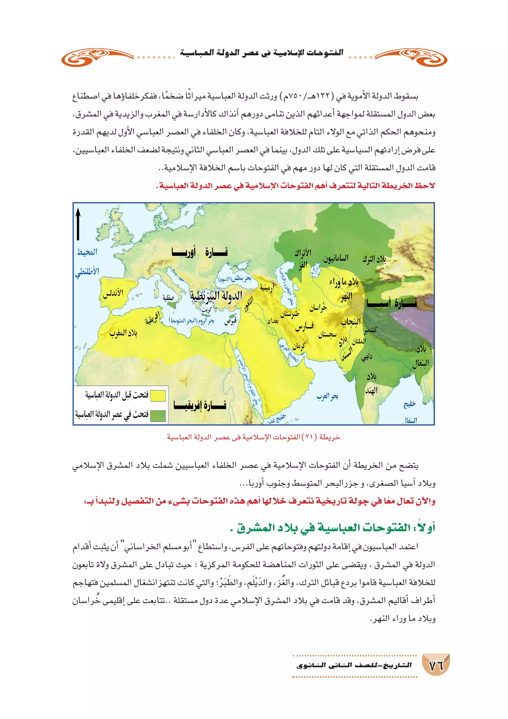 ‫العبا�سية‬‫الدولة‬‫ع�صر‬‫يف‬‫إ�سالمية‬‫ل‬‫ا‬‫الفتوحات‬
76‫الثانوي‬ ‫الثاين‬ ‫التاريخ-لل�صف‬
‫ا�صطناع‬‫في‬‫ؤها‬�‫ففكرخلفا‬،‫ا‬ً‫م‬‫�ضخ‬‫ا‬ً‫ث‬‫ميرا‬‫العبا�سية‬‫الدولة‬‫ورثت‬)‫ـ/057م‬‫ـ‬‫ه‬132(‫في‬‫أموية‬‫ل‬‫ا‬‫الدولة‬‫ب�سقوط‬
،‫الم�شرق‬‫في‬‫والزيدية‬‫المغرب‬‫في‬‫أدار�سة‬‫ل‬‫كا‬‫آنذاك‬�‫دورهم‬‫تنامى‬‫الذين‬‫أعدائهم‬�‫لمواجهة‬‫الم�ستقلة‬‫الدول‬‫بع�ض‬
‫القدرة‬‫لديهم‬‫أول‬‫ل‬‫ا‬‫العبا�سي‬‫الع�صر‬‫في‬‫الخلفاء‬‫وكان‬،‫العبا�سية‬‫للخالفة‬‫التام‬‫الوالء‬‫مع‬‫الذاتي‬‫الحكم‬‫ومنحوهم‬
،‫العبا�سيين‬‫الخلفاء‬‫ل�ضعف‬‫ونتيجة‬‫الثاني‬‫العبا�سي‬‫الع�صر‬‫في‬‫بينما‬،‫الدول‬‫تلك‬‫على‬‫ال�سيا�سية‬‫إرادتهم‬�‫فر�ض‬‫على‬
..‫إ�سالمية‬‫ل‬‫ا‬‫الخالفة‬‫با�سم‬‫الفتوحات‬‫في‬‫مهم‬‫دور‬‫لها‬‫كان‬‫التي‬‫الم�ستقلة‬‫الدول‬‫قامت‬
.‫العبا�سية‬‫الدولة‬‫ع�صر‬‫في‬‫إ�سالمية‬‫ل‬‫ا‬‫الفتوحات‬‫أهم‬�‫لتتعرف‬‫التالية‬‫الخريطة‬‫الحظ‬
‫إ�سالمي‬‫ل‬‫ا‬ ‫الم�شرق‬ ‫بالد‬ ‫�شملت‬ ‫العبا�سيين‬ ‫الخلفاء‬ ‫ع�صر‬ ‫في‬ ‫إ�سالمية‬‫ل‬‫ا‬ ‫الفتوحات‬ ‫أن‬� ‫الخريطة‬ ‫من‬ ‫يت�ضح‬
...‫أوربا‬�‫وجنوب‬‫المتو�سط‬‫جزرالبحر‬‫و‬،‫ال�صغرى‬‫آ�سيا‬�‫وبالد‬
:‫بــ‬‫أ‬�‫ولنبد‬‫التف�صيل‬‫من‬‫ب�شىء‬‫الفتوحات‬‫هذه‬‫أهم‬�‫خاللها‬‫نتعرف‬‫تاريخية‬‫جولة‬‫في‬‫ا‬ً‫ع‬‫م‬‫تعال‬‫آن‬‫ل‬‫وا‬
.‫الم�شرق‬‫بالد‬‫في‬‫العبا�سية‬‫الفتوحات‬:ً‫ال‬‫أو‬�
‫أقدام‬�‫يثبت‬‫أن‬�‫الخرا�ساني‬‫م�سلم‬‫أبو‬�‫وا�ستطاع‬،‫الفر�س‬‫على‬‫وفتوحاتهم‬‫دولتهم‬‫إقامة‬�‫في‬‫العبا�سيون‬‫اعتمد‬
‫تابعون‬ ‫والة‬ ‫الم�شرق‬ ‫على‬ ‫تبادل‬ ‫حيث‬ ‫؛‬ ‫المركزية‬ ‫للحكومة‬ ‫المناه�ضة‬ ‫الثورات‬ ‫على‬ ‫ويق�ضى‬ ، ‫الم�شرق‬ ‫في‬ ‫الدولة‬
‫فتهاجم‬‫الم�سلمين‬‫تنتهزان�شغال‬‫كانت‬‫والتي‬‫؛‬ْ‫ر‬َ‫ب‬ َ‫والط‬،‫م‬َ‫ل‬ْ‫ي‬َ‫والد‬،‫ز‬ُ‫غ‬‫وال‬،‫الترك‬‫قبائل‬‫بردع‬‫قاموا‬‫العبا�سية‬‫للخالفة‬
‫را�سان‬ ُ‫خ‬ ‫إقليمى‬� ‫على‬ ‫..تتابعت‬ ‫م�ستقلة‬ ‫دول‬ ‫عدة‬ ‫إ�سالمي‬‫ل‬‫ا‬ ‫الم�شرق‬ ‫بالد‬ ‫في‬ ‫قامت‬ ‫وقد‬ ،‫الم�شرق‬ ‫أقاليم‬� ‫أطراف‬�
.‫النهر‬‫وراء‬‫ما‬‫وبالد‬
‫العبا�سية‬‫الدولة‬‫ع�صر‬‫فى‬‫إ�سالمية‬‫ل‬‫ا‬‫(12)الفتوحات‬‫خريطة‬
 