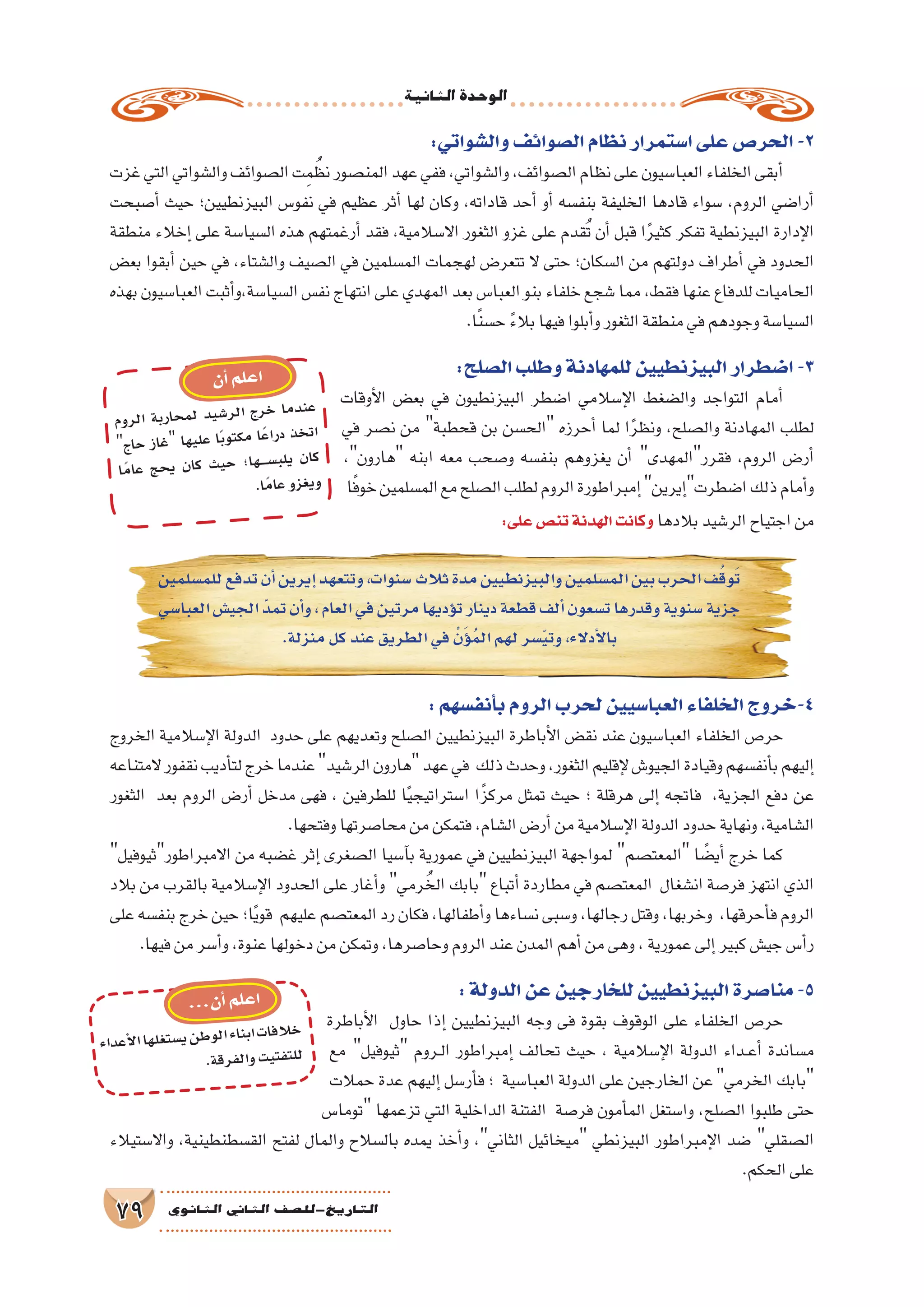 ‫الثانية‬‫الوحدة‬
79 ‫الثانوي‬ ‫الثاين‬ ‫التاريخ-لل�صف‬
:‫أنف�سهم‬�‫ب‬‫الروم‬‫لحرب‬‫العبا�سيين‬‫الخلفاء‬‫4-خروج‬
‫الخروج‬ ‫إ�سالمية‬‫ل‬‫ا‬ ‫الدولة‬ ‫حدود‬ ‫على‬ ‫وتعديهم‬ ‫ال�صلح‬ ‫البيزنطيين‬ ‫أباطرة‬‫ل‬‫ا‬ ‫نق�ض‬ ‫عند‬ ‫العبا�سيون‬ ‫الخلفاء‬ ‫حر�ص‬
‫المتناعه‬‫نقفور‬‫أديب‬�‫لت‬‫خرج‬‫عندما‬‫الر�شيد‬‫هارون‬‫عهد‬‫في‬ ‫ذلك‬‫وحدث‬،‫الثغور‬‫إقليم‬‫ل‬‫الجيو�ش‬‫وقيادة‬‫أنف�سهم‬�‫ب‬‫إليهم‬�
‫الثغور‬ ‫بعد‬ ‫الروم‬ ‫أر�ض‬� ‫مدخل‬ ‫فهى‬ ، ‫للطرفين‬ ‫ا‬ً‫ي‬‫ا�ستراتيج‬ ‫ا‬ً‫مركز‬ ‫تمثل‬ ‫حيث‬ ‫؛‬ ‫هرقلة‬ ‫إلى‬� ‫فاتجه‬ ،‫الجزية‬ ‫دفع‬ ‫عن‬
.‫وفتحها‬‫محا�صرتها‬‫من‬‫فتمكن‬،‫ال�شام‬‫أر�ض‬�‫من‬‫إ�سالمية‬‫ل‬‫ا‬‫الدولة‬‫حدود‬‫ونهاية‬،‫ال�شامية‬
‫االمبراطورثيوفيل‬ ‫من‬ ‫غ�ضبه‬ ‫إثر‬� ‫ال�صغرى‬ ‫آ�سيا‬�‫ب‬ ‫عمورية‬ ‫في‬ ‫البيزنطيين‬ ‫لمواجهة‬ ‫المعت�صم‬ ‫ا‬ ً‫أي�ض‬� ‫خرج‬ ‫كما‬
‫بالد‬ ‫من‬ ‫بالقرب‬ ‫إ�سالمية‬‫ل‬‫ا‬ ‫الحدود‬ ‫على‬ ‫أغار‬�‫و‬ ‫رمي‬ ُ‫الخ‬ ‫بابك‬ ‫أتباع‬� ‫مطاردة‬ ‫في‬ ‫المعت�صم‬ ‫ان�شغال‬ ‫فر�صة‬ ‫انتهز‬ ‫الذي‬
‫على‬‫بنف�سه‬‫خرج‬‫حين‬‫ا؛‬ً‫ي‬‫قو‬ ‫عليهم‬‫المعت�صم‬‫رد‬‫فكان‬،‫أطفالها‬�‫و‬‫ن�ساءها‬‫و�سبى‬،‫رجالها‬‫وقتل‬،‫وخربها‬ ،‫أحرقها‬�‫ف‬‫الروم‬
.‫فيها‬‫من‬‫أ�سر‬�‫و‬،‫عنوة‬‫دخولها‬‫من‬‫وتمكن‬،‫وحا�صرها‬‫الروم‬‫عند‬‫المدن‬‫أهم‬�‫من‬‫وهى‬،‫عمورية‬‫إلى‬�‫كبير‬‫جي�ش‬‫أ�س‬�‫ر‬
:‫الدولة‬‫عن‬‫للخارجين‬‫البيزنطيين‬‫منا�صرة‬-5
‫أباطرة‬‫ل‬‫ا‬ ‫حاول‬ ‫إذا‬� ‫البيزنطيين‬ ‫وجه‬ ‫فى‬ ‫بقوة‬ ‫الوقوف‬ ‫على‬ ‫الخلفاء‬ ‫حر�ص‬
‫مع‬ ‫ثيوفيل‬ ‫��روم‬‫ل‬‫ا‬ ‫إمبراطور‬� ‫تحالف‬ ‫حيث‬ ، ‫إ�سالمية‬‫ل‬‫ا‬ ‫الدولة‬ ‫��داء‬‫ع‬‫أ‬� ‫م�ساندة‬
‫حمالت‬ ‫عدة‬ ‫إليهم‬� ‫أر�سل‬�‫ف‬ ‫؛‬ ‫العبا�سية‬ ‫الدولة‬ ‫على‬ ‫الخارجين‬ ‫عن‬‫الخرمي‬ ‫بابك‬
‫توما�س‬ ‫تزعمها‬ ‫التي‬ ‫الداخلية‬ ‫الفتنة‬ ‫فر�صة‬ ‫أمون‬�‫الم‬ ‫وا�ستغل‬ ،‫ال�صلح‬ ‫طلبوا‬ ‫حتى‬
‫واال�ستيالء‬ ،‫الق�سطنطينية‬ ‫لفتح‬ ‫والمال‬ ‫بال�سالح‬ ‫يمده‬ ‫أخذ‬�‫و‬ ،‫الثاني‬ ‫ميخائيل‬ ‫البيزنطي‬ ‫إمبراطور‬‫ل‬‫ا‬ ‫�ضد‬ ‫ال�صقلي‬
.‫الحكم‬‫على‬
:‫وال�شواتي‬‫ال�صوائف‬‫نظام‬‫ا�ستمرار‬‫على‬‫الحر�ص‬-2
‫غزت‬‫التي‬‫وال�شواتي‬‫ال�صوائف‬‫ت‬ِ‫م‬ ُ‫نظ‬‫المن�صور‬‫عهد‬‫ففي‬،‫وال�شواتي‬،‫ال�صوائف‬‫نظام‬‫على‬‫العبا�سيون‬‫الخلفاء‬‫أبقى‬�
‫أ�صبحت‬� ‫حيث‬ ‫البيزنطيين؛‬ ‫نفو�س‬ ‫في‬ ‫عظيم‬ ‫أثر‬� ‫لها‬ ‫وكان‬ ،‫قاداته‬ ‫أحد‬� ‫أو‬� ‫بنف�سه‬ ‫الخليفة‬ ‫قادها‬ ‫�سواء‬ ،‫الروم‬ ‫أرا�ضي‬�
‫منطقة‬ ‫إخالء‬� ‫على‬ ‫ال�سيا�سة‬ ‫هذه‬ ‫أرغمتهم‬� ‫فقد‬ ،‫اال�سالمية‬ ‫الثغور‬ ‫غزو‬ ‫على‬ ‫قدم‬ُ‫ت‬ ‫أن‬� ‫قبل‬ ‫ا‬ً‫ر‬‫كثي‬ ‫تفكر‬ ‫البيزنطية‬ ‫إدارة‬‫ل‬‫ا‬
‫بع�ض‬ ‫أبقوا‬� ‫حين‬ ‫في‬ ،‫وال�شتاء‬ ‫ال�صيف‬ ‫في‬ ‫الم�سلمين‬ ‫لهجمات‬ ‫تتعر�ض‬ ‫ال‬ ‫حتى‬ ‫ال�سكان؛‬ ‫من‬ ‫دولتهم‬ ‫أطراف‬� ‫في‬ ‫الحدود‬
‫بهذه‬‫العبا�سيون‬‫أثبت‬�‫ال�سيا�سة،و‬‫نف�س‬‫انتهاج‬‫على‬‫المهدي‬‫بعد‬‫العبا�س‬‫بنو‬‫خلفاء‬‫�شجع‬‫مما‬،‫فقط‬‫عنها‬‫للدفاع‬‫الحاميات‬
.‫ا‬ً‫ن‬‫ح�س‬ ً‫ء‬‫بال‬‫فيها‬‫أبلوا‬�‫و‬‫الثغور‬‫منطقة‬‫في‬‫وجودهم‬‫ال�سيا�سة‬
:‫ال�صلح‬‫وطلب‬‫للمهادنة‬‫البيزنطيين‬‫ا�ضطرار‬-3
‫أوقات‬‫ل‬‫ا‬ ‫بع�ض‬ ‫في‬ ‫البيزنطيون‬ ‫ا�ضطر‬ ‫إ�سالمي‬‫ل‬‫ا‬ ‫وال�ضغط‬ ‫التواجد‬ ‫أمام‬�
‫في‬ ‫ن�صر‬ ‫من‬ ‫قحطبة‬ ‫بن‬ ‫الح�سن‬ ‫أحرزه‬� ‫لما‬ ‫ا‬ً‫ر‬‫ونظ‬ ،‫وال�صلح‬ ‫المهادنة‬ ‫لطلب‬
،‫هارون‬ ‫ابنه‬ ‫معه‬ ‫و�صحب‬ ‫بنف�سه‬ ‫يغزوهم‬ ‫أن‬� ‫فقررالمهدى‬ ،‫الروم‬ ‫أر�ض‬�
‫ا‬ً‫ف‬‫خو‬‫الم�سلمين‬‫مع‬‫ال�صلح‬‫لطلب‬‫الروم‬‫إمبراطورة‬�‫إيرين‬�‫ا�ضطرت‬‫ذلك‬‫أمام‬�‫و‬
:‫على‬‫تن�ص‬‫الهدنة‬‫وكانت‬ ‫بالدها‬‫الر�شيد‬‫اجتياح‬‫من‬
‫وم‬‫لر‬‫ا‬ ‫بة‬‫حار‬‫لم‬ ‫يد‬‫ر�ش‬‫ال‬ ‫رج‬‫خ‬ ‫ما‬‫ند‬‫ع‬
‫ج‬‫حا‬ ‫غاز‬ ‫ها‬‫علي‬ ‫ًا‬‫ب‬‫تو‬‫مك‬ ‫ًا‬‫ع‬‫درا‬ ‫خذ‬‫ات‬
‫ًا‬‫م‬‫عا‬ ‫حج‬‫ي‬ ‫ان‬‫ك‬ ‫يث‬‫ح‬ ‫ها؛‬‫ســـــ‬�‫يلب‬ ‫ان‬‫ك‬
.‫ًا‬‫م‬‫عا‬‫زو‬‫يغ‬‫و‬
‫ن‬‫أ‬�‫لم‬‫ع‬‫ا‬
‫داء‬‫أع‬‫ل‬‫ا‬‫ها‬‫غل‬‫�ست‬‫ي‬‫طن‬‫لو‬‫ا‬‫ناء‬‫اب‬‫ات‬‫الف‬‫خ‬
.‫ة‬‫رق‬‫لف‬‫وا‬‫يت‬‫فت‬‫للت‬
...‫ن‬‫أ‬�‫لم‬‫ع‬‫ا‬
‫للم�سلمين‬‫تدفع‬‫أن‬�‫إيرين‬�‫وتتعهد‬،‫�سنوات‬‫ثالث‬‫مدة‬‫والبيزنطيين‬‫الم�سلمين‬‫بين‬‫الحرب‬‫ف‬ُ‫ق‬‫و‬َ‫ت‬
‫العبا�سي‬‫الجي�ش‬ ّ‫د‬‫تم‬‫أن‬�‫و‬،‫العام‬‫في‬‫مرتين‬‫ؤديها‬�‫ت‬‫دينار‬‫قطعة‬‫ألف‬�‫ت�سعون‬‫وقدرها‬‫�سنوية‬‫جزية‬
.‫منزلة‬‫كل‬‫عند‬‫الطريق‬‫في‬ ْ‫ن‬َ‫ؤ‬�ُ‫م‬‫ال‬‫لهم‬‫�سر‬ّ‫ي‬‫وت‬،‫أدالء‬‫ل‬‫با‬
 