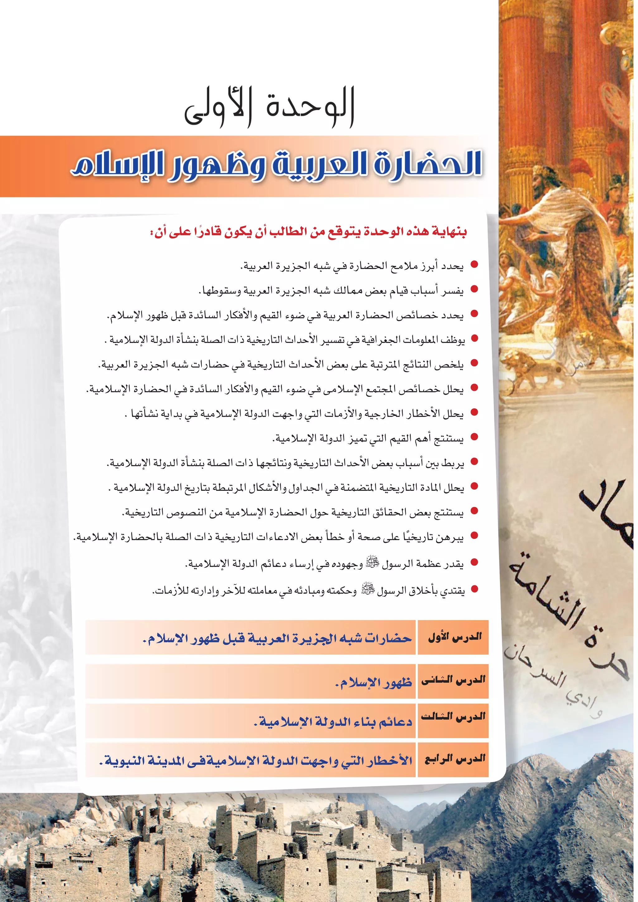 8‫الثانوي‬ ‫الثاين‬ ‫التاريخ-لل�صف‬
‫إ�سالم‬‫ل‬‫ا‬‫ظهور‬‫قبل‬‫العربية‬‫اجلزيرة‬‫�شبه‬‫ح�ضارات‬
:‫أن‬�‫على‬‫ا‬ً‫قادر‬‫يكون‬‫أن‬�‫الطالب‬‫من‬‫يتوقع‬‫الوحدة‬‫هذه‬‫بنهاية‬
.‫العربية‬‫اجلزيرة‬‫�شبه‬‫ـي‬‫ف‬‫احل�ضارة‬‫مالمح‬‫أبرز‬�‫يحدد‬ ●
.‫و�سقوطها‬‫العربية‬‫اجلزيرة‬‫�شبه‬‫ممالك‬ ‫بع�ض‬‫قيام‬‫أ�سباب‬�‫يف�سر‬ ●
.‫إ�سالم‬‫ل‬‫ا‬‫ظهور‬‫قبل‬‫ال�سائدة‬‫أفكار‬‫ل‬‫وا‬‫القيم‬‫�ضوء‬‫ـي‬‫ف‬‫العربية‬‫احل�ضارة‬‫خ�صائ�ص‬‫يحدد‬ ●
.‫إ�سالمية‬‫ل‬‫ا‬‫الدولة‬‫أة‬�‫بن�ش‬‫ال�صلة‬‫ذات‬‫التاريخية‬‫أحداث‬‫ل‬‫ا‬‫تف�سري‬‫ـي‬‫ف‬‫اجلغرافية‬‫املعلومات‬‫يوظف‬ ●
.‫العربية‬‫اجلزيرة‬‫�شبه‬‫ح�ضارات‬‫ـي‬‫ف‬‫التاريخية‬‫أحداث‬‫ل‬‫ا‬‫بع�ض‬‫على‬‫املرتتبة‬‫النتائج‬‫يلخ�ص‬ ●
.‫إ�سالمية‬‫ل‬‫ا‬‫احل�ضارة‬‫ـي‬‫ف‬‫ال�سائدة‬‫أفكار‬‫ل‬‫وا‬‫القيم‬‫�ضوء‬‫ـي‬‫ف‬‫إ�سالمى‬‫ل‬‫ا‬‫املجتمع‬‫خ�صائ�ص‬‫يحلل‬ ●
.‫أتها‬�‫ن�ش‬‫بداية‬‫ـي‬‫ف‬‫إ�سالمية‬‫ل‬‫ا‬‫الدولة‬‫واجهت‬‫التي‬‫أزمات‬‫ل‬‫وا‬‫اخلارجية‬‫أخطار‬‫ل‬‫ا‬‫يحلل‬ ●
.‫إ�سالمية‬‫ل‬‫ا‬‫الدولة‬‫متيز‬‫التي‬‫القيم‬‫أهم‬�‫ي�ستنتج‬ ●
.‫إ�سالمية‬‫ل‬‫ا‬‫الدولة‬‫أة‬�‫بن�ش‬‫ال�صلة‬‫ذات‬‫ونتائجها‬‫التاريخية‬‫أحداث‬‫ل‬‫ا‬‫بع�ض‬‫أ�سباب‬�‫بني‬‫يربط‬ ●
.‫إ�سالمية‬‫ل‬‫ا‬‫الدولة‬‫بتاريخ‬‫املرتبطة‬‫أ�شكال‬‫ل‬‫وا‬‫اجلداول‬‫ـي‬‫ف‬‫املت�ضمنة‬‫التاريخية‬‫املادة‬‫يحلل‬ ●
.‫التاريخية‬‫الن�صو�ص‬‫من‬‫إ�سالمية‬‫ل‬‫ا‬‫احل�ضارة‬‫حول‬‫التاريخية‬‫احلقائق‬‫بع�ض‬‫ي�ستنتج‬ ●
.‫إ�سالمية‬‫ل‬‫ا‬‫باحل�ضارة‬‫ال�صلة‬‫ذات‬‫التاريخية‬‫االدعاءات‬‫بع�ض‬‫أ‬�‫خط‬‫أو‬�‫�صحة‬‫على‬‫ا‬ً‫ي‬‫تاريخ‬‫يربهن‬ ●
.‫إ�سالمية‬‫ل‬‫ا‬‫الدولة‬‫دعائم‬‫إر�ساء‬�‫ـي‬‫ف‬‫وجهوده‬‫الر�سول‬‫عظمة‬‫يقدر‬ ●
.‫أزمات‬‫ل‬‫ل‬‫إدارته‬�‫و‬‫آخر‬‫ل‬‫ل‬‫معاملته‬‫ـي‬‫ف‬‫ومبادئه‬‫وحكمته‬ ‫الر�سول‬‫أخالق‬�‫ب‬‫يقتدي‬ ●
‫أول‬‫ل‬‫ا‬‫الدر�س‬
‫الثانى‬‫الدر�س‬
‫الثالث‬‫الدر�س‬
‫الرابع‬‫الدر�س‬
.‫إ�سالم‬‫ل‬‫ا‬‫ظهور‬‫قبل‬‫العربية‬‫اجلزيرة‬‫�شبه‬‫ح�ضارات‬
.‫إ�سالم‬‫ل‬‫ا‬‫ظهور‬
.‫إ�سالمية‬‫ل‬‫ا‬‫الدولة‬‫بناء‬‫دعائم‬
.‫النبوية‬‫املدينة‬‫إ�سالميةفـى‬‫ل‬‫ا‬‫الدولة‬‫واجهت‬‫التي‬‫أخطار‬‫ل‬‫ا‬
 