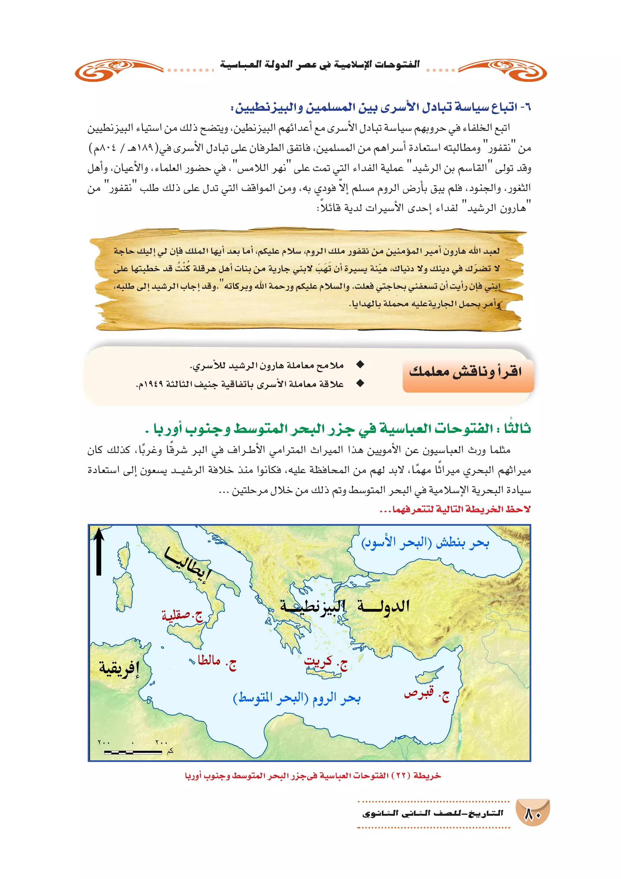‫العبا�سية‬‫الدولة‬‫ع�صر‬‫يف‬‫إ�سالمية‬‫ل‬‫ا‬‫الفتوحات‬
80‫الثانوي‬ ‫الثاين‬ ‫التاريخ-لل�صف‬
:‫والبيزنطيين‬‫الم�سلمين‬‫بين‬‫أ�سرى‬‫ل‬‫ا‬‫تبادل‬‫�سيا�سة‬‫اتباع‬-6
‫البيزنطيين‬‫ا�ستياء‬‫من‬‫ذلك‬‫ويت�ضح‬،‫البيزنطين‬‫أعدائهم‬�‫مع‬‫أ�سرى‬‫ل‬‫ا‬‫تبادل‬‫�سيا�سة‬‫حروبهم‬‫في‬‫الخلفاء‬‫اتبع‬
)‫408م‬/‫ـ‬‫ه‬189(‫في‬‫أ�سرى‬‫ل‬‫ا‬‫تبادل‬‫على‬‫الطرفان‬‫فاتفق‬،‫الم�سلمين‬‫من‬‫أ�سراهم‬�‫ا�ستعادة‬‫ومطالبته‬‫نقفور‬‫من‬
‫أهل‬�‫و‬ ،‫أعيان‬‫ل‬‫وا‬ ،‫العلماء‬ ‫ح�ضور‬ ‫في‬ ،‫الالم�س‬ ‫نهر‬ ‫على‬ ‫تمت‬ ‫التي‬ ‫الفداء‬ ‫عملية‬ ‫الر�شيد‬ ‫بن‬ ‫القا�سم‬ ‫تولى‬ ‫وقد‬
‫من‬ ‫نقفور‬ ‫طلب‬ ‫ذلك‬ ‫على‬ ‫تدل‬ ‫التي‬ ‫المواقف‬ ‫ومن‬ ،‫به‬ ‫فودي‬ ّ‫ال‬‫إ‬� ‫م�سلم‬ ‫الروم‬ ‫أر�ض‬�‫ب‬ ‫يبق‬ ‫فلم‬ ،‫والجنود‬ ،‫الثغور‬
:ً‫ال‬‫قائ‬ ‫لدية‬ ‫أ�سيرات‬‫ل‬‫ا‬ ‫إحدى‬� ‫لفداء‬ ‫الر�شيد‬ ‫هارون‬
‫حاجة‬ ‫إليك‬� ‫لي‬ ‫إن‬�‫ف‬ ‫الملك‬ ‫أيها‬� ‫بعد‬ ‫أما‬� ،‫عليكم‬ ‫�سالم‬ ،‫الروم‬ ‫ملك‬ ‫نقفور‬ ‫من‬ ‫ؤمنين‬�‫الم‬ ‫أمير‬� ‫هارون‬ ‫اهلل‬ ‫لعبد‬
‫على‬ ‫خطبتها‬ ‫قد‬ ُ‫ْت‬‫ن‬ُ‫ك‬ ‫هرقلة‬ ‫أهل‬� ‫بنات‬ ‫من‬ ‫جارية‬ ‫البني‬ َ‫َب‬‫ه‬َ‫ت‬ ‫أن‬� ‫ي�سيرة‬ ‫نة‬ّ‫ي‬‫ه‬ ،‫دنياك‬ ‫وال‬ ‫دينك‬ ‫في‬ ‫ك‬ّ‫ر‬‫ت�ض‬ ‫ال‬
،‫طلبه‬‫إلى‬�‫الر�شيد‬‫إجاب‬�‫وبركاته.وقد‬‫اهلل‬‫ورحمة‬‫عليكم‬‫وال�سالم‬.‫فعلت‬‫بحاجتي‬‫ت�سعفني‬‫أن‬�‫أيت‬�‫ر‬‫إن‬�‫ف‬‫ابني‬
.‫بالهدايا‬‫محملة‬‫الجاريةعليه‬‫بحمل‬‫أمر‬�‫و‬
‫معلمك‬‫وناق�ش‬‫أ‬�‫اقر‬.‫أ�سري‬‫ل‬‫ل‬‫الر�شيد‬‫هارون‬‫معاملة‬‫مالمح‬ ◆◆
.‫م‬ ◆◆1949‫الثالثة‬‫جنيف‬‫باتفاقية‬‫أ�سرى‬‫ل‬‫ا‬‫معاملة‬‫عالقة‬
.‫أوربا‬�‫وجنوب‬‫المتو�سط‬‫البحر‬‫جزر‬‫في‬‫العبا�سية‬‫الفتوحات‬:‫ا‬ً‫ثالث‬
‫كان‬ ‫كذلك‬ ،‫ا‬ً‫ب‬‫وغر‬ ‫ا‬ً‫ق‬‫�شر‬ ‫البر‬ ‫في‬ ‫��راف‬‫ط‬‫أ‬‫ل‬‫ا‬ ‫المترامي‬ ‫الميراث‬ ‫هذا‬ ‫أمويين‬‫ل‬‫ا‬ ‫عن‬ ‫العبا�سيون‬ ‫ورث‬ ‫مثلما‬
‫ا�ستعادة‬ ‫إلى‬� ‫ي�سعون‬ ‫ـد‬‫ـ‬‫ـ‬‫ي‬‫الر�ش‬ ‫خالفة‬ ‫منذ‬ ‫فكانوا‬ ،‫عليه‬ ‫المحافظة‬ ‫من‬ ‫لهم‬ ‫البد‬ ،‫ا‬ً‫م‬‫مه‬ ‫ا‬ً‫ث‬‫ميرا‬ ‫البحري‬ ‫ميراثهم‬
...‫مرحلتين‬‫خالل‬‫من‬‫ذلك‬‫وتم‬‫المتو�سط‬‫البحر‬‫في‬‫إ�سالمية‬‫ل‬‫ا‬‫البحرية‬‫�سيادة‬
...‫لتتعرفهما‬‫التالية‬‫الخريطة‬‫الحظ‬
‫أوربا‬�‫وجنوب‬‫المتو�سط‬‫البحر‬‫فىجزر‬‫العبا�سية‬‫الفتوحات‬)22(‫خريطة‬
 