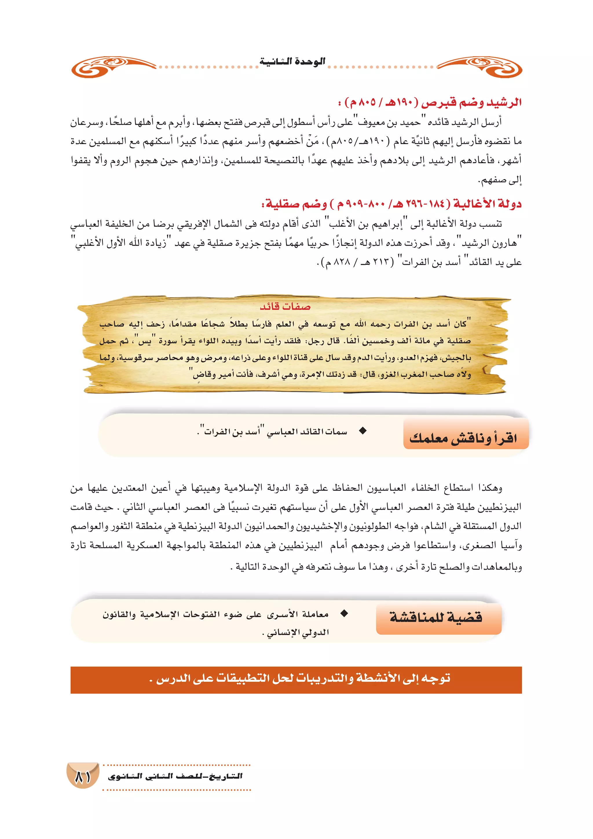 ‫الثانية‬‫الوحدة‬
81 ‫الثانوي‬ ‫الثاين‬ ‫التاريخ-لل�صف‬
‫للمناق�شة‬‫ق�ضية‬‫والقانون‬ ‫إ�سالمية‬‫ل‬‫ا‬ ‫الفتوحات‬ ‫�ضوء‬ ‫على‬ ‫�رى‬�‫س‬���‫أ‬‫ل‬‫ا‬ ‫معاملة‬ ◆◆
.‫إن�ساني‬‫ل‬‫ا‬‫الدولي‬
‫معلمك‬‫وناق�ش‬‫أ‬�‫اقر‬
. ◆◆‫الفرات‬‫بن‬‫أ�سد‬�‫العبا�سي‬‫القائد‬‫�سمات‬
:)‫م‬805/‫(091هـ‬‫قبر�ص‬‫و�ضم‬‫الر�شيد‬
‫و�سرعان‬،‫ا‬ ً‫�صلح‬‫أهلها‬�‫مع‬‫أبرم‬�‫و‬،‫بع�ضها‬‫ففتح‬‫قبر�ص‬‫إلى‬�‫أ�سطول‬�‫أ�س‬�‫ر‬‫معيوفعلى‬‫بن‬‫حميد‬‫قائده‬‫الر�شيد‬‫أر�سل‬�
‫عدة‬ ‫الم�سلمين‬ ‫مع‬ ‫أ�سكنهم‬� ‫ا‬ً‫ر‬‫كبي‬ ‫ًا‬‫د‬‫عد‬ ‫منهم‬ ‫أ�سر‬�‫و‬ ‫أخ�ضعهم‬� ْ‫ن‬َ‫م‬ ،)‫ـ/508م‬‫ـ‬‫ه‬190( ‫عام‬ ‫ة‬ً‫ي‬‫ثان‬ ‫إليهم‬� ‫أر�سل‬�‫ف‬ ‫نق�ضوه‬ ‫ما‬
‫يقفوا‬ ‫أال‬�‫و‬ ‫الروم‬ ‫هجوم‬ ‫حين‬ ‫إنذارهم‬�‫و‬ ،‫للم�سلمين‬ ‫بالن�صيحة‬ ‫ا‬ً‫عهد‬ ‫عليهم‬ ‫أخذ‬�‫و‬ ‫بالدهم‬ ‫إلى‬� ‫الر�شيد‬ ‫أعادهم‬�‫ف‬ ،‫أ�شهر‬�
.‫�صفهم‬‫إلى‬�
:‫�صقلية‬‫و�ضم‬)‫م‬909-800/‫هـ‬296-184(‫أغالبة‬‫ل‬‫ا‬‫دولة‬
‫العبا�سي‬ ‫الخليفة‬ ‫من‬ ‫بر�ضا‬ ‫إفريقي‬‫ل‬‫ا‬ ‫ال�شمال‬ ‫فى‬ ‫دولته‬ ‫أقام‬� ‫الذى‬ ‫أغلب‬‫ل‬‫ا‬ ‫بن‬ ‫إبراهيم‬� ‫إلى‬� ‫أغالبة‬‫ل‬‫ا‬ ‫دولة‬ ‫تن�سب‬
‫أغلبي‬‫ل‬‫ا‬ ‫أول‬‫ل‬‫ا‬ ‫اهلل‬ ‫زيادة‬ ‫عهد‬ ‫في‬ ‫�صقلية‬ ‫جزيرة‬ ‫بفتح‬ ‫ا‬ً‫م‬‫مه‬ ‫ا‬ً‫ي‬‫حرب‬ ‫ا‬ً‫ز‬‫إنجا‬� ‫الدولة‬ ‫هذه‬ ‫أحرزت‬� ‫وقد‬ ،‫الر�شيد‬ ‫هارون‬
.)‫م‬828/‫ـ‬‫ـ‬‫ه‬213(‫الفرات‬‫بن‬‫أ�سد‬�‫القائد‬‫يد‬‫على‬
‫قائد‬‫�صفات‬
‫�صاحب‬ ‫إليه‬� ‫زحف‬ ،‫ا‬ً‫م‬‫مقدا‬ ‫ًا‬‫ع‬‫�شجا‬ ً‫ال‬‫بط‬ ‫ا‬ً‫فار�س‬ ‫العلم‬ ‫في‬ ‫تو�سعه‬ ‫مع‬ ‫اهلل‬ ‫رحمه‬ ‫الفرات‬ ‫بن‬ ‫أ�سد‬� ‫كان‬
‫حمل‬ ‫ثم‬ ،‫ي�س‬ ‫�سورة‬ ‫أ‬�‫يقر‬ ‫اللواء‬ ‫وبيده‬ ‫ًا‬‫د‬‫أ�س‬� ‫أيت‬�‫ر‬ ‫فلقد‬ :‫رجل‬ ‫قال‬ .‫ا‬ً‫ف‬‫أل‬� ‫وخم�سين‬ ‫ألف‬� ‫مائة‬ ‫في‬ ‫�صقلية‬
‫ولما‬،‫�سرقو�سية‬‫محا�صر‬‫وهو‬‫ومر�ض‬،‫ذراعه‬‫وعلى‬‫اللواء‬‫قناة‬‫على‬‫�سال‬‫وقد‬‫الدم‬‫أيت‬�‫ور‬،‫العدو‬‫فهزم‬،‫بالجي�ش‬
 ٍ‫وقا�ض‬‫أمير‬�‫أنت‬�‫ف‬،‫أ�شرف‬�‫وهي‬،‫إمرة‬‫ل‬‫ا‬‫زدتك‬‫قد‬:‫قال‬،‫الغزو‬‫المغرب‬‫�صاحب‬‫ه‬ّ‫ال‬‫و‬
‫من‬ ‫عليها‬ ‫المعتدين‬ ‫أعين‬� ‫في‬ ‫وهيبتها‬ ‫إ�سالمية‬‫ل‬‫ا‬ ‫الدولة‬ ‫قوة‬ ‫على‬ ‫الحفاظ‬ ‫العبا�سيون‬ ‫الخلفاء‬ ‫ا�ستطاع‬ ‫وهكذا‬
‫قامت‬ ‫حيث‬ . ‫الثاني‬ ‫العبا�سي‬ ‫الع�صر‬ ‫فى‬ ‫ا‬ً‫ي‬‫ن�سب‬ ‫تغيرت‬ ‫�سيا�ستهم‬ ‫أن‬� ‫على‬ ‫أول‬‫ل‬‫ا‬ ‫العبا�سي‬ ‫الع�صر‬ ‫فترة‬ ‫طيلة‬ ‫البيزنطيين‬
‫والعوا�صم‬ ‫الثغور‬ ‫منطقة‬ ‫في‬ ‫البيزنطية‬ ‫الدولة‬ ‫والحمدانيون‬ ‫إخ�شيديون‬‫ل‬‫وا‬ ‫الطولونيون‬ ‫فواجه‬ ،‫ال�شام‬ ‫في‬ ‫الم�ستقلة‬ ‫الدول‬
‫تارة‬ ‫الم�سلحة‬ ‫الع�سكرية‬ ‫بالمواجهة‬ ‫المنطقة‬ ‫هذه‬ ‫في‬ ‫البيزنطيين‬ ‫أمام‬� ‫وجودهم‬ ‫فر�ض‬ ‫وا�ستطاعوا‬ ،‫ال�صغرى‬ ‫آ�سيا‬�‫و‬
.‫التالية‬‫الوحدة‬‫في‬‫نتعرفه‬‫�سوف‬‫ما‬‫وهذا‬،‫أخرى‬�‫تارة‬‫وال�صلح‬‫وبالمعاهدات‬
.‫الدر�س‬‫على‬‫التطبيقات‬‫لحل‬‫والتدريبات‬‫أن�شطة‬‫ل‬‫ا‬‫إلى‬�‫توجه‬
 