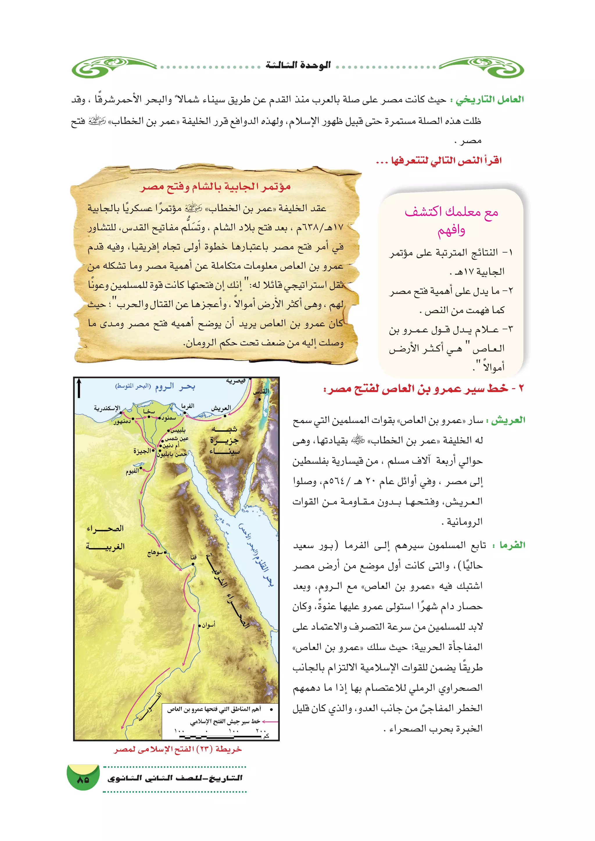 ‫الثالثة‬‫الوحدة‬
85 ‫الثانوي‬ ‫الثاين‬ ‫التاريخ-لل�صف‬
‫وقد‬ ، ‫ا‬ً‫ق‬‫أحمر�شر‬‫ل‬‫ا‬ ‫والبحر‬ ً‫�شماال‬ ‫�سيناء‬ ‫طريق‬ ‫عن‬ ‫القدم‬ ‫منذ‬ ‫بالعرب‬ ‫�صلة‬ ‫على‬ ‫م�صر‬ ‫كانت‬ ‫حيث‬ : ‫التاريخي‬ ‫العامل‬
‫فتح‬»‫الخطاب‬‫بن‬‫«عمر‬‫الخليفة‬‫قرر‬‫الدوافع‬‫ولهذه‬،‫إ�سالم‬‫ل‬‫ا‬‫ظهور‬‫قبيل‬‫حتى‬‫م�ستمرة‬‫ال�صلة‬‫هذه‬‫ظلت‬
.‫م�صر‬
...‫لتتعرفها‬‫التالي‬‫الن�ص‬‫أ‬�‫اقر‬
‫م�صر‬‫وفتح‬‫بال�شام‬‫الجابية‬‫ؤتمر‬�‫م‬
‫بالجابية‬‫ا‬ً‫ي‬‫ع�سكر‬‫ا‬ً‫ر‬‫ؤتم‬�‫م‬ »‫الخطاب‬‫بن‬‫«عمر‬‫الخليفة‬‫عقد‬
‫للت�شاور‬،‫القد�س‬‫مفاتيح‬‫م‬ُّ‫ل‬ َ‫َ�س‬‫ت‬‫و‬،‫ال�شام‬‫بالد‬‫فتح‬‫بعد‬،‫ـ/836م‬‫ه‬17
‫قدم‬ ‫وفيه‬ ،‫إفريقيا‬� ‫تجاه‬ ‫أولى‬� ‫خطوة‬ ‫باعتبارها‬ ‫م�صر‬ ‫فتح‬ ‫أمر‬� ‫في‬
‫من‬ ‫ت�شكله‬ ‫وما‬ ‫م�صر‬ ‫أهمية‬� ‫عن‬ ‫متكاملة‬ ‫معلومات‬ ‫العا�ص‬ ‫بن‬ ‫عمرو‬
‫ا‬ً‫ن‬‫وعو‬‫للم�سلمين‬‫قوة‬‫كانت‬‫فتحتها‬‫إن‬�‫إنك‬�:‫له‬‫قائال‬‫ا�ستراتيجي‬‫ثقل‬
‫حيث‬‫والحرب؛‬‫القتال‬‫عن‬‫أعجزها‬�‫و‬،ً‫ال‬‫أموا‬�‫أر�ض‬‫ل‬‫ا‬‫أكثر‬�‫وهى‬،‫لهم‬
‫ما‬ ‫��دى‬‫م‬‫و‬ ‫م�صر‬ ‫فتح‬ ‫أهميه‬� ‫يو�ضح‬ ‫أن‬� ‫يريد‬ ‫العا�ص‬ ‫بن‬ ‫عمرو‬ ‫كان‬
.‫الرومان‬‫حكم‬‫تحت‬‫�ضعف‬‫من‬‫إليه‬�‫و�صلت‬
‫اكتشف‬‫معلمك‬‫مع‬
‫افهم‬‫و‬
‫ؤتمر‬�‫م‬ ‫على‬ ‫المترتبة‬ ‫النتائج‬ -1
.‫ـ‬‫ه‬17‫الجابية‬
‫م�صر‬ ‫فتح‬ ‫أهمية‬� ‫على‬ ‫يدل‬ ‫ما‬ -2
.‫الن�ص‬‫من‬‫فهمت‬‫كما‬
‫بن‬ ‫��رو‬‫م‬��‫ع‬ ‫���ول‬‫ق‬ ‫���دل‬‫ي‬ ‫ع�ل�ام‬ -3
‫���ض‬�‫أر‬‫ل‬‫ا‬ ‫��ر‬‫ث‬��‫ك‬‫أ‬� ‫��ي‬‫ه‬  ‫��ا���ص‬‫ع‬��‫ل‬‫ا‬
. ً‫ال‬‫أموا‬�
‫لم�صر‬‫إ�سالمى‬‫ل‬‫ا‬‫الفتح‬)23(‫خريطة‬
:‫م�صر‬‫لفتح‬‫العا�ص‬‫بن‬‫عمرو‬‫�سير‬‫خط‬-2
‫�سمح‬‫التي‬‫الم�سلمين‬‫بقوات‬»‫العا�ص‬‫بن‬‫«عمرو‬‫�سار‬:‫العري�ش‬
‫وهى‬ ،‫بقيادتها‬  »‫الخطاب‬ ‫بن‬ ‫«عمر‬ ‫الخليفة‬ ‫له‬
‫بفل�سطين‬ ‫قي�سارية‬ ‫من‬ ، ‫م�سلم‬ ‫آالف‬� ‫أربعة‬� ‫حوالي‬
‫و�صلوا‬ ،‫/465م‬ ‫ـ‬‫ه‬ 20 ‫عام‬ ‫أوائل‬� ‫وفي‬ ، ‫م�صر‬ ‫إلى‬�
‫القوات‬ ‫��ن‬‫م‬ ‫��ة‬‫م‬‫��او‬‫ق‬��‫م‬ ‫���دون‬‫ب‬ ‫��ا‬‫ه‬��‫ح‬��‫ت‬��‫ف‬‫و‬ ،‫�����ش‬‫ي‬‫��ر‬‫ع‬��‫ل‬‫ا‬
.‫الرومانية‬
‫�سعيد‬ ‫��ور‬‫ب‬( ‫الفرما‬ ‫��ى‬‫ل‬‫إ‬� ‫�سيرهم‬ ‫الم�سلمون‬ ‫تابع‬ : ‫الفرما‬
‫م�صر‬ ‫��ض‬�‫أر‬� ‫من‬ ‫مو�ضع‬ ‫أول‬� ‫كانت‬ ‫والتى‬ ،)‫ا‬ً‫ي‬‫حال‬
‫وبعد‬ ،‫��روم‬‫ل‬‫ا‬ ‫مع‬ »‫العا�ص‬ ‫بن‬ ‫«عمرو‬ ‫فيه‬ ‫ا�شتبك‬
‫وكان‬ ،ً‫ة‬‫عنو‬ ‫عليها‬ ‫عمرو‬ ‫ا�ستولى‬ ‫ا‬ً‫ر‬‫�شه‬ ‫دام‬ ‫ح�صار‬
‫على‬ ‫واالعتماد‬ ‫الت�صرف‬ ‫�سرعة‬ ‫من‬ ‫للم�سلمين‬ ‫البد‬
»‫العا�ص‬ ‫بن‬ ‫«عمرو‬ ‫�سلك‬ ‫حيث‬ ‫الحربية؛‬ ‫أة‬�‫المفاج‬
‫بالجانب‬ ‫االلتزام‬ ‫إ�سالمية‬‫ل‬‫ا‬ ‫للقوات‬ ‫ي�ضمن‬ ‫ا‬ً‫ق‬‫طري‬
‫دهمهم‬ ‫ما‬ ‫إذا‬� ‫بها‬ ‫لالعت�صام‬ ‫الرملي‬ ‫ال�صحراوي‬
‫قليل‬ ‫كان‬ ‫والذي‬ ،‫العدو‬ ‫جانب‬ ‫من‬ ‫المفاجئ‬ ‫الخطر‬
.‫ال�صحراء‬‫بحرب‬‫الخبرة‬
 