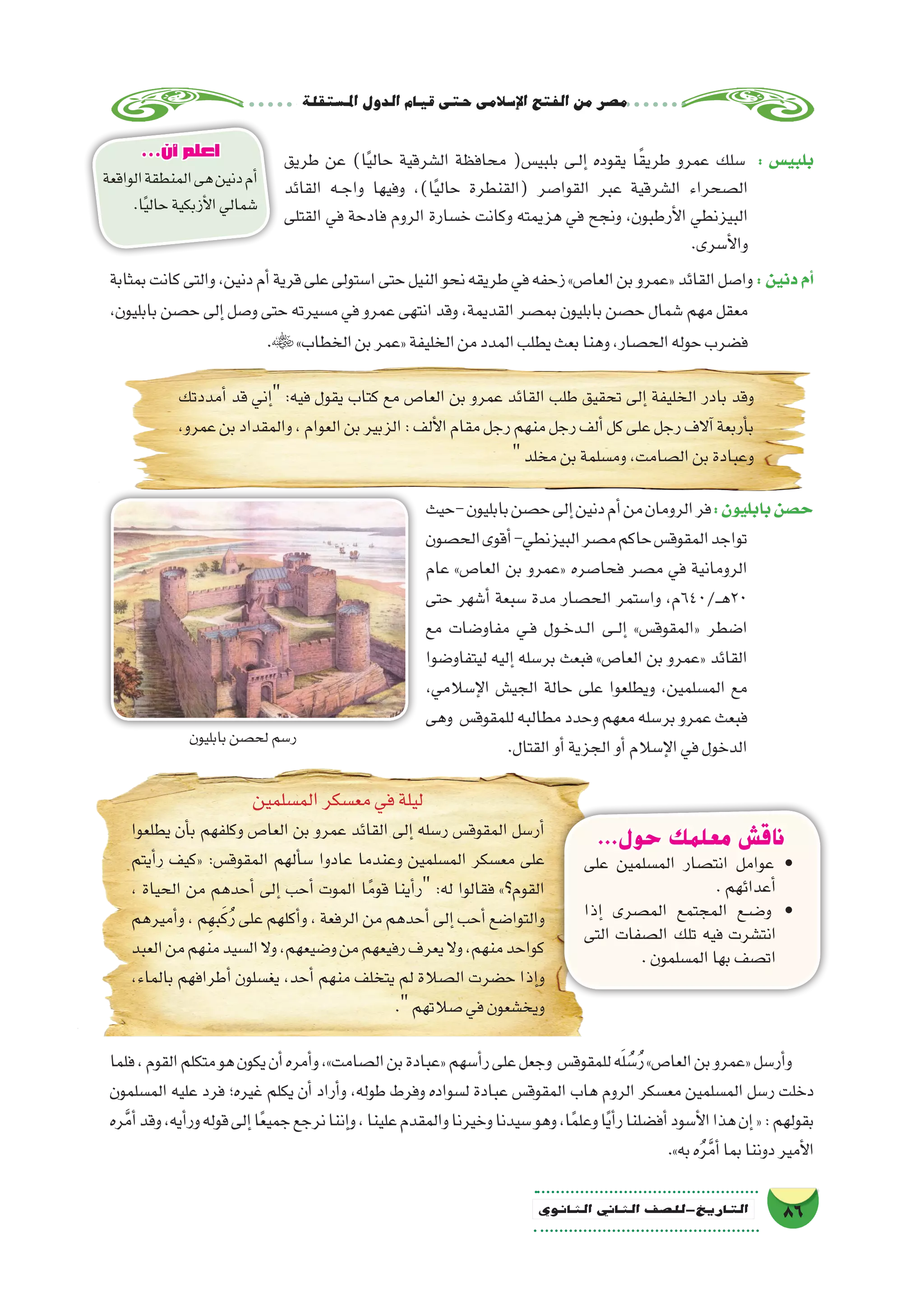 ‫ة‬‫امل�ستقل‬‫الدول‬‫قيام‬‫حتى‬‫إ�سالمى‬‫ل‬‫ا‬‫الفتح‬‫من‬‫م�صر‬
86‫الثانوي‬ ‫الثاين‬ ‫التاريخ-لل�صف‬
‫طريق‬ ‫عن‬ )‫ا‬ً‫ي‬‫حال‬ ‫ال�شرقية‬ ‫محافظة‬ (‫بلبي�س‬ ‫��ى‬‫ل‬‫إ‬� ‫يقوده‬ ‫ا‬ً‫ق‬‫طري‬ ‫عمرو‬ ‫�سلك‬ : ‫بلبي�س‬
‫القائد‬ ‫��ه‬‫ج‬‫وا‬ ‫وفيها‬ ،)‫ا‬ً‫ي‬‫حال‬ ‫(القنطرة‬ ‫القوا�صر‬ ‫عبر‬ ‫ال�شرقية‬ ‫ال�صحراء‬
‫القتلى‬ ‫في‬ ‫فادحة‬ ‫الروم‬ ‫خ�سارة‬ ‫وكانت‬ ‫هزيمته‬ ‫في‬ ‫ونجح‬ ،‫أرطبون‬‫ل‬‫ا‬ ‫البيزنطي‬
.‫أ�سرى‬‫ل‬‫وا‬
‫بمثابة‬‫كانت‬‫والتى‬،‫دنين‬‫أم‬�‫قرية‬‫على‬‫ا�ستولى‬‫حتى‬‫النيل‬‫نحو‬‫طريقه‬‫في‬‫زحفه‬»‫العا�ص‬‫بن‬‫«عمرو‬‫القائد‬‫وا�صل‬:‫دنين‬‫أم‬�
،‫بابليون‬ ‫ح�صن‬ ‫إلى‬� ‫و�صل‬ ‫حتى‬ ‫م�سيرته‬ ‫في‬ ‫عمرو‬ ‫انتهى‬ ‫وقد‬ ،‫القديمة‬ ‫بم�صر‬ ‫بابليون‬ ‫ح�صن‬ ‫�شمال‬ ‫مهم‬ ‫معقل‬
.»‫الخطاب‬‫بن‬‫«عمر‬‫الخليفة‬‫من‬‫المدد‬‫يطلب‬‫بعث‬‫وهنا‬،‫الح�صار‬‫حوله‬‫ف�ضرب‬
‫أمددتك‬� ‫قد‬ ‫إني‬� :‫فيه‬ ‫يقول‬ ‫كتاب‬ ‫مع‬ ‫العا�ص‬ ‫بن‬ ‫عمرو‬ ‫القائد‬ ‫طلب‬ ‫تحقيق‬ ‫إلى‬� ‫الخليفة‬ ‫بادر‬ ‫وقد‬
،‫عمرو‬‫بن‬‫والمقداد‬،‫العوام‬‫بن‬‫الزبير‬:‫ألف‬‫ل‬‫ا‬‫مقام‬‫رجل‬‫منهم‬‫رجل‬‫ألف‬�‫كل‬‫على‬‫رجل‬‫آالف‬�‫أربعة‬�‫ب‬
‫مخلد‬‫بن‬‫وم�سلمة‬،‫ال�صامت‬‫بن‬‫وعبادة‬
‫-حيث‬‫بابليون‬‫ح�صن‬‫إلى‬�‫دنين‬‫أم‬�‫من‬‫الرومان‬‫فر‬:‫بابليون‬‫ح�صن‬
‫الح�صون‬‫أقوى‬�-‫البيزنطي‬‫م�صر‬‫حاكم‬‫المقوق�س‬‫تواجد‬
‫عام‬ »‫العا�ص‬ ‫بن‬ ‫«عمرو‬ ‫فحا�صره‬ ‫م�صر‬ ‫في‬ ‫الرومانية‬
‫حتى‬ ‫أ�شهر‬� ‫�سبعة‬ ‫مدة‬ ‫الح�صار‬ ‫وا�ستمر‬ ،‫ـ/046م‬��‫ه‬20
‫مع‬ ‫مفاو�ضات‬ ‫��ي‬‫ف‬ ‫��ول‬‫خ‬‫��د‬‫ل‬‫ا‬ ‫��ى‬‫ل‬‫إ‬� »‫«المقوق�س‬ ‫ا�ضطر‬
‫ليتفاو�ضوا‬ ‫إليه‬� ‫بر�سله‬ ‫فبعث‬ »‫العا�ص‬ ‫بن‬ ‫«عمرو‬ ‫القائد‬
،‫إ�سالمي‬‫ل‬‫ا‬ ‫الجي�ش‬ ‫حالة‬ ‫على‬ ‫ويطلعوا‬ ،‫الم�سلمين‬ ‫مع‬
‫وهى‬ ‫للمقوق�س‬‫مطالبه‬‫وحدد‬‫معهم‬‫بر�سله‬‫عمرو‬‫فبعث‬
.‫القتال‬‫أو‬�‫الجزية‬‫أو‬�‫إ�سالم‬‫ل‬‫ا‬‫في‬‫الدخول‬
...‫حول‬ ‫معلمك‬ ‫ناقش‬
‫على‬ ‫الم�سلمين‬ ‫انت�صار‬ ‫عوامل‬ •
.‫أعدائهم‬�
‫إذا‬� ‫الم�صرى‬ ‫المجتمع‬ ‫��ض��ع‬�‫و‬ •
‫التى‬ ‫ال�صفات‬ ‫تلك‬ ‫فيه‬ ‫انت�شرت‬
.‫الم�سلمون‬‫بها‬‫ات�صف‬
‫الم�سلمين‬‫مع�سكر‬‫في‬‫ليلة‬
‫يطلعوا‬ ‫أن‬�‫ب‬ ‫وكلفهم‬ ‫العا�ص‬ ‫بن‬ ‫عمرو‬ ‫القائد‬ ‫إلى‬� ‫ر�سله‬ ‫المقوق�س‬ ‫أر�سل‬�
‫أيتم‬�‫ر‬ ‫«كيف‬ :‫المقوق�س‬ ‫ألهم‬�‫س‬� ‫عادوا‬ ‫وعندما‬ ‫الم�سلمين‬ ‫مع�سكر‬ ‫على‬
، ‫الحياة‬ ‫من‬ ‫أحدهم‬� ‫إلى‬� ‫أحب‬� ‫الموت‬ ‫ا‬ً‫قوم‬ ‫أينا‬�‫ر‬ :‫له‬ ‫فقالوا‬ »‫القوم؟‬
‫أميرهم‬�‫و‬،‫م‬ِ‫به‬َ‫ك‬ُ‫ر‬‫على‬‫أكلهم‬�‫و‬،‫الرفعة‬‫من‬‫أحدهم‬�‫إلى‬�‫أحب‬�‫والتوا�ضع‬
‫العبد‬‫من‬‫منهم‬‫ال�سيد‬‫وال‬،‫و�ضيعهم‬‫من‬‫رفيعهم‬‫يعرف‬‫وال‬،‫منهم‬‫كواحد‬
،‫بالماء‬ ‫أطرافهم‬� ‫يغ�سلون‬ ،‫أحد‬� ‫منهم‬ ‫يتخلف‬ ‫لم‬ ‫ال�صالة‬ ‫ح�ضرت‬ ‫إذا‬�‫و‬
.‫�صالتهم‬‫في‬‫ويخ�شعون‬
...‫أن‬ ‫اعلم‬
‫الواقعة‬‫المنطقة‬‫هى‬‫دنين‬‫أم‬�
.‫ا‬ً‫ي‬‫حال‬‫أزبكية‬‫ل‬‫ا‬‫�شمالي‬
‫بابليون‬‫لح�صن‬‫ر�سم‬
‫فلما‬،‫القوم‬‫متكلم‬‫هو‬‫يكون‬‫أن‬�‫أمره‬�‫و‬،»‫ال�صامت‬‫بن‬‫«عبادة‬‫أ�سهم‬�‫ر‬‫على‬‫وجعل‬ ‫للمقوق�س‬‫ه‬َ‫ل‬ ُ‫�س‬ُ‫ر‬»‫العا�ص‬‫بن‬‫«عمرو‬‫أر�سل‬�‫و‬
‫الم�سلمون‬ ‫عليه‬ ‫فرد‬ ‫غيره؛‬ ‫يكلم‬ ‫أن‬� ‫أراد‬�‫و‬ ،‫طوله‬ ‫وفرط‬ ‫ل�سواده‬ ‫عبادة‬ ‫المقوق�س‬ ‫هاب‬ ‫الروم‬ ‫مع�سكر‬ ‫الم�سلمين‬ ‫ر�سل‬ ‫دخلت‬
‫ره‬َّ‫م‬‫أ‬�‫وقد‬،‫أيه‬�‫ور‬‫قوله‬‫إلى‬�‫ا‬ً‫ع‬‫جمي‬‫نرجع‬‫إننا‬�‫و‬،‫علينا‬‫والمقدم‬‫وخيرنا‬‫�سيدنا‬‫وهو‬،‫ا‬ً‫م‬‫وعل‬‫ا‬ً‫ي‬‫أ‬�‫ر‬‫أف�ضلنا‬�‫أ�سود‬‫ل‬‫ا‬‫هذا‬‫إن‬�«:‫بقولهم‬
.»‫به‬‫ه‬ُ‫ر‬َّ‫م‬‫أ‬�‫بما‬‫دوننا‬‫أمير‬‫ل‬‫ا‬
 