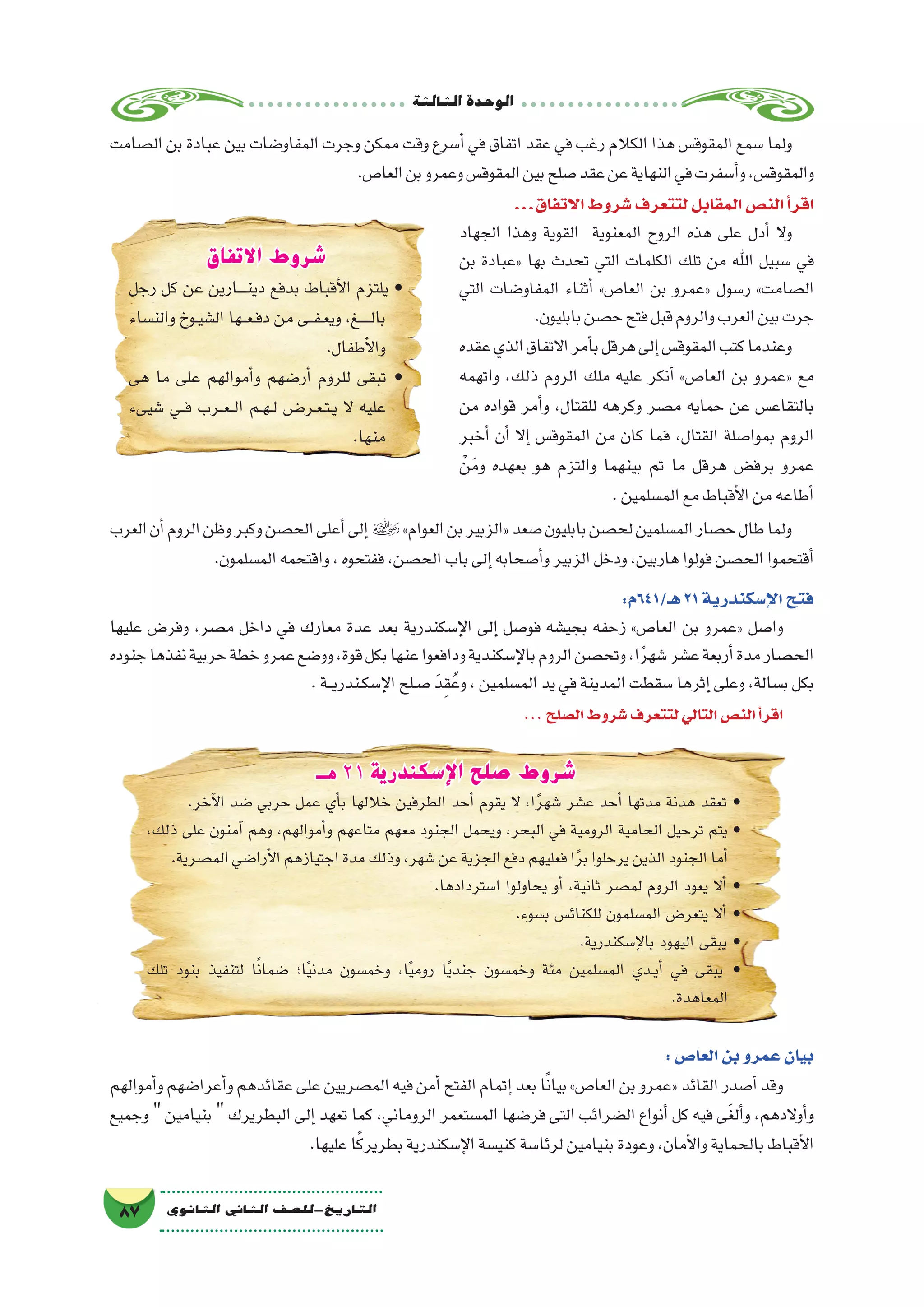 ‫الثالثة‬‫الوحدة‬
87 ‫الثانوي‬ ‫الثاين‬ ‫التاريخ-لل�صف‬
‫ال�صامت‬ ‫بن‬ ‫عبادة‬ ‫بين‬ ‫المفاو�ضات‬ ‫وجرت‬ ‫ممكن‬ ‫وقت‬ ‫أ�سرع‬� ‫في‬ ‫اتفاق‬ ‫عقد‬ ‫في‬ ‫رغب‬ ‫الكالم‬ ‫هذا‬ ‫المقوق�س‬ ‫�سمع‬ ‫ولما‬
.‫العا�ص‬‫بن‬‫وعمرو‬‫المقوق�س‬‫بين‬‫�صلح‬‫عقد‬‫عن‬‫النهاية‬‫في‬‫أ�سفرت‬�‫و‬،‫والمقوق�س‬
...‫االتفاق‬‫�شروط‬‫لتتعرف‬‫المقابل‬‫الن�ص‬‫أ‬�‫اقر‬
‫الجهاد‬ ‫وهذا‬ ‫القوية‬ ‫المعنوية‬ ‫الروح‬ ‫هذه‬ ‫على‬ ‫أدل‬� ‫وال‬
‫بن‬ ‫«عبادة‬ ‫بها‬ ‫تحدث‬ ‫التي‬ ‫الكلمات‬ ‫تلك‬ ‫من‬ ‫اهلل‬ ‫�سبيل‬ ‫في‬
‫التي‬ ‫المفاو�ضات‬ ‫أثناء‬� »‫العا�ص‬ ‫بن‬ ‫«عمرو‬ ‫ر�سول‬ »‫ال�صامت‬
.‫بابليون‬‫ح�صن‬‫فتح‬‫قبل‬‫والروم‬‫العرب‬‫بين‬‫جرت‬
‫عقده‬‫الذي‬‫االتفاق‬‫أمر‬�‫ب‬‫هرقل‬‫إلى‬�‫المقوق�س‬‫كتب‬‫وعندما‬
‫واتهمه‬ ،‫ذلك‬ ‫الروم‬ ‫ملك‬ ‫عليه‬ ‫أنكر‬� »‫العا�ص‬ ‫بن‬ ‫«عمرو‬ ‫مع‬
‫من‬ ‫قواده‬ ‫أمر‬�‫و‬ ،‫للقتال‬ ‫وكرهه‬ ‫م�صر‬ ‫حمايه‬ ‫عن‬ ‫بالتقاع�س‬
‫أخبر‬� ‫أن‬� ‫إال‬� ‫المقوق�س‬ ‫من‬ ‫كان‬ ‫فما‬ ،‫القتال‬ ‫بموا�صلة‬ ‫الروم‬
ْ‫ن‬َ‫وم‬ ‫بعهده‬ ‫هو‬ ‫والتزم‬ ‫بينهما‬ ‫تم‬ ‫ما‬ ‫هرقل‬ ‫برف�ض‬ ‫عمرو‬
.‫الم�سلمين‬‫مع‬‫أقباط‬‫ل‬‫ا‬‫من‬‫أطاعه‬�
‫العرب‬‫أن‬�‫الروم‬‫وظن‬‫وكبر‬‫الح�صن‬‫أعلى‬�‫إلى‬�»‫العوام‬‫بن‬‫«الزبير‬‫�صعد‬‫بابليون‬‫لح�صن‬‫الم�سلمين‬‫ح�صار‬‫طال‬‫ولما‬
.‫الم�سلمون‬‫واقتحمه‬،‫ففتحوه‬،‫الح�صن‬‫باب‬‫إلى‬�‫أ�صحابه‬�‫و‬‫الزبير‬‫ودخل‬،‫هاربين‬‫فولوا‬‫الح�صن‬‫أقتحموا‬�
:‫هـ/146م‬21‫إ�سكندرية‬‫ل‬‫ا‬‫فتح‬
‫عليها‬ ‫وفر�ض‬ ،‫م�صر‬ ‫داخل‬ ‫في‬ ‫معارك‬ ‫عدة‬ ‫بعد‬ ‫إ�سكندرية‬‫ل‬‫ا‬ ‫إلى‬� ‫فو�صل‬ ‫بجي�شه‬ ‫زحفه‬ »‫العا�ص‬ ‫بن‬ ‫«عمرو‬ ‫وا�صل‬
‫جنوده‬‫نفذها‬‫حربية‬‫خطة‬‫عمرو‬‫وو�ضع‬،‫قوة‬‫بكل‬‫عنها‬‫ودافعوا‬‫إ�سكندية‬‫ل‬‫با‬‫الروم‬‫وتح�صن‬،‫ا‬ً‫ر‬‫�شه‬‫ع�شر‬‫أربعة‬�‫مدة‬‫الح�صار‬
.‫ـة‬‫ـ‬‫ي‬‫ـندر‬‫ك‬‫إ�س‬‫ل‬‫ا‬‫ـلح‬‫ص‬� َ‫د‬ِ‫ق‬ُ‫وع‬،‫الم�سلمين‬‫يد‬‫في‬‫المدينة‬‫�سقطت‬‫إثرها‬�‫وعلى‬،‫ب�سالة‬‫بكل‬
...‫ال�صلح‬‫�شروط‬‫لتتعرف‬‫التالي‬‫الن�ص‬‫أ‬�‫اقر‬
‫االتفاق‬ ‫شروط‬
‫رجل‬ ‫كل‬ ‫عن‬ ‫ـارين‬‫ـ‬‫ـ‬‫ـ‬‫ن‬‫دي‬ ‫بدفع‬ ‫أقباط‬‫ل‬‫ا‬ ‫يلتزم‬ •
‫والن�ساء‬ ‫ـوخ‬‫ي‬‫ال�ش‬ ‫ـها‬‫ـ‬‫ع‬‫ـ‬‫ف‬‫د‬ ‫من‬ ‫ـى‬‫ـ‬‫ف‬‫ـ‬‫ع‬‫وي‬ ،‫ـغ‬‫ـ‬‫ـ‬‫ـ‬‫ـ‬‫ل‬‫با‬
.‫أطفال‬‫ل‬‫وا‬
‫هى‬ ‫ما‬ ‫على‬ ‫أموالهم‬�‫و‬ ‫أر�ضهم‬� ‫للروم‬ ‫تبقى‬ •
‫�شيىء‬ ‫��ي‬‫ف‬ ‫��رب‬‫ع‬��‫ل‬‫ا‬ ‫��م‬‫ه‬��‫ل‬ ‫��ض‬�‫��ر‬‫ع‬��‫ت‬��‫ي‬ ‫ال‬ ‫عليه‬
.‫منها‬
‫هـ‬ 21 ‫اإلسكندرية‬ ‫صلح‬ ‫شروط‬
.‫آخر‬‫ل‬‫ا‬ ‫�ضد‬ ‫حربي‬ ‫عمل‬ ‫أي‬�‫ب‬ ‫خاللها‬ ‫الطرفين‬ ‫أحد‬� ‫يقوم‬ ‫ال‬ ،‫ا‬ً‫ر‬‫�شه‬ ‫ع�شر‬ ‫أحد‬� ‫مدتها‬ ‫هدنة‬ ‫تعقد‬ •
،‫ذلك‬ ‫على‬ ‫آمنون‬� ‫وهم‬ ،‫أموالهم‬�‫و‬ ‫متاعهم‬ ‫معهم‬ ‫الجنود‬ ‫ويحمل‬ ،‫البحر‬ ‫في‬ ‫الرومية‬ ‫الحامية‬ ‫ترحيل‬ ‫يتم‬ •
.‫الم�صرية‬‫أرا�ضي‬‫ل‬‫ا‬‫اجتيازهم‬‫مدة‬‫وذلك‬،‫�شهر‬‫عن‬‫الجزية‬‫دفع‬‫فعليهم‬‫ا‬ً‫ر‬‫ب‬‫يرحلوا‬‫الذين‬‫الجنود‬‫أما‬�
.‫ا�ستردادها‬ ‫يحاولوا‬ ‫أو‬� ،‫ثانية‬ ‫لم�صر‬ ‫الروم‬ ‫يعود‬ ‫أال‬� •
.‫ب�سوء‬ ‫للكنائ�س‬ ‫الم�سلمون‬ ‫يتعر�ض‬ ‫أال‬� •
.‫إ�سكندرية‬‫ل‬‫با‬ ‫اليهود‬ ‫يبقى‬ •
‫تلك‬ ‫بنود‬ ‫لتنفيذ‬ ‫ا‬ً‫ن‬‫�ضما‬ ‫ا؛‬ً‫ي‬‫مدن‬ ‫وخم�سون‬ ،‫ا‬ً‫ي‬‫روم‬ ‫ا‬ً‫ي‬‫جند‬ ‫وخم�سون‬ ‫مئة‬ ‫الم�سلمين‬ ‫��دي‬‫ي‬‫أ‬� ‫في‬ ‫يبقى‬ •
.‫المعاهدة‬
:‫العا�ص‬‫بن‬‫عمرو‬‫بيان‬
‫أموالهم‬�‫و‬‫أعرا�ضهم‬�‫و‬‫عقائدهم‬‫على‬‫الم�صريين‬‫فيه‬‫أمن‬�‫الفتح‬‫إتمام‬�‫بعد‬‫ا‬ً‫ن‬‫بيا‬»‫العا�ص‬‫بن‬‫«عمرو‬‫القائد‬‫أ�صدر‬�‫وقد‬
‫وجميع‬  ‫بنيامين‬  ‫البطريرك‬ ‫إلى‬� ‫تعهد‬ ‫كما‬ ،‫الروماني‬ ‫الم�ستعمر‬ ‫فر�ضها‬ ‫التى‬ ‫ال�ضرائب‬ ‫أنواع‬� ‫كل‬ ‫فيه‬ ‫ى‬َ‫غ‬‫أل‬�‫و‬ ،‫أوالدهم‬�‫و‬
.‫عليها‬‫ا‬ً‫ك‬‫بطرير‬‫إ�سكندرية‬‫ل‬‫ا‬‫كني�سة‬‫لرئا�سة‬‫بنيامين‬‫وعودة‬،‫أمان‬‫ل‬‫وا‬‫بالحماية‬‫أقباط‬‫ل‬‫ا‬
 