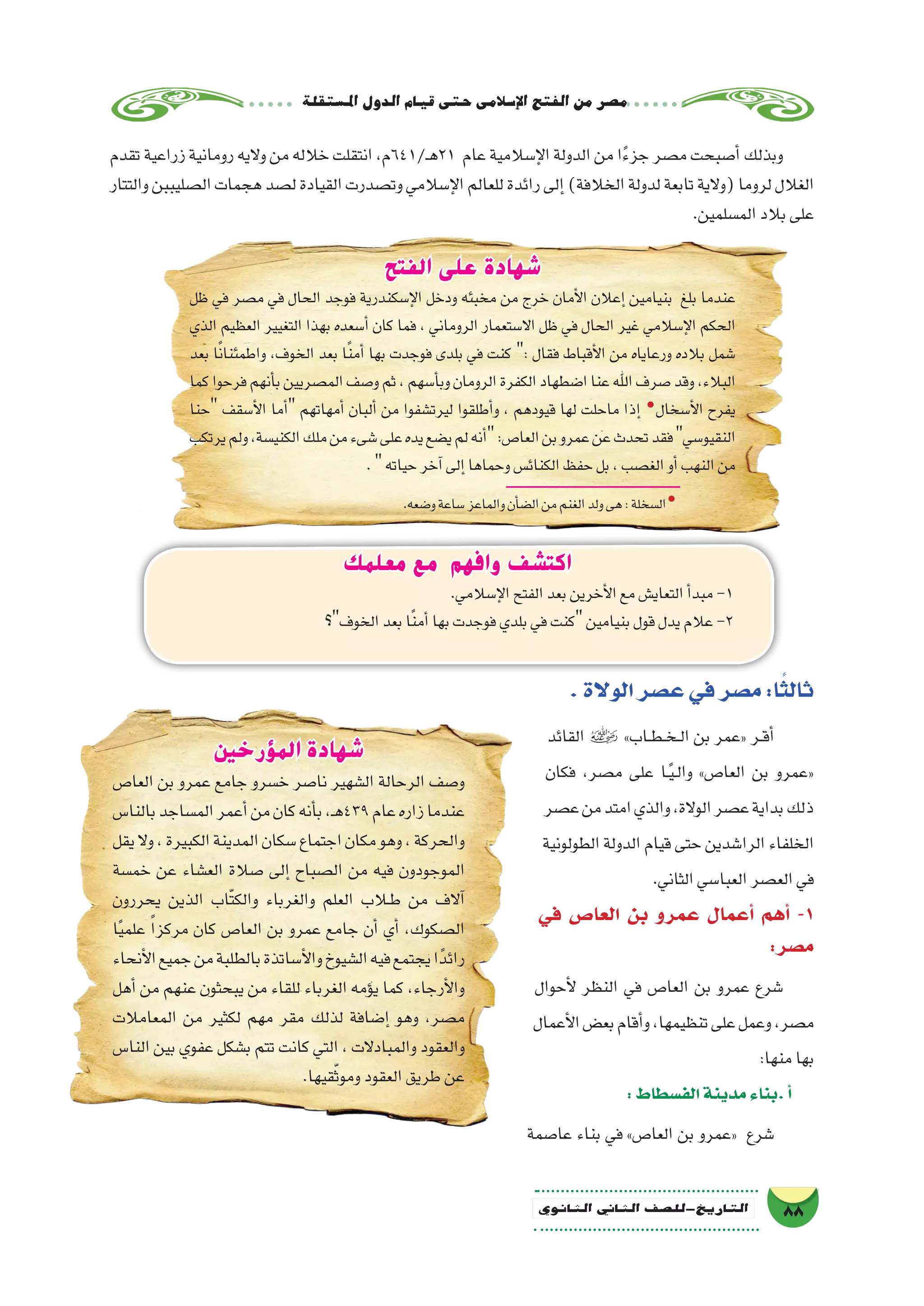 ‫ة‬‫امل�ستقل‬‫الدول‬‫قيام‬‫حتى‬‫إ�سالمى‬‫ل‬‫ا‬‫الفتح‬‫من‬‫م�صر‬
88‫الثانوي‬ ‫الثاين‬ ‫التاريخ-لل�صف‬
.‫الوالة‬‫ع�صر‬‫في‬‫م�صر‬:‫ا‬ً‫ثالث‬
‫القائد‬  »‫��اب‬‫ط‬��‫خ‬��‫ل‬‫ا‬ ‫بن‬ ‫«عمر‬ ‫��ر‬‫ق‬‫أ‬�
‫فكان‬ ،‫م�صر‬ ‫على‬ ‫��ا‬ً‫ي‬��‫ل‬‫وا‬ »‫العا�ص‬ ‫بن‬ ‫«عمرو‬
‫ع�صر‬‫من‬‫امتد‬‫والذي‬،‫الوالة‬‫ع�صر‬‫بداية‬‫ذلك‬
‫الطولونية‬ ‫الدولة‬ ‫قيام‬ ‫حتى‬ ‫الرا�شدين‬ ‫الخلفاء‬
.‫الثاني‬‫العبا�سي‬‫الع�صر‬‫في‬
‫في‬ ‫العا�ص‬ ‫بن‬ ‫عمرو‬ ‫أعمال‬� ‫أهم‬� -1
:‫م�صر‬
‫أحوال‬‫ل‬ ‫النظر‬ ‫في‬ ‫العا�ص‬ ‫بن‬ ‫عمرو‬ ‫�شرع‬
‫أعمال‬‫ل‬‫ا‬‫بع�ض‬‫أقام‬�‫و‬،‫تنظيمها‬‫على‬‫وعمل‬،‫م�صر‬
:‫منها‬‫بها‬
:‫الف�سطاط‬‫مدينة‬‫.بناء‬‫أ‬�
‫عا�صمة‬ ‫بناء‬ ‫في‬ »‫العا�ص‬ ‫بن‬ ‫«عمرو‬ ‫�شرع‬
‫معلمك‬ ‫مع‬ ‫وافهم‬ ‫اكتشف‬
.‫إ�سالمي‬‫ل‬‫ا‬‫الفتح‬‫بعد‬‫أخرين‬‫ل‬‫ا‬‫مع‬‫التعاي�ش‬‫أ‬�‫مبد‬-1
‫الخوف؟‬‫بعد‬‫ا‬ً‫ن‬‫أم‬�‫بها‬‫فوجدت‬‫بلدي‬‫في‬‫كنت‬‫بنيامين‬‫قول‬‫يدل‬‫عالم‬-2
‫الفتح‬ ‫على‬ ‫شهادة‬
‫ظل‬ ‫في‬ ‫م�صر‬ ‫في‬ ‫الحال‬ ‫فوجد‬ ‫إ�سكندرية‬‫ل‬‫ا‬ ‫ودخل‬ ‫مخبئه‬ ‫من‬ ‫خرج‬ ‫أمان‬‫ل‬‫ا‬ ‫إعالن‬� ‫بنيامين‬ ‫بلغ‬ ‫عندما‬
‫الذي‬ ‫العظيم‬ ‫التغيير‬ ‫بهذا‬ ‫أ�سعده‬� ‫كان‬ ‫فما‬ ، ‫الروماني‬ ‫اال�ستعمار‬ ‫ظل‬ ‫في‬ ‫الحال‬ ‫غير‬ ‫إ�سالمي‬‫ل‬‫ا‬ ‫الحكم‬
‫بعد‬ ‫ا‬ً‫ن‬‫واطمئنا‬ ،‫الخوف‬ ‫بعد‬ ‫ا‬ً‫ن‬‫أم‬� ‫بها‬ ‫فوجدت‬ ‫بلدى‬ ‫في‬ ‫كنت‬ : ‫فقال‬ ‫أقباط‬‫ل‬‫ا‬ ‫من‬ ‫ورعاياه‬ ‫بالده‬ ‫�شمل‬
‫كما‬‫فرحوا‬‫أنهم‬�‫ب‬‫الم�صريين‬‫و�صف‬‫ثم‬،‫أ�سهم‬�‫وب‬‫الرومان‬‫الكفرة‬‫ا�ضطهاد‬‫عنا‬‫اهلل‬‫�صرف‬‫وقد‬،‫البالء‬
‫حنا‬ ‫أ�سقف‬‫ل‬‫ا‬ ‫أما‬� ‫أمهاتهم‬� ‫ألبان‬� ‫من‬ ‫ليرت�شفوا‬ ‫أطلقوا‬�‫و‬ ، ‫قيودهم‬ ‫لها‬ ‫ماحلت‬ ‫إذا‬� �
‫أ�سخال‬‫ل‬‫ا‬ ‫يفرح‬
‫يرتكب‬‫ولم‬،‫الكني�سة‬‫ملك‬‫من‬‫�شىء‬‫على‬‫يده‬‫ي�ضع‬‫لم‬‫أنه‬�:‫العا�ص‬‫بن‬‫عمرو‬‫عن‬‫تحدث‬‫فقد‬‫النقيو�سي‬
.‫حياته‬‫آخر‬�‫إلى‬�‫وحماها‬‫الكنائ�س‬‫حفظ‬‫بل‬،‫الغ�صب‬‫أو‬�‫النهب‬‫من‬
.‫و�ضعه‬‫�ساعة‬‫والماعز‬‫أن‬�‫ض‬�‫ال‬‫من‬‫الغنم‬‫ولد‬‫هى‬:‫ال�سخلة‬�
‫المؤرخين‬ ‫شهادة‬
‫العا�ص‬ ‫بن‬ ‫عمرو‬ ‫جامع‬ ‫خ�سرو‬ ‫نا�صر‬ ‫ال�شهير‬ ‫الرحالة‬ ‫و�صف‬
‫بالنا�س‬‫الم�ساجد‬‫أعمر‬�‫من‬‫كان‬‫أنه‬�‫ب‬،‫ـ‬‫ه‬439‫عام‬‫زاره‬‫عندما‬
‫يقل‬‫وال‬،‫الكبيرة‬‫المدينة‬‫�سكان‬‫اجتماع‬‫مكان‬‫وهو‬،‫والحركة‬
‫خم�سة‬ ‫عن‬ ‫الع�شاء‬ ‫�صالة‬ ‫إلى‬� ‫ال�صباح‬ ‫من‬ ‫فيه‬ ‫الموجودون‬
‫يحررون‬ ‫الذين‬ ‫ّاب‬‫ت‬‫والك‬ ‫والغرباء‬ ‫العلم‬ ‫ط�لاب‬ ‫من‬ ‫آالف‬�
‫ا‬ً‫ي‬‫علم‬ ً‫ا‬‫مركز‬ ‫كان‬ ‫العا�ص‬ ‫بن‬ ‫عمرو‬ ‫جامع‬ ‫أن‬� ‫أي‬� ،‫ال�صكوك‬
‫أنحاء‬‫ل‬‫ا‬‫جميع‬‫من‬‫بالطلبة‬‫أ�ساتذة‬‫ل‬‫وا‬‫ال�شيوخ‬‫فيه‬‫يجتمع‬‫ا‬ً‫رائد‬
‫أهل‬� ‫من‬ ‫عنهم‬ ‫يبحثون‬ ‫من‬ ‫للقاء‬ ‫الغرباء‬ ‫ؤمه‬�‫ي‬ ‫كما‬ ،‫أرجاء‬‫ل‬‫وا‬
‫المعامالت‬ ‫من‬ ‫لكثير‬ ‫مهم‬ ‫مقر‬ ‫لذلك‬ ‫إ�ضافة‬� ‫وهو‬ ،‫م�صر‬
‫النا�س‬ ‫بين‬ ‫عفوي‬ ‫ب�شكل‬ ‫تتم‬ ‫كانت‬ ‫التي‬ ، ‫والمبادالت‬ ‫والعقود‬
.‫قيها‬ّ‫ث‬‫ومو‬‫العقود‬‫طريق‬‫عن‬
‫تقدم‬‫زراعية‬‫رومانية‬‫واليه‬‫من‬‫خالله‬‫انتقلت‬،‫ـ/146م‬‫ه‬21 ‫عام‬‫إ�سالمية‬‫ل‬‫ا‬‫الدولة‬‫من‬‫ا‬ً‫ء‬‫جز‬‫م�صر‬‫أ�صبحت‬�‫وبذلك‬
‫والتتار‬‫ال�صليببن‬‫هجمات‬‫ل�صد‬‫القيادة‬‫وت�صدرت‬‫إ�سالمي‬‫ل‬‫ا‬‫للعالم‬‫رائدة‬‫إلى‬�)‫الخالفة‬‫لدولة‬‫تابعة‬‫(والية‬‫لروما‬‫الغالل‬
.‫الم�سلمين‬‫بالد‬‫على‬
 