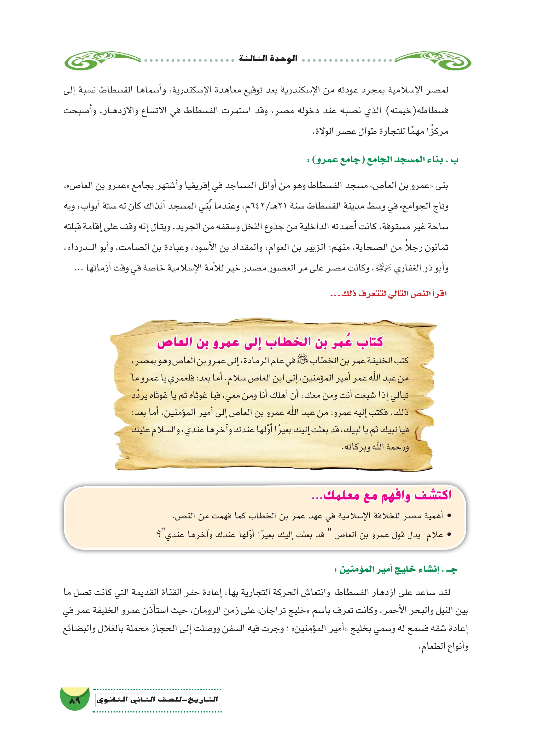 ‫الثالثة‬‫الوحدة‬
89 ‫الثانوي‬ ‫الثاين‬ ‫التاريخ-لل�صف‬
‫إلى‬� ‫ن�سبة‬ ‫الف�سطاط‬ ‫أ�سماها‬�‫و‬ ،‫إ�سكندرية‬‫ل‬‫ا‬ ‫معاهدة‬ ‫توقيع‬ ‫بعد‬ ‫إ�سكندرية‬‫ل‬‫ا‬ ‫من‬ ‫عودته‬ ‫بمجرد‬ ‫إ�سالمية‬‫ل‬‫ا‬ ‫لم�صر‬
‫أ�صبحت‬�‫و‬ ،‫��ار‬‫ه‬‫واالزد‬ ‫االت�ساع‬ ‫في‬ ‫الف�سطاط‬ ‫ا�ستمرت‬ ‫وقد‬ ،‫م�صر‬ ‫دخوله‬ ‫عند‬ ‫ن�صبه‬ ‫الذي‬ )‫ف�سطاطه(خيمته‬
.‫الوالة‬‫ع�صر‬‫طوال‬‫للتجارة‬‫ا‬ً‫م‬‫مه‬‫ا‬ً‫مركز‬
:)‫عمرو‬‫(جامع‬‫الجامع‬‫الم�سجد‬‫بناء‬.‫ب‬
،»‫العا�ص‬ ‫بن‬ ‫«عمرو‬ ‫بجامع‬ ‫أ�شتهر‬�‫و‬ ‫إفريقيا‬� ‫في‬ ‫الم�ساجد‬ ‫أوائل‬� ‫من‬ ‫وهو‬ ‫الف�سطاط‬ ‫م�سجد‬ »‫العا�ص‬ ‫بن‬ ‫«عمرو‬ ‫بنى‬
‫وبه‬ ،‫أبواب‬� ‫�ستة‬ ‫له‬ ‫كان‬ ‫آنذاك‬� ‫الم�سجد‬ ‫ني‬ُ‫ب‬ ‫وعندما‬ ،‫ـ/246م‬‫ه‬21 ‫�سنة‬ ‫الف�سطاط‬ ‫مدينة‬ ‫و�سط‬ ‫في‬ »‫الجوامع‬ ‫وتاج‬
‫قبلته‬‫إقامة‬�‫على‬‫وقف‬‫إنه‬�‫ويقال‬.‫الجريد‬‫من‬‫و�سقفه‬‫النخل‬‫جذوع‬‫من‬‫الداخلية‬‫أعمدته‬�‫كانت‬،‫م�سقوفة‬‫غير‬‫�ساحة‬
،‫ـدرداء‬‫ـ‬‫ـ‬‫ل‬‫ا‬ ‫أبو‬�‫و‬ ،‫ال�صامت‬ ‫بن‬ ‫وعبادة‬ ،‫أ�سود‬‫ل‬‫ا‬ ‫بن‬ ‫والمقداد‬ ،‫العوام‬ ‫بن‬ ‫الزبير‬ :‫منهم‬ ،‫ال�صحابة‬ ‫من‬ ً‫ال‬‫رج‬ ‫ثمانون‬
...‫أزماتها‬�‫وقت‬‫في‬‫خا�صة‬‫إ�سالمية‬‫ل‬‫ا‬‫أمة‬‫ل‬‫ل‬‫خير‬‫م�صدر‬‫الع�صور‬‫مر‬‫على‬‫م�صر‬‫وكانت‬،‫الغفاري‬‫ذر‬‫أبو‬�‫و‬
...‫ذلك‬‫لتتعرف‬‫التالي‬‫الن�ص‬‫أ‬�‫اقر‬
...‫معلمك‬ ‫مع‬ ‫وافهم‬ ‫اكتشف‬
.‫الن�ص‬ ‫من‬ ‫فهمت‬ ‫كما‬ ‫الخطاب‬ ‫بن‬ ‫عمر‬ ‫عهد‬ ‫في‬ ‫إ�سالمية‬‫ل‬‫ا‬ ‫للخالفة‬ ‫م�صر‬ ‫أهمية‬� •
‫عندي؟‬ ‫آخرها‬�‫و‬ ‫عندك‬ ‫لها‬ّ‫و‬‫أ‬� ‫ا‬ً‫ر‬‫بعي‬ ‫إليك‬� ‫بعثت‬ ‫قد‬  ‫العا�ص‬ ‫بن‬ ‫عمرو‬ ‫قول‬ ‫يدل‬ ‫عالم‬ •
‫العاص‬ ‫بن‬ ‫عمرو‬ ‫إلى‬ ‫الخطاب‬ ‫بن‬ ‫مر‬ ُ‫ع‬ ‫كتاب‬
،‫بم�صر‬‫وهو‬‫العا�ص‬‫بن‬‫عمرو‬‫إلى‬�،‫الرمادة‬‫عام‬‫في‬‫الخطاب‬‫بن‬‫عمر‬‫الخليفة‬‫كتب‬
‫ما‬‫عمرو‬‫يا‬‫فلعمري‬:‫بعد‬‫أما‬�.‫�سالم‬‫العا�ص‬‫ابن‬‫إلى‬�،‫ؤمنين‬�‫الم‬‫أمير‬�‫عمر‬‫اهلل‬‫عبد‬‫من‬
‫ّد‬‫د‬‫ير‬ ‫غوثاه‬ ‫يا‬ ‫ثم‬ ‫غوثاه‬ ‫فيا‬ ،‫معي‬ ‫ومن‬ ‫أنا‬�‫أهلك‬� ‫أن‬� ،‫معك‬ ‫ومن‬ ‫أنت‬�‫�شبعت‬ ‫إذا‬� ‫تبالي‬
:‫بعد‬ ‫أما‬� ،‫ؤمنين‬�‫الم‬ ‫أمير‬� ‫إلى‬� ‫العا�ص‬ ‫بن‬ ‫عمرو‬ ‫اهلل‬ ‫عبد‬ ‫من‬ :‫عمرو‬ ‫إليه‬� ‫فكتب‬ .‫ذلك‬
‫عليك‬‫وال�سالم‬،‫عندي‬‫آخرها‬�‫و‬‫عندك‬‫لها‬ّ‫و‬‫أ‬�‫ا‬ً‫ر‬‫بعي‬‫إليك‬�‫بعثت‬‫قد‬،‫لبيك‬‫يا‬‫ثم‬‫لبيك‬‫فيا‬
.‫وبركاته‬‫اهلل‬‫ورحمة‬
:‫ؤمنين‬�‫الم‬‫أمير‬�‫خليج‬‫إن�شاء‬�.‫جــ‬
‫ما‬ ‫ت�صل‬ ‫كانت‬ ‫التي‬ ‫القديمة‬ ‫القناة‬ ‫حفر‬ ‫إعادة‬� ،‫بها‬ ‫التجارية‬ ‫الحركة‬ ‫وانتعا�ش‬ ‫الف�سطاط‬ ‫ازدهار‬ ‫على‬ ‫�ساعد‬ ‫لقد‬
‫في‬ ‫عمر‬ ‫الخليفة‬ ‫عمرو‬ ‫أذن‬�‫ا�ست‬ ‫حيث‬ ،‫الرومان‬ ‫زمن‬ ‫على‬ »‫تراجان‬ ‫«خليج‬ ‫با�سم‬ ‫تعرف‬ ‫وكانت‬ ،‫أحمر‬‫ل‬‫ا‬ ‫والبحر‬ ‫النيل‬ ‫بين‬
‫والب�ضائع‬ ‫بالغالل‬ ‫محملة‬ ‫الحجاز‬ ‫إلى‬� ‫وو�صلت‬ ‫ال�سفن‬ ‫فيه‬ ‫وجرت‬ ‫؛‬ »‫ؤمنين‬�‫الم‬ ‫أمير‬�« ‫بخليج‬ ‫و�سمي‬ ‫له‬ ‫ف�سمح‬ ‫�شقه‬ ‫إعادة‬�
.‫الطعام‬‫أنواع‬�‫و‬
 