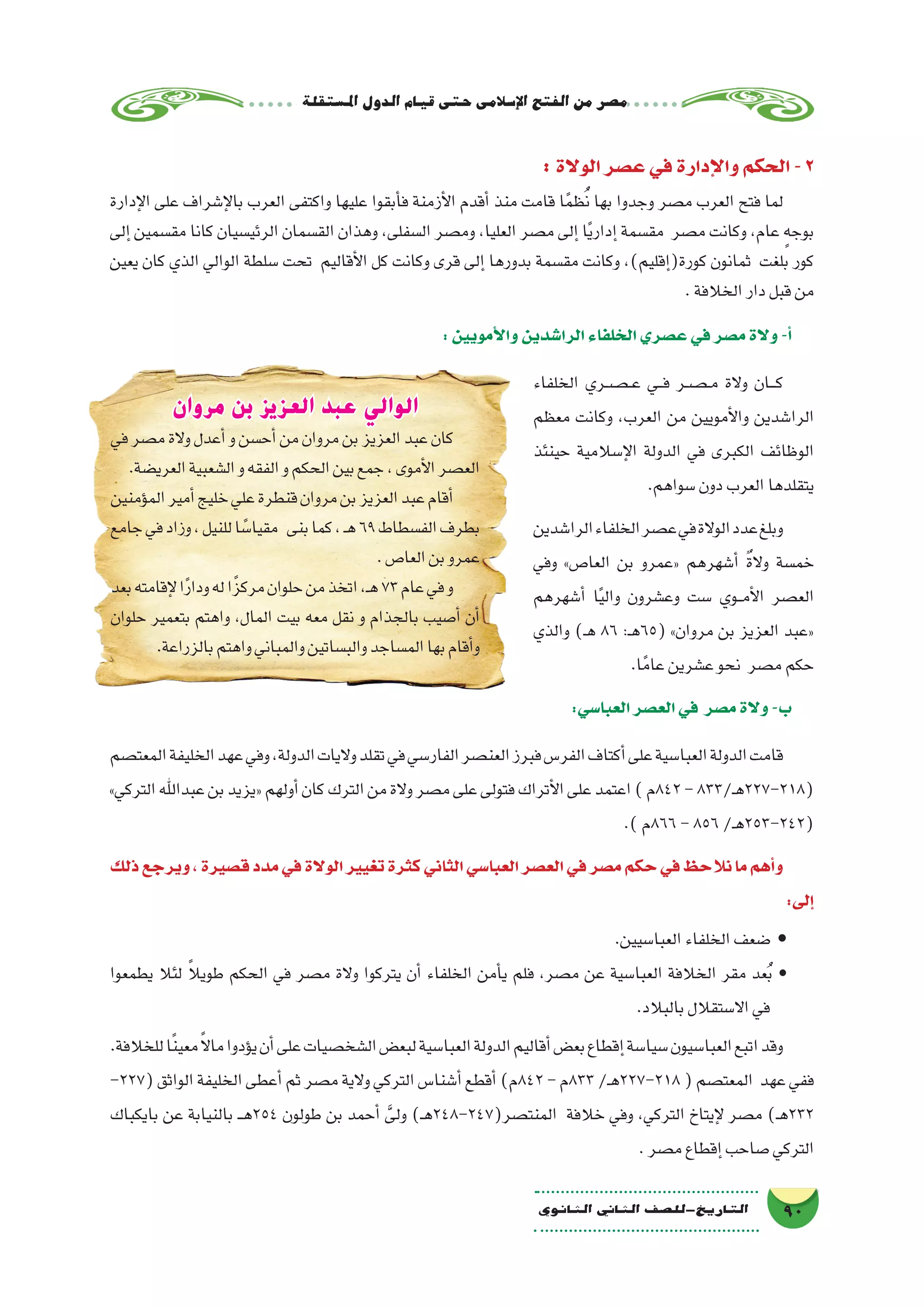 ‫ة‬‫امل�ستقل‬‫الدول‬‫قيام‬‫حتى‬‫إ�سالمى‬‫ل‬‫ا‬‫الفتح‬‫من‬‫م�صر‬
90‫الثانوي‬ ‫الثاين‬ ‫التاريخ-لل�صف‬
:‫الوالة‬‫ع�صر‬‫في‬‫إدارة‬‫ل‬‫وا‬‫الحكم‬-2
‫إدارة‬‫ل‬‫ا‬ ‫على‬ ‫إ�شراف‬‫ل‬‫با‬ ‫العرب‬ ‫واكتفى‬ ‫عليها‬ ‫أبقوا‬�‫ف‬ ‫أزمنة‬‫ل‬‫ا‬ ‫أقدم‬� ‫منذ‬ ‫قامت‬ ‫ا‬ً‫م‬‫ظ‬ُ‫ن‬ ‫بها‬ ‫وجدوا‬ ‫م�صر‬ ‫العرب‬ ‫فتح‬ ‫لما‬
‫إلى‬� ‫مق�سمين‬ ‫كانا‬ ‫الرئي�سيان‬ ‫الق�سمان‬ ‫وهذان‬ ،‫ال�سفلى‬ ‫وم�صر‬ ،‫العليا‬ ‫م�صر‬ ‫إلى‬� ‫ا‬ً‫ي‬‫إدار‬� ‫مق�سمة‬ ‫م�صر‬ ‫وكانت‬ ،‫عام‬ ٍ‫بوجه‬
‫يعين‬ ‫كان‬ ‫الذي‬ ‫الوالي‬ ‫�سلطة‬ ‫تحت‬ ‫أقاليم‬‫ل‬‫ا‬ ‫كل‬ ‫وكانت‬ ‫قرى‬ ‫إلى‬� ‫بدورها‬ ‫مق�سمة‬ ‫وكانت‬ ،)‫إقليم‬�(‫كورة‬ ‫ثمانون‬ ‫بلغت‬ ‫كور‬
.‫الخالفة‬‫دار‬‫قبل‬‫من‬
:‫أمويين‬‫ل‬‫وا‬‫الرا�شدين‬‫الخلفاء‬‫ع�صري‬‫في‬‫م�صر‬‫والة‬-‫أ‬�
‫الخلفاء‬ ‫��ص��ري‬���‫ع‬ ‫���ي‬‫ف‬ ‫��ص��ر‬���‫م‬ ‫والة‬ ‫���ان‬‫ك‬
‫معظم‬ ‫وكانت‬ ،‫العرب‬ ‫من‬ ‫أمويين‬‫ل‬‫وا‬ ‫الرا�شدين‬
‫حينئذ‬ ‫إ�سالمية‬‫ل‬‫ا‬ ‫الدولة‬ ‫في‬ ‫الكبرى‬ ‫الوظائف‬
.‫�سواهم‬‫دون‬‫العرب‬‫يتقلدها‬
‫الرا�شدين‬‫الخلفاء‬‫ع�صر‬‫في‬‫الوالة‬‫عدد‬‫وبلغ‬
‫وفي‬ »‫العا�ص‬ ‫بن‬ ‫«عمرو‬ ‫أ�شهرهم‬� ٌ‫ة‬‫وال‬ ‫خم�سة‬
‫أ�شهرهم‬� ‫ا‬ً‫ي‬‫وال‬ ‫وع�شرون‬ ‫�ست‬ ‫��وي‬‫م‬‫أ‬‫ل‬‫ا‬ ‫الع�صر‬
‫والذي‬ )‫ـ‬‫ه‬ 86 :‫ـ‬‫ه‬65( »‫مروان‬ ‫بن‬ ‫العزيز‬ ‫«عبد‬
.‫ا‬ً‫عام‬‫ع�شرين‬‫نحو‬ ‫م�صر‬‫حكم‬
:‫العبا�سي‬‫الع�صر‬‫في‬ ‫م�صر‬‫والة‬-‫ب‬
‫المعت�صم‬‫الخليفة‬‫عهد‬‫وفي‬،‫الدولة‬‫واليات‬‫تقلد‬‫في‬‫الفار�سي‬‫العن�صر‬‫فبرز‬‫الفر�س‬‫أكتاف‬�‫على‬‫العبا�سية‬‫الدولة‬‫قامت‬
»‫التركي‬‫عبداهلل‬‫بن‬‫«يزيد‬‫أولهم‬�‫كان‬‫الترك‬‫من‬‫والة‬‫م�صر‬‫على‬‫فتولى‬‫أتراك‬‫ل‬‫ا‬‫على‬‫اعتمد‬)‫248م‬-833/‫ـ‬‫ه‬227-218(
.)‫668م‬-856/‫ـ‬‫ه‬253-242(
‫ذلك‬‫ويرجع‬،‫ق�صيرة‬‫مدد‬‫في‬‫الوالة‬‫تغيير‬‫كثرة‬‫الثاني‬‫العبا�سي‬‫الع�صر‬‫في‬‫م�صر‬‫حكم‬‫في‬‫نالحظ‬‫ما‬‫أهم‬�‫و‬
:‫إلى‬�
.‫العبا�سيين‬‫الخلفاء‬‫�ضعف‬ •
‫يطمعوا‬ ‫لئال‬ ً‫ال‬‫طوي‬ ‫الحكم‬ ‫في‬ ‫م�صر‬ ‫والة‬ ‫يتركوا‬ ‫أن‬� ‫الخلفاء‬ ‫أمن‬�‫ي‬ ‫فلم‬ ،‫م�صر‬ ‫عن‬ ‫العبا�سية‬ ‫الخالفة‬ ‫مقر‬ ‫عد‬ُ‫ب‬ •
.‫بالبالد‬‫اال�ستقالل‬‫في‬
.‫للخالفة‬‫ا‬ً‫ن‬‫معي‬ً‫ال‬‫ما‬‫ؤدوا‬�‫ي‬‫أن‬�‫على‬‫ال�شخ�صيات‬‫لبع�ض‬‫العبا�سية‬‫الدولة‬‫أقاليم‬�‫بع�ض‬‫إقطاع‬�‫�سيا�سة‬‫العبا�سيون‬‫اتبع‬‫وقد‬
-227(‫الواثق‬‫الخليفة‬‫أعطى‬�‫ثم‬‫م�صر‬‫والية‬‫التركي‬‫أ�شنا�س‬�‫أقطع‬�)‫248م‬-‫338م‬/‫ـ‬‫ه‬227-218(‫المعت�صم‬ ‫عهد‬‫ففي‬
‫بايكباك‬ ‫عن‬ ‫بالنيابة‬ ‫ـ‬‫ـ‬‫ه‬254 ‫طولون‬ ‫بن‬ ‫أحمد‬� َّ‫ولى‬ )‫ـ‬‫ه‬248-247(‫المنت�صر‬ ‫خالفة‬ ‫وفي‬ ،‫التركي‬ ‫إيتاخ‬‫ل‬ ‫م�صر‬ )‫ـ‬‫ه‬232
.‫م�صر‬‫إقطاع‬�‫�صاحب‬‫التركي‬
‫مروان‬ ‫بن‬ ‫العزيز‬ ‫عبد‬ ‫الوالي‬
‫في‬‫م�صر‬‫والة‬‫أعدل‬�‫و‬‫أح�سن‬�‫من‬‫مروان‬‫بن‬‫العزيز‬‫عبد‬‫كان‬
.‫العري�ضة‬‫ال�شعبية‬‫و‬‫الفقه‬‫و‬‫الحكم‬‫بين‬‫جمع‬،‫أموى‬‫ل‬‫ا‬‫الع�صر‬
‫ؤمنين‬�‫الم‬‫أمير‬�‫خليج‬‫علي‬‫قنطرة‬‫مروان‬‫بن‬‫العزيز‬‫عبد‬‫أقام‬�
‫جامع‬‫في‬‫وزاد‬،‫للنيل‬‫ا‬ ً‫مقيا�س‬ ‫بنى‬‫كما‬،‫ـ‬‫ه‬69‫الف�سطاط‬‫بطرف‬
.‫العا�ص‬‫بن‬‫عمرو‬
‫بعد‬‫إقامته‬‫ل‬‫ا‬ً‫ر‬‫ودا‬‫له‬‫ًا‬‫ز‬‫مرك‬‫حلوان‬‫من‬‫اتخذ‬،‫ـ‬‫ه‬73‫عام‬‫في‬‫و‬
‫حلوان‬ ‫بتعمير‬ ‫واهتم‬ ،‫المال‬ ‫بيت‬ ‫معه‬ ‫نقل‬ ‫و‬ ‫بالجذام‬ ‫أ�صيب‬� ‫أن‬�
.‫بالزراعة‬‫واهتم‬‫والمباني‬‫والب�ساتين‬‫الم�ساجد‬‫بها‬‫أقام‬�‫و‬
 